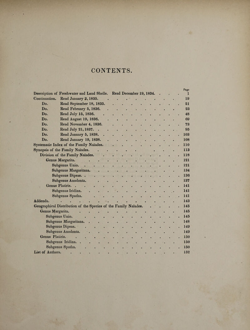 CONTENTS. Page Description of Freshwater and Land Shells. Read December 19, 1834. ... 1 Continuation. Read January 2,1835. ........ 19 Do. Read September 18, 1835. ........ 21 Do. Read February 5, 1836. ........ 23 Do. Read July 15, 1836. ......... 48 Do. Read August 19, 1836. ........ 69 Do. Read November 4, 1836. ........ 73 Do. Read July 21,1837. ......... 95 Do. Read January 5, 1838. ......... 103 Do. Read January 19, 1838. ........ 108 Systematic Index of the Family Naiades. . . . . . . . .110 Synopsis of the Family Naiades. ..... ... 113 Division of the Family Naiades. . . . . . . . . .118 Genus Margarita. .......... 121 Subgenus Unio. ........... 121 Subgenus Margaritana. ......... 134 Subgenus Dipsas. . . . . . . . . . . .136 Subgenus Anodonta. ......... 137 Genus Platiris. ............ 141 Subgenus Iridina. . . . . . . . . . 141 Subgenus Spatlia. .......... 141 Addenda..143 Geographical Distribution of the Species of the Family Naiades. . . . . 145 Genus Margarita. ........... 145 Subgenus Unio. ........... 145 Subgenus Margaritana. .......... 148 Subgenus Dipsas. ..149 Subgenus Anodonta. . . . . . . . . . . 149 Genus Platiris. . . . . . . . . . . . .150 Subgenus Iridina. ........... 150 Subgenus Spatha. . . . . . . . . . . .150 List of Authors. ............ 152