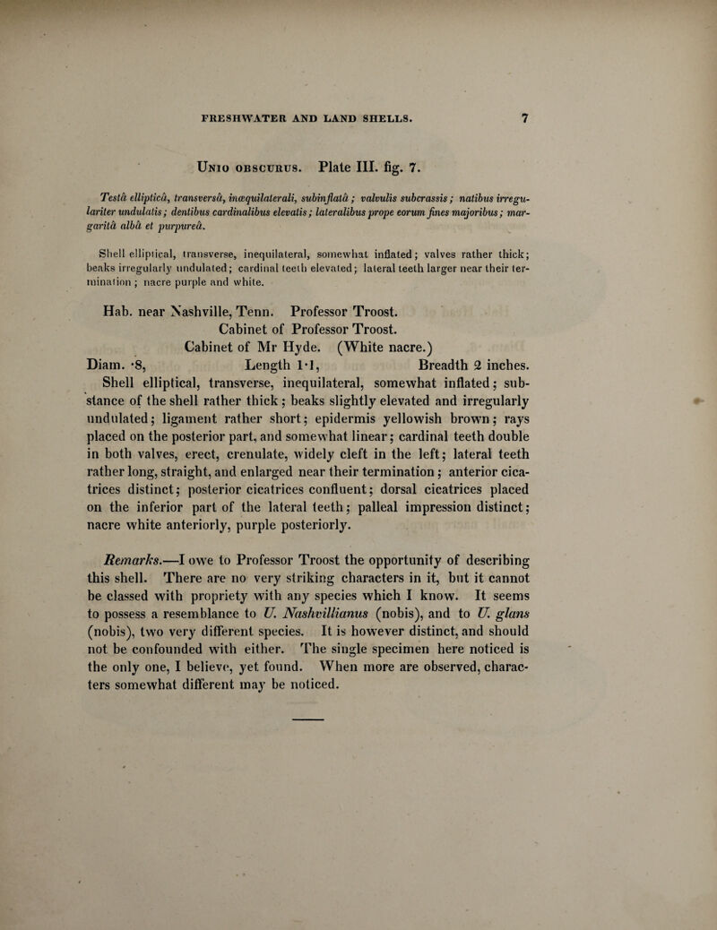 Unio obscurus. Plate III. fig. 7. Testa ellipticd, transversa, ineequilaterali, subinjlata; valvulis suberassis; natibus irregu- lariter undulalis; dentibus cardinalibus elevatis; lateralibus prope eorum fines majoribus; mar- garita alba et purpurea. Shell elliptical, transverse, inequilateral, somewhat inflated; valves rather thick; beaks irregularly undulated ; cardinal teeth elevated; lateral teeth larger near their ter¬ mination ; nacre purple and white. Hab. near Nashville, Tenn. Professor Troost. Cabinet of Professor Troost. Cabinet of Mr Hyde. (White nacre.) Diain. *8, Length 1*1, Breadth 2 inches. Shell elliptical, transverse, inequilateral, somewhat inflated; sub¬ stance of the shell rather thick ; beaks slightly elevated and irregularly undulated; ligament rather short; epidermis yellowish brown; rays placed on the posterior part, and somewhat linear; cardinal teeth double in both valves, erect, crenulate, widely cleft in the left; lateral teeth rather long, straight, and enlarged near their termination; anterior cica¬ trices distinct; posterior cicatrices confluent; dorsal cicatrices placed on the inferior part of the lateral teeth; palleal impression distinct; nacre white anteriorly, purple posteriorly. Remarks.—I owe to Professor Troost the opportunity of describing this shell. There are no very striking characters in it, but it cannot be classed with propriety with any species which I know. It seems to possess a resemblance to U. Nashvillianus (nobis), and to U, glam (nobis), two very different species. It is however distinct, and should not be confounded with either. The single specimen here noticed is the only one, I believe, yet found. When more are observed, charac¬ ters somewhat different may be noticed.