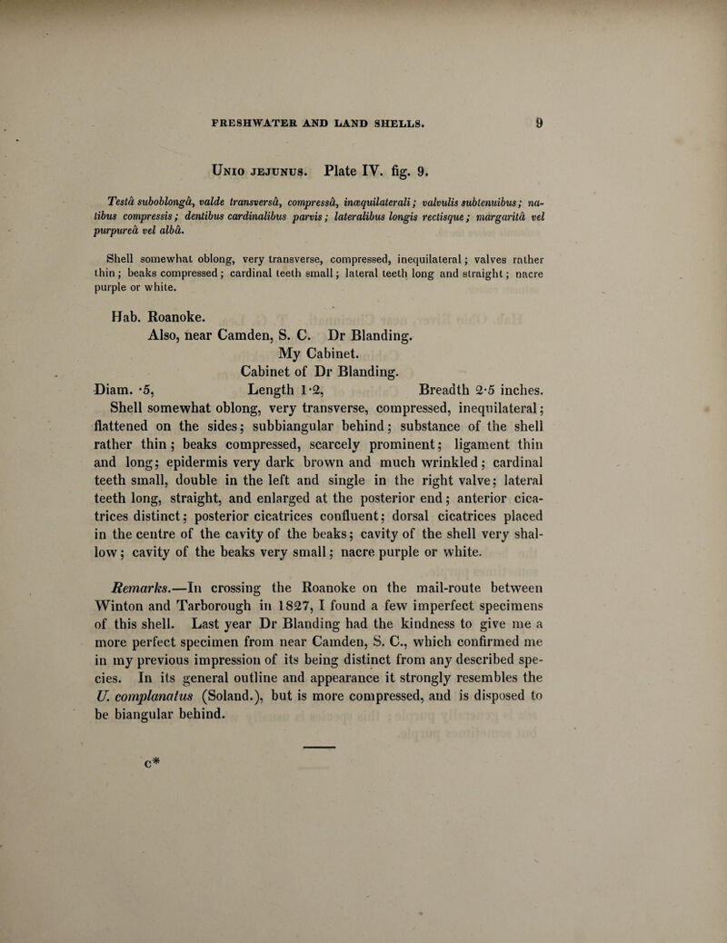 Unio jejunus. Plate IV. fig. 9. Testa suboblonga, vaide transversa, compresscL, incequilaterali; valvulis subtcnuibus; na- tibus compressis; dentibus cardinalibus parvis; lateralibus longis rectisque; margarita vel purpurea vel albct. Shell somewhat oblong, very transverse, compressed, inequilateral; valves rather thin ; beaks compressed ; cardinal teeth small; lateral teeth long and straight; nacre purple or white. Hab. Roanoke. Also, near Camden, S. C. Dr Blanding. My Cabinet. Cabinet of Dr Blanding. Diam. *5, Length 1*2, Breadth 2-5 inches. Shell somewhat oblong, very transverse, compressed, inequilateral; flattened on the sides; subbiangular behind; substance of the shell rather thin; beaks compressed, scarcely prominent; ligament thin and long; epidermis very dark brown and much wrinkled; cardinal teeth small, double in the left and single in the right valve; lateral teeth long, straight, and enlarged at the posterior end; anterior cica¬ trices distinct; posterior cicatrices confluent; dorsal cicatrices placed in the centre of the cavity of the beaks; cavity of the shell very shal¬ low ; cavity of the beaks very small; nacre purple or white. Remarks.—In crossing the Roanoke on the mail-route between Winton and Tarborough in 1827, I found a few imperfect specimens of this shell. Last year Dr Blanding had the kindness to give me a more perfect specimen from near Camden, S. C., which confirmed me in my previous impression of its being distinct from any described spe¬ cies. In its general outline and appearance it strongly resembles the U. complanalus (Soland.), but is more compressed, and is disposed to be biangular behind. c*