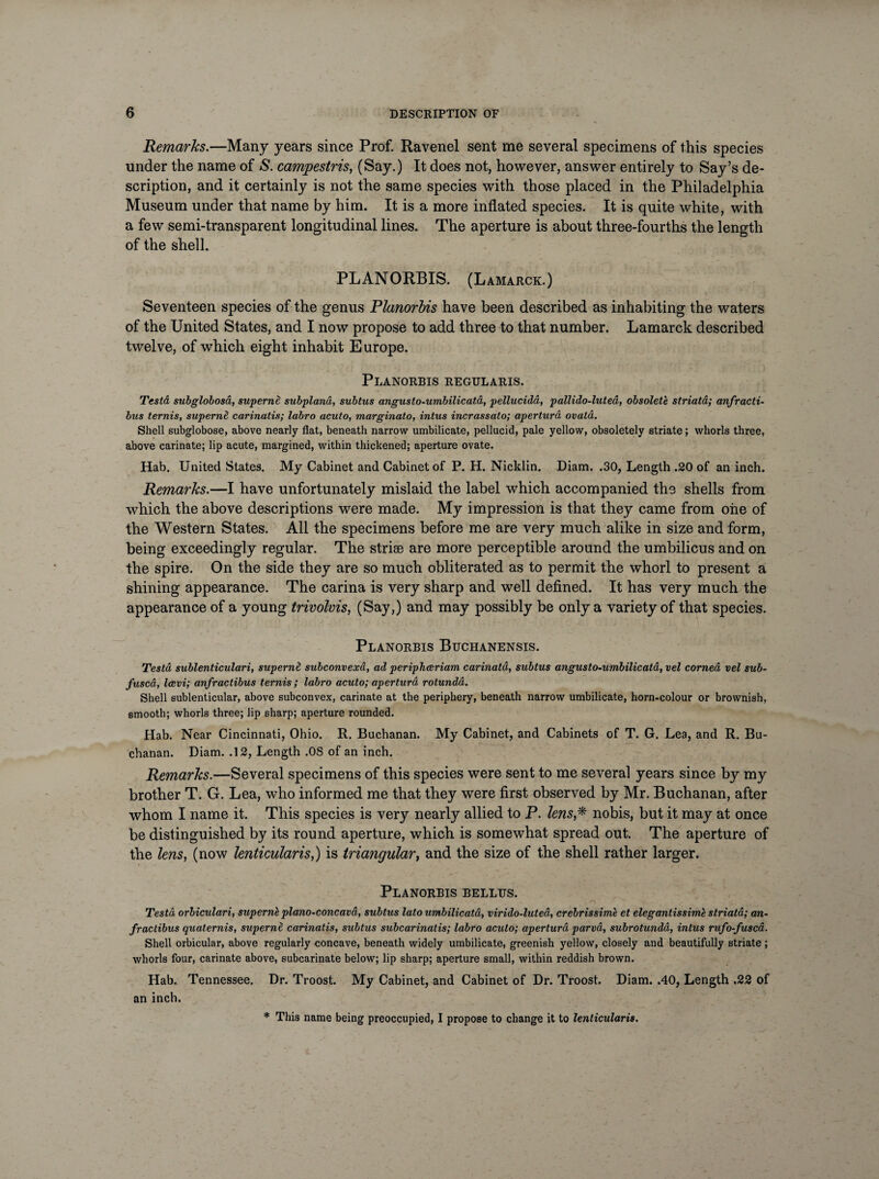 Remarks.—Many years since Prof. Ravenel sent me several specimens of this species under the name of S. campestris, (Say.) It does not, however, answer entirely to Say’s de¬ scription, and it certainly is not the same species with those placed in the Philadelphia Museum under that name by him. It is a more inflated species. It is quite white, with a few semi-transparent longitudinal lines. The aperture is about three-fourths the length of the shell. PLANORBIS. (Lamarck.) Seventeen species of the genus Planorbis have been described as inhabiting the waters of the United States, and I now propose to add three to that number. Lamarck described twelve, of which eight inhabit Europe. Planorbis regularis. Testa subglobosa,, superne subpland, subtus angusto-umbilicata, pellucida, pallido-luted, obsolete striata; anfracti- bus ternis, supernd carinatis; labro acuto, marginato, intus incrassato; apertura ovatd. Shell subglobose, above nearly flat, beneath narrow umbilicate, pellucid, pale yellow, obsoletely striate; whorls three, above carinate; lip acute, margined, within thickened; aperture ovate. Hab. United States. My Cabinet and Cabinet of P. H. Nicklin. Diam. .30, Length .20 of an inch. Remarks.—I have unfortunately mislaid the label which accompanied the shells from which the above descriptions were made. My impression is that they came from one of the Western States. All the specimens before me are very much alike in size and form, being exceedingly regular. The striae are more perceptible around the umbilicus and on the spire. On the side they are so much obliterated as to permit the whorl to present a shining appearance. The carina is very sharp and well defined. It has very much the appearance of a young trivolvis, (Say,) and may possibly be only a variety of that species. Planorbis Buchanensis. Testa sublenticulari, supernl subconvexa, ad periphceriam carinatd, subtus angusto-umbilicata, vel corned vel sub¬ fused, Icevi; anfractibus ternis; labro acuto; apertura rotunda. Shell sublenticular, above subconvex, carinate at the periphery, beneath narrow umbilicate, horn-colour or brownish, smooth; whorls three; lip sharp; aperture rounded. Hab. Near Cincinnati, Ohio. R. Buchanan. My Cabinet, and Cabinets of T. G. Lea, and R. Bu¬ chanan. Diam. .12, Length .OS of an inch. Remarks.—Several specimens of this species were sent to me several years since by my brother T. G. Lea, who informed me that they were first observed by Mr. Buchanan, after whom I name it. This species is very nearly allied to P. lens,* nobis, but it may at once be distinguished by its round aperture, which is somewhat spread out. The aperture of the lens, (now lenticularis,) is triangular, and the size of the shell rather larger. Planorbis bellus. Testa orbiculari, supernk piano-coneavd, subtus lato umbilicata, virido-luted, crebrissime et elegantissime striata; an¬ fractibus quaternis, superne carinatis, subtus subcarinatis; labro acuto; apertura pared, subrotundd, intus rufo-fusca. Shell orbicular, above regularly concave, beneath widely umbilicate, greenish yellow, closely and beautifully striate ; whorls four, carinate above, subcarinate below; lip sharp; aperture small, within reddish brown. Hab. Tennessee. Dr. Troost. My Cabinet, and Cabinet of Dr. Troost. Diam. .40, Length .22 of an inch. * This name being preoccupied, I propose to change it to lenticularis.
