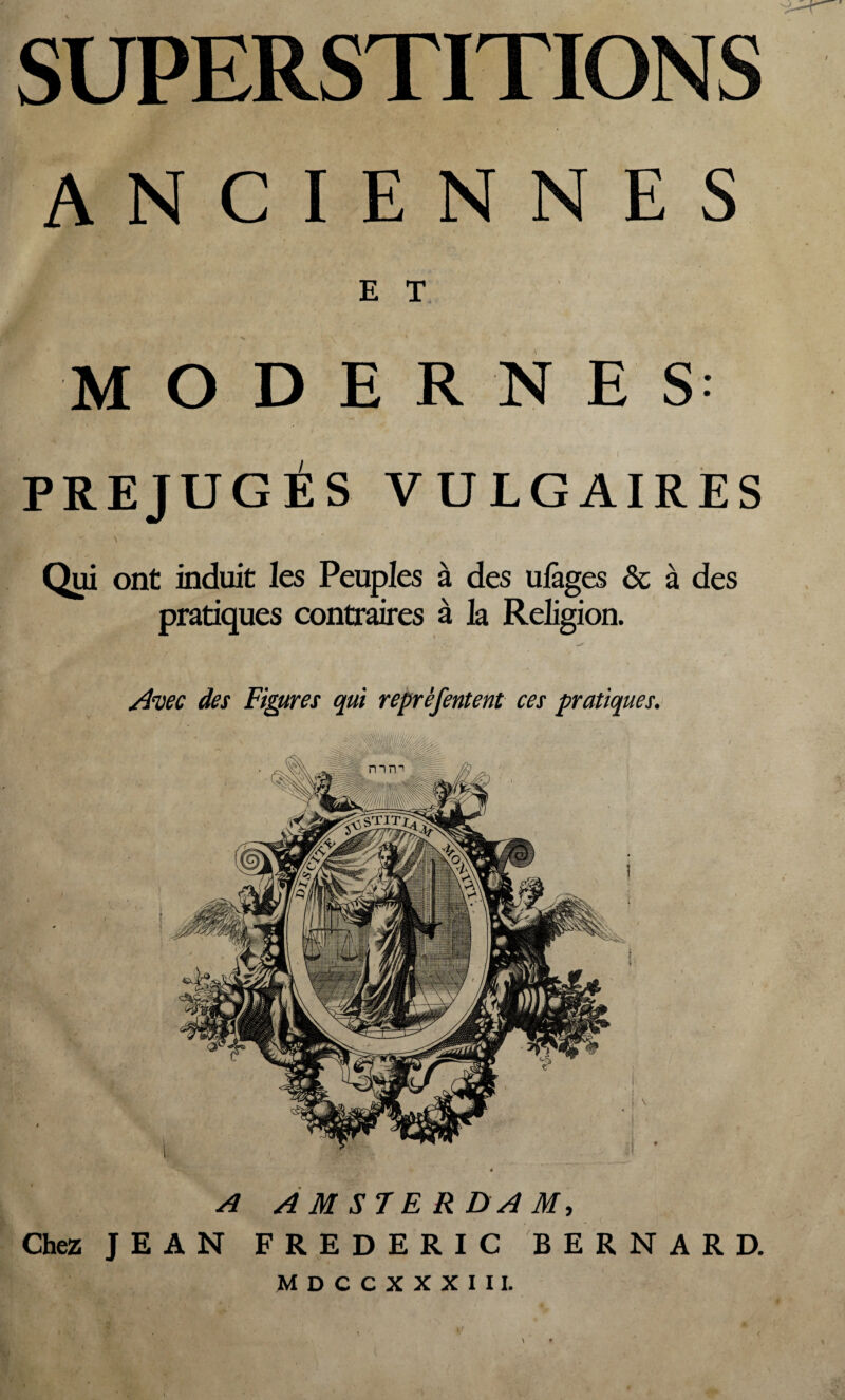 SUPERSTITIONS ANCIENNES E T ' x ' -V * MODERNES PREJUGES VULGAIRES - \ ' ' ).' -, Qui ont induit les Peuples à des ulàges ôc à des pratiques contraires à la Religion. Avec des Figures qui reprèfentent ces pratiques. \ \ A AMSTERDAM, Chez JEAN FREDERIC BERNARD. MDCCXXXIIL \ •