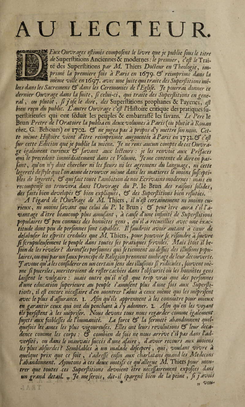 AU LECTEUR. té des Superftitions par M. Thiers Dofîeur en Théologie, im¬ prime la première fois a Paris en 1679. Ef réimprimé dans la meme ville en 16 y*], avec une fuite qui traite des Superftitions mê¬ lées dans les S acre mens & dans les Ceremonies de t'Eglife. Je pourrai donner ce dernier Ouvrage dans la fin te, fi celui-ci, qui traite des Superfitions en gene¬ ral , ou plutôt, fi jofe le dire, d,es Superftitions prophanes & Payenes, ef hien reçu du public. Lautre Ouvrage ceft /’Hiftoire critique des pratiques fu- perftitieufes qui ont féduit les peuples ôc embarrafte les favans. Le Pere le Brun Pretre de t Oratoire la publia en deux volumes a Paris [ou plutôt a Rouan chez, G. Behours) en 1702. & ne jugea pas a propos d'y mettre fin nom. Cet¬ te meme Hiftoire vient d'être reimprimée augmentée a Paris en 1732. Ef cefl fur cette Edition que je publie la miene. Je ne rens aucun compte de cet Ouvra¬ ge également curieux & favant aux IcBeurs : je les renvoie aux Préfaces qui le precedent immédiatement dans ce Volume. Je me contente de dire en pas- fan t, qu'on ri y doit chercher ni les fieurs ni les agremens du language, ni cette recompenfe on trouvera dans [Ouvrage du P. le Brun des raifons joli des, des faits bien developés & bien expliqués, & des Superfitions bien refutées* A l’éçard de l'Ouvrave de Al, Thiers, il neft certainement ni moins eu- populaires (Ef peu connues des honnêtes gens , quil a recueillies avec une éxac- titude dont peu de perfonnes font capables. Il faudroit avoir autant a cœur de dejabufer les ejprits crédules que Ai. Thiers, pour pouvoir fi réfoudre d fuivrè fi fcrupuleufement le peuple dans toutes fis pratiques frivoles. Mais étoit il be- foinde les révéler? diront'fi s perfonnes qui fi tiennent au deffus des illufions popu¬ laires, ou qui par un faux principe de Religion prennent ombrage de leur decouverte„ J'avoue qu'a les confiderer en un certain fins des illufions fi ridicules fouvent mê¬ me fi puer îles, mériter oient de refier cachées dans /’ obfiurité ou les honnêtes gens laijfent le vulgaire : mais outre quil neft que trop vrai que des perfonnes d'une éducation fuperieure au peuple s'amufent plus d’une fois aux Superjli- tiorts, il ejl encore néceffaire d'en montrer l'abus d ceux même qui les méprifent avec le plus d’affurance. 1. Afin qu'ils apprennent d les connoitre pour mieux m garantir ceux qui ont du penchant d s'y adonner. 1. Afin quen les voyant ils perfifient d les méprifer. Nous devons tous nous regarder comme également fujets aux foibleffis de l'humanité. La force Ef la fermeté abandonnent quel- quefois les âmes les plus vigoureufes. Elles ont leurs révolutions Ef leur déca¬ dence comme les corps : & combien de fois ne nous arrive t il pas dans l'ad- verfité, ou dans le mauvais fuccés d'une afaire , dé avoir recours aux moiens les plus abfurdes ? Semblables d un malade defisperé, qui, voulant vivre a ?uelque prix que ce foit, s'adrefie enfin aux charlatans quand les Aledecws abandonnent. Ajoutons d ces deux motifs ce qu allégué M. Thiers pour mon- trer que toutes ces Superftitions dévoient être neceffairement expofees dans un grand detail* ,, Je me fer ois, dit-il épargné bien de la peine , fi jav ois ■ „ voPb