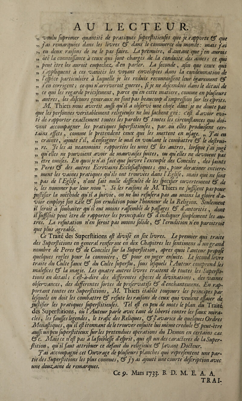 voulu fuprimer quantité de pratiques fuperftitieufis que je rapporte Cf que ■„ j ai remarquées dans les livres Cf dans le commerce dît, monde : mais j'ai >, eu deux raifons de ne le pas faire. La première, dé autant que j en aurais „ oté la connoiff'ance d ceux qui font chargés de la conduite des âmes s ce qui » peut être les auroit empechez, dé en parler. La fécondé , afin que ceux qui „ s'appliquent d ces vanités les voyant cnvelopées dans la condemnation de ,, l'efpêce particulière d laquelle je les réduis reconnoifent leur égarement Cf „ s en corrigent > ce qui n arriverait gueres, fije ne dejcendois dans le détail de „ ce qui les regarde précifement, parce qu en cette matière, comme en plufieurs ,, autres, les difcours generaux ne font pas beaucoup dé imprefjion fur les ejprits* M. Thiers nous avertit auffi qu'il a ohfervé une chofe dont je ne doute pas que les perjonnes véritablement religieufes ne lui fâchent gré : c'eft d'avoir evi- té de rapporter exactement toutes les paroles Cf toutes les circonflances qui doi- vent accompagner les pratiques Juperfiitieufès , par ou elles produifent cer¬ tains effets , comme le prétendent ceux qui les mettent en ufage. „ J'ai eu „ crainte, ajoute fil, d’enfeigner le mal en voulant le combattre Cf le dxftrm- „ re. Je les ai neanmoins rapportées les unes Cf les autres, lorfque j'ai jugé „ quelles ne pouvaient avoir de mauvaifes fuites, ou quelles ne dévoient pas „ etre omifes. En quoi je ri ai fait que fuivre l'exemple des Conciles , des jamts ,, Peres Cf des autres Ecrivains Ecclefiafliques ,* qui, pour déraciner entiere- ,, ment les vaines pratiques qu ils ont trouvées dans l'Eglife, mais qui ne font ,, pas de ïEglife , ri ont fait nulle dijpculté de les fpecifter ouvertement Cf de i, les nommer par leur nom Si les raifons de Ad. Thiers ne fufffent paspour jufiifer la méthode quil a Juivie, on ne lui refufera pas au moins la gloire d'a¬ voir employé Jon z>éle Cf fin érudition pour l'honneur de la Religion. Seulement il fer oit d fouhaiter qu'il eut moins raffemblé de paffages Cf d'autorités , dont il fujjpfoit peut être de rapporter les principales Cf d'indiquer fimplement les au¬ tres. La réfutation rien firoit pas moins folide, Cf H érudition ri en par oit r oit que plus agréable. Ce Traité des Superftitions eft divifé en fix livres. Le premier qui train des Superftitions en general renferme en dix Chapitres les ftentimens d un gr,and nombre de Peres Cf de Conciles fur la Superftition, apres quoi l'auteur propofe quelques réglés pour la connoitre, Cf pour en juger enfuite. Le fécond livre traite du Culte faux Cf du Culte fuperflu, fous lejquels T Auteur comprend les maléfices Cf la magie. Les quatre autres livres traitent de topites les Superfti¬ tions en detail > c eft-a-dire des differentes ejpeces de divinations , des vaines obfervances, des differentes fortes de prefervatifs Cf d'enchantemens. En rap¬ portant toutes ces Superftitions, A4. Thiers établit toujours les principes par lefquels on doit les combattre Cf réfuté les raif ons de ceux qui veulent ejfaier de jufiifer les pratiques fuperftitieufis. Tel eft en peu de mots le plan du Traité des Superftitions, ou l'Auteurparle avec tant de liberté contre les faux mira¬ cles, les fauffes legendes, le trafic des Reliques, Cf f avarice de quelques Ordres Monaftiques, qu'il eft étonnant de le trouver enfuit e lui même credule Cf peut-être aujfiunpeu fuperftitieux furies prétendues operations du Démon en certains cas Cf c. Mais ce nef pas a lafoibleffè d'efirit, qui eft un des car acier es de la Super¬ ftition , qu'il faut attribuer ce defaut du religieux Cf favant Docteur. J'ai accompagné cet Ouvrage de plufieurs planches qui reprefentent une par¬ tie des Superftitions les plus connue s,Cf j y ai ajouté une courte defcriptionavec une douzaine de remarques. Ce p. Mars 1733. B. D. M. E. A. A. T R AI-