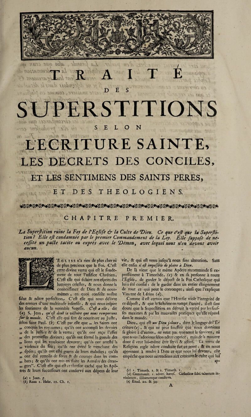 s SELON LECRITURE SAINTE, LES DECRETS DES CONCILES, ET LES SENTIMENS DES SAINTS PERES, ET DES THEOLOGIENS. ' . CHAPITRE PREMIER. La Superjlition ruine la Foy de PEglife & la Culte de Dieu. Ce que c'eft que la Superflu tion? Elle eft condamnée par le premier Commandement de la Loy. Elle fuppofe de ne* cejjité un patte tacite ou exprès avec le Démon, avec lequel nous n'en devons avoir aucun. ’E g l i s e n’a rien de plus cher ni de plus précieux que la Foi. C’eft: cette divine vertu qui eft le fonde¬ ment de tout l’edifice Chrétien, C’eft elle qui éclaire nosefpritsdes lumières celeftes, & nous donne la connoiflance de Dieu & de nous- mêmes , en quoi confifte noftre falut & nôtre perfection.. C’eft elle qui nous délivre des erreurs d’une multitude infenfée, & qui rlous infpire les fentimens de la véritable Sageffe. C'efi a elle, dit (a) S. Jean, eju ejl dette la vittoire que nous remportons fur le monde. C’eft el'e qui fert de nouriture au Jufte, félon faint Paul. (b) C’eft par elle que „ les Saints ont j, conquis les royaumes ; qu’ils ont accompli les devoirs ,, de la juftioe & de la vertu ; qu’ils ont reçu l’effet j, des prome(Tes divines ; qu’ils ont fermé la gueule des ,, lions qui les vouloient devorer; qu’ils ont arrefté la „ violence du feu ; qu’ils ont évité le trenchant des „ épées; qu’ils ont efté guéris de leurs maladies; qu’ils 3, ont été remplis de force & de courage dans les com- 3, bats; Sc qu’ils ont mis en fuite les Armées des étran- 3, gers”. C’eft elle qui eftcethrefor caché que les Apô¬ tres & leurs fucceffeurs ont confervé aux dépens de leur (a) i Joan. f. (è) Rom i. Hebr. il. Ch. ï. vie, & qui eft venu jufqu’à nous fans alteration. Sans elle enfin il eft impoffible de plaire à Dieu. De là vient que le même Apôtre recommande fi ex- preffément à Timothée, (c) & en fà perfonne à toute l’Eglife, de garder le dépoft de la Foi Catholique qui lui a été confié : de le garder dans un entier éloignement de tout ce qui peut le corrompre, ainfî que l’explique Vincent de Lérins (d). Comme il eft certain que l’Herefie viole l’intégrité de ce dépoft, & que leSchifmeen rompt l’unité, il eft fans doute que la Superftition en détruit la vérité par les fauf- fes maximes & par les mauvaifes pratiques qu’elle répand dans le monde. Dieu, qui eft un Dieu jaloux, dans le langage de l’E¬ criture^), & qui ne peut fouffrir que nous donnions fa gloire à d’autres, ne veut pas que nous le fervions, ni que nous l’adorions félon nôtre caprice, mais de la maniéré dont il veut lui-même être fervi & adoré. La vertu de Religion réglé nôtre conduite fur ce point, & en nous apprenant à rendre à Dieu ce que nous lui devons, elte empêche que nous ne rendions aux créatures le culte qui lui ap- (c) ». Timoth. i. & i. Timoth. i. \d) Commonit. i. adver. haeref. Catholicæ fidei talentum in- violatum, illibatumque conferva. (e) Exod. ao. & 34. A
