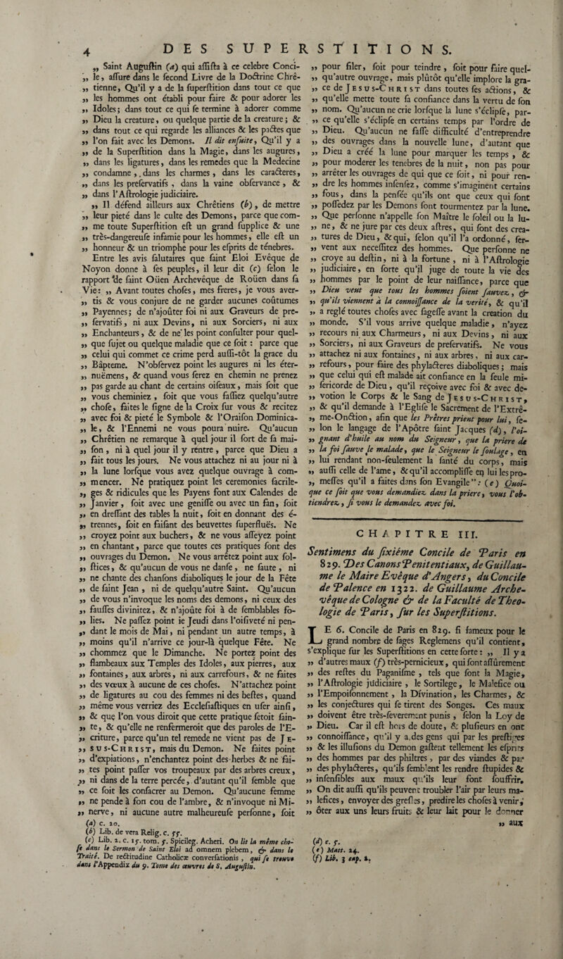 „ Saint Auguftin (a) qui affifta à ce célébré Conci- „ le , allure dans le fécond Livre de la Doétrine Chrê- ,, tienne, Qu’il y a de la fuperftition dans tout ce que „ les hommes ont établi pour faire & pour adorer les „ Idoles; dans tout ce qui fe termine à adorer comme „ Dieu la créature » ou quelque partie de la créature ; & ,, dans tout ce qui regarde les alliances & les pactes que j, l’on fait avec les Démons. Il dit enfuite, Qu’il y a „ de la Superftition dans la Magie, dans les augures, „ dans les ligatures, dans les remedes que la Medecine j, condamne ,. dans les charmes, dans les caraéteres, „ dans les prefervatifs , dans la vaine obfervance , & „ dans l’Aftrologie judiciaire. „ Il défend ailleurs aux Chrétiens (h), de mettre ,, leur pieté dans le culte des Démons, parce quecom- „ me toute Superftition eft un grand fupplice & une „ très-dangereufe infamie pour les hommes, elle eft un „ honneur & un triomphe pour les efprits de ténèbres. Entre les avis falutaires que faint Eloi Evêque de Noyon donne à lés peuples, il leur dit (c) félon le rapport *de faint Oiien Archevêque de Rouen dans fa Vie: ,, Avant toutes chofes, mesfreres, je vous aver- „ tis & vous conjure de ne garder aucunes coutumes „ Payennes ; de n’ajoûter foi ni aux Graveurs de pre- „ fervatifs, ni aux Devins, ni aux Sorciers, ni aux „ Enchanteurs, & de ne' les point confulter pour quel- „ que fujet ou quelque maladie que ce foit : parce que y, celui qui commet ce crime perd aufli-tôt la grâce du „ Bâpteme. N’obfervez point les augures ni les éter- ,, nuëmens, & quand vous ferez en chemin ne prenez ,, pas garde au chant de certains oifeaux, mais foit que „ vous cheminiez , foit que vous fafliez quelqu’autre „ chofe, faites le ligne de la Croix fur vous & recitez „ avec foi & pieté le Symbole & l’Oraifon Dominica- „ le, & l’Ennemi ne vous poura nuire. Qu’aucun „ Chrétien ne remarque à quel jour il fort de fa mai- „ fon , ni à quel jour il y rentre , parce que Dieu a y, fait tous les jours. Ne vous attachez ni au jour ni à „ la lune lorfque vous avez quelque ouvrage à com- yy mencer. Ne pratiquez point les ceremonies facrile- ,, ges & ridicules que les Payens font aux Calendes de y, Janvier, foit avec une geniflé ou avec un fan, foit y, en dreflant des tables la nuit, foit en donnant des é- 9, trennes, foit en faifant des beuvettes fuperfluës. Ne ,, croyez point aux bûchers, & ne vous affeyez point „ en chantant, parce que toutes ces pratiques font des y, ouvrages du Démon. Ne vous arrêtez point aux fol- „ ftices y & qu’aucun de vous ne danfe, ne faute , ni „ ne chante des chanfons diaboliques le jour de la Fête „ de faint Jean , ni de quelqu’autre Saint. Qu’aucun „ de vous n’invoque les noms des démons, ni ceux des ,, fauffes divinitez, & n’ajoûte foi à de femblables fo- ,y lies. Ne palfez point ie Jeudi dans l’oifiveté ni pen- ,, dant le mois de Mai, ni pendant un autre temps, à „ moins qu’il n’arrive ce jour-lâ quelque Fête. Ne y, chommez que le Dimanche. Ne portez point des y, flambeaux aux Temples des Idoles, aux pierres, aux y, fontaines, aux arbres, ni aux carrefours, & ne faites „ des voeux à aucune de ces chofes. N’attachez point „ de ligatures au cou des femmes ni des belles, quand „ même vous verriez des Ecclefiaftiques en ufér ainfi, „ & que l’on vous dirait que cette pratique fetoit fain- y, te, & qu’elle ne renfermerait que des paroles de l’E- y, criture, parce qu’un tel remede ne vient pas de J e- ,, sus-Christ, mais du Démon. Ne faites point „ d’expiations, n’enchantez point des herbes & ne fai- y, tes point palier vos troupeaux par des arbres creux, y, ni dans de la terre percée, d’autant qu’il femble que y, ce foit les confâcrer au Démon. Qu’aucune femme y, ne pende à fon cou de l’ambre, & n’invoque ni Mi- y, nerve, ni aucune autre malheureufe perfonne, foit (a) c. 20. (b) Lib. de vera Relig. c. ff. (c) Lib. 2. c. \f. tom. j. Spicileg. Acheri. On lit la même cho- ft dans le Sermon de Saint Eloi ad omnem plebem, dans le Traite. De reftitudine Catholicæ converfationis , qui fe trouva dant f Appendix du g. Tome des œuvres de S, Au^ufiin. „ pour filer, foit pour teindre, foit pour faire quel- „ qu’autre ouvrage, mais plutôt qu’elle implore la gra- „ ce de J e s u s-C hrist dans toutes fes aétions, 8c „ qu’elle mette toute fa confiance dans la vertu de fon „ nom. Qu’aucun ne crie lorfque la lune s’écliplé, par- „ ce qu’elle s’éclipfe en certains temps par l’ordre de „ Dieu. Qu’aucun ne faflé difficulté d’entreprendre „ des ouvrages dans la nouvelle lune, d’autant que „ Dieu a créé la lune pour marquer les temps , & „ pour modérer les tenebres de la nuit, non pas pour „ arrêter les ouvrages de qui que ce foit, ni pour ren- „ dre les hommes infenfez, comme s’imaginent certains „ fous, dans la penfée qu’ils ont que ceux qui font „ pofledez par les Démons font tourmentez par la lune. „ Que perfonne n’appelle fon Maître le foleil ou la lu- „ ne, & ne jure par ces deux affres, qui font des crea- „ tures de Dieu, &qui, félon qu’il l’a ordonné, fer- y> vent aux neceffitez des hommes. Que perfonne ne „ croye au deftin, ni à la fortune , ni à l’Aftrologie „ judiciaire, en forte qu’il juge de toute la vie des „ hommes par le point de leur naiflance, parce que „ Dieu veut que tous les hommes fbient fauvez,, gr „ qu'ils viennent a la connoijjance de la vérité, & qu'il „ a réglé toutes chofes avec fageiïê avant la création du ,, monde. S’il vous arrive quelque maladie, n’ayez ,, recours ni aux Charmeurs, ni aux Devins, ni aux „ Sorciers, ni aux Graveurs de prefervatifs. Ne vous „ attachez ni aux fontaines, ni aux arbres, ni aux car- ,, refours, pour faire des phylaéferes diaboliques ; mais „ que celui qui eft malade ait confiance en la feule mi- „ fericorde de Dieu, qu’il reçoive avec foi & avec de- „ votion le Corps & le Sang de J e s u s-C h r i s t , „ & qu’il demande à l’Eglife le Sacrement de l’Extrê- „ me-Onéfion, afin que les Prêtres prient four lui, fe- „ Ion le langage de l’Apôtre faint Jacques (d), Voi- „ gnant d'huile au nom du Seigneur, que la priere de „ la foi fauve le malade, que le Seigneur le foulage, en „ lui rendant non-feulement la fanté du corps, mais „ auffi celle de l’ame, & qu’il accompliflé et? luilespro- „ melTes qu’il a faites dans fon Evangile”: (e) Quoi¬ que ce foit que vous demandiez, dans la priere, vous l'ob¬ tiendrez, , Ji vous le demandez, avec foi. CHAPITRE III. Sent mens du Jîxiéme Concile de ‘Parts en 829. Des CanonsPenitentiauX) de Guillau¬ me le Maire Evêque d'Angers, du Concile de P alêne e en 1322. de Guillaume Arche¬ vêque de Cologne & de la Faculté de Théo¬ logie de Parts, fur les Superjlitions. LE 6. Concile de Paris en 829. fi fameux pour le grand nombre de fages Reglemens qu’il contient, s’explique fur les Superftitions en cette forte : „ Il y a „ d’autres maux (f) très-pernicieux, qui font affûrement y, des reftes du Paganifme , tels que font la Magie, „ l’Aftrologie judiciaire , le Sortilège, le Ma^fice ou „ l’Empoifonnement, la Divination, les Charmes, & „ les conjectures qui fe tirent des Songes. Ces maux „ doivent être très-feverement punis, félon la Loy de ,» Dieu. Car il eft hors de doute, & plufieurs en ont ,, connoiffance, qu’il y a.des gens qui par les preftiyes „ & les illufions du Démon gaffent tellement les efprirs „ des hommes par des philtres -, par des viandes & pa,4 „ des phylaéferes, qu’ils fembbnt les rendre ftupides & ,, infenfibles aux maux qu’ils leur font fouffrir, „ On dit auffi qu’ils peuvent troubler l’air par leurs ma- „ lefices, envoyer des grefl es, prédire les chofes à venir, „ ôter aux uns leurs fruits & leur lait pour le donner » aux (I) c. f. (t) Matt. 24. (f) Lib. 3 eap. t.