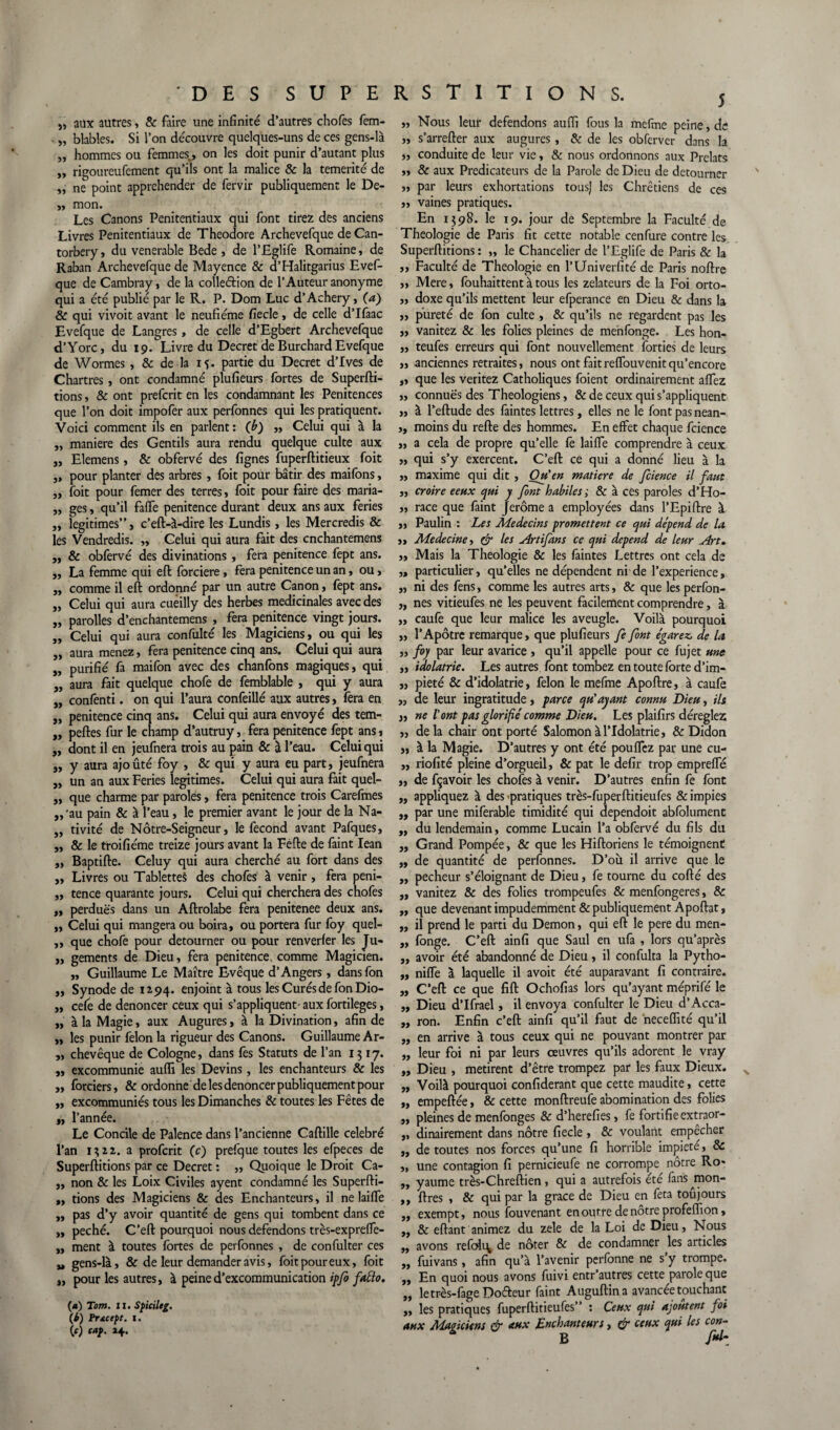 i, aux autres, & faire une infinité d’autres chofes fem- „ blables. Si l’on découvre quelques-uns de ces gens-là „ hommes ou femmes,, on les doit punir d’autant plus „ rigoureufement qu’ils ont la malice & la témérité de ,, ne point appréhender de fervir publiquement le De- ,, mon. Les Canons Penitentiaux qui font tirez des anciens Livres Penitentiaux de Théodore Archevefque de Can- torbery, du venerable Bede , de l’Eglife Romaine, de Raban Archevefque de Mayence & d’Halitgarius Evef- que de Cambray, de la colleétion de l’Auteur anonyme qui a été publié par le R. P. Dom Luc d’Achery, (a) & qui vivoit avant le neufiéme fiecle, de celle d’Ifaac Evefque de Langres, de celle d’Egbert Archevefque d’Yorc, du 19. Livre du Decret de Burchard Evefque de Wormes , & de la if. partie du Decret d’Ives de Chartres, ont condamné plufieurs fortes de Superfti- tions, & ont prefcrit en les condamnant les Pénitences que l’on doit impofer aux perfonnes qui les pratiquent. Voici comment ils en parlent : (b) ,, Celui qui à la „ maniéré des Gentils aura rendu quelque culte aux „ Elemens, & obfervé des lignes fuperftitieux foit „ pour planter des arbres , foit pour bâtir des maifons, „ foit pour femer des terres, foit pour faire des maria- „ ges, qu’il fafle penitence durant deux ans aux fériés „ légitimés”, c’eft-à-dire les Lundis, les Mercredis & les Vendredis. „ Celui qui aura fait des cnchantemens ,, & obfervé des divinations , fera penitence fept ans. „ La femme qui eft forciere, fera penitence un an, ou, „ comme il efl: ordonné par un autre Canon, fept ans. „ Celui qui aura cueilly des herbes médicinales avec des „ parolles d’enchantemens , fera penitence vingt jours. „ Celui qui aura confulté les Magiciens, ou qui les „ aura menez, fera penitence cinq ans. Celui qui aura „ purifié fa maifon avec des chanfons magiques, qui „ aura fait quelque chofe de femblable , qui y aura „ confenti. on qui l’aura confeillé aux autres, fera en „ penitence cinq ans. Celui qui aura envoyé des tem- „ pertes fur le champ d’autruy, fera penitence fept ans 1 „ dont il en jeufnera trois au pain & 3 l’eau. Celui qui 5, y aura ajouté foy , & qui y aura eu part, jeufnera „ un an aux Fériés légitimés. Celui qui aura fait quel- „ que charme par paroles, fera penitence trois Carefmes ,,'au pain & à l’eau, le premier avant le jour de la Na- ,, tivité de Nôtre-Seigneur, le fécond avant Pafques, „ & le troifiéme treize jours avant la Fefte de faint Iean ,, Baptifte. Celuy qui aura cherché au fort dans des „ Livres ou Tablette^ des chofes à venir, fera peni- „ tence quarante jours. Celui qui cherchera des chofes „ perdues dans un Aftrolabe fera penitenee deux ans. „ Celui qui mangera ou boira, ou portera fur foy quel- „ que chofe pour détourner ou pour renverler les Ju- „ gements de Dieu, fera penitence. comme Magicien. „ Guillaume Le Maître Evêque d’Angers, dansfon „ Synode de IZ94. enjoint à tous les Curés de fon Dio- „ cefe de dénoncer ceux qui s’appliquent’aux fortileges, „ à la Magie, aux Augures, à la Divination, afin de „ les punir félon la rigueur des Canons. Guillaume Ar- „ chevêque de Cologne, dans fes Statuts de l’an 1317. „ excommunie aufli les Devins, les enchanteurs & les „ forciers, & ordonne de les dénoncer publiquement pour „ excommuniés tous les Dimanches & toutes les Fêtes de „ l’année. Le Concile de Palence dans l’ancienne Caftille célébré l’an I7,n. a profcrit (c) prefque toutes les efpeces de Superftitions par ce Decret : „ Quoique le Droit Ca- „ non & les Loix Civiles ayent condamné les Superfti- „ tions des Magiciens & des Enchanteurs, il ne laifle „ pas d’y avoir quantité de gens qui tombent dans ce „ péché. C’eft pourquoi nous défendons très-exprefle- „ ment à toutes fortes de perfonnes , de confulter ces „ gens-là, & de leur demander avis, foit pour eux, foit „ pour les autres, à peine d’excommunication ipfo fdto. («) Tom. 11. S fictif g. {b) Pr&cept. 1. W caf- H- 5 „ Nous leur défendons aufli fous la mefme peine, de „ s’arrefter aux augures, & de les obferver dans la „ conduite de leur vie, & nous ordonnons aux Prélats „ & aux Prédicateurs de la Parole de Dieu de détourner ,, par leurs exhortations tous] les Chrétiens de ces „ vaines pratiques. En 1398. le 19. jour de Septembre la Faculté de Théologie de Paris fit cette notable cenfure contre les. Superftitions: „ le Chancelier de l’Eglife de Paris & la ,, Faculté de Théologie en l’Univerfité de Paris noftre „ Mere, fouhaittent à tous les zélateurs de la Foi orto- „ doxe qu’ils mettent leur efperance en Dieu & dans la „ pureté de fon culte , & qu’ils ne regardent pas les „ vanitez & les folies pleines de menfonge. Les hon- „ teufes erreurs qui font nouvellement forties de leurs », anciennes retraites, nous ont fait reflouvenitqu’encore „ que les veritez Catholiques foient ordinairement aflez ,, connuës des Théologiens, & de ceux qui s’appliquent ,, à l’eftude des faintes lettres, elles ne le font pas nean- ,, moins du refte des hommes. En effet chaque fcience „ a cela de propre qu’elle fo laiffe comprendre à ceux „ qui s’y exercent. C’eft ce qui a donné lieu à la „ maxime qui dit , Onen matière de fcience il faut „ croire eeux qui y font habiles ; 8c à ces paroles d’Ho- „ race que faint Jerome a employées dans l’Epiftre à ,, Paulin : Les Médecins promettent ce qui dépend de la ,, Médecine, & les Artifans ce qui dépend de leur Art. „ Mais la Théologie & les faintes Lettres ont cela de ,, particulier, qu’elles ne dépendent ni de l’experience, „ ni des fens, comme les autres arts, & que lesperfon- „ nés vitieufes ne les peuvent facilement comprendre, à ,, caufe que leur malice les aveugle. Voilà pourquoi „ l’Apôtre remarque, que plufieurs fe font égarez, de la „ foy par leur avarice , qu’il appelle pour ce fujet une „ idolâtrie. Les autres font tombez en toute forte d’im- „ pieté & d’idolâtrie, félon le mefme Apoftre, à caufe „ de leur ingratitude, parce qu'ayant connu Dieu, ils » ne l'ont pas glorifié comme Dieu. Les plaifirs déréglez „ delà chair ont porté Salomon à l’Idolâtrie, & Didon „ à la Magie. D’autres y ont été pouflez par une cu- „ riofité pleine d’orgueil, & pat le defir trop emprefle „ de fçavoir les chofes à venir. D’autres enfin fe font „ appliquez à des «pratiques très-fuperftitieufes & impies ,, par une miferable timidité qui dependoit abfolument „ du lendemain, comme Lucain l’a obfervé du fils du „ Grand Pompée, & que les Hiftoriens le témoignent „ de quantité de perfonnes. D’ou il arrive que le „ pecheur s’éloignant de Dieu, fe tourne du cofté des ,, vanitez & des folies trompeufes & menfongeres, & ,, que devenant impudemment & publiquement A portât, „ il prend le parti du Démon, qui eft le pere du men- „ fonge. C’eft ainfi que Saul en ufa , lors qu’après ,, avoir été abandonné de Dieu, il confulta la Pytho- „ nifle à laquelle il avoit été auparavant fi contraire. „ C’eft ce que fift Ochofias lors qu’ayant méprifé le „ Dieu d’Ifrael, il envoya confulter le Dieu d’Acca- „ ron. Enfin c’eft ainfi qu’il faut de neceflité qu’il „ en arrive à tous ceux qui ne pouvant montrer par „ leur foi ni par leurs œuvres qu’ils adorent le vray „ Dieu , metirent d’être trompez par les faux Dieux. „ Voilà pourquoi confiderant que cette maudite, cette „ empeftée, & cette monftreufe abomination des folies ,, pleines de menfonges & d’herefies, fe fortifieextraor- ,, dinairement dans nôtre fiecle , & voulant empêcher „ de toutes nos forces qu’une fi horrible impiété, & „ une contagion fi pernicieufe ne corrompe nôtre Ro- „ yaume très-Chreftien, qui a autrefois été fans jnon- ,, ftres , & qui par la grâce de Dieu en fêta toujours ,, exempt, nous fouvenant en outre de nôtre profeflïon, „ & eftant animez du zele de la Loi de Dieu, Nous „ avons refoli\ de noter & de condamner les articles ,, fui vans, afin qu’à l’avenir perfonne ne s y trompe. „ En quoi nous avons fuivi entr’autres cette parole que „ letrès-fage Dofteur faint Auguftin a avancée touchant „ les pratiques fuperftitieufes” : Ceux qui ajoutent foi aux Magiciens & aux Enchanteurs, & ceux qui les con- 1 B fih