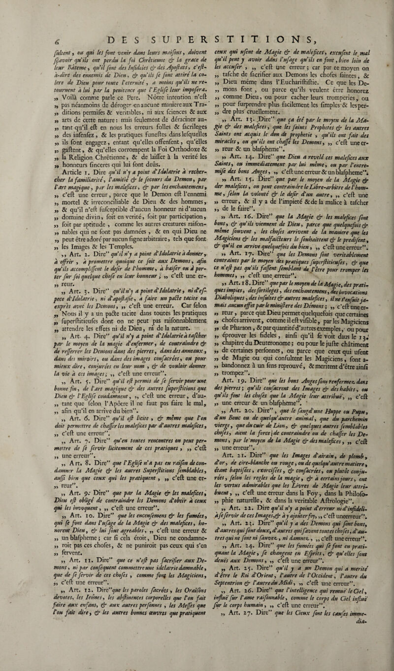 fultent , ou qui les font venir dans leurs mai fins, doivent foavoir qu'ils ont perdu la foi Chrétienne çft la grâce de leur Bdteme, qu’il font des Infidties çft des Apoftats> c'eft- d-dirè des ennemis de Dieu, çft qu'ils fe font attire la co¬ lère de Dieu pour toute l'éternité , a moins qu'ils ne re¬ tournent à lui par la penitence que l'Eglife leur impofera. „ Voilà comme parle ce Pere. Nôtre intention n’eft „ pas néanmoins de déroge’*-en aucune maniéré aux Tra- ,, ditions permifes & véritables, ni aux fciences & aux „ arts de cette nature : mais feulement de déraciner au- „ tant qu’il eft en nous les erreurs folles & facrileges ,, des infenfez, & les pratiques funeftes dans lefquelles ,3 ils font engagez, entant qu’elles offenfent, qu’elles 3, gaftent, & qu’elles corrompent la Foi Orthodoxe & ,3 la Religion Chrétienne, & de laiffer à la vérité les 3, honneurs finceres qui lui font deûs. Article i. Dire qu’il n’y a point d’Idolâtrie a recher¬ cher la familiarité, l'amitié çft le fecours du Démon, par l’art magique, par les maléfices, çft par les enchantemens, 3, c’eft une erreur, parce que le Démon eft l’ennemi 3, mortel & irréconciliable de Dieu & des hommes 3 3, & qu’il n’eft fufceptible d’aucun honneur ni d’aucun }3 domaine divin, foit en vérité, foit par participation 3 ,3 foit par aptitude , comme les autres créatures raifon- 33 nables qui ne font pas damnées , & en qui Dieu ne 3, peut être adoré par aucun ligne arbitraire, tels que font 33 les Images & les Temples. ,3 Art. 2. Dire” qu’il n'y a point d’Idolâtrie a donner, d offrir , d promettre quoique ce foit aux Démons, afin qu’ils accompliffent le defir de l’homme, a baifer ou à por¬ ter fnr foi quelque choje en leur honneur ; 33 c’eft une er- ,3 reur. ,, Art. 3. Dire” qu’iln’j a point d’Idolâtrie, ni defo pece d’idolâtrie, ni d’apofiafie, a faire un pâlie tacite ou exprès avec les Démons, ,, c’eft une erreur. Car félon 3, Nous il y a un paéle tacite dans toutes les pratiques „ fuperftitieufes dont on ne peut pas raifonnablement „ attendre les effets ni de Dieu, ni de la nature. „ Art. 4. Dire” qu’il n’y a point d’Idolâtrie d tafeher par le moyen de la magie d'enfermer , de contraindre çft de rejferrer les Démons dans des pierres, dans des anneaux , dans des miroirs, ou dans des images confacrées, ou pour mieux dire, conjurées en leur nom , çft de vouloir donner la vie d ces images; ,, c’eft une erreur”. „ Art. 5. Dire” qu'il eft permis de fe fervir pour une bonne fin, de l’art magique eft des autres fuperftitions que Dieu & l'Eglife condamnent, „ c’eft une erreur, d’au- ,, tant que félon l’Apôtre il ne faut pas faire le mal, „ afin qu’il en arrive du bien”. „ Art. <5. Dire” qu'il eft licite , eft meme que l’on doit permettre de chafier les maléfices par d’autres maléfices , „ c’eft une erreur”. „ Art. 7. Dire” qu’en toutes rencontres on peut per¬ mettre de fe fervir licitement de ces pratiques , ,, c’eft 3, une erreur”. ,, Art, 8. Dire” que l'Eglife n’a pas eu raifon de con¬ damner la Magie çft les autres Superftitions femblables, auffi bien que ceux qui les pratiquent , ,, c’eft une er- „ reur”. „ Art. 9.* Dire” que par la Magie eft les maléfices, Dieu eft obligé de contraindre les Démons d’obéir d ceux qui les invoquent, ,, c’eft une erreur”. „ Art. 10. Dire” que les encenfemens eft les fumées, qui fe font dans l’ufage de la Magie eft des maléfices, ho¬ norent Dieu, eft lui fout agréables, „ c’eft une erreur & „ un blafpheme ; car fi cela étoit, Dieu ne condamne- ,3 roit pas ces chofes, & ne puniroit pas ceux qui s’en ,, fervent. j, Art. il. Dire” que ce n’eft pas facrifier aux Dé¬ mons , ni par confequent commettre une idolâtrie damnable, que de fe fervir de ces chofes , comme font les Magiciens, „ c’eft une erreur”. ,, Art. 12. Dir t” que les paroles fàcrées , les Or ai fon s dévotes^ les Ieûnes, les abftinences corporelles que l'on fait faire aux en fans, eft aux autres perfonnes , les Méfiés que Cou fait dire, & les autres bonnes oeuvres que pratiquent ceux qui ufent de Magie & de maléfices, exeufent le mal qu’il peut y avoir dans l’ufage qu’ils en font, bien loin de les accufer , „ c’eft une erreur ; car par ee moyen on ,, tafehe de facrifier aux Démons les chofes faintes, & „ Dieu même dans l’Euchariftiftie. Ce que les De- „ mons font , ou parce qu’ils veulent être honorez ,, comme Dieu, ou pour cacher leurs tromperies, ou „ pour furprendre plus facilement les fimples & lesper- „ dre plus cruellement. „ Art. 13. .Dire” que pa été par le moyen de la Ma¬ gie çft des malefiees, que les faints Prophètes eft les autres Saints ont acquis le don de prophétie , qu’ils ont fait des miracles, ou qu’ils ont chafié les Démons, „ c’eft une er- ,, reur & un blafpheme”. 33 Art. 14. Dire” que Dieu a révélé ces maléfices aux Saints, ou immédiatement par lui même, ou par l’entre- mife des bons Anges, „ c’eft une erreur & un blafpheme”i 33 Art. 15. Dire” que par le moyen de la Magie eft der maléfices, on peut contraindre le Libre-arbitre de l'hom¬ me, félon la volonté eft le defir d’un autre, „ c’eft une „ erreur, & il y a de l’impiété &de la malice à tafeher 3, de le faire”. 3, Art. 16. Dire” que la Magie eft les maléfices font bons, eft qu’ils viennent de Dieu, parce que quelquefois eft meme fouvent , les chofes arrivent de la maniéré que les Magiciens eft les malfaiteurs le fouhaittent eft le predifent, 6 qu'il en arrive quelquefois du bien, „ c’eft une erreur”. 3, Art. 17. Dire” que les Démons font véritablement contraints par le moyen des pratiques fuperftitieufes, çft que ce n eft pas qu ils fafient fomblant de l’être pour tromper les hommes, ,, c’eft une erreur”. ,, Art. 18 • Dire que par le moyen de la Magie, des prati¬ ques impies, desfortileges, des enchantemens, des invocations Diaboliques, des infultes eft autres maléfices, Une s'enfuit ja¬ mais aucun effet par le miniftere des Démons ; „ c’eft une er- •, reur, parce que Dieu permet quelquefois que certaines „ chofes arrivent, comme il eft vifible, par les Magiciens 3, de Pharaon, & par quantité d’autres exemples, ■ ou pour „ éprouver les fideles, ainfi qu’il fe voit dausle 13.' „ chapitre du Deuteronome ; ou pour le jufte châtiment „ de certaines perfonnes, ou parce que ceux qui ufent „ de Magie ou qui confultent les Magiciens, font a- „ bandonnez à un fens reprouvé, & méritent d’être ainfi „ trompez”. Art. 19. Dire” que les bons Anges font renfermez dans des pierres’, qu’ils confinerent des Images eft des habits, ou qu'ils font les chofes que la Magie leur attribué, ,, c’eft „ une erreur & un blafpheme”. ’ ,, Art. 20. Dire” , que le fangd’une Huppe ou Pupu, d un Bouc ou de quelqu autre animal, que du parchemin vierge, que du cuir de Lion, eft quelques autres femblables chofes, aient la force [de contraindre ou de chajjer les Dé¬ mons , par le moyen de la Magie çft des maléfices, „ c’eft „ une erreur”. Art. 21. Dire” que les Images d'airain, de plomb, d'or, de cire-blanche ou rouge, ou de quelqu’autre matière , étant baptifées, ex or ci fée s, çft confacrées, ou plutôt conju¬ rées , félon les réglés de la magie, çft a certains jours, ont les vertus admirables que les Livres de Magie leur attri¬ buent , „ c’eft une erreur dans la Foy, dans la Philofo- ,, phie naturelle, & dans la véritable Aftrologie”. „ Art. 22. Dire qu’il n'y a point d’erreur ni d'infideli- dfefervir de ces Images,çft ay ajouter foy,,, c’eft uneerreur”. „ Art. 23. Dire” qu’il y a des Démons qui font bons, d’autres qui font doux, d'autres quifavent toutes chofes, d'au¬ tres qui ne font ni fiauvez, ni damnez , „ c’eft uneerreur”. ,3 Art. 24. Dire” que les fumées qui fi font en prati¬ quant la Magie, fe changent en Efprits, çft qu'elles font deués aux Démons, „ c’eft une erreur”. ,, Art. 25. Dire” qu'il y a un Démon qui a mérité’ d'être le Roi d'Orient, l’autre de l’Occident, l’autre du Septentrion çft l’autre du Midi, ,, c’eft une erreur”. ,, Art. 26. Dire” que l'intelligence qui remue le Ciel, influé fur l’ame raifonnable, comme le corps du Ciel influé fur le corps humain , „ c’eft une erreur”. ,3 Art. 27. Dire que les deux font les caujes imme¬ dia-