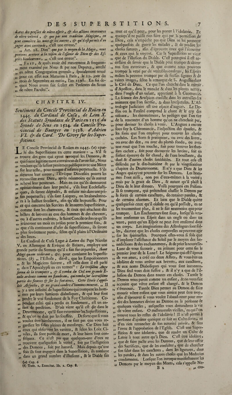 diates des penfées de nôtre efprit, çfr des allions intérieures de nôtre volonté , & que pur une tradition Adagique, on peut connaître les unes & Us autres , & qu’ileflpermis d'en juger avec certitude, c’eft une erreur.” ,, Art. z8. Dire” que par le moyen de la Magie, nous pouvons arriver a la vifion de l’ejjence de Dieu & des Ef¬ prit s bienheureux, ,, c’eft une erreur”. Fait, & apres avoir été meurement &frequem- ment examiné par Nous & par nos Députez, arrefté „ en nôtre Congrégation generale , fpeeialement tenue „ pour cet effet aux Maturins à Paris, le 15». jour du .. mois de Septembre au matin, l’an 1598* En foi de- quoi Nous avons fait fceller ces Prefentes du Sceau de nôtre Faculté”. CHAPITRE IV. Sentimens du Concile Provincial de Rouen en 1445. du Cardinal de Cufa, de Leon X. des Statuts Synodaux de Paris en i^x^.du Synode de Sens en 1524. du Concile Pro¬ vincial de Bourges en 15-28. d'Adrien VI. & du Card. De Givry fur les Super- ftitions. L » yy 55 y» yy yy yy E Concile Provincial de Rouen en 1445. (O a par- _ lé des Superftitions en cette maniéré : ,, S’il fe „ trouve des gens qui ayent iavoqué les Démons, & „ qui foient légitimement convaincus de l’avoir fait. Nous „ voulons qu’ils faffent penitence publique avec une Mitre „ fur leur tefte, pour marque d’infamie perpétuelle. S’ils „ abjurent leur erreur , l’Evêque Diocefain pourra les „ reconcilier avec Dieu, après nésnmoins qu’ils auront „ achevé leur penitence. Mais en cas qu’ils demeurent „ opiniatrément dans leur péché , s’ils font Ecclefiafti- „ ques, ils feront dégradés, & enfui te mis dans une pri- j, fon perpétuelle ; s’ils font Laïques, on lesabandonne- ,, ra à la Iuftice feculiere, afin qu’elle lespuniffe. Pour „ ce qui concerne les Sorciers & les autres Superftitieux, „ comme font les charmeurs, & ceux qui attachent des „ billets & brevets au cou des hommes & des chevaux, „ ou à d’autres endroits, le Saint Concile ordonne qu’ils „ jeûneront un mois en prifon pour la première fois, & „ que s’ils continuent d’ufer de fuperftitions, ils feront „ plus fevérement punis, félon qu’il plaira à l’Ordinaite ,, des lieux. Le Caadinal de Cufa Légat d Latere du Pape Nicolas V, en Allemagne & Evêque de Brixen, employé une grande partie du Sermon qu’il a fait fur ce paroles, lbant Magi quam viderant, &c. pour combatre les Superfti¬ tions. (b) „ l’Eftoile , dit-il, que les Empoilonneurs „ & les Magiciens fuivent, eft celle dont il eft parlé „ dans l’Apocalypfe en ces termes” : Le troifiéme Ange finna de la trompette , & il tomba du Ciel une grande E- toile ardente comme un flambeau, quitombafur latroifléme partie des fleuves & for les fontaines. Cette Etoile s'appel¬ ait Abjjnthe, & un grand nombre d’hommes mourut. ,, Il „ y a une infinité de Superftitions qui trompent les hom- „ mes par leurs lumières diaboliques, & qui leur font „ perdre le vrai fondement de la Foy Chrétienne. Ce- „ pendant celui qui a perdu ce fondement, eft un en- „ fant de perdition. D’ou vient qu’il eft dit dans le „ Deuteronome, qu’il faut exterminer le^Superftitions, „ & qu’on ne doit pas les fouffrir. De forte que fi vous „ voulez être bienhenreux, il ne faut pas que vous re- „ gardiez les folies pleines de menfonge. Car Dieu hait „ ceux qui obfervent les vanitez, & félon les Loix Ci¬ viles , ils font punis de mort, & leur biens fout con- fifquez. Ce n’eft pas que quelques-uns d’eux ne „ trouvent quelquefois la vérité , foit par l’inftigation „ des Démons , foit par hazard. Mais depuis qu’une fois ils font engagez dans la Superftition, ils tombent dans un grand nombre d’illufions, & le Diable fait (*) Cap. 6 (b) Tom. a. Exercitat. lib. a. Cap. 8. ,, tout ce qu’il peut, pour les porter à l'idolâtrie* Et „ quoiqu’il ne puiffe rien faire que par la permiflion de „ Dieu, cela n’empêche pas que Dieu ne lui permette ,, quelquefois de guérir les malades , & de prédire les ,, chofes futures , afin d’éprouver ceux qui l’écoutent ,, & ceux qui le voyent. Car la Superftition ne vient ,, que de l’illufion au Diable. C’eft pourquoi il eft ne- „ ceffaire de favoir que le Diable peut tromper & altérer ,, nos fens extérieurs, & que comme nous pouvons ,, tromper la veuë par de véritables couleurs, les Efprits ,, malins la peuvent tromper par de fauffes figures & de vaines images, félon la remarque de S. Auguftindans la Cité de Dieu. Ce que l’on cherche dans le miroir . d’Apollon, dans le manche 8c dans les pierres nettes, dans l’ongle d’un enfant, appartient à la Geomancie. La fcience des Arufpices confifte dans les entrailles des ,, animaux que l’on facrifie, & dans les efpatuîes. L’Af- „ trologie Judiciaire eft une efpece d’augure. Le De- ,, ftin ou la Fatalité comprend le chant & le cry des ,, oifeaux, les éternuëmens, les préfages que l’on tire „ de la rencontre d’un homme qu’on ne cherchoit pas, ,, pour deviner les chofes à venir. L’Augure a encore ,, fous foy la Chiromancie, l’infpedion des épaules, & „ les forts que l’on employé pour trouver les chofes ,, cachées. Les Sorts fe pratiquent, ou avec des livres, ou avec des dez , ou avec du plomb fondu, ou avec une rouë que l’on touche, foit pour trouver lesthre- fors cachez , foit pour découvrir les larcins, foit en faifant épreuve du fer chaud, de l’eau bouillante, du duel & d’autres chofes femblables. Et tout cela eft défendu par le dix-huitiéme & par le vingtfixiéme chapitre du Deuteronome. Il n’y a que Dieu & les Anges qui ayent pouvoir fur les Démons. Les hom- ,, mes l’ont aufli , non pas d’eux-mêmes à la vérité ; ,, mais par la grâce de Dieu , & autant qu’il plaift à „ Dieu de le leur donner. Voilà pourquoi ces Paifans* „ là fe trompent, qui prétendent chaffer le Démon par ,, la force de certains caraderes, de certaines paroles, & „ de certains charmes. Et bien que le Diable quitte ,, quelquefois ceux qu’il obfede ou qu’il poffede, en ne ,, les tourmentant plus, il ne le fait neanmoins que pour „ tromper. Les Enchanteurs font fous, lorfqu’ils veu- lent renfermer un Efprit dans un ongle ou dans un verre, parce qu’un Efprit ne peut être renfermé dans un corps. Les imaginations des Aftrologues font fol¬ les , dautant que les chofes corporelles ne peuvent agir fur les fpirituelles. Pourquoi eftes-vous fi fols que d’implorer l’afliftance du Soleil par le moyen des be- „ nedidions &des enchantemens, &deprierlanouvelle- „ Lune de vous fecourir, en jeûnant pour cette fin le premier jour de la Lune? Le Seigneur qui eft l’époux yy yy yy yy yy yy ,, de vos âmes, a créé ces deux Affres, & vous êtes un „ idolâtre de vous arrêter aux brevets, aux caraderes, „ & aux noms Diaboliques qui vous font inconnus. „ Dieu feul vous doit fuffire , & il n’y a que de l’il- „ lufion du Démon dans toutes ces chofes. Tantôt le Démon vous paroit comme un enfant, & on vous fait accroire que vôtre enfant eft changé, & le Démon s’évanouit. Tantôt Dieu permet au Démon de faire mourir vôtre enfant que vous aimiez peut être trop, afin d’éprouver fi vous voulez l’abandonner pour ren¬ dre des honneurs divins au Démon en la perfonne de quelques vieilles , aufquelle* vous demanderez la vie de vôtre enfant. O malheureufes vieilles, ‘ en qui l’on trouve tous les reftes de l’idolâtrie ! Il n’eft permis à perfonne d’ajoûter quoique ce foit au Culte divin, ni d’en rien retrancher de fon autorité privée, & fans l’aveu & l’approbation de l’Eglife. C’eft une Super¬ ftition & une idolâtrie, que de rendre un Culte de ,, Latrie à tout autre qu’à Dieu. C’eft etre idolâtre, ’’ que de faire pade avec les Démons, que de leur offrir des Sacrifices, que de les confulter, que de chercher „ fon falut dans les caraderes , dans les ligatures, dans „ les paroles, & dans les autres chofes que les Médecins „ condamnent. Lorfque l’on invoque manifeftement les ,, Démons par le moyen des Morts, cela s’appelle Ne- B x . cro- yy yy yy yy yy yy yy yy yy yy yy