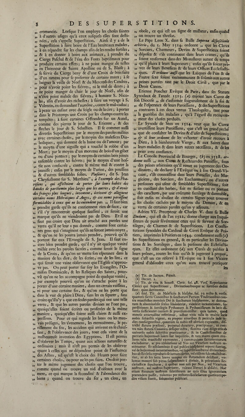 ,, cromancie. Lorfque l’on employé les chofes faintes „ à d’autres ufages qu’à ceux aufquels elles font defti- „ nées, cela s’appelle Superflition. Ainfi il y a de la „ Superftition à faire boire de l’Eaubeniteauxmalades, ,, à en répandre fur les champs afin de les rendre fertiles, „ & à en donner à boire aux animaux, à prendre du 3, Cierge Pafchal & de l’éau des Fonts baptifmaux pour 3, produire certains effets ; à ne point manger de telles 3, en l’honneur de Sainte Apolline ou de S. Blaife ; à ,, fe fervir du Cierge beny & d’une Croix de bois faite „ d’un rameau pour fe preferver de certains maux ; à fe 3, baigner la veille de Noël & du Mercredi des Cendres, „ pour n’avoir point les fièvres, ni le mal de dents ; à », ne point manger de chair le jour de Noël, afin de s, n’être point malade des fièvres ; à honorer S. Nico- 3, las, afin d’avoir des richefles; à faire un voyage à S. Valentin, en demandant l’aumône, contre le mal-caduc ; s, à pezer un enfant avec du feigle ou de la cire; a porter „ dans le Printemps une Croix par les champs contre les 3, tempêtes; à faire certaines Offrandes fur un Autel, s, comme des pierres le jour de S. Etienne , & des „ fléchés le jour de S. Sebaftien. Il fe commet aufli 3, diverfes Superflitions par le moyen des paroles mêlées 3, avec certaines chofes, par le moyen des maléfices Dia- 5, boliques, qui donnent delà haine ou de l’amour; par ,, le moyen d’une aiguille qui a touché la robbe d’un „ Mort; par le moyen d’un morceau de bois d’un gibet „ ou d’une potence ; par le moyen de certains bois joints „ enfemble contre les fièvres ; par le moyen d’une hof- „ tie non confacrée , contre le même mal & contre la 3, jauniffe ; enfin par le moyen de l’urine, des pouflins „ & d’autres femblables folies. PXufieurs, dit S. Jean „ Chryfoftome fur S. Matthieu”, à l'exemple des Pha- rifiens , qui affettoient de porter fur leurs habits des bandes de parchemin plus larges que les autres, & d'avoir des franges plus longues , inventent, écrivent & allèguent certains noms Hébraïques d'Anges, & ces noms paroijfent formidables a ceux qui ne les entendent pas. „ Il faut bien a, prendre garde qu’ils ne contiennent rien de faux, car „ s’il s’y rencontrait quelque fauffeté , ce ferait une „ marque qu’ils ne viendraient pas de Dieu. Et il ne „ faut pas croire que Dieu ait attaché aux paroles une 3, vertu qu’il ne leur a pas donnée, comme font certai- „ nés gens qui s’imaginent qu’ils ne feront jamais noyez , „ & qu’on ne les pourra jamais prendre, pourvû qu’ils „ portent fur enx l’Evangile de S. Jean. Il faut en- ,, core bien prendre garde, qu’il n’y ait quelque vanité ,, mêlée avec les paroles facrées, comme ferait le figne „ de la Croix, & qu’on ne'mette fon efperance dans la „ maniéré de les dire, de les écrire, ou de les lire, ce ,, qui ferait une vaine obfervance quel’Eglife n’approu- ,, ve pas. On peut porter fur foy les Evangiles, l’O- „ raifon Dominicale, & les Reliques des Saints, pour- „ vû qu’on ne les accompagne point de quelque vanité, „ par exemple pourvû qu’on ne s’attache point à les „ porter d’une certaine maniéré, dans un certain vaiffeau, „ ni pour une certaine fin, & qu’on ne les porte que „ dans la vuë de plaire à Dieu, fans les en feparer , fans „ croire qu’il n’y a que ces feules paroles qui ont une telle „ vertu, & que les autres paroles divines ne l’ont pas, 3, quoiqu’elles foient écrites ou proférées de la même ,, maniéré, quoiqu’elles foient aufli claires & aufli ex- „ preflïves. Pour ce qui regarde les bons ou les mau- „ vais préfages, les 'évenemens, les eternuëmens, le pe- „ tillement du feu, les accidens qui arrivent en fechauf- „ fant, & l’obfervance des jours, tout cela vient de la „ malheureufe invention des Egyptiens. Il eft permis „ d’obferver les Temps, quant aux aélions naturelles & ,, ordinaires ; mais il n’eft pas permis de les obferver ,, quant à celles qui ne dépendent point de l’influence „ des Aftres, tel qu’eft le choix des Heures pour faire „ certaines chofes, ou pour ne les pas faire. Ondoitpor- ,, ter le même jugement des chofes que l’on trouve, „ comme quand on trouve un nid d’oifeaux avec la ,, mere, ce qui marque la fécondité' & l’abondance des „ biens ; quand on trouve du fer 3 un clou, un 3, obole, ce qui eft un figne de malheur, enfinquahd „ on trouve un threfor. Le Pape Leon X. dans fa Bulle Superna difpojitionis arbitrio, du 5. May 1514. ordonne ,, que les Clercs „ Sorciers, Charmeurs, Devins & Superftitieux foient ,, dépofez & s’ils continuent dans leurs crimes, qu’ils „ foient renfermez dans des Monafteres autant de temps „ qu’il plaira à leurs Supérieurs; enfin qu’ils foient pri- „ vez de leurs Bénéfices & de leurs Offices Ecclefiafti- „ ques. Il ordonne anjjî que les Laïques de l’un & de „ l’autre fexe foient excommuniez & fournis aux autres „ peines portées tant par le Droit Civil , que par le „ Droit Canon. Etienne Poncher Evêque de Paris, dans fes Statuts Synodaux de l'année 1515. (a) enjoint’aux Curez de fon Diocefe ,, de s’informer foigneufement de la foi & ,, de l’efperance de leurs Paroiffiens, & des Superflitions „ contraires à ces deux vertus Théologales, tant pour „ la guerifon des maladies , qu’à l’égard du recouvre- ,, ment des chofes perduës. Le Synode de Sens en 1524. veut que les Curez ,, avertiffent leurs Paroiffiens, que c’eft un grand péché „ que de confulter les Devins & d’ufer de Superflitions; „ ér il leur ordonne de les exhorter d’avoir recours à „ Dieu, à la bienheureufe Vierge, & aux Saints dans „ leurs maladies & dans leurs autres neceffitez, & de les » prier avec confiance. Le Concile Provincial de Bourges, (Æ)eni?28. or¬ donne aufli „ aux Curez & Reéleurs des Paroifles, fous „ des peines arbitraires qu’il remet au jugement des Or- „ dinaires, de déclarer à l’Evêque ou à fon Grand-Vi- „ caire, s’ils connoiflent dans leurs Paroifles, des Ma- ,, giciens, des Sorciers, des Enchanteurs, ou d’autres „ perfonnes qui ufent de femblables Superflitions, foie ,, en cueillant des herbes, foit en faifant ou en portant „ des cara&eres, par une coûtume facrilege & damnable, ,, foit enfin en' abufant de certains Signes pout trouver „ les chofes cachées par le moyen du Démon, & en „ vertu de certaines paroles qu’on y adjoute. Adrien VI. Précepteur de Charles V. dans fa Bulle Dudum, qui eft de l’an 1522. donne charge auxlnqui- fiteurs de punir févérement ceux qui fe fervent de Sor¬ tilèges, de Charmes & de Superflitions. Les Confti- tutions fynodales du Cardinal de Givri Evêque de Poi¬ tiers, imprimées à Poitiers en 15*44. condamnent aufli (c) les Superflitions en general, & en particulier les Divina¬ tions & les Sortilèges , dans la perfonne des Eclefiafti- ques. Et elles ordonnent (d) aux Curés de publier à leurs prônes, toutes les fois qu’ils le jugeront à proDos, que c’eft un cas refervé à l’Evêque ou à fon Vicaire general d’abfoudre ceux qu’on aura trouvé pratiquer les (a) Tit. de Sacram. Pœnit. {b) Decret. 2. (c) Tit. de vita 8c honeft. Cleric. fol. 48. Verf. Reperiuntnr Clerici qui Superftitioni , Divinationibusque ac fortibus dediti funt: quos damnamus. (d) ibid. Tit. de Maleficiis 8c blafphe. fol. 73 refto 8c verfo. quamvis facris Canonibus 8c fanftorum Patrum Traditionibus con¬ tra manifeftos nominis Dei 8c fan&orum biafphemos, ac damna- tum 8c abominabile feelus Idololatriæ, videlicet incantationes, fu- perftitiones 8c iortilegia Pythonum 8c Pythoniflarum in locis di- veriis fufficienter cautum 8c provifum exiftat : quia tamen, quod mentis amartudine referimus , adhuc vitia tafia in multis locis nobis fubjedtis vigent, ea propter erroribus 8c periculis inde in- dies confurgentibus, quantùm in nobis eft obviare cupientes, difi- trnfté ftatuto præfenti, perpetuo duraturo, præcipimus, ut con¬ tra taies ftatuta Canonica defuper édita , fumma cum diligentiaab univerfis nobis fubjèëtis pratticentur , 8c in Confefiionibus de peccatis hujusmodi folers fiat inquifitio, 8c tam mares quam mu- lieres talia manifefté exercentes, à communione facramentorum excludantur, ac pro abfolutione ad Nos aut Vicarium noftrum re- mittantur. Et nihilominus fi qui publicéblafphemi reperd fuerint, vel de hujusmodi incantationibus, vel fuperfiitionibusac di vinatiom- bus ab Ecclefia reprobatis fe intromiferint, vel eifdem fîderrvadhibue- rint, ni ab his intra breve tempus eis ftatuendum defiftant, vo- lumus monerïfub pœna fufpenfionis à divinis, 8c privationis Ec- clefiafticx fepulturæ , à quibus non nifi per Nos, vel Vicarium, noftrum, aut noftros Superiores, valeant liberari 8c abfolvi. Hoc etiam ftatutum noftrum falutiferum ne quis illius ignorantiam prætendere poflït, volumus per reâores Ecclelurum quoties expe- direvifum fuerit, folejnniter publicari.
