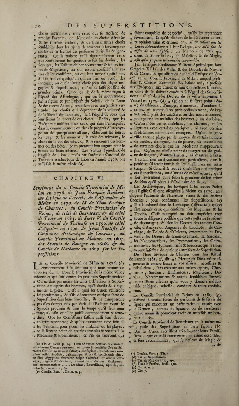 55 55 55 55 55 55 55 55 55 55 55 55 55 55 55 55 55 55 55 55 55 55 55 55 55 55 55 55 55 55 chofes incertaines ; tous ceux qui fe meflent de prédire l’avenir , de découvrir les chofes dérobées 8c les threfors cachez , & de faire d’autres chofes femblables dont les efprits de tenebres fe fervent pour abufer de la facilité des perfonnes curieufes & igno¬ rantes. Qu’ils traitent aulfi rigoureufement ceux qui confulteront fur quoique ce foit les devins , les Sorciers, les Difeurs de bonne-aventure & toutes for¬ tes de -Magiciens, ou qui auront confeillé aux au¬ tres de les confulter, ou qui leur auront ajoûté foi. S’il fe trouve quelqu’un qui ait fait ou vendu des anneaux, ou quelqu’autre chofe pour des ufages ma¬ giques & fuperflitieux , qu’on lui faffe fouffrir de grandes peines. Qu’on en ufe de la même façon à l’égard des A Urologues , qui par le mouvement, par la figure 8c par l’afpeét du Soleil, de la Lune & des autres A lires, predifent avec une 'entière cer¬ titude , les chofes qui dépendent de la .volonté & de la liberté des hommes , 8c à l’égard de ceux qui leur feront le raport de ces chofes. Enfin , que les Evêques p unifient tous ceux qui dans l’entreprife, dans le commencement ou dans le progrès d’un voya¬ ge ou de quelqu’autre affaire , obfervent les jours, les temps 8c les momens , la voix des animaux, le chant ou le vol des oifeaux, 8c la rencontre des hom¬ mes ou des bêtes, 8c en prennent bon augure pour le fuccez de leurs affaires. Les Statuts Synodaux de l’Eglife de Lion , revûs par l’ordre du Cardinal de Tournon Archevêque de Lion en l’année 1566. ont aufïl fait la même chofe (a). CHAPITRE VI. Sentimens du 4. Concile ‘Provincial de Mi¬ lan en 1576. de Jean François Bonhom¬ me Evêque de Verceil, de VAJ]'emblée de Melun en 1579. de M. de Thou Evêque de Chartres , du Concile Provincial de Reims, de celui de Bourde aux & de celui de Tours en 1583. de Sixte V. du Concile Provincial de Toulon fe en 1 ypo. de celui d’Aquilée en 1596. de Jean Baptifte de Conjlanze Archevêque de Cozence , du Concile Provincial de Malines en 1607. des Statuts de Bourges en 1608. & du Concile de Narbonne en 1609. fur les Su- perjîitions. LE 4. Concile Provincial de Milan en 1576. (b) conformement à la décifion que nous venons de rapporter du x. Concile Provincial de la même Ville, ordonne ce qui fuit contre les pratiques Superftitieufes : ,, On ne doit pas moins travailler à déraciner la Superf- „ tition des efprits des hommes, qu’à établir & à aug- „ menter la pieté. C’eft à quoi les Curez veilleront ,, foigneufement, & s’ils découvrent quelque forte de ' jj Superftition dans leurs Paroiffes, ils ne manqueront jj pas d’en donner avis par écrit à l’Evêque avant le j, Synode prochain & dans le temps qu’il leur aura jj marqué, afin que l’on puiffe commodément y reme- j, dier. Que les Confeffeurs faffent aufii leur devoir jj en cette rencontre; & qu’ils examinent avec foin fi j, les Penitens, pour guérir les maladies ou les playes, jj ne fe fervent point de certains remedes inconnus à la jj Medecine 8c fuperftitieux ; & s’ils en trouvent qui (*) Tit. de fortil. p. 74. Cum ad curam noftram & omnium Ecclefiarum Curatos pertineat, ne fpreto 8c dereliéto Deo ac Sal- vatore Chrifto ad Satanæ fufragia confugiant, prohibemus om¬ nibus noftris fubditis, cujusnunque ftatus 8c conditionis Tint, ne dies Ægyptios obfervent neque Calendas ; ut omnia forti- legia, auguria 8cc devitent, caveant ne addivinos, Mathemati- cos, necromanticos.accédant, Exorcifmos, Spécula, an- nulos 8tc execrentur, 8cc. {b) Conflit, Part. i. Tit. a. n. 4. ,j foient coupables de ce péché , qu’ils les reprennent ,j feverement, & qu’ils tâchent de les détourner de cet- „ te opinion vaine & erronée (c). Il dit enfuite que les j. Curez, doivent donner à leur Evêque, lors qu'il fait lx „ vifite de leurs Eglifes , un Mémoire de ceux qui ,, ufent de Superftitions, de Maléfices 8c de Magie, „ afin qu’il y aporte les remedes convenables. Jean François Bonhomme Vifiteur Apollolique fous Grégoire X111. des Villes &des Diocefes de Novare & de Corne, & qui affilia en qualité d’Evêque de Ver¬ ceil au 4. Concile Provincial de Milan, auquel prefi- doit S. Charles Borromée fon intime ami, a preferit aux Evêques, aux Curez & aux Confeffeurs la manié¬ ré dont ils fe doivent conduire à l’égard des Superfti- tions. C’efl dans les Decrets de fa vifite imprimez à Verceil en 1579. (d) „ Qu’on ne fe ferve point (dit- „ il) de tableaux, d’images, d’anneaux, d’oraifons é- „ crites, ni comme l’on parle ordinairement, de bre- ,, vêts où il y ait des caraéteres ou des mots inconnus, „ pour guérir les maladies des hommes , ou des bêtes. », Qu’on n’ôte pas les maléfices, les charmes, ni les ,, ligatures avec certaines pratiques, ni avec certains „ medicamens inconnus ou étrangers. Qu’on ne gue- „ riffe aucune playe par le moyen de certain nombre ,, de paroles, de lignes, ou de prières, de linceuils ou ,, de certaines chofes que les Médecins n’approuvent „ pas. Qu’on ne cueille point de fougere ou de grai- j, ne de fougere, d’autres herbes, ni d’autres Plantes „ à certain jour ou à certaine nuit particulière, dans la „ penfée qu’il ferait inutile de les cueillir en un autre „ temps. Si donc il fo trouve quelqu’un qui pratique „ ces Superftitions, ou d’autres de même nature, qu’il „ foit fevérement puni félon la grandeur de fon crime ,, & félon qu’il plaira à l’Ordinaire des lieux. Les Archevêques, les Evêques & les autres Prélats de l’Eglife Gallicane affemblez à Melun en 1579. em- ployent l’autorité de l’Ecriture Sainte & des anciens Conciles , pour condamner les Superftitions. (e) „ Il eft ordonné dans le Levitique ( aifent-ils ) qu’on „ fera mourir ceux qui confultent les Magiciens & les „ Devins. C’eft pourquoi on doit empêcher avec „ toute la diligence polfible que cette pelle ne fe répan- „ de davantage ; & félon les Decrets des anciens Con- „ cile, d’Ancyre ou Angoure, de Laodicée , de Car- „ thage, de Tolede & d’Orléans, exterminer les De- ,, vins, les Difeurs de bonne-aventure, le. Sorciers, „ les Necromantiens, les Pyromantiens , les Chiro- „ mantiens, les Hydromantiens & tous ceux qui fe trou- ,, veront infeftez de quelque autre forte de Superftition. De Thou Evêque de Chartres dans fon Rituel de l’année 1581. (f) dit „ : Mettez en Dieu vôtre ef- „ perance & entière fiance en vos affaires, necelfitez & ,, tribulations, fans recourir aux malins efprits, Char- ,, meurs. Sorciers, Enchanteurs, Magiciens, De- „ vins, Necromantiens & autres femblables Impofi- „ teurs : Etant affeurez qu’il vous y donnera indubi- „ table enfeigne , adreffe , conduite & toute confola- ,, tion. Le Concile Provincial de Reims en 1583. (g) „ deffend à toutes fortes de perfonnes de fe fervir ae „ lignes qui marquent un paéte tacite ou exprès avec „ le Démon , comme de ligatures ou de caraéèeres» „ quand même ils pouroient avoir eu autrefois un heu- „ reux fuccès. Le Concile Provincial de Bourdeaux en la même an¬ née , parle des Superftitions en cette façon : (h) „ Que les Curez avertiflfent très-fouvent leurs Paroif- „ liens , que ceux-là commettent un crime execrable, ,, & font excommuniez, qui fe meflent de Magie & ,, de (c) Conflit. Part. 3. Tit. J. (J) Tit. de Superftition. (e) Tit. de Magicis artib, (f) Dans le Profne, feuill. ifo. (g) Tit. 6. n. j. (h) Tit. 7.