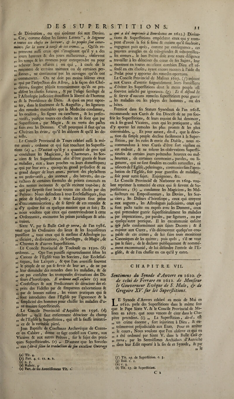 ,, de Divination , ou qui ajoûtent foi aux Devins. „ Car, comme difent les faintes Lettres”, le Seigneur a toutes ces chofes en horreur, & les peuples font exter¬ minez.. fur la terre k caufe de ces crimes. ,, Qu’ils re- i, prennent auffi ceux qui s’imaginant qu’il y a des „ jours heureux & des jours malheureux, obfervent „ les temps & les momens pour entreprendre ou pour „ achever leurs affaires ; ou qui , à caufe de la „ rencontre de certains animaux ou de certaines per- ,, fonnes, ne continuent pas les ouvrages qu’ils ont ,, commencez. On ne doit pas moins blâmer ceux „ qui par l’infpeélion des Aftres, à la façon des Chal- „ déens, fongent plutôt temerairement qu’ils ne pre- „ difent les chofes futures , & par l’ufage facrilege de „ l’Aftrologie judiciaire étouffent la liberté de l’homme ,, & la Providence de Dieu. A quoi on peut rapor- „ ter, dans le fentiment de S. Auguftin , les ligatures ,, des remedes exécrables que la Medecine condamne, „ les oraifons, les lignes ou caraderes, & les prefer- „ vatifs, puifque toutes ces chofes ne fe font que par j, Superftition , par Magie, & en vertu des pades ,, faits avec les Démons. C'eft pourquoi il faut qu’un ,, Chrétien les évite, qu’il les abhorre & qu’il les de- „ tefte. Le Concile Provincial de Tours célébré auffi la mê¬ me année , ordonne ce qui fuit touchant les Superfti- tions (a) „ : D’autant qu’il y a quantité de gens qui ,, confultent les Magiciens, les Charmeurs, les Sor- „ ciers & les Superftitieux afin d’être guéris de leurs j, maladies, eux , leurs proches ou leurs domeftiques; „ qui par leur avis , quoiqu’au grand préjudice & au „ grand danger de leurs âmes, portent des phyladeres „ ou prefervatifs , des anneaux , des brevets, des ca- „ raderes & certaines formules de prières conceuës en „ des termes inconnus & qu’ils recitent tout-bas ; & „ qui par furprife font bénir toutes ces chofes par des „ Prêtres : Nous défendons à tous Ecclefiaftiques, fous j, peine de fufpenfe, & à tous Laïques fous peine „ d’excommunication , de fe fervir de ces remedes & „ d’y ajouter foi en quelque maniéré que ce foit; Et „ nous voulons que ceux qui contreviendront à cette „ Ordonnance, encourent les peines juridiques & arbi- „ traires. Sixte V. par fa Bulle Cœli & terra, de l’an 1586. veut que les Ordinaires des lieux & les Inquifiteurs puniffent ,, tous ceux qui fe meflent d’Aftrologie ju- „ diciaire, de divinations, de Sortilèges, de Magie , de „ Charmes & d’autres Superftitions. Le Concile Provincial de Touloufe en 1590. (h) ordonne. „ Que l’on puniffe rigoureufement félon les ,, Canons de l’Eglife tous les Sorciers, foit Ecclefiaf- ,, tiques, foit Laïques, & que l’on avertifTe fouvent ,, le peuple de ne pas fe fervir de leur art , de ne pas „ leur demander des remedes dans les maladies, & de „ ne pas confulter les trompeufes divinations des Di- „ feurs d’horofeopes. Il ordonne aujfi enfuite (c) aux „ Confeffeurs & aux Prédicateurs de déraciner des ef- „ prits des Fidelles par de frequentes exhortations & ,, par de bonnes raifons, les vaines pratiques qui fe „ font introduites dans l’Eglife par l’ignorance & la ,, fimplicité des hommes pour chaffer les maladies d’u- „ ne maniéré fuperftitieufe. Le Concile Provincial d’Aquilée en 1596. (d) déclaré ,, qu’il faut entièrement déraciner du champ „ de l’Eglife la Superftition, qui eft la fauffe imitatri- ,, ce de la véritable pieté. Jean Baptifte de Conftanze Archevêque de Cozen- ce en Calabre , donne ce fage confeil aux Curez, aux Vicaires & aux autres Prêtres , fur le fujet des prati¬ ques Superftitieufes. (c) „ D’autant que les Sorcele- „ ries (dit-il félon la traduÜion de fon excellent Ouvrage (a) Tit. 4. O) Part. 4. c. 12. n. 2. (0 n. f. d) Rubric. 4- t) Part, de fes Avertiflèmens Tit. ù „ cjui a été' imprimée à Bourdeaux en 1611,) Divina- ,, tions & Superftitions empêchent ceux qui y trem- „ pent d’avoir la foi fi faine & entière qu’il faudroit, ,, engageant puis après, comme par confequence , ces „ pauvres aveugles en de très-grandes & très-perilleu- ,, fes erreurs, le bon Prêtre doit avec toute diligence „ travailler à les déraciner du cœur de fes Sujets, leur ,, montrant en toutes occafions combien Dieu eft of- ,, fenfé en ces chofes,- ayant encore recours à l’aide du ,, Prélat pour y apporter des remedes oportuns. Le Concile Provincial de Malines 1607. (/) enjoint ,, aux Curez d’avertir foigneufement leurs Paroiflïens ,, d’éviter les Superftitions dont le menu peuple eft „ fouvent infedté par ignorance. (g) Et il defend de ,, fe fervir d’aucuns remedes fuperftitieux pour guérir „ les maladies, ou les play es des hommes , ou des ,, bêtes. Fremiot dans fes Statuts Synodaux de l’an 1608. recommande 'aux Curés de fon Diocefe de ne pas fou- frir les Superftitions, & leurs enjoint de lui dénoncer, ou à fes grand Vicaires, ceux qui les pratiquent, afin d’y aporter les remedes les plus promts & les plus convenables. „ Et pour autant, dit-il, que la devo- „ tion du fimple peuple décliné facilement à la Super- ,, ftition, par les rufes & envie du Diable , nous re- „ commandons à tous Curés d’être fort vigilans en „ cet endroit, & ne tolerer les obfervations Superfti- „ tieufes de certains jours prétendus heureux ou mal- ,, heureux , de certaines ceremonies, paroles, ou li- ,, gatures, qui ne font fondées en caufes naturelles, ni „ ufances de l’Eglife, pèlerinages, ceremonies fans l’apro- ,, bation de l’Eglife, foit pour guerifon de maladies, ,, foit pour autre fujet. Enjoignons, &c. Le Concile Provincial de Narbonne en 1609. vou¬ lant reprimer la témérité de ceux qui fe fervent de Su¬ perftitions , (h) ,, condamne les Magiciens, les Mal- „ faifteurs ou Empoifonneurs, les Devins, les Sor- j, ciers , les Difeurs d’horofeope , ceux qui croyenc ,, aux augures , les Aftrologues judiciaires, ceux qui „ font pacte tacite ou exprès avec les Démons, ceux „ qui prétendent guérir fuperftitieufement les maladies „ par imprécations, par paroles, par ligatures, ou par „ quelqu’autre pratique. Il les excommunie enfuite „ ipfo fatto conformément aux faints Decrets ; & il „ enjoint aux Curez , s’ils découvrent quelqu’un cou- „ pable de ces crimes , de lui faire trois monitions „ Canoniques de les quitter ; puis après , s’il ne veut „ pas le faire , de le déclarer publiquement & nommé- ,, ment excommunié, de lui défendre l’entrée de l’E- „ glife, & de l’en chaffer en cas qu’il y entre. CHAPITRE VII. Sentimens du Synode d'Anvers en 1610. & de celui de Ferrare en 1612. de Monfîeur le Gouverneur Evêopue de S. Malo, & de Grégoire XV. fur les Superjlitions. LE Synode d’Anvers célébré au mois de Mai en 1610. parle des Superftitions dans le même fens que le Pape Sixte V. & le Concile Provincial de Ma¬ lines en 1607. que nous venons de citer dans le Cha¬ pitre precedent, (i) „ La Superftition, dit-il, eft ,, un crime énorme , fort injurieux à Dieu , & ex- ,, trêmement préjudiciable aux Etats. Pour en arrêter ,, le cours, Nous voulons que l’on obferve ce qui en „ a été ordonné par Sixte V. dans la Bulle Cœli & ,, terra, par les Sereniffimes Archiducs d’Autriche „ dans leur Edit raporté à la. fin de ce Synode, & par „ le (/) Tit. if. de Superftition. c. J. (g) Ibid. c. 1. (h) c. j. (i) Tit. 17. de Superftition» C x