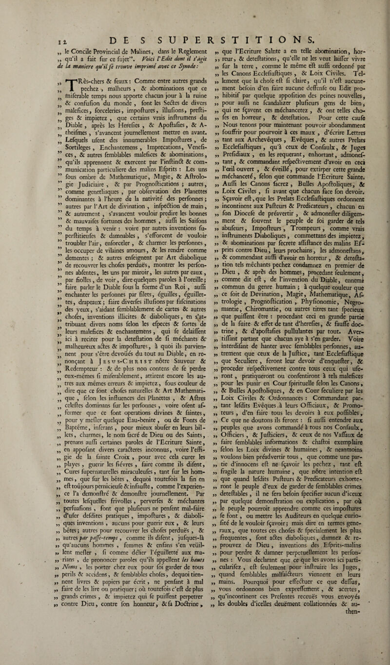 „ le Concile Provincial de Malines, dans le Reglement ,, qu’il a fait fur ce fujet”. Voici l'Edit dont il s'agit de la maniéré qu'il fe trouve imprimé avec ce Synode : Rès-chers & féaux: Comme entre autres grands 33 *3 T pechez , malheurs , & abominations que ce miferable temps nous apporte chacun jour à la ruine & confufion du monde , font les Sectes de divers maléfices, forceleries, impoftures, illufions, prefti- ges & impietez , que certains vrais inftrumens du Diable , après les Herefies , & Apoftafies, & A- theifmes, s’avancent journellement mettre en avant. Lefquels ufent des innumerables Impoftures, de Sortilèges, Enchantemens , Imprécations, Venefi- ” ces, & autres femblables maléfices & abominations, qu’ils apprennent & exercent par l’inftind & com¬ munication particulière des malins Efprits : Les uns fous ombre de Mathématique, Magie, & Aftrolo- gie Judiciaire , & par Prognofticatiôns ; autres, comme genetliaques , par observation des Planettes dominantes à l’heure de la nativité des perfonnes ; autres par l’Art de divination , infpedion de main, ” & autrement , s’avancent vouloir prédire les bonnes & mauvaifes fortunes des hommes , aufii les Saifons du temps à venir : voire par autres inventions fu- perftitieufes & damnables, s’efforcent de vouloir troubler l’air, enforceler , & charmer les perfonnes, les occuper de vilaines amours, & les rendre comme ” dementes ; & autres enfeignent par Art diabolique i’ de recouvrer les chofes perdues, montrer les perfon- nés abfentes, les uns par miroir, les autres par eaux , par fiolles, de voir, dire quelques paroles à l’oreille ; faire parler le Diable fous la forme d’un Roi , aufli enchanter les perfonnes par filets, éguilles, éguillet- tes, drapeaux ; faire diverfes illufions par fafcinations des yeux, s’aidant femblablement de cartes & autres chofes, inventions illicites & diaboliques, en s’at¬ tribuant divers noms félon les efpeces & fortes de leurs maléfices & enchantemens, qui fe delaiffent ici à reciter pour la deteftation de fi méchants & malheureux ades & impoftures, à quoi ils parvien¬ nent pour s’être dévoilés du tout au Diable, en re¬ nonçant à J e s u s-C h r t s t nôtre Sauveur & Rédempteur : 8c de plus non contens de fe perdre eux-mêmes fi miferablement, attirent encore les au¬ tres aux mêmes erreurs & impietez, fous couleur de dire que ce font chofes naturelles & Art Mathémati¬ que , félon les influences des Planettes , & Aftres celeftes dominans fur les perfonnes , voire ofent af¬ fermer que ce font operations divines & faintes, pour y mefler quelque Eau-benite , ou de Fonts de Baptême, inferans, pour mieux abufer en leurs bil¬ lets , charmes, le nom facré de Dieu ou des Saints, prenans aufli certaines paroles de l’Ecriture Sainte, en appofant divers caraderes inconnus, voire l’effi¬ gie de la fainte Croix , pour avec cela curer les playes , guérir les fièvres , faire comme ils difent, Cures fupernaturelles miraculeufes, tant fur les hom¬ mes , que fur les bêtes, dequoi toutefois la fin en eft toûjours pernicieufe & infaufte, comme l’experien- ce l’a demonftré & demonftre journellement. Par „ toutes lefquelles frivolles, perverfes & méchantes „ perfuafions , font que plufieurs ne penfent mal-faire „ d’ufer defdites pratiques, impoftures , & diaboli- „ ques inventions, aucuns pour guérir eux , & leurs ,, bêtes ; autres pour recouvrer les chofes perdues , & ,, autres par pajfe-temps , comme ils difent, jufques-là »5 qu’aucuns hommes , femmes 8c enfans s’en veüil- ,, lent mefler , fi comme délier l’éguilletté aux ma- „ rians , de prononcer paroles qu’ils appellent les hauts „ Noms , les porter chez eux pour foi garder de tous „ périls 8c accidens , 8c femblables chofes, dequoi tien- „ nent livres & papiers par écrit, ne penfant à mal faire de les lire ou pratiquer; où toutefoisc’eft déplus grands crimes, & impietez qui fe puiffent perpétrer 33 33 33 33 33 33 33 33 33 33 33 33 33 33 33 33 33 33 33 33 ,, contre Dieu, contre fon honneur, 8cfa Dodrine> „ que l’Ecriture Sainte a en telle abomination, hor- ,, reur, & deteftations, qu’elle ne les veut laiffer vivre „ fur la terre , comme le même eft auffi ordonné par „ les Canons Ecclefiaftiques, & Loix Civiles. Tel- „ lement que la chofe eft fi claire, qu’il n’eft aucune» ,, ment befoin d’en faire aucune deffenfe ou Edit pro- ,, hibitif par quelque appofition des peines nouvelles, „ pour auffi ne fcandalizer plufieurs gens de bien, „ qui ne fçavent ces méchancetez , & ont telles cho- „ fes en horreur, 8c deteftation. Pour cette caufe „ Nous tenons pour maintenant pouvoir abondamment ,, fouffrir pour pourvoir à ces maux , d’écrire Lettres „ tant aux Archevêques, Evêques, & autres Prélats „ Ecclefiaftiques, qu’à ceux de Confaulx, & Juges „ Prefidiaux , en les requérant, enhortant, admonef- „ tant, & commandant refpedivement d’avoir en ceci „ l’ail ouvert , & éveillé, pour extirper cette grande „ méchanceté, félon que commande l’Ecriture Sainte. „ Auffi les Canons facrez , Bulles Apoftoliques, 8c 5, Loix Civiles , fi avant que chacun face fon devoir. ,, Sçavoir eft, que les Prélats Ecclefiaftiques ordonnent „ incontinent aux Pafteurs & Prédicateurs, chacun en ,, fon Diocelê de préavertir , & admonefter diligem- ,, ment & fouvent le peuple de foi garder de tels « abufeurs, Impofteurs, Trompeurs, comme vrais ,, inftruments Diaboliques, commettans des impietez, „ & abominations par fecrete affiftance des malins Ef- „ prits contre Dieu, leurs prochains, les admoneftans, ,, & commendant auffi d’avoir en horreur , & detefta- ,j tion tels méchants pechez condamnez en premier de „ Dieu, & après des hommes, procédant feulement, „ comme dit eft , de l’invention du Diable, ennemi ,j commun du genre humain ; à quelque couleur que „ ce foit de Devination, Magie, Mathématique, Afc „ trologie , Prognoftication , Phyfionomie, Negro- „ mantie, Chiromantie, ou autres titres tant fpecieux ,, que puiffent être : procédant ceci en grande partie „ de la fuite & effet de tant d’herefies, & fauffe doc- jj trine, & d’apoftafies pullulantes par tout. Aver- „ tiffant partant que chacun aye à s’en garder. Voire ,, interdifant de hanter avec femblables perfonnes, au- „ trement que ceux de la Juftice, tant Ecclefiaftique ,, que Seculiere , feront leur devoir d’enquefter, & „ procéder refpedivement contre tous ceux qui ufe- ,, ront, pratiqueront ou confentiront à tels maléfices ,, pour les punir en Cour fpirituelle félon les Canons, „ & Bulles Apoftoliques, & en Cour feculiere par les ,, Loix Civiles & Ordonnances : Commandant par- „ tant lefdits Evêques.à leurs Officiaux, & Promo- ,, teurs , d’en faire tous les devoirs à eux poffibles r ,, Ce que ne doutons ils feront : fi auffi entendre aux „ peuples que avons commandé à tous nos Confaulx , ,, Officiers, & Jufticiers, & ceux de nos Vaffaux de „ faire femblables informations & chaftoi exemplaire „ félon les Loix divines & humaines , & neanmoins ,, voulons bien préadvertir tous , que comme une par- „ tie d’innocens eft ne fçavoir les pechez , tant eft „ fragile la nature humaine , que nôtre intention eft ,, que quand lefdits Pafteurs & Prédicateurs exhorte- ,, ront le peuple d’eux de garder de femblables crimes „ deteftables, il ne fera befoin fpecifier aucun d’iceux „ par quelque demonftration ou explication , par où ,, le peuple pourroit apprendre comme ces impoftures ,, fe font, ou mettre les Auditeurs en quelque curio- ,, fité de le vouloir fçavoir; mais dire en termes gene- ,, raux,. que toutes ces chofes & fpecialement les plus ,, frequentes, font ades diaboliques, damnez 8c re- ,, prouvez de Dieu , inventions des Efprits-malins ,, pour perdre & damner perpétuellement les perfon- ,, nés : Vous déclarant que ce que les avons ici parti- ,, cularifez , eft feulement pour inftruire les Juges, ,, quand femblables malfaiteurs viennent en leurs „ mains. Pourquoi pour effeduer ce que deffus, „ vous ordonnons bien expreffement , & acertes, ,, qu’incontinent ces Prefentes receuës vous envoyés „ les doubles d’icelles deuëment collationnées & au- then-