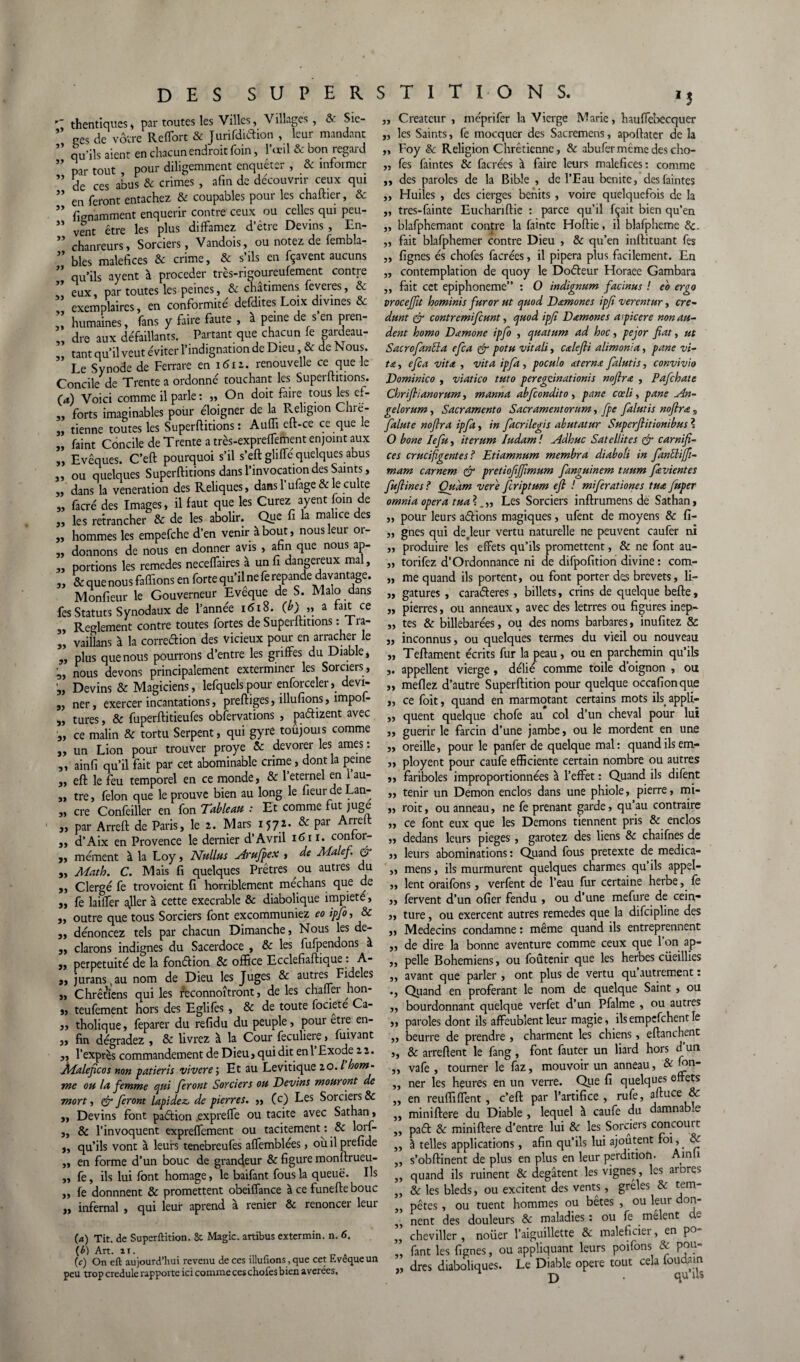 JJ JJ JJ JJ JJ JJ JJ JJ JJ JJ JJ thentiqucs , par toutes les Villes, Villages, & Siè¬ ges de vôtre Reffort & Jurifdiftion , leur mandant qu’ils aient en chacun endroit foin, l’œil & bon regard par tout pour diligemment enquêter , & informer ” ces abUs 6c crimes , afin de découvrir ceux qui en feront entachez & coupables pour les chaftier, & fignamment enquérir contre ceux ou celles qui peu¬ vent être les plus diffamez d etre Devins , En- chanreurs. Sorciers, Vandois, ou notez de fembla- ” blés maléfices & crime, & s’ils en fçavent aucuns ” qU'ils ayent à procéder tres-rigoureufement contre eux par toutes les peines, 6c chatimens feveres, 6c ” exemplaires, en conformité defdites Loix divines & humaines, fans y faire faute , à peine de s’en pren¬ dre aux défaillants. Partant que chacun le gardeau- tant qu’il veut éviter l’indignation de Dieu, & de Nous. Le Synode de Ferrare en idia. renouvelle ce que le Concile de Trente a ordonné touchant les Superftitions. O) Voici comme il parle: „ On doit faire tous les ef- „ forts imaginables pour éloigner de la Religion Chre- „ tienne toutes les Superftitions: Aufli eft-ce ce que le „ faint Concile de Trente a très-expreffement enjoint aux „ Evêques. C’eft pourquoi s’il s’eft gliffe quelques abus „ ou quelques Superftitions dans l’invocation des Saints, „ dans la vénération des Reliques, dans 1 ufage & le culte „ facré des Images, il faut que les Curez ayent foin de „ les retrancher & de les abolir. Que fi la malice des „ hommes les empefehe d’en venir à bout, nousleui 01- „ donnons de nous en donner avis , afin que nous ap- „ portions les remedes neceffaires à un fi dangereux mal, ,y 6c que nous faffions en forte qu’il ne fe repande davantage. Monfieur le Gouverneur Evêque de S. Malo dans fes Statuts Synodaux de l’année 1618. (b) » a fait ce „ Reglement contre toutes fortes de Superftitions : I ra- j, vaiîlans à la correction des vicieux pour en arracher le „ plus que nous pourrons d’entre les griffes du Diable, „ nous devons principalement exterminer les Sorciers, „ Devins & Magiciens, lefquelspour enforceler, devi- „ ner, exercer incantations, preftiges, illufions, împof- s, tures, & fuperftitieufes observations , paétizent avec „ ce malin & tortu Serpent, qui gyre toûjouis comme „ un Lion pour trouver proye & devorer les âmes : ,, ainfi qu’il fait par cet abominable crime, dont la peine j, eft le feu temporel en ce monde, & 1 eternel en au- „ tre, félon que le prouve bien au long le fieurdeLan- „ cre Confeiller en fon Tableau : Et comme fut juge „ par Arreft de Paris, le 2. Mars 1572. & par Arrelt 9, d’Aix en Provence le dernier d’Avril 1611. eonfor- 3, mément à la Loy, Nullus Arufipex , de Malefi e> 3, Math. C. Mais fi quelques Prêtres ou autres du 3, Clergé fe trovoient fi horriblement méchans que de 3, fe laiffer ajler à cette execrable & diabolique impiété, 3, outre que tous Sorciers font excommuniez eo ipfio, & „ dénoncez tels par chacun Dimanche, Nous les de- j, clarons indignes du Sacerdoce , & les fufpendons à „ perpétuité de la fondion & office Ecclefiaftique : A- 3, jurans,au nom de Dieu les Juges 6c autres Fideles j, Chrétiens qui les reconnoîtront, de les chaifer hon- 3, teufement hors des Eglifes , & de toute fociete Ca- j, tholique, feparer du refidu du peuple, pour etre en- „ fin dégradez , & livrez à la Cour feculiere, fuivant „ l’exprès commandement de Dieu, qui dit en 1 Exode 22. Jbfaleficos non patieris vivere ; Et au Levitique 20. / hom¬ me ou la femme qui feront Sorciers ou Devins mourant de mort y & feront lapidez, de pierres. „ (c) Les Sorciers & „ Devins font paétion .expreffe ou tacite avec Sathan, „ & l’invoquent expreffement ou tacitement : & loif- 3, qu’ils vont à leurs tenebreufes affemblées, ouilprefide ,, en forme d’un bouc de grandeur & figure monftrueu- ,, fe, ils lui font homage, le baifant fous la queue. Ils „ fe donnnent & promettent obeiffance à ce funefte bouc „ infernal , qui leur aprend à renier & renoncer leur (а) Tit. de Superftition. 8c Magic, artibus extermin. n. 6. (б) Art. ai. . (c) On eft aujourd’hui revenu de ces illufions, que cet Evêque un peu trop credule rapporte ici comme ces chofes bien avérées. „ Créateur , méprifer la Vierge Marie, hauffebecquer „ les Saints, fe mocquer des Sacremens, apoftater de la „ Foy & Religion Chrétienne, & abufer meme des cho- ,, fes faintes 6c facrées à faire leurs maléfices: comme „ des paroles de la Bible , de l’Eau bénite, des faintes ,, Huiles , des cierges bénits , voire quelquefois de la „ tres-fainte Euchariftie : parce qu’il fçait bien qu’en ,, blafphemant contre la fainte Hoftie, il blafpheme 6c. ,, fait blafphemer contre Dieu , 6c qu’en inftituant fes „ lignes és chofes facrées, il pipera plus facilement. En ,, contemplation de quoy le Doéleur Horaee Gambara „ fait cet epiphoneme” : O indignum facinus ! eo ergo troceffit hominis fur or ut quod Damones ipfi verentur, cre- dunt & contremifcunt, quod ipfi D amenés a picere non au- dent homo Damone ipfi , quatum ad hoc, pejor fiat, ut Sacrojanïïa efia & potu vit ali, calefii alimonia, pane vi- ta, efia vit a , vit a ipfia , poculo atern.e fialutis, convivio Dominico , viatico tuto peregeinationis noftrœ , Pafihate Cbriflianorumy manna abfiondito, pane cœli, pane An- gelorum, Sacramento Sacramentorum, fpe fialutis noflrœ s fialute nofira ipfia, in fiacrilegis abutatur Superfiitionibus ? O bone le fin y iterum Iudam! Adhuc Satellites & carnifi- ces crucifigentes ? Etiamnum membra diaboîi in fianElijfii- mam carnem & pretiofijfimum fianguinem tuum fia vient es fiufiines ? Oudm vere ficriptum efi ! mifierationes tua fiuper omnia opéra tua Les Sorciers inftrumens de Sathan, „ pour leurs actions magiques, ufent de moyens & fi- „ gnes qui de.leur vertu naturelle ne peuvent caufer ni ,, produire les effets qu’ils promettent, & ne font au- „ torifez d’Ordonnance ni de difpofition divine : com- „ me quand ils portent, ou font porter des brevets, li- ,, gatures, caraderes, billets, crins de quelque befte, „ pierres, ou anneaux, avec des letrres ou figures inep- „ tes & billebarées, ou des noms barbares, inufitez & „ inconnus, ou quelques termes du vieil ou nouveau „ Teftament écrits fur la peau, ou en parchemin qu’ils ,. appellent vierge , délié comme toile d oignon , ou ,, meflez d’autre Superftition pour quelque occafionque „ ce foit, quand en marmotant certains mots ils appli- ,, quent quelque chofe au col d’un cheval pour lut ,, guérir le farcin d’une jambe, ou le mordent en une „ oreille, pour le panfer de quelque mal: quand ils em- „ ployent pour caufe efficiente certain nombre ou autres ,, fariboles improportionnées à l’effet : Quand ils difent „ tenir un Démon enclos dans une phiole, pierre, mi- „ roit, ou anneau, ne fe prenant garde, qu’au contraire „ ce font eux que les Démons tiennent pris & enclos yy dedans leurs piégés , garotez des liens & chaifnes de ,, leurs abominations: Quand fous pretexte de medica- „ mens, ils murmurent quelques charmes qu’ils appel- „ lent orailbns, verfent de l’eau fur certaine herbe, fe ,, fervent d’un ofier fendu , ou d’une mefure de cein- „ ture, ou exercent autres remedes que la difeipline des ,, Médecins condamne : même quand ils entreprennent „ de dire la bonne aventure comme ceux que l’on ap- ,, pelle Bohémiens, ou foûtenir que les herbes cüeillies ,, avant que parler , ont plus de vertu qu autrement : ., Quand en proférant le nom de quelque Saint , ou „ bourdonnant quelque verfet d’un Pfalme , ou autres ,, paroles dont ils affeublent leur magie, ils empefehent le ,, beurre de prendre , charment les chiens, eftanchent ,, & arreftent le fang , font fauter un liard hors dun „ vafe , tourner le faz, mouvoir un anneau, & mn- ,, ner les heures en un verre. Que fi quelques effets „ en reuffiffent, c’eft par l’artifice, rufe, aftuce & ,, miniftere du Diable , lequel à caufe du damname ,, paét & miniftere d’entre lui 6c les Sorciers concourt ,, à telles applications, afin qu’ils lui ajoutent foi, & ,, s’obftinent de plus en plus en leur perdition. Ainli „ quand ils ruinent 6c degâtent les vignes, les arDres „ & les bleds, ou excitent des vents, grêles 6c tem- „ pètes, ou tuent hommes op bêtes , ou leur don- ,, nent des douleurs 6c maladies : ou fe mêlent s „ cheviller, nouer l’aiguillette & maleficier, en po- „ fant les lignes, ou appliquant leurs poifons & pou- „ dres diaboliques. Le Diable opéré tout cela foudarn