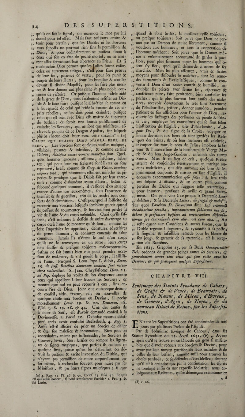 * 4 ,, qu’ils on fait le lignai, ou marmote le mot par lui „ donné pour tel effet. Mais faut toujours croire & tenir pour certain , que les Diables ni les Sorciers „ eurs fupofts ne peuvent rien fans la permiffion de „ Dieu , & pour ordinairement ne nuifent finon à iy ceux qui fon en état de péché mortel, ou ne met- „ tent affez fermement leur efperance en Dieu. Et fi „ quelquefois Pieu permet que lesTuftes foient enfor- celez ou autrement affligez , c’eft pour faire preuve de leur foi , patience 8c vertu , pour les punir & purger de leurs fautes ,, pour les humilier & abaiffer „ devant fa divine Majefté, pour les faire plus meri- „ ter & leur donner une plus riche 8c plus noble cou- 3, ronne de vidoire. Or puifque l’homme fidele aidé „ de la grâce de Dieu, peut facilement refifter au Dia- „ ble & le faire fuir: puifque le Chrétien fe tenant en „ la fauvegarde de celui qui bride la fureur de ces ef- „ prits rebelles, ne les doit point craindre ; puifque „ celui qui eft bien avec Dieu eft maître _& fuperieur „ de Sathan ; ce ferait une lourde puiîllanimité de i, craindre les Sorciers, qui ne font que miniftres, ef- „ claves & goujats de ce Dragon Apoftat, fur lefquels „ plutôt chacun doit huer avec cette maxime” : O) Celui qui craint Dieu n’aura peur de rien. „ Les Sorciers font quelques vieilles mafques, ,, vilaines, puantes 8c infenfées, 8c comme certifie „ Delrio, Maleficœ omnes vcneris mancipia font. Quel- ,, ques hommes ignorans, allottez , mechans, hebe- „ tez , qui pour leur vie fcelerate font livrez en fens reprouvé, bref, comme dit Greg. de Valent, homines impura vita , qui néanmoins effiment miracles les pi- peries 8c prodiges que le Diable fait par leur entre- mife : comme d’abondant ayant déceu , feduit & fuborné quelques hommes, il s’efforce d’en attraper encore d’autres par eux-mêmes , fous l’aparence de bienfait & de guerifon, afin de les rendre tous con¬ forts de fa damnation. C’eft pourquoi il follicite de „ recourir aux Sorciers, lefquels femblent guérir quand ^ ils ceffent de tourmenter, 8c fouvent font perdre la 3, vie de l’ame 8c du corps enfemble. Quoi qu’ils faf- fent* c’eft toujours à deffein de nuire davantage au !„ corps ou à l’ame & montrer qu’ils font, comme les „ loix Impériales les appellent, dénaturez adverfaires iy du genre humain , 8c conjurez ennemis du falut ,, commun. Jamais ils n’ôtent lé mal d’un corps • qu’ils ne le renvoyent en un autre : leurs .cures *, font fauffes 8c prefque toujours malencontreufes. s, Sathan ne fait jamais bien que pour prendre occa- fion de mal-faire, 8c s’il guérit le corps, il affaffi- ne l’ame. Parquoi S. Leon Pape I. difoit, Serm: 19. de Pajf. Bénéficia d&monum omnibus funt nocen- tiora vulneribus. S. Jean. Chryfoftome Hom. 11. ad Pop. déployé les voiles de fon éloquence contre ceux qui appellent à leur fecours les Sorciers , & montre que nul ne peut recourir à eux, fans en¬ courir l’ire de Dieu. Joint que quiconque deman¬ de confeil, aide, faveur, avis ou nouvelles de „ quelque chofe aux Sorciers ou Devins, il peche ;3i mortellement. Levit. 19. 8c. 20. Deuteron. 18. y) Efiai. 3. 8. 19. 28. & 44< Une des caufes de 33 la mort de Saül, eft d’avoir demandé confeil à la Devinereffe. 1. Parai. 10. Ochofias mourut defef- peré après avoir confulté Beelzebuth. 4. Reg. 1. Auffi eft-il illicite de prier un Sorcier de délier „ 8c ôter fon maléfice & incantation. Bien peut-on „ contraindre, même par baftonnades, les Sorciers de „ trouver, lever, ôter, brûler ou rompre les ligatu- „ tes & lignes magiques, que parfois ils cachent en „ quelque lieu , parce qu’en les détruifant on dé- „ truit la padion 8c tacite invocation du Diable, qui 3, n’ayant pas permiffion de nuire corporellement par „ foi-même, la recherche fouvent pour nuire par fes „ Miniftres, 8c par leurs lignes maléfiques ; fi que (a) 4. Reg. 17. Pf. 26. 8c 90. Ecclef. 34. Efai. 41. Et quis eft qui vobis noceat, û boni xraulatorcs fueritis? 1. Pet. 3. £t 5» JJ JJ 33 53 33 33 33 33 33 33 33 33 33 quand ils font brifez, la nuifance ceffe toujours, ou prefque toujours : Soit parce que Dieu ne per¬ met pas au Démon de nuire librement, comme il „ voudrait aux hommes , ni fans la coopération de „ 1 homme méchant: Soit parce que le Démon mê- „ me a volontairement accoutumé de garder la pac- „ lion, pour plus finement piper les hommes qui o- fenr s’y fier, quoi qu’il démorde aifement de fes marchez. Mais les plus affleurez , vrais 8c licites moyens pour diffoudre le maléfice, font les reme- des furnaturels & Eccleliaftiques , comme fe con- „ vertir à Dieu d’un cœur contrit & humilié , re- „ doubler fes prières avec ferme foi , efperance 8c confcience pure , faire penitence, bien confeffer fes pechez, qui le plus fouvent font caufes des malé¬ fices, recevoir dévotement le très faint Sacrement „ de l’Euchariftie, jeûner, donner aumônes, prendre „ patience en fon afflidion pour l’amour de Dieu , re- „ quérir les fuffrages des perfonnes de pieufe 8c fain- „ te vie, employer les exorcifmes qui fe font félon l’inftitution de l’Eglife , ufer d’Eau-benite , d'A- gnns Dei, 8c du figne de la Croix, voyager en bonne dévotion aux lieux ou font gardées les Reli¬ ques des Saints, & ou leur mémoire eft celebrée, „ invoquer fur tout le nom de Jefus, implorer la fa¬ veur & l’interceffion de la bienheureufe Vierge Ma¬ rie & du bon Ange-Gardien , enfemble des autres Saints. Mais fi au lieu de cela , quelque Prêtre ^ attente de conjoindre iterativement en mariage au- „ cuns maleficiez , qui déjà auraient été bien 8c lé¬ gitimement conjoints & mariez en face d’Eglife, il encourra excommunication ipfio fatto , & fera trois ans fufpens a divinis , 8c en outre puni comme partifan du Diable qui fuggere telle réitération, pour injurier , profaner 8c avilir ce grand Sacre¬ ment. On peut voir à ce propos la Decretale Lau- dabilem, & la Decretale Litera, de frigid. & malef'\ Sur quoi Lotichius D. Divortinm dit : Etfi triennali cohabitatione peratta , impedimentum fublatum non fit, debent fie prafientare Epificopo ad impetrandam difpenfia~ tionem pro contrahendo cum alio, vel cum alla. „ Ail „ refte quant aux Canadiens 8c autres Païens,que le „ Diable regente à baguette, & tyrannife à fa porte,’ „ le fingulier 8c infaillible remede pour les libérer de ,, fon joug, & garantir de fa tyrannie, eft la recep- „ tion du Baptême. En 1623. Grégoire 15. par fa Bulle Omnipotent^ Dei, ordonna de grandes peines contre les Sorciers, & generalement contre tous ceux cjui font patte avec les Démons y & qui pratiquent quelque Superfiition. » jj jj jj jj jj jj jj jj jj jj jj 33 33 33 CHAPITRE VIII. Sentimens des Statuts Synodaux de Cahors i de Grafifie & de Vence, de Beauvais, de Sens, de Namur, de Mâcon , d'Bvreux, de Geneve y d'Agen , de Noyon , & du nouveau Rituel de Reims, fur les Superfilfo fions. EN f 1 n les Superftitions ont été condamnées de nos! jours par plufieurs Prélats de l’Eglife. Par de Solminiac Evêque de Cahors ,: dans fes Statuts Synodaux du 22. Avril 1631. (b) „ Ayant „ apris qu’il fe trouve en ce Diocefe des gens fi mifera- „ blés que d’avoir recours aux Sorciers 8c Devins, pour „ avoir par leur moyen guerifon de leurs maladies 8c de „ celles de leur beftail , comme auffi pour trouver les ,, chofes perdues, 8c fe defendre d’être bleffez ; dautant „ qu’il eft à craindre que par la continuation les efprits „ ne tombent enfin en une expreffe Idolâtrie: nous en- ,, joignons aux Redcurs, qu’en dénonçant excommuniez jj à