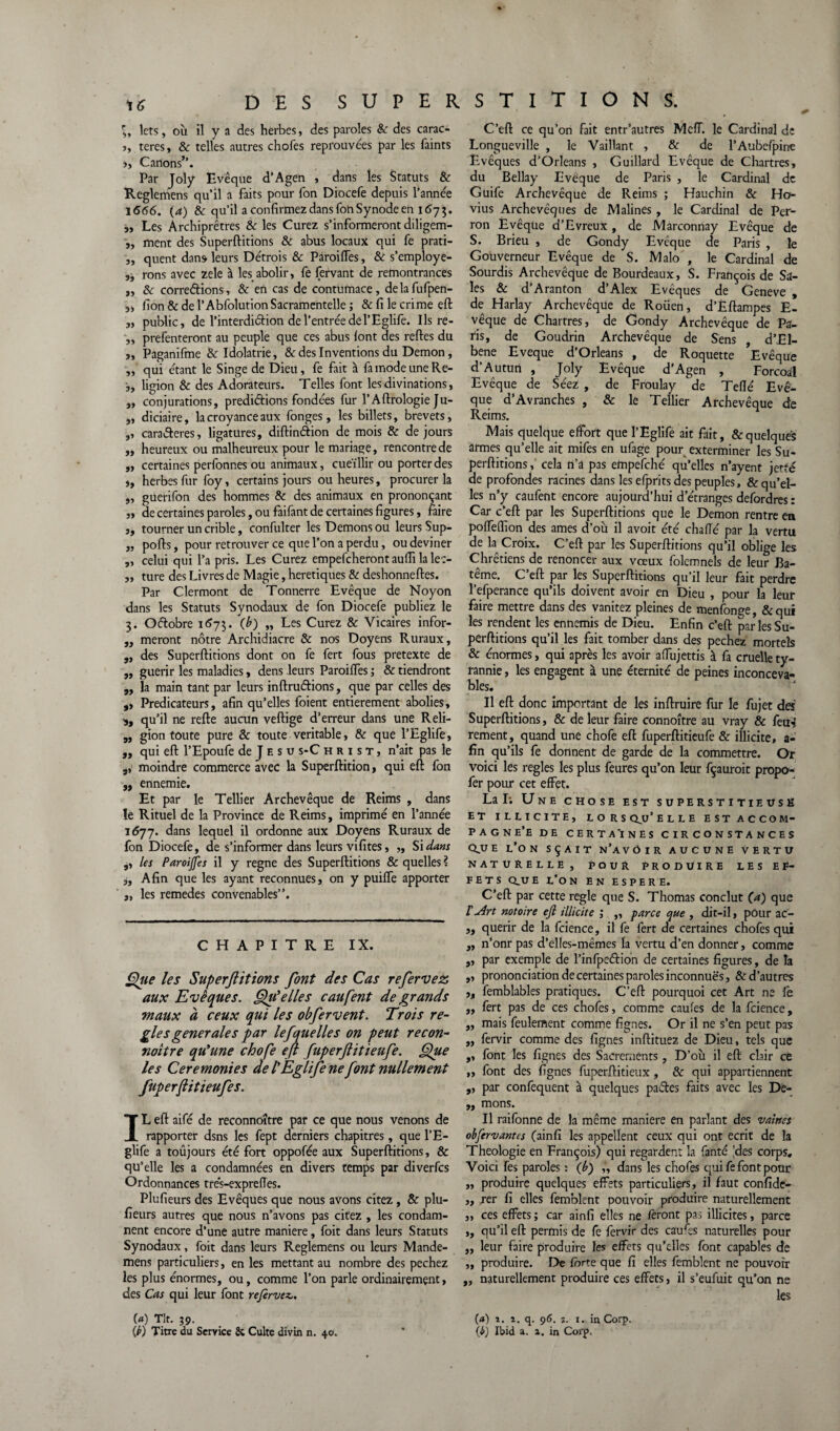 3, îets, où il y a des herbes, des paroles & des carac- 5, teres, & telles autres chofes reprouvées par les faints >, Canons’’. Par Joly Evêque d’Agen , dans les Statuts & Reglemens qu’il a faits pour fon Diocefe depuis l’année 1666. (a) & qu’il a confirmez dans fon Synode en 1675. ,, Les Archiprêtres 8c les Curez s’informeront diligem- „ ment des Superftitions & abus locaux qui fe prati- „ quent dans leurs Détrois & Paroiiïes, & s’employe- rons avec zele à les abolir, fe fervant de remontrances „ 8c corrections, & en cas de contumace, de la fufpen- „ fion & de l’Abfolution Sacramentelle ; & fi le crime eft 3, public, de l’interdiCtion de l’entrée de l’Eglife. Ils re- „ prefenteront au peuple que ces abus font des reftes du s, Paganifme 8c Idolâtrie, & des Inventions du Démon, „ qui étant le Singe de Dieu, fe fait à fa mode une Re- ligion 8c des Adorateurs. Telles font les divinations, „ conjurations, prédictions fondées fur l’Aftrologie Ju- 3, diciaire, la croyance aux fonges, les billets, brevets, ,, caraCteres, ligatures, diftinâion de mois 8c de jours „ heureux ou malheureux pour le mariage, rencontre de „ certaines perfonnes ou animaux, cueïllir ou porter des ,, herbes fur foy, certains jours ou heures, procurer la 3, guerifon des hommes 8c des animaux en prononçant „ de certaines paroles, ou faifant de certaines figures, faire 3, tourner un crible, confulter les Démons ou leurs Sup- „ pofts, pour retrouver ce que l’on a perdu, ou deviner „ celui qui l’a pris. Les Curez empefcheront aufli la le:- „ ture des Livres de Magie, heretiques & deshonneftes. Par Clermont de Tonnerre Evêque de Noyon dans les Statuts Synodaux de fon Diocefe publiez le 3. OCtobre 1673. (b) „ Les Curez & Vicaires infor- „ meront nôtre Archidiacre 8c nos Doyens Ruraux, „ des Superftitions dont on fe fert fous pretexte de „ guérir les maladies, dens leurs Paroiiïes ; & tiendront „ la main tant par leurs inftruCtions, que par celles des ,, Prédicateurs, afin qu’elles foient entièrement abolies, s, qu’il ne refte aucun veftige d’erreur dans une Reli- „ gion toute pure & toute véritable, & que l’Eglife, „ qui eft l’Epoufe de J F. s u s-C hrist, n’ait pas le ,, moindre commerce avec la Superftition, qui eft fon „ ennemie. Et par le Tellier Archevêque de Reims , dans le Rituel de la Province de Reims, imprimé en l’année 1677. dans lequel il ordonne aux Doyens Ruraux de fon Diocefe, de s’informer dans leurs vifites, „ Si dam 3, les Paroijfes il y régné des Superftitions & quelles ? ,, Afin que les ayant reconnues, on y puiffe apporter „ les remedes convenables”. CHAPITRE IX. Qîte les Superftitions font des Cas refervez aux Evêques. Qu'elles caufent de grands maux à ceux qui les obfervent. Trois ré¬ glés generales par lefquelle s on peut recon¬ naître qu'une chofe eft fuperftitieufe. Que les Ceremonies de l'Eglife ne font nullement fuperftitieufe s. IL eft aifé de reconnoître par ce que nous venons de rapporter dsns les fept derniers chapitres, que l’E- glife a toûjours été fort oppofée aux Superftitions, & qu’elle les a condamnées en divers temps par diverfcs Ordonnances tre's-expreffes. Plufieurs des Evêques que nous avons citez, & plu- fieurs autres que nous n’avons pas citez , les condam¬ nent encore d’une autre maniéré, foit dans leurs Statuts Synodaux, foit dans leurs Reglemens ou leurs Mande- mens particuliers, en les mettant au nombre des pechez les plus énormes, ou, comme l’on parle ordinairement, des Cas qui leur font refirvcz,. («) TIt. 39. C’eft ce qu’on fait entr’autres Mcff. le Cardinal de Longueville , le Vaillant , 8c de l’Aubefpine Evêques d’Orléans , Guillard Evêque de Chartres, du Bellay Evêque de Paris , le Cardinal de Guife Archevêque de Reims ; Hauchin & Ho- vius Archevêques de Malines, le Cardinal de Per¬ ron Evêque d’Evreux, de Marconnay Evêque de S. Brieu , de Gondy Evêque de Paris , le Gouverneur Evêque de S. Malo , le Cardinal de Sourdis Archevêque de Bourdeaux, S. François de Sa¬ les & d’Aranton d’Alex Evêques de Geneve , de Harlay Archevêque de Rouen, d’Èftampes E- vêque de Chartres, de Gondy Archevêque de Pa¬ ris, de Goudrin Archevêque de Sens , d’El- bene Eveque d’Orléans , de Roquette Evêque d’Autun , Joly Evêque d’Agen , Forcoal Evêque de Séez , de Froulay de Teflé Evê¬ que d’Avranches , & le Tellier Archevêque de Reims. Mais quelque effort que l’Eglife ait fait, & quelques armes qu’elle ait mifes en ufage pour exterminer les Su¬ perftitions , cela n’a pas empefché qu’elles n’ayent jette de profondes racines dans les efprits des peuples, & qu’el¬ les n’y caufent encore aujourd’hui d’étranges defordres : Car c’eft par les Superftitions que le Démon rentre en pofleiïïon des âmes d’où il avoit été chafle par la vertu de la Croix. C’eft par les Superftitions qu’il oblige les Chrétiens de renoncer aux vœux folemnels de leur Ba- tême. C’eft par les Superftitions qu’il leur fait perdre l’efperance qu’ils doivent avoir en Dieu , pour la leur faire mettre dans des vanitez pleines de menfonge, &qui les rendent les ennemis de Dieu. Enfin c’eft par les Su¬ perftitions qu’il les fait tomber dans des pechez mortels & énormes, qui après les avoir aftùjettis à fa cruelle ty¬ rannie , les engagent à une éternité de peines inconceva¬ bles. Il eft donc important de les inftruire fur le fujet des Superftitions, & de leur faire connoître au vray & feu-* rement, quand une chofe eft fuperftitieufe & illicite, a- fin qu’ils fe donnent de garde de la commettre. Or voici les réglés les plus feures qu’on leur fçauroit propo- fer pour cet effet. La I; Une chose est superstitieuse ET ILLICITE, LORSQU’ELLE EST AC CO M- pagne’e de certaines circonstances cque l’on sçait n’avôir aucune Vertu naturelle, pour produire les ef¬ fets QUE l’on EN ESPERE. C’eft par cette réglé que S. Thomas conclut (a) que 1’u4rt notoire ejl illicite ; ,, parce que , dit-il, pour ac- „ quérir de la fcience, il fe fert de certaines chofes qui „ n’onr pas d’elles-mêmes la vertu d’en donner, comme „ par exemple de l’infpediôn de certaines figures, de la ,, prononciation de certaines paroles inconnues, & d’autres „ femblables pratiques. C’eft pourquoi cet Art ne fe „ fert pas de ces chofes, comme caufes de la fcience, „ mais feulement comme fignes. Or il ne s’en peut pas „ fervir comme des fignes inftituez de Dieu, tels que ,, font les fignes des Sacrements, D’où il eft clair ce „ font des fignes fuperftitieux , 8c qui appartiennent ,, par confequent à quelques pactes faits avec les Dê- ,, mons. Il raifonne de la même maniéré en parlant des vaines obfervantes (ainfi les appellent ceux qui ont écrit de la Théologie en François) qui regardent la fanté 'des corps. Voici Tes paroles : (é) „ dans les chofes qui fe font pour „ produire quelques effets particuliers, il faut confide- ,, rer fi elles femblent pouvoir produire naturellement „ ces effets; car ainfi elles ne feront pas illicites, parce ,, qu’il eft permis de fe fervir des caufts naturelles pour ,, leur faire produire les effets qu’elles font capables de ,, produire. De forte que fi elles femblent ne pouvoir „ naturellement produire ces effets, il s’eufuit qu’on ne les (4) 1. i. q. 96. 3. 1. in Corp.