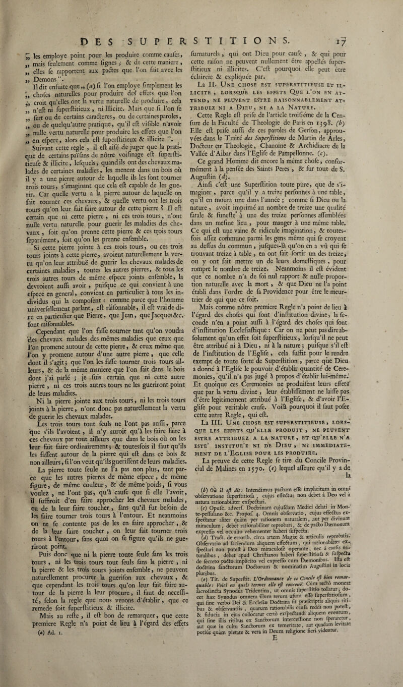 ïi les employé point pour les produire comme caufes, ,, mais feulement comme lignes ,• Sc de cette maniéré , „ elles fe rapportent aux pades que l’on fait avec les ,, Démons”. Il dit enfuite que „ (a) fi l’on employé fimplement les ü, chofes naturelles pour produire de£ effets que l’on croit qu’elles ont la vertu naturelle de produire, cela ,, n’eft ni fuperftitieux , ni Illicite. Mais que fi l’on fe „ fert ou de certains caraderes, ou de certaines paroles, „ ou de quelqu’autre pratique, qu’il eft vifible n’avoir „ nulle vertu naturelle pour produire les effets que l’on „ en efpere, alors cela eft fuperftitieux & illicite Suivant cette réglé , il eft aifé de juger que la prati¬ que de certains païfans de nôtre voifinage eft fuperfti- tieufe Sc illicite, lefquels, quand ils ont des chevaux ma¬ lades de certaines maladies, les mènent dans un bois où il y a une pierre autour de laquelle ils les font tourner trois tours, s’imaginant que cela eft capable de les gué¬ rir. Car quelle vertu a la pierre autour de laquelle on fait tourner ces chevaux, & quelle vertu ont les trois tours qu’on leur fait faire autour de cette pierre ? Il eft certain que ni cette pierre , ni ces trois tours, n’ont nulle vertu naturelle pour guérir les maladies des che¬ vaux , foit qu’on prenne cette pierre & ces trois tours feparément, foit qu’on les prenne enfemble. Si cette pierre jointe à ces trois tours, ou ces trois tours joints à cette pierre, avoient naturellement la ver¬ tu qu’on leur attribue de guérir les chevaux malades de certaines maladies, toutes les autres pierres, & tous les trois autres tours de même efpece joints enfemble, la devroient aufli avoir , puifque ce qui convient à une elpece en general, convient en particulier a tous les in¬ dividus qui la compofent : comme parce que l’homme univerfellement parlant, eft ràifonnable, il eft vrai de di¬ re en particulier que Pierre, que Jean, que Jacques 8cc. font raifonnables. Cependant que l’on faffe tourner tant qu’on voudra 'des chevaux malades des mêmes maladies que ceux que l’on promene autour de cette pierre, 8c ceux même que l’on y promene autour d’une autre pierre , que celle dont il s’agit ; que l’on les faffe tourner trois tours ail¬ leurs , & de la même maniéré que l’on fait dans le bois dont j’ai parlé ; je fuis certain que ni cette autre pierre , ni ces trois autres tours ne les guériront point de leurs maladies. Ni la pierre jointe aux trois tours, ni les trois tours joints à la pierre, n’ont donc pas naturellement la vertu de guérir les chevaux malades. Les trois tours tout feuls ne L’ont pas aufli, parce que s’ils l’avoient , il n’y auroit qu’à les faire faire à ces chevaux par tout ailleurs que dans le bois où on les leur fait faire ordinairement ; & toutesfois il faut qu’ils les faffent autour de la pierre qui eft dans ce bois Sc non ailleurs, fi l’on veut qu’ils gueriffent de leurs maladies. La pierre toute feule ne l’a pas non plus, tant par¬ ce que les autres pierres de même efpece , de même figure, de même couleur, Sc de même poids, fi vous voulez , ne l’ont pas, qu’à caufe que fi elle l’avoit, il fuffiroit d’en faire approcher les chevaux malades, ou de la leur faire toucher, fans qu’il fut befoin de les faire tourner trois tours à l’entour. Et neanmoins on ne fe contente pas de les en faire approcher , & de la leur faire toucher , on leur fait tourner trois tours à l’entpur, fans quoi on fe figure qu’ils ne gué¬ riront point. Puis donc cpie ni la pierre toute feule fans les trois tours, ni les trois tours tout feuls fans la pierre , ni la pierre 8c les trois tours joints enfemble, ne peuvent naturellement procurer la guerifon aux chevaux , Sc que cependant les trois tours qu’on leur fait faire au¬ tour de la pierre la leur procure, il faut de necefli- té, félon la réglé que nous venons d’établir, que ce remede foit fuperftitieux Se illicite. Mais au refte , il eft bon de remarquer, que cette première Réglé n’a point de lieu à l’égard des effets (*) Ad. i. furnaturels , qui ont Dieu pour caufe , Sc qui pour cette raifon ne peuvent nullement être appelles fuper¬ ftitieux ni illicites. C’eft pourquoi elle peut être eclnircie Sc expliquée par. La IL. Une chose est superstitieuse et il¬ licite , lorsque les effets Que l’on en at¬ tend, NE PEUVENT ESTRE RAISONNABLEMENT AT¬ TRIBUEZ ni a Dieu, ni a la Nature. Cette Réglé eft prife de l’article troifiéme de la Cen- fure de la Faculté de Théologie de Paris en 1398. (b) Elle eft prife aufli de ces paroles de Gerfon, approu¬ vées dans le Traité des Superfiitiom de Martin de Arles, Doéleur en Théologie, Chanoine Sc Archidiacre de la Vallée d’Aibar dans l’Eglife de Pampellonne. (c). Ce grand Homme dit encore la même chofe, confor¬ mément à la penfée des Saints Peres , Sc fur tout de S. Auguftin (d). Ainfi c’eft une Superftition toute pure, que de s’i¬ maginer , parce qu’il y a treize perfonties à une table, qu’il en moura une dans l’année ; comme fi Dieu ou la nature , avoit imprimé au nombre de treize une qualité fatale Sc funefte* à une des treize perfonnes affemblées dans un mefine lieu , pour manger à une même table. Ce qui eft uqe vaine 8c ridicule imagination, Sc toutes- fois affez commune parmi les gens même qui fe croyent au deffus du commun , jufques-là qu’on en a vû qui fe trouvant treize à table , en ont fait fortir un des treize, ou y ont fait mettre un de leurs domeftiques , pour rompre le nombre de treize. Neanmoins il eft évident que ce nombre n’a de foi nul rapport SC nulle propor¬ tion naturelle avec la mort , 8c que Dieu ne l’a point établi dans l’ordre de fa Providence pour être le meur¬ trier de qui que ce foit. Mais comme nôtre première Réglé n’a point de lieu à l’égard des chofes qui font d’inftitution divine, la fé¬ condé n’en a point aufli à l’égard des chofes qui font d’inftitution Ecclefiaftique : Car on ne peut pas dire ab- folument qu’un effet foit fuperftitieux, lorfqu’il ne peut être attribué ni à Dieu, ni à la nature ; puifque s’il eft de l’inftitution de l’Eglife , cela fuffit pour le rendre exempt de toute forte de Superftition , parce que Dieu a donné à l’Eglife le pouvoir d’établir quantité de Cere¬ monies, qu’il n’a pas jugé à propos d’établir lui-même.1 Et quoique ces Ceremonies ne produifent leurs effets que par la vertu divine , leur établiffement ne laiffe pas d’être légitimement attribué à l’Eglife, Sc d’avoir l’E- glife pour véritable caufe. Voilà pourquoi il faut pofer cette autre Réglé, qui eft. La III. Une chose est superstitieuse, lors¬ que LES EFFETS QU’ELLE PRODUIT , NE PEUVENT ESTRE ATTRIBUEZ A LA NATURE, ET QU’ELLE n’a este’ institue’e ni de Dieu , ni immédiate¬ ment de l’Eglise pour les produire. La preuve de cette Réglé fe tire du Concile Provin¬ cial de Malines en 1570. (e) lequel affeure qu’il y a de la (b) Ou il eft dit: Intendimus paftum efle implicitum in omn.» obfèrvatione fuperftitiofa , cujus effeâus non debet a Deo vel a natura rationabiliter exfpeâari. (c) Opufc. adverf. Doftrinam cujufdam Medici delati in Mon-' te-peffulano 8tc. Propof. 4. Omnis obfèrvatio, cujus effeftus ex- fpe&atur aliter quàm per rationem naturalem, .aut per divinunt miraculum, debet rationabiliter reprobari, 8c de patio Dæmomim expreffo vel occulto vehementer haberi lufpefta. (d) Traâr. de errorib. circa artem Magiæ 8c articulis reprobatis.' Obfèrvatio ad faciendum aliquem effeétum, qui rationabiliter ex- fpettari non poteft à Deo miraculofè opérante, nec à cauiis na- turalibus , debet apud Chriftianos haberi fuperftitiofa & lufpecta de fècreto pa<fto implicito vel exprefïo cum Dæmonibus. Ifla eft do&rina fanâorum Doftorum 8c nominatim Auguflmt in locis pluribus. _ (e) Tit. de Superftit. L’Ordonnance de cc Concile eft bien remar¬ quable: Voici en quels termes elle eft contesté: Cum redto moneat iacrofanfta Synodus Tridentina, ut omnis fuperftitio tollatur ; do- cet hæc Synodus omnem ilium rerum ufurn effe fuperftitiolum, qui fine verbo Dei 8c Ecclelïæ Doftrina fit præfcriptis aliquis rm- bus 8c obfervantiis , quarum rationabilis caufa reddi non poteft, 8c fiducia in ejus collocatur certo exfpeétandi aliquem eventum, qui fine illis ritibus ex Sanftorum interceffione non fperaretur, aut quæ in cultu Sanftorum ex temeritate, aut quadam levitate potiùs quàm pietate 8c vera in Deum religione fieri videntur.