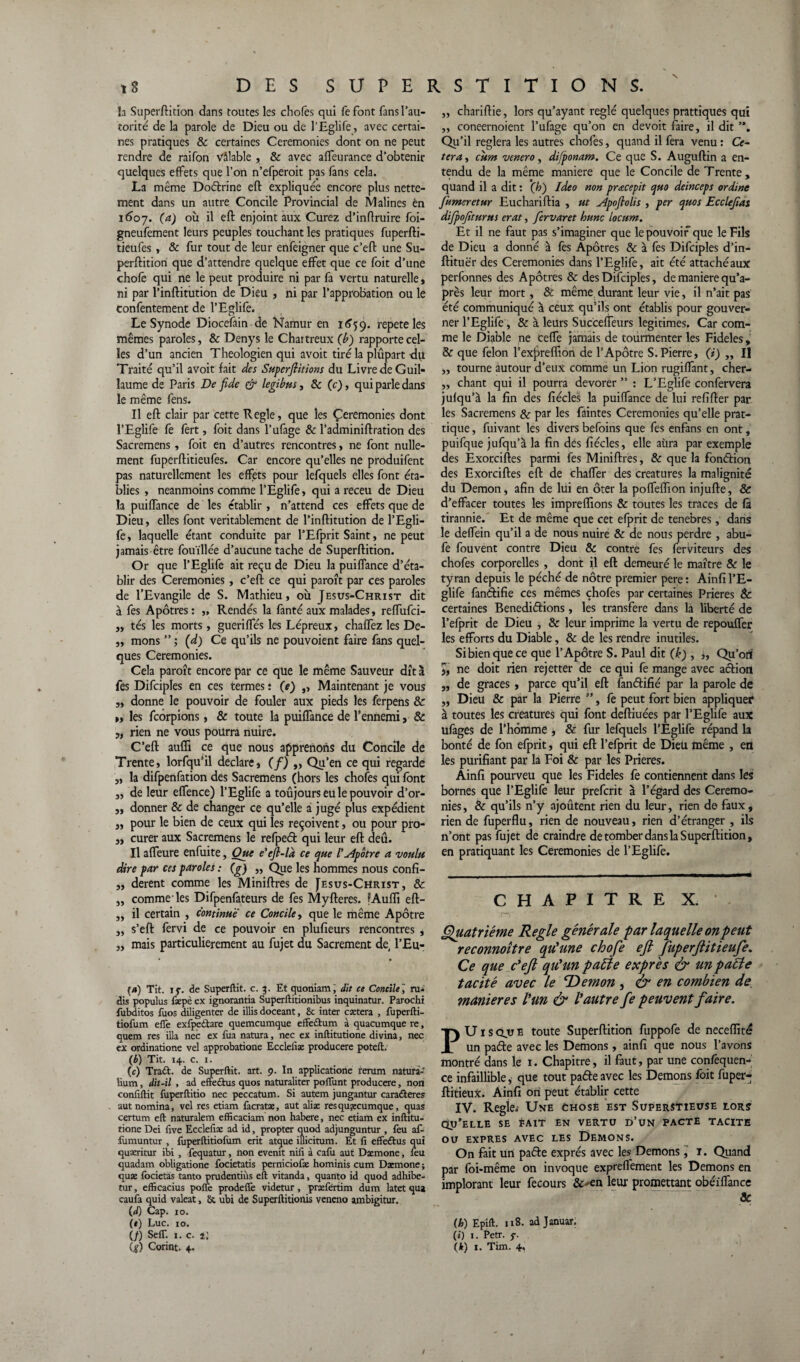 ,3 DES SUPERSTITIONS. la Superftition dans toutes les chofes qui fefont fans l’au¬ torité de la parole de Dieu ou de l’Eglife, avec certai¬ nes pratiques & certaines Ceremonies dont on ne peut rendre de raifon vâlable , & avec affeurance d’obtenir quelques effets que l’on n’efperoit pas fans cela. La même Dodrine eft expliquée encore plus nette¬ ment dans un autre Concile Provincial de Mali nés én 1607. (a) où il eft enjoint aux Curez d’inftruire foi- gneufement leurs peuples touchant les pratiques fuperfti- tieufes , & fur tout de leur enfeigner que c’eft une Su¬ perftition que d’attendre quelque effet que ce foit d’une chofê qui ne le peut produire ni par fa vertu naturelle, ni par l’inftitution de Dieu , ni par l’approbation ou le confentement de l’Eglife. Le Synode Diocefain de Namur en 1659. répété les mêmes paroles, & Denys le Chartreux (b) rapporte cel¬ les d’un ancien Théologien qui avoit tiré la plûpart-du Traité qu’il avoit fait des Supcrflitions du Livre de Guil¬ laume de Paris De fide & legibus, & (c), qui parle dans le même fens. Il eft clair par cette Réglé, que les Ceremonies dont l’Eglife fe fert, foit dans l’ufage & l’adminiftration des Sacremens, foit en d’autres rencontres, ne font nulle¬ ment fuperftitieufes. Car encore qu’elles ne produifent pas naturellement les effets pour lefquels elles font éta¬ blies , neanmoins comme l’Eglife, qui a receu de Dieu la puiffance de les établir, n’attend ces effets que de Dieu, elles font véritablement de l’inftitution de l’Egli¬ fe, laquelle étant conduite par l’Efprit Saint, ne peut jamais être fouillée d’aucune tache de Superftition. Or que l’Eglife ait reçu de Dieu la puiffance d’éta¬ blir des Ceremonies, c’eft ce qui paroît par ces paroles de l’Evangile de S. Mathieu, où Jesus-Christ dit à fes Apôtres : „ Rendes la fanté aux malades, reffufci- „ tés les morts, guerilfés les Lépreux, chaflez les De- „ mons ” ; (d) Ce qu’ils ne pouvoient faire fans quel¬ ques Ceremonies. Cela paroît encore par ce que le même Sauveur dît à fes Difciples en ces termes : (e) „ Maintenant je vous „ donne le pouvoir de fouler aux pieds les ferpens & m les fcorpions, & toute la puiffance de l’ennemi, & „ rien ne vous pourra nuire. C’eft auffi ce que nous apprenons du Concile de Trente, lorfqu’il déclaré, (/) „ Qu’en ce qui regarde ,, la difpenfation des Sacremens (hors les chofes qui font „ de leur effence) l’Eglife a toujours eu le pouvoir d’or- „ donner & de changer ce qu’elle a jugé plus expédient „ pour le bien de ceux qui les reçoivent, ou pour pro- „ curer aux Sacremens le refped qui leur eft deû. Il affeure enfuite, Que e'efl-la ce que l'Apôtre a voulu dire par ces paroles : (g) ,, Que les hommes nous confi- „ derent comme les Miniftres de [esus-Christ, & „ comme'les Difpenfateurs de fes Myfteres. fAuïïi eft- „ il certain , continue ce Concile, que le même Apôtre „ s’eft fervi de ce pouvoir en plufieurs rencontres , „ mais particulièrement au fujet du Sacrement de, l’Eu- (/») Tit. if. de Superftit. c. 3. Et quoniam, dit ce Concile] ru- dis populus fæpè ex ignorantia Superftitionibus inquinatur. Parochi fubditos fuos diligenter de illis doceant, 6c inter caetera , fuperfti- tiofum effe exfpedare quemcumque effe&um à quacumque rc, quem res ilia nec ex fua natura, nec ex inftitutione divina, nec ex ordinatione vel approbatione Eccleiîæ producere poteft. (b) Tit. 14. c. 1. (c) Trad. de Superftit. art. 9. In applicatione rerum natura» îium, dit-il , ad effedus quos naturaliter poïïunt producere, non condftit fuperftitio nec peccatum. Si autem jungantur caraderes autnomina, vel res etiam facratæ, aut aliæ resquæcumque, quas certum eft naturalem efficaciam non habere, nec etiam ex inftitu¬ tione Dei dve Eccledæ ad id, propter quod adjunguntur , feu af- fumuntur , fuperftitiofum erit atque illicitum. Et d effedus qui quæritur ibi , fequatur, non evenit nid à cafu aut Dæmone, leu quadam obligatione focietatis perniciofæ hominis cum Dæmone; quæ focietas tanto prudentiùs eft vitanda, quanto id quod adhibe- tur, efficacius poffe prodeffe videtur, præfértim dum latet qua caufa quid valeat, 6c ubi de Superftitionis veneno ambigitur. (d) Cap. 10. (*) Luc. 10. (/) Seff. 1. c. 2 : (g) Corint. 4. ,, chariftie, lors qu’ayant réglé quelques pratiques qui ,, coneernoient l’ufage qu’on en devoit faire, il dit ”, Qu’il réglera les autres chofes, quand il fera venu : Ce¬ tera, citm venero, difponam. Ce que S. Auguftin a en¬ tendu de la même maniéré que le Concile de T rente , quand il a dit : (h) Ideo non prœcepit quo deinceps ordine fumer et ur Euchariftia , ut A'poflolis , per quos Ecclefas difpofturus erat, fervaret hune locum. Et il ne faut pas s’imaginer que le pouvoir que le Fils de Dieu a donné à fes Apôtres & à fes Difciples d’in- ftituër des Ceremonies dans l’Eglife, ait été attachéaux perfonnes des Apôtres & des Difciples, de maniéré qu’a- près leur mort, & même durant leur vie, il n’ait pas été communiqué à ceux qu’ils ont établis pour gouver¬ ner l’Eglife, & à leurs Succeffeurs légitimés. Car com¬ me le Diable ne cefTe jamais de tourmenter les Fideles, & que félon l’exjàreffton de l’Apôtre S.Pierre, (i) „ Il ,, tourne autour d’eux comme un Lion rugiffant, cher- ,, chant qui il pourra devorer ” : L’Eglife confervera jufqu’à la fin des fiécles la puiffance de lui refifter par les Sacremens & par les faintes Ceremonies qu’elle prat¬ ique , fuivant les divers befoins que fes enfans en ont, puifque jufqu’à la fin dés fiécles, elle aura par exemple des Exorciftes parmi fes Miniftres, & que la fondiou des Exorciftes eft de chaffer des créatures la malignité du Démon, afin de lui en ôter la poffeflion injufte, & d’effacer toutes les impreffions & toutes les traces de fa tirannie. Et de même que cet efprit de tenebres, dans le deffein qu’il a de nous nuire & de nous perdre , abu- fe fouvent contre Dieu & contre fes ferviteurs des chofes corporelles , dont il eft demeuré le maître & le tyran depuis le péché de nôtre premier pere: Ainfil’E- glife fandifie ces mêmes chofes par certaines Prières & certaines Benedidions, les transféré dans la liberté de l’efprit de Dieu , & leur imprime la vertu de repouffer les efforts du Diable, & de les rendre inutiles. Sibienquece que l’Apôtre S. Paul dit (k) , „ Qu’ori 5, ne doit rien rejetter de ce qui fe mange avec adion „ de grâces, parce qu’il eft fandifié par la parole de „ Dieu & par la Pierre ”, fe peut fort bien appliquer à toutes les créatures qui font deftiuées par l’Eglife aux ufages de l’homme , & fur lefquels l’Eglife répand la bonté de fon efprit, qui eft l’efprit de Dieu meme , en les purifiant par la Foi & par les Prières. Ainfi pourveu que les Fideles fe contiennent dans les bornes que l’Eglife leur preferit à l’égard des Ceremo¬ nies, & qu’ils n’y ajoûtent rien du leur, rien de faux, rien de fuperflu, rien de nouveau, rien d’étranger , ils n’ont pas fujet de craindre de tomber dans la Superftition, en pratiquant les Ceremonies de l’Eglife. CHAPITRE X. Quatrième Réglé générale par laquelle on peut reconnaître qu'me chofe eft fuperftitïeufe. Ce que c'eft qu'un patte exprès & un patte tacité avec le TDemon , & en combien de. maniérés l'un & l'autre fe peuvent faire. PU 1 s ou e toute Superftition fuppofe de neceftité un. pade avec les Démons, ainfi que nous l’avons montré dans le 1. Chapitre, il faut, par une confequen- ce infaillible, que tout pade avec les Démons foit fuper-; ftitieux. Ainfi oh peut établir cette IV. Réglé,- Une chose est Superstieuse lors qu’elle SE PAIT EN VERTU D’UN PACTE TACITE OU EXPRES AVEC LES DEMONS. On fait un pade exprès avec les Démons \ r. Quand par foi-même on invoque expreffement les Démons en implorant leur fecours &>en leur promettant obéïffance ‘  '  & (h) Epift. 118. adjanuar. (i) 1. Petr. \k) 1. Tim. 4,