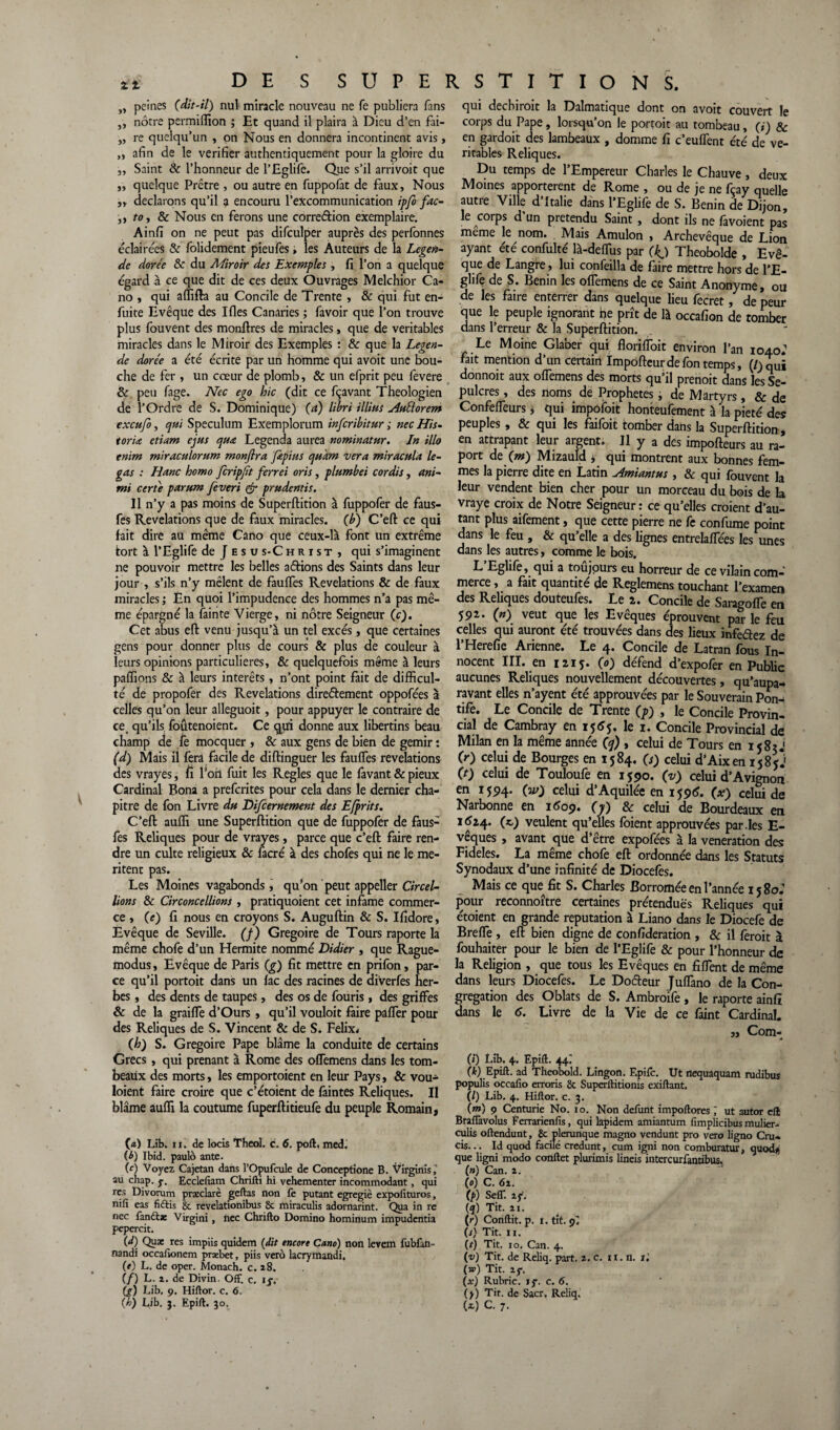 „ peines (dit-il) nul miracle nouveau ne fe publiera fans ,, nôtre permiflion ; Et quand il plaira à Dieu d’en fai- „ re quelqu’un , on Nous en donnera incontinent avis, „ afin de le vérifier authentiquement pour la gloire du „ Saint & l’honneur de l’Eglife. Que s’il arrivoit que „ quelque Prêtre , ou autre en fuppofat de faux, Nous ,, déclarons qu’il a encouru l’excommunication ipfo fac- ,, to, & Nous en ferons une correéfion exemplaire. Ainfi on ne peut pas difculper auprès des perfonnes éclairées & folidement pieufes, les Auteurs de la Légen¬ de dorée & du Miroir des Exemples , fi l’on a quelque égard à ce que dit de ces deux Ouvrages Melchior Ca- no , qui affifta au Concile de Trente , & qui fut en- fuite Evêque des Ifles Canaries ; favoir que l’on trouve plus fouvent des monftres de miracles, que de véritables miracles dans le Miroir des Exemples : & que la Légen¬ de dorée a été écrite par un homme qui avoit une bou¬ che de fer , un cœur de plomb, & un efprit peu fevere & peu fage. Nec ego hic (dit ce fçavant Théologien de l’Ordre de S. Dominique) (a) libri illius ÆElorem exeufo, qui Spéculum Exemplorum inferibitur ; nec His¬ torié etiam ejus quœ Legenda aurea nominatur. In Mo enim miraculorum monflra frpius qukm ver a miraculé le- gas : Hanc homo fcripjit ferrei oris, plumbei cordis, ani- mi cert'e parum feveri & prudentis. Il n’y a pas moins de Superftition à fuppofer de faus- fes Révélations que de faux miracles, (b) C’eft ce qui fait dire au même Cano que ceux-là font un extrême fort à l’Eglife de J esu s-Christ , qui s’imaginent ne pouvoir mettre les belles aétions des Saints dans leur jour , s’ils n’y mêlent de fauffes Révélations & de faux miracles ; En quoi l’impudence des hommes n’a pas mê¬ me épargné la fainte Vierge, ni nôtre Seigneur (c). Cet abus eft venu jusqu’à un tel excès, que certaines gens pour donner plus de cours & plus de couleur à leurs opinions particulières, & quelquefois même à leurs paffions & à leurs intérêts, n’ont point fait de difficul¬ té de propofer des Révélations directement oppofées à celles qu’on leur alleguoit, pour appuyer le contraire de ce. qu’ils foûtenoient. Ce qui donne aux libertins beau champ de fe mocquer , & aux gens de bien de gémir : (d) Mais il fera facile de diftinguer les fauffes révélations des vrayes, fi l’on fuit les Réglés que le lavant & pieux Cardinal Bona a preferites pour cela dans le dernier cha¬ pitre de fon Livre du Difcernement des Efprits. C’eft auffi une Superftition que de fuppofer de faus- fes Reliques pour de vrayes, parce que c’eft faire ren¬ dre un culte religieux & facré à des chofes qui ne le mé¬ ritent pas. Les Moines vagabonds, qu’on peut appeller Circel- lions Sc Circoncellions , pratiquoient cet infâme commer¬ ce , CO fi nous en croyons S. Auguftin & S. Ifidore, Evêque de Seville. (f) Grégoire de Tours raporte la même chofe d’un Hermite nommé Didier , que Rague- modus, Evêque de Paris (g) fit mettre en prifon, par¬ ce qu’il portoit dans un lac des racines de diverfes her¬ bes , des dents de taupes, des os de fouris, des griffes & de la graiffe d’Ours , qu’il vouloit faire paffer pour des Reliques de S. Vincent & de S. Félix* (h) S. Grégoire Pape blâme la conduite de certains Grecs, qui prenant à Rome des offemens dans les tom¬ beaux des morts, les emportoient en leur Pays, & vou- loient faire croire que c’étoient de lâintes Reliques. Il blâme auffi la coutume fuperftitieufe du peuple Romain, (а) Lib. ii. de locis Theol. c. 6. port, med. (б) Ibid, paulo ante. (c) Voyez, Cajetan dans l’Opufcule de Conceptione B. Virginis au cliap. y. Ecclefiam Chrifti hi vehementer incommodant, qui res Divorum prxclarè geftas non fe putant egregiè expofituros, nili eas fiftis 8c revelationibus 8c miraculis adornarint. Qua in re nec fanttx Virgini, nec Chrifto Domino hominum impudentia pepercit. (d) Quæ res impiis quidem (dit encore Cano) non levem fubfan- nandi occafionem præbet, piis vero lacrymandi. (e) L. de oper. Monach. c. a8. (/) L. i. de Divin. Off. c, ly. (g) Lib. ç. Hiftor. c. 6. qui deebiroit la Dalmatique dont on avoit couvert le corps du Pape, lorsqu’on le portoit au tombeau, (i) 8c en gardoit des lambeaux , domme fi c’euffent été de vé¬ ritables Reliques. Du temps de l’Empereur Charles le Chauve, deux Moines apportèrent de Rome , ou de je ne fçay quelle autre Ville d Italie dans l’Eglife de S. Bénin de Dijon, le corps d’un prétendu Saint , dont ils ne favoient pas meme le nom. Mais Amulon , Archevêque de Lion ayant été confulté là-deffus par (kj Theobolde , Evê¬ que de Langre, lui confeilla de faire mettre hors de l’E¬ glife de S. Bénin les offemens de ce Saint Anonyme, ou de les faire enterrer dans quelque lieu fecret, de peur que le peuple ignorant ne prît de là occafion de tomber dans l’erreur & la Superftition. Le Moine Glaber qui floriffoit environ l’an 1040.’ fait mention d’un certain Impofteur de fon temps, (/)qUi donnoit aux offemens des morts qu’il prenoit dans les Sé¬ pulcres , des noms de Prophètes, de Martyrs, & de Confeffeurs, qui impoioit honteufement à la pieté des peuples , & qui les faifoit tomber dans la Superftition , en attrapant leur argent. Il y a des impofteurs au re¬ port de (m) Mizauld , qui montrent aux bonnes fem¬ mes la pierre dite en Latin Amiantus , & qui fouvent la leur vendent bien cher pour un morceau du bois de la vraye croix de Notre Seigneur : ce qu’elles croient d’au¬ tant plus aifement, que cette pierre ne fe confume point dans le feu , & qu’elle a des lignes entrelaffées les unes dans les autres, comme le bois. L’Eglife, qui a toûjours eu horreur de ce vilain com¬ merce , a fait quantité de Reglemens touchant l’examen des Reliques douteufes. Le 2. Concile de Saregoffe en 592. (n) veut que les Evêques éprouvent pa*r le feu celles qui auront été trouvées dans des lieux infeétez de l’Herefie Arienne. Le 4. Concile de Latran fous In¬ nocent III. en 1215. (0) défend d’expofer en Public aucunes Reliques nouvellement découvertes, qu’aupa- ravant elles n’ayent été approuvées par le Souverain Pon^ tife. Le Concile de Trente (p) , le Concile Provin¬ cial de Cambray en 1565. le 1. Concile Provincial de Milan en la même année (q) , celui de Tours en 1585 J (r) celui de Bourges en 1584. (i) celui d’Aixen 1585J CO celui de Touloufe en 1590. (v) celui d’Avignon en 1594. (w) celui d’Aquilée en 1596. (x) celui de Narbonne en 1*09. (y) & celui de Bourdeaux en 1J24. (*) veulent qu’elles foient approuvées par.les E- vêques , avant que d’être expofées à la vénération des Fideles. La même chofe eft ordonnée dans les Statuts Synodaux d’une infinité de Diocefes. Mais ce que fit S. Charles Borromée en l’année 15 80; pour reconnoître certaines prétendues Reliques qui étoient en grande réputation à Liano dans le Diocefe de Breffe , eft bien digne de considération , & il feroit à fouhaiter pour le bien de l’Eglife & pour l’honneur de la Religion , que tous les Evêques en fiffent de même dans leurs Diocefes. Le Doéteur Juffano de la Con¬ grégation des Oblats de S. Ambroife , le raporte ainfî dans le 6. Livre de la Vie de ce faint Cardinal. „ Coxn- (i) Lib. 4.. Epift. 44; (k) Epift. ad Theobold. Lingon. Epifc. Ut nequaquam rudibus populis occalio erroris 8c Superftitionis exiftant. (/) Lib. 4. Hiftor. c. 3. (m) 9 Centurie No. 10. Non défunt impoftores j ut autor eft Braflàvolus Ferrarienfis, qui lapidem amiantum fimplicibusmulier- culis oftendunt, 8c plerunque magno vendunt pro vero ligno Cru- cis... Id quod facile credunt, cum igni non comburatur, quodij que ligni modo conftet plurimis lineis intercurfantibus, (») Can. 1. (0) C. 61. (p) Self. iy. {q) Tit. 11. (r) Conflit, p. 1. tit. 9. (s) Tit. 11. (r) Tit. 10, Can. 4. (v) Tit. de Reliq. part. 2. c. n. n. t ', (w) Tit. 2y. (x) Rubric. ly. c. 6. (y) Tit. de Sacr. Reliq.