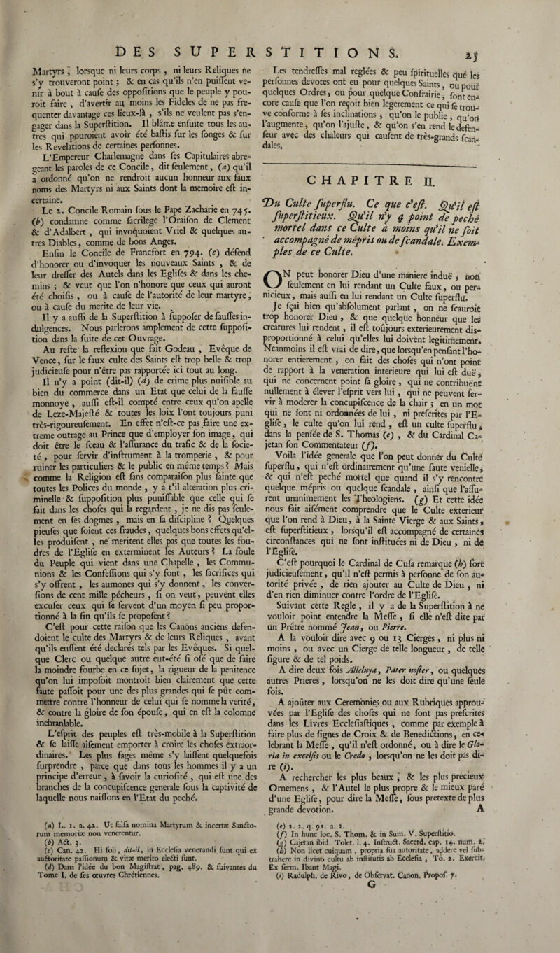 Martyrs lorsque ni leurs corps , ni leurs Reliques ne s’y trouveront point ; & en cas qu’ils n’en puiffent ve¬ nir à bout à caufe des oppositions que le peuple y pou- roit faire , d’avertir au moins les Fideles de ne pas fré¬ quenter davantage ces lieux-là , s’ils ne veulent pas s’en¬ gager dans la Superftition. Il blâme enfuite tous les au¬ tres qui pouroient avoir été battis fur les fonges & fur les Révélations de certaines perfonnes. L’Empereur Charlemagne dans fes Capitulaires abré¬ geant les paroles de ce Concile, dit feulement, Ça) qu’il a ordonné qu’on ne rendroit aucun honneur aux faux noms des Martyrs ni aux Saints dont la mémoire eft in¬ certaine. Le 2. Concile Romain fous le Pape Zacharie en 745. Çb) condamne comme facrilege l’Oraifon de Clement & d’Adalbert, qui invoquoient Vriel & quelques au¬ tres Diables, comme de bons Anges. Enfin le Concile de Francfort en 794. (c) défend d’honorer ou d’invoquer les nouveaux Saints , & de leur drelfer des Autels dans les Eglifes & dans les che¬ mins ; & veut que l’on n’honore que ceux qui auront été choifis, ou à caufe de l’autorité de leur martyre, ou à caufe du mérité de leur vie. Il y a aufli de la Superftition à fuppofer de faulîes in¬ dulgences. Nous parlerons amplement de cette fuppofi- tion dans la fuite de cet Ouvrage. Au refte' la reflexion que fait Godeau , Evêque de Vence, fur le faux culte des Saints eft trop belle & trop judicieufe pour n’être pas rapportée ici tout au long. Il n’y a point (dit-il) Çd) de crime plus nuifible au bien du commerce dans un Etat que celui de la faillie monnoye , aufli eft-il compté entre ceux qu’on apelle de Leze-Majefté & toutes les loix l’ont toujours puni très-rigoureufement. En effet n’eft-ce pas faire une ex¬ trême outrage au Prince que d’employer fon image, qui doit être le fceau & l’aflurance du trafic & de la focie- té , pour fervir d’inftrument à la tromperie , & pour ruiner les particuliers & le public en même temps? Mais v comme la Religion eft fans comparaifon plus fainte que toutes les Polices du monde , y a t’il alteration plus cri¬ minelle & fuppofition plus puniffable que celle qui fe fait dans les chofes qui la regardent, je ne dis pas feule¬ ment en fes dogmes , mais en fa difeipline ? Quelques pieufes que foient ces fraudes, quelques bons effets qu’el¬ les produifent , ne’ méritent elles pas que toutes les fou¬ dres de l’Eglife en exterminent les Auteurs ? La foule du Peuple qui vient dans une Chapelle , les Commu¬ nions & les Confeflions qui s’y font , les facrifices qui s’y offrent , les aumônes qui s’y donnent, les conver- fions de cent mille pécheurs , fi on veut, peuvent elles exeufer ceux qui fs fervent d’un moyen fi peu propor¬ tionné à la fin qu’ils fe propofent ? C’eft pour cette raifon que les Canons anciens defen- doient le culte des Martyrs & de leurs Reliques , avant qu’ils euffent été déclarés tels par les Evêques. Si quel¬ que Clerc ou quelque autre eut-été fi ofé que de faire la moindre fourbe en ce fujet, la rigueur de la penitence qu’on lui impofoit montroit bien clairement que cette faute paffoit pour une des plus grandes qui fe pût com¬ mettre contre l’honneur de celui qui fe nomme la vérité, & contre la gloire de fon époufe, qui en eft la colomne inébranlable. L’efprit des peuples eft très-mobile à la Superftition & fe laiffe aifement emporter à croire les chofes extraor¬ dinaires. Les plus fages même s’y laiffent quelquefois furprendre , parce que dans tous les hommes il y a un principe d’erreur , à favoir la curiofité , qui eft une des branches de la concupifcence generale fous la captivité de laquelle nous naiffons en l’Etat du péché. (a) L. 1. a. 41. Ut falfa nomina Martyrum 8c incertce Sanéto- rum memoriæ non venerentur. (è) A€t. 3. (c) Can. 41. Hi foli, dit-il, in Ecclefia venerandi funt qui ex auttoritate paflionum 8c vitæ merito eledti funt. (d) Dans l’idée du bon Magiftrat, pag. 489. 8c fuiyantes du Tome I. de fes œuvres Chrétiennes. Les tendreffes mal réglées & peu fpirituellcs quê les ' perfonnes devotes ont eu pour quelques Saints, ou pouf quelques Ordres* ou pour quelque Confrairie’ font en¬ core caufe que l’on reçoit bien legerement ce qui fe trou ve conforme à fes inclinations , qu’on le publie * qu’ori l’augmente* qu’on l’ajufte, & qu’on s’en rend ledefen- feur avec des chaleurs qui caufent dè très-grands fon¬ dâtes* •  CHAPITRE II. T>u Culte fuperflu. Ce que c'eft. Qièit eft fuperftitieux. Qu'il n'y q point de pechê mortel dans ce Culte à moins qu'il ne foit ’ accompagné de mépris ou de fcaudale. Exem* pies de ce Culte* ON peut honorer Dieu d’une maniéré indue * nori feulement en lui rendant un Culte faux, ou per¬ nicieux, mais aufli en lui rendant un Culte fuperflu. Je fçai bien qu’abfolument parlant, on ne fcaurôit trop honorer Dieu , & que quelque honneur que les créatures lui rendent, il eft toûjours extérieurement dis¬ proportionné à celui qu’elles lui doivent légitimement* Neanmoins il eft vrai de dire, que lorsqu’en penfant l’ho- norer entièrement , on fait des chofes qui n’ont point de rapport à la vénération intérieure qui lui eft due s qui ne concernent point fa gloire, qui ne contribuent nullement à élever l’efprit vers lui, qui ne peuvent fer¬ vir à modérer la concupifcence de la chair ; en un mot qui ne font ni ordonnées de lui , ni preferites par l’E¬ glife , le culte qu’on lui rend , eft un culte fuperflu ÿ dans la penfée de S. Thomas Çe) , & du Cardinal Ca- jetan fon Commentateur (f). Voila l’idée generale que l’on peut donner du Culte fuperflu, qui n’eft ordinairement qu’une faute venielle* & qui n’eft péché mortel que quand il s’y rencontre quelque mépris ou quelque fcandale , amfi que l’affu- rent unanimement les Théologiens, (g) Et cette idée nous fait aifément comprendre que le Culte extérieur que l’on rend à Dieu, à la Sainte Vierge & aux Saints> eft fuperftitieux , lorsqu’il eft accompagné de certaines circonftances qui ne font inftituées ni de Dieu , ni dô l’Eglife. C’eft pourquoi le Cardinal de Cufa remarque (h) fort judicieufement, qu’il n’eft permis à perfonne de fon au¬ torité privée , de rien ajouter au Culte de Dieu * ni d’en rien diminuer contre l’ordre de l’Eglife. Suivant cette Réglé , il y a de la Superftition à ne vouloir point entendre la Melle , fi elle n’eft dite par lin Prêtre nommé Jean y ou Pierre. A la vouloir dire avec 9 ou 15 Cierges, ni plus ni moins , ou avec un Cierge de telle longueur , de telle figure & de tel poids. A dire deux fois Alleluya, Pater nojler, ou quelques autres Prières, lorsqu’on ne les doit dire qu’une feule fois. A ajoûter aux Ceremonies ou aux Rubriques apprôu-' vées par l’Eglife des chofes qui ne font pas preferites dans ies Livres Ecclefiaftiques, comme par exemple à faire plus de lignes de Croix & de Bénédictions * en ce« lebrant la Mette , qu’il n’eft ordonné, ou à dire le Glo¬ ria in exceljis ou le Credo , lorsqu’on ne les doit pas di¬ re (i). A rechercher les plus beaux ] & les plus précieux Ornemens , & l’Autel le plus propre 8c le mieux paré d’une Eglife, pour dire la Mette, fous pretexte de plus grande dévotion. A (e) i. a. q. çr. a. i. . ^ . . _ ., , (f) In hune loc. S. Thom. 8c in Sum. V. Superfhtio. (g) Cajetan ibid. Tolet. 1. 4. Inftruét. Sacerd. cap. 14. num. i* (h) Non licet cuiquam , propria lùa autoritate, a^dere vel fub- trahere in divino cultu ab inflitutis ab Ecclefia , To. 2. Exercit; Ex ferm. Ibant Magi. (») Radulph. de Rivo, de Obfervat. Canon. Propof. 7. G