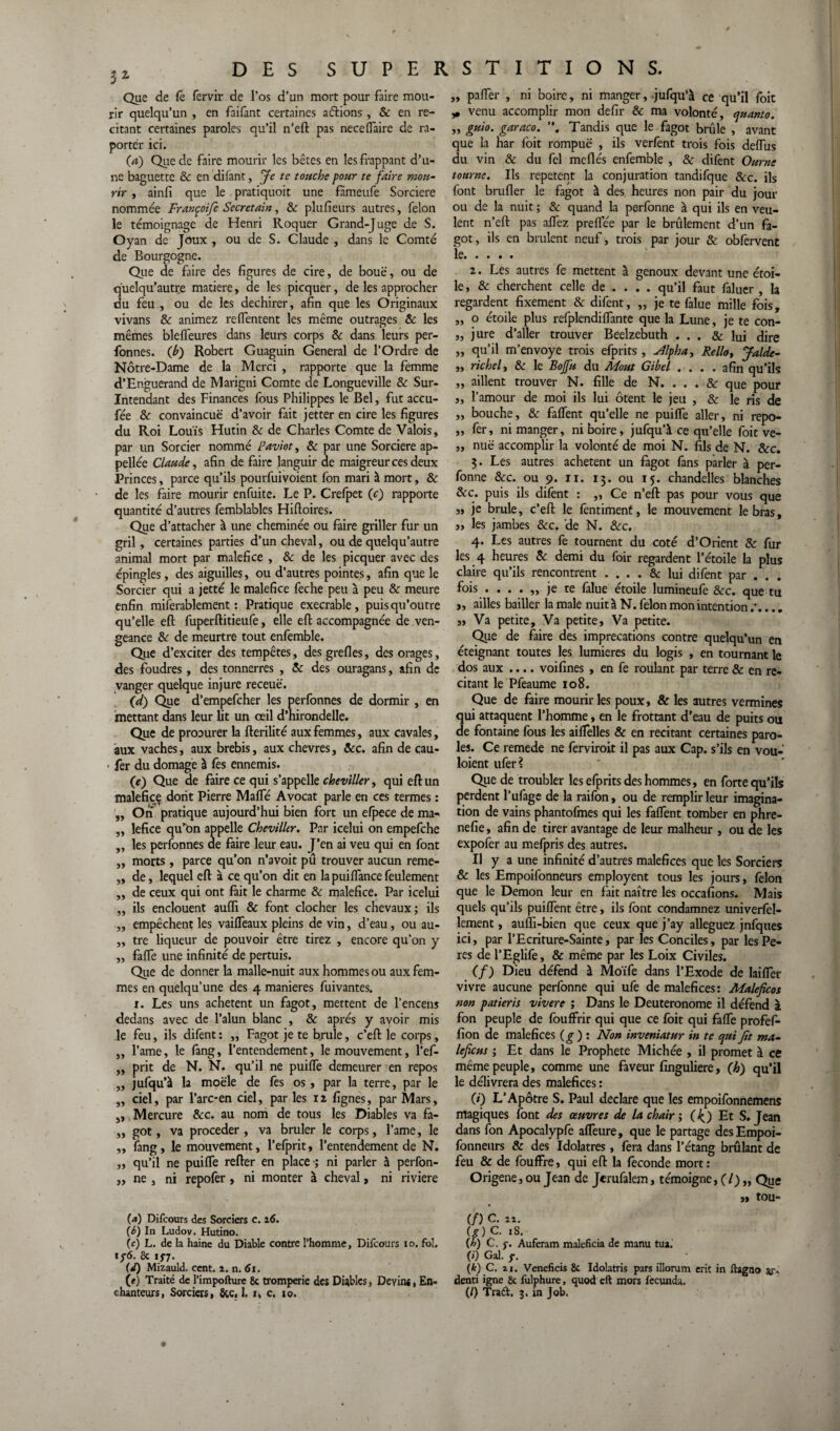 Que de fe fervir de l’os d’un mort pour faire mou¬ rir quelqu’un , en faifant certaines aérions , 8c en ré¬ citant certaines paroles qu’il n’eft pas nece (Taire de ra- portér ici. (а) Que de faire mourir les bêtes en les frappant d’u¬ ne baguette 8c en difant, Je te touche pour te faire mou¬ rir , ainfi que le pratiquoit une fâmeufe Sorcière nommée Françoifi Secretain, 8c plufieurs autres, félon le témoignage de Henri Roquer Grand-Juge de S. Oyan de Joux , ou de S. Claude , dans le Comté de Bourgogne. Que de faire des figures de cire, de boue, ou de q'uelqu’autre matière, de les picquer, de les approcher du feu , ou de les déchirer, afin que les Originaux vivans & animez relfentent les même outrages & les mêmes blelfeures dans leurs corps 8c dans leurs per- fonnes. (b) Robert Guaguin General de l’Ordre de Notre-Dame de la Merci , rapporte que la femme d’Enguerand de Marigni Comte de Longueville 8c Sur- Intendant des Finances fous Philippes le Bel, fut accu- fée 8c convaincue d’avoir fait jetter en cire les figures du Roi Louis Hutin 8c de Charles Comte de Valois, par un Sorcier nommé Paviot, 8c par une Sorcière ap- pellée Claude, afin de faire languir de maigreur ces deux Princes, parce qu’ils pourfuivoient fon mari à mort, 8c de les faire mourir enfuite. Le P. Crefpet (c) rapporte quantité d’autres femblables Hiftoires. Que d’attacher à une cheminée ou faire griller fur un gril, certaines parties d’un cheval, ou de quelqu’autre animal mort par maléfice , 8c de les picquer avec des épingles, des aiguilles, ou d’autres pointes, afin que le Sorcier qui a jetté le maléfice feche peu à peu 8c meure enfin miferablement : Pratique execrable, puis qu’outre qu’elle eft fuperftitieufe, elle eft accompagnée de ven¬ geance 8c de meurtre tout enfemble. Que d’exciter des tempêtes, des grefles, des orages, des foudres, des tonnerres , 8c des ouragans, afin de vanger quelque injure receuë. (d) Que d’empefeher les perfonnes de dormir , en mettant dans leur lit un oeil d’hirondelle. Que de procurer la fterilité aux femmes, aux cavales, aux vaches, aux brebis, aux chevres, ôcc. afin de cau- fer du domage à fes ennemis. (e) Que de faire ce qui s’appelle cheviller, qui eft un maléfice dont Pierre Malfé Avocat parle en ces termes : „ On pratique aujourd’hui bien fort un efpece de ma- „ lefice qu’on appelle Cheviller. Par icelui on empefehe „ les perfonnes de faire leur eau. J’en ai veu qui en font ,, morts, parce qu’on n’avoit pû trouver aucun reme- „ de, lequel efi: à ce qu’on dit en la puilfance feulement „ de ceux qui ont fait le charme 8c maléfice. Par icelui „ ils en clouent auffi & font clocher les chevaux; ils „ empêchent les vailfeaux pleins de vin, d’eau, ou au- „ tre liqueur de pouvoir être tirez , encore qu’on y „ falfe une infinité de pertuis. Que de donner la malle-nuit aux hommes ou aux fem¬ mes en quelqu’une des 4 maniérés fuivantes. 1. Les uns achètent un fagot, mettent de l’encens dedans avec de l’alun blanc , & après y avoir mis le feu, ils difent: „ Fagot je te brûle, c’eft le corps, „ l’ame, le fang, l’entendement, le mouvement, l’ef- ,, prit de N. N. qu’il ne puilTe demeurer en repos ,, jufqu’à la moële de fes os , par la terre, par le „ ciel, par l’arc-en ciel, par les iz lignes, par Mars, ,, Mercure 8cc. au nom de tous les Diables va fa- „ got, va procéder, va brûler le corps, l’ame, le „ fang, le mouvement, l’efprit, l’entendement de N. „ qu’il ne puilfe refter en place -; ni parler à perfon- ,, ne , ni repofer, ni monter à cheval, ni riviere {a) Difcours des Sorciers c. 16. (б) In Ludov. Hutino. (cj L. de la haine du Diable contre l’homme, Difcours 10. fol. if6. 8c 15*7. (d) Mizauld. cent. ï. n. 61. (e) Traité de l’impofture 8c tromperie des Diables, Devin*, En¬ „ palfer , ni boire, ni manger, jufqu’à ce qu’il foit „ venu accomplir mon defir 8c ma volonté, quanto. ,, guio. garaco. , Tandis que le fagot brûle , avant que la har foit rompuë , ils verlênt trois fois delTus du vin & du fel méfiés enfemble , & difent Ourne tourne. Ils repetent la conjuration tandifque 8cc. ils font brufler le fagot à des heures non pair du jour ou de la nuit ; 8c quand la perfonne à qui ils en veu¬ lent n’eft pas alTez preflee par le brûlement d’un fa¬ got, ils en brûlent neuf, trois par jour & obfervent le. z. Les autres fe mettent à genoux devant une étoi¬ le , 8c cherchent celle de ... . qu’il faut faluer , la regardent fixement & difent, „ je te falue mille fois, „ o étoile plus refplendilfante que la Lune, je te con- „ jure d’aller trouver Beelzebuth ... & lui dire „ qu’il m’envoye trois efprits, sllpha, Relia, Jalde- „ richel, & le Bojfu du Moût Gibel .... afin qu’ils „ aillent trouver N. fille de N. ... 8c que pour „ l’amour de moi ils lui ôtent le jeu , 8c le ris de „ bouche, & falfent qu’elle ne puilTe aller, ni repo- ,, fer, ni manger, ni boire, jufqu’à ce qu’elle foit ve- ,, nuë accomplir la volonté de moi N. fils de N. ôcc. 3. Les autres achètent un fagot fans parler à per¬ fonne ôcc. ou 9. 11. 13. ou 15. chandelles blanches 8cc. puis ils difent : „ Ce n’eft pas pour vous que „ je brûle, c’eft le fentiment, le mouvement le bras, „ les jambes ôcc. de N. ôcc. 4. Les autres fe tournent du coté d’Orient 8c fur les 4 heures 8c demi du foir regardent l’étoile la plus claire qu’ils rencontrent .... & lui difent par . . . fois ....,, je te falue étoile lumineufe ôcc. que tu „ ailles bailler la male nuit à N. félon mon intention .*.... » Va petite. Va petite, Va petite. Que de faire des imprécations contre quelqu’un en éteignant toutes les lumières du logis , en tournant le dos aux .... voifines , en fe roulant par terre & en ré¬ citant le Pfeaume 108. Que de faire mourir les poux, & les autres vermines qui attaquent l’homme, en le frottant d’eau de puits ou de fontaine fous les ailTelles & en recitant certaines paro¬ les. Ce remede ne ferviroit il pas aux Cap. s’ils en vou- loient ufer? Que de troubler les efprits des hommes, en forte qu’ils perdent l’ufage de la raifon, ou de remplir leur imagina¬ tion de vains phantofmes qui les falfent tomber en phre- nefie, afin de tirer avantage de leur malheur , ou de les expofer au mefpris des autres. Il y a une infinité d’autres maléfices que les Sorciers 6 les Empoifonneurs employent tous les jours, félon que le Démon leur en fait naître les occafions. Mais quels qu’ils puilfent être, ils font condamnez univerfel- lement, auffi-bien que ceux que j’ay alléguez jnfques ici, par l’Ecriture-Sainte, par les Conciles, par lesPe- res de l’Eglife, & même par les Loix Civiles. (f) Dieu défend à Moïfe dans l’Exode de Iailfer vivre aucune perfonne qui ufe de maléfices: Maleficot non patieris vivere ; Dans le Deuteronome il défend à fon peuple de foulfrir qui que ce foit qui falfe profefi- lion de maléfices (g) : Non inveniatur in te qui fit ma- leficus ; Et dans le Prophète Michée , il promet à ce même peuple, comme une faveur finguliere, (h) qu’il le délivrera des maléfices : 0') L’Apôtre S. Paul déclaré que les empoifonnemens magiques font des œuvres de la chair ; (4) Et S. Jean dans fon Apocalypfe alTeure, que le partage des Empoi¬ fonneurs & des Idolâtres, fera dans l’étang brûlant de feu & de fouffre, qui eft la lèconde mort : Origene, ou Jean de Jcrufalem, témoigne, ( /) „ Que >1 tou- (/) C. 2!. (g) C- iS. {h) C. j-. Auferam maleficia de manu tua. («') Gai. f. (k) C. zi. Veneficis 8c Idolatris pars illorum erit in ftagno ar* denti igné 8c fulphure, quod eft mors fecunda.