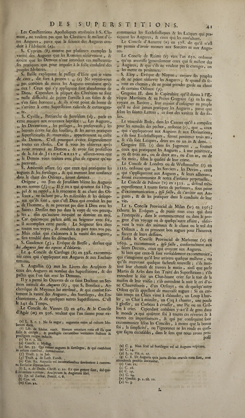 Les Conftitutions Apoftoliques attribuées à S. Clé¬ ment , ne veulent pas que les Chrétiens fe mêlent d’ê¬ tre Augures, parce que la fcience des Augures con¬ duit à l’Idolâtrie Ça), S. Cyprien (b) montre par plufieurs exemples la vanité des Augures que les Romains obfervoient , & ajoute que les Démons n’ont introduit ces malheureu- fes pratiques que pour impofer à la folle crédulité des peuples Idolâtres. S. Bafile expliquant le paffage d’Ifaïe que je viens de citer , dit fort à propos : ,, (c) Ne voyez-vous „ pas combien de maux les Augures entraînent après ,, eux ? Ceux qui s’y appliquent font abandonnez de ,, Dieu. Cependant la plupart des Chrétiens ne font ,, nulle difficulté de prêter l’oreille à ces folies 8c de „ s’en faire honneur , 8c ils n’ont point de honte de „ s’arrêter à cette Superftition ridicule 8c extravagan- sj tC. S. Cyrille , Patriarche de Jerufalem (d) , parle en cette maniéré aux nouveaux baptifez : „ Les Augures, ,, les Divinations , les préfages , les prefervatifs , les „ brevets écrits fur des feuilles, & les autres pratiques „ fuperftitieufes & mauvaifes , appartiennent au culte „ du Démon. C’eft pourquoi évitez foigneufement „ toutes ces chofes. Car fi vous les obfervez après „ avoir renoncé au Démon , & avoir fait profeffion „ de la foi de Jesus-Christ , alfurez-vous que „ le Démon vous traitera avec plus de rigueur qu’au- 3, paravant. S. Ambroife afiure (e) que ceux qui pratiquent les augures & les fortileges, & qui mettent leur confiance dans le chant des Oifeaux, feront damnez. Origene , ou Jean de Jerufalem blâme les Augures en ces termes (f) : „ Il y en a qui ajoutent foi à l’ap- „ pel & au rappel, à la rencontre 8c au chant des Oi- „ féaux , ne fachant pas, les miferables & les defespe- 5, rez qu’ils font, que c’eft Dieu qui conduit les pas „ de l’homme , 8c ne pouvant pas dire à Dieu avec les j, Saints : Dreffez mes pas dans la voye de vos precep- 5, tes , afin qu’aucune iniquité ne domine en moi. ,, Car quiconque parlera ainfi au Seigneur avec foi, „ il accomplira cette parole : Le Seigneur fera dans 3, toutes vos voyes , & conduira en paix tous vos pas. 3, Mais celui qui s’adonnera à la vanité des augures, 3, fera troublé dans fes démarches. S. Gaudence (g) , Evêque de Breffe , déclaré que les Augures Jont des especes d'Idolâtrie. Le 4. Concile de Carthage Çh) en 398. excommu¬ nie ceux qui s’appliquent aux Augures 8c aux Enchan- temens. S. Auguftin (/) met les Livres des Arufpices & ceux des Augures au nombre des Superftitions, 8c des paétes que l’on fait avec les Démons. Il y a parmi les Oeuvres de ce faint Doéteur un Ser- mon intitulé des Augures (k) , que S. Boniface , Ar¬ chevêque de Mayence lui attribue, 8c qui combat for¬ tement la vanité des Augures, des Sortilèges, des En- chantemens, 8c de quelques autres Superftitions. C’eft le 241 du Temps. Le Concile de Vannes (7) en 461. 8c le Concile d Agde Çm) en joô'. veulent que l’on tienne pour ex- M f 8- c. 7. Ne fis augur ; auguratio enim ad cultum Ido- lorum ducit. {b) Lib. de Idolor. vanit. Horum omnium ratio eft ilia quæ fallit 8c decipit , & præftigiis cæcantibus veritatem ftultum 8c prodigum vulgus inducit. (c) In c. 2. Ifi. (d) Catech. 1. Myftag. . W.Ser* 33- Qui colunt augures 8c lortilegos, 8c qui confidunt xn avium cantious, damnabuntur. (f) Tra&. 3. in Job. (g) Traét. 4. de Left. Exodi. {h) Can. 89. Auguriis vel mcaiitationibus fervientem à conven- tu Eccleiiæ feparandum. \t) L. 2. de Doftr. Chrift. c. 20. Ex quo genere funt, fedqua- « licentiore vamtate, Aruipicum 8c Augurum libri, (k) Ep. ad Zachar. Pontif. c. 6. (l) Can. 16. (m) Can. 42. 41 communiez les Ecclefiaftiques & les Laïques qui pra¬ tiquent les Augures, & ceux qui les confultent. Le Concile d’Auxerre (») en 578. dit qu’il n’eft pas permis d’avoir recours aux Sorciers ni aux Aiuru- res. ° Le Concile de Reims (d) vers l’an 630. ordonne „ qu’on avertiffe [generalement ceux qui fe mêlent des „ Augures, & que s’ils ne veulent pas fe corriger, on „ les mette en penitence. S. Eloy , Evêque de Noyon , conjure fès peuples „ de ne point obferyer les Augures, & quand ils fe- ,, ront en chemin , de ne point prendre garde au chant „ de certains Oifeaux (p). Grégoire II. dans le Capitulaire qu’il donna à l’E¬ vêque Martinien & au Prêtre Grégoire (cj) en les en¬ voyant en Bavière , leur enjoint d’enfeigner au peuple qu il ne doit jamais pratiquer les Augures, parce que félon les faintes Lettres , ce font des vanitez 8c des fo. lies. Le venerable Bcde, dans les Canons qu’il a compilez pour les remedes des pechez, ordonne (V), que „ ceux „ qui s’appliqueront aux Augures & aux Divinations, ,, s ils font Ecclefiaftiques, feront penitence trois ans, „ 8c s’ils font Laïques, deux ans ou un an & demi. Grégoire III. (s) dans fes Jugemens , „ foumet „ ceux qui pratiquent les Augures , à une penitence, „ ou de trois ans, ou de deux ans, ou d’un an, ou de ,, fix mois, félon la qualité de leur crime. Le Concile de Londres ou de Weftmunfter (t) en 1125. ordonne que „ les Sorciers, les Devins , ceux „ qui s’appliqueront aux Augures , & leurs adherans, „ feront excommuniez 8c notez d'infamie perpétuelle. Le Concile de Palence (v) en 1322. „ défend très- „ expreflement à toutes fortes de perfonnes, fous peine „ d’excommunication, ipfo fatto, de s’arrêter aux Au- „ gures, 8c de les pratiquer dans la conduite de leur „ vie. Le 1. Concile Provincial de Milan (V) en 156J: exhorte les Evêques „ de punir tous ceux qui dans „ l’entreprife, dans le commencement ou dans le pro- „ grez d un voyage ou de quelqu’autre affaire , obfer- „ vent la voix des animaux & le chant ou le vol des ,, Oifeaux , 8c en prennent bon augure pour l’heureux „ fuccez de leurs deffeins.' Enfin le Concile Provincial de Narbonne (x) en 1609. „ excommunie , ipjo fafto , conformément aux „ faints Decrets, ceux qui croyent aux Augures. Si bien que ceux-là font véritablement excommuniez > qui s imaginent qu’il leur arrivera quelque malheur , ou qu ils recevront quelque facheufe nouvelle ; s’ils met¬ tent leur chemife de travers le matin , ainfi que parle Martin de Arles dans fon Traité des Superftitions ; s’ils entendent le foir un Chat-huant crier fur le toit de la maifon de leur voifin ,• s’ils entendent la nuit le cri d’u¬ ne Chauvefouris , d’un Orfraye , ou de quelqu’autre Oifeau qu’ils appellent de mauvaife augure : Si en cer¬ tain temps un Chien vient à clabauder, un Loup à hur¬ ler , un Chat à miauler, un Coq à chanter, une poule à gloffer , un Corbeau à croaffer, une Pie ou on Gril¬ lon a crier. Cependant combien y-a-t’il de gens dans le monde ,■*. qui ajoutent foi à toutes ces rêveries 8c à toutes ces impertinences, 8c qui par confequent font excommuniez félon les Conciles, à moins que la bonne foi, la fimplicité, ou l’ignorance ne les rende en quel¬ que façon excufables, dans le fens que nous avons pro- pofé (n) C. 4. Non licet ad Sortilegos vel ad Augures relpicere, (0) C. 14. (p) L. 2. Vit. c. ig. (q) C. 8. Ut Auguria quia juxta divina oracula vana funt, non attendenda penitùs doceantur. (r) Can. n. (j) C. 16. (f) C. iy. (v) C. 24. f») Conflit, p. j. tit. 10,' (*) C. j.