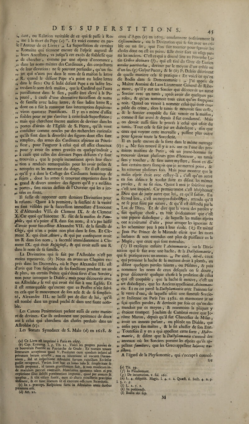 s» Cânt, ou Relation véritable de ce quife pafle à Ro- „ me à la mort du Pape (a) ”. Ht voici comme en par¬ le l’Auteur de ce Livre: „ La Superftition de certains » Romaihs qui tiennent encore de l’efprit augurai cfe s, leurs Anceftres, va jufqu’à cet excès de foiblerte que „ de chercher , comme par une efpece d’onomance » y> dans les noms memes des Cardinaux, des conjeétures j, de leur élévation: ne fe pouvant perfuader , qu’un fu- ,, jet qui n’aura pas dans le nom de fa maifon la lettre »> R. quand le défunt Pape n’a point eu ladite lettre „ dans le fien : Ou fi ledit défunt Pape a eu ladite let- „ tredans le nom de fa maifon, que le Cardinal qui l’aura „ pareillement dans le fien , puirte être élevé à la Pa- ,, pauté , à caufe d’une alternative fucceflion de noms ,, de famille avec ladite lettre, & fans ladite lettre R, „ dont on a fait la remarque fans interruption depuis en- ,, viron quatorze Pontificats. Il y en a meme d’aflez 3i foibles pour ne pas s’arrêter à cette feule Superftition ; „ mais qui cherchent encore matière de deviner dans les y, portes d’airain de l’Eglife de S. Pierre» qu’ils vont ,, confulter comme oracles par des recherches curieufts », qu’ils font dans la diverfité des figures dont elles font ,, remplies, des armes des Cardinaux afpirans au Pduti- „ ficat, pour l’augurer à celui qui eft affez chanceux „ pour y avoir fes armes gravées en quelqu’endroit , 3, à caufe que celles des derniers Papes défunts s’y font ,, trouvées , que le peuple incontinent après leur élec- », tion a rendues remarquables pour les avoir polies & st netoyées en les montrant du doigt. Et il eft certain j» qu’il y a dans le College des Cardinaux beaucoup de », fujets , dont les armes fe trouvent empreintes dans le s» grand & divers nombre des figures qu’il y a aufdites „ portes, fans aucun delfein de l’Ouvrier qui les a jet- ,j tées en fonte. Il fuffit de rapporter cette derniere Divination pour la réfuter. Quant à la première, la faufleté & la vanité en font vifibles par la fucceiïiori immédiate d’innocent X d’Alexandre VII. de Clement IX. & de Clement X. Car quoi qu’innocent X. fût de la maifon de Pam¬ phile y qui n’a point d’R dans fon nom, il n’a pas laifle d’avoir pour fuccefteur Alexandre VII. de la famille de Chigi t qui n’en a point non plus dans le fien. Et Cle¬ ment X. qui étoit Altieri, & qui par confequent avoit un R dans fon nom , a fuccedé immédiatement à Cle¬ ment IX. qui étoit Rofpigliojit & qui avoit aufli une R dans le nom de fa famille. La Divination qui fe fait par l’Aftrolabe n’eft pas moins reprouvée, (b) Nous en avons un Chapitre ex¬ près dans les Decretales, où le Pape Alexandre III. eft d’avis que l’on fufpende de fes fondions pendant un an & plus, un certain Prêtre qui s’étoit fer vi d’un Sorcier» non pour invoquer le Diable, mais pour découvrir avec un Aftrolabe ,• le vol qui avoit été fait à une Eglife. Et il eft remarquable qu’encore que ce Preftre n’eût fqivi en cela que le mouvement de fon zele & de fa fimplici- té, Alexandre III. ne laiffé pas de dire de lui, qu’il eft tombé dans un grand péché & dans une faute nota¬ ble. Les Canons Penitentiaux parlent aufli de cette manie* re de deviner. Car ils ordonnent une penitence de deux ans à celui qui cherchera des chofes perdues dans un Aftrolabe (c) : . Les Statuts Synodaux de S. Malo {d) en 1618. & • (а) Ce Livre eft imprimé à Paris en 16çç. (б) Cap. Extravag. 1. y. Tit. ai. Voici les propres paroles de ce Souverain Pontiie au Patriarche de Grade : Ex tuarum tenore litterarum accepimus cjuod V. Presbyter cum quodam infami ad privatum locum accefut , non ea intentione ut vocaret Dærno- nium , fed ut infpectione Aftrolabii furtum cujufdam Eccleiîæ poiTct recuperari. Verùm licet hoc ex bono zelo & fimplicitate fe fecifle proponat, id tamen graviïïimum fuit, 8cnon modicamin- de maculam peccati contraxit. Mandamus quatenus talem ei pro expiatione illius deliéti pccnitentiam imponas, quod per annum 8c amplius , h tibi vifum fuerit, eum ab altaris minifterio præcipias abftinere, 8c ex tune liberum fit ei exercere officium Sacerdotis. (c) In 1. præcept. Refpiciens furta in Aftrolabio annis duobus pœnitens erit. (d) Art. xi. 45 ceux d’Agen (e) en 1673. condamnent pofitivement lâ Ccfcmcmmtie , ou la Divination qui fe fait avec un cri¬ ble ou un fas , que l’on fait tourner pour fçavoir les chofes dont on eft en peine. Elle étoit fort en ufagepar mi les anciens. C’eftcequi a donné lieu au Proverbe La tin Cribro divinare (f), qui eft tiré du Grec de Lucien K07MVU tuenéu&Am , deviner par le moyen d’un crible ou d’un fas. (g) Gafpar Pucer, & le (h) P. Delrio décrivent de quelle maniéré cela fe pratique : Et voici ce qu’en dit Bodin dans fa Demonomanie : J’ai appris de „ Maître Antoine de Laon Lieutenant General de Ribe- ,» mont, qu’il y eut un Sorcier qui découvrit un autre „ Sorcier avec un tamis , après avoir dit quelques pa- „ rôles, & qu’on nommoit tous ceux qu’on foupçon- „ noit. Quand on venoit à nommer celui qui étoit cou-*, j, pable du crime, alors le tamis fe mouvoit fans cefie, „ & le Sorcier coupable du fait venoit en la maifon’ „ comme il fut avéré & depuis il fut condamné. Mais „ on devoit aurti faire le procès à celui qui ufoit du » tamis. Tout cela fe fait par art diabolique , afin que „ ceux qui voyent cette merveille » partent plus outre „ pour fçavoir toute la Sorcelerie. Il en parle encore de la forte dans le même ouvrage (/) i „ Me fuis trouvé il y a 20. ans en l’une des pre- „ nneres maifons de Paris , ou un jeune-homme fit „ mouvoir devant plufieurs gens d’honneur , un tamis „ fans y toucher , & fans autre myftere, finon en di- „ fant certains mots françois qneje ne mettrai point, & „ les réitérant plufieurs fois. Mais pour montrer que le „ malin efprit étoit avec ceftuy-là , c’eft qu’un autre st en fon abfence le voulut faire en difant les mêmes j, paroles , & ne fit rien. Quant à moi je foûtiens que „ c’eft une impiété. Car premièrement c’eft blafphemei? „ Dieu que de jurer autre que lui, ce qu’il faifoit. En „ fécond lieu, c’eft un moyen diabolique, attendu qu’il „ ne fe peut faire par nature, & qu’il eft défendu parla „ Loi de Dieu. Et de dire que la vertu des paroles y „ fait quelque chofe , en Voit évidemment que c’eft ss une piperie diabolique , de laquelle les malins efprits j, ont accoûtumé d’ufer , pour attraper les ignorans & j, les acheminer peu à peu à leur école, (kj Et même ,s Jean Pic Prince de la Mirande eferit que les mots „ barbares & non entendus ont plus de puiflance en la ,j Magie, que ceux qui font entendus. (/) Il explique enfuite l’Axiaomantie , ou la Divi¬ nation qui fe fait avec une hache, & la Datlyliomantie , quife pratique avec un anneau. „ Parainfi, dit-il, ceux „ qui prennent la hache & la mettent droit à plomb, eu „ difant quelques paroles laintes , ou Pfalmes, & puis „ nommant les noms de ceux defquels on fe doute» Si pour découvrir quelque chofe à la prolation de celui „ qui eft coupable , que la hache fe moüve, c’eft uu „ art diabolique, que les Anciensappelloient Axinoman- si fie. Et en cas pareil la Daüyliomantie avec l’anneau fur ,, le verre d’eau, de laquelle ufoit une fameufe Sorcie- ts re Italienne en Paris l’an 1562. en marmotant je ne „ fçai quelles paroles, & devinoit par fois ce qu’onde- „ mandoit par ce moyen » & neanmoins la plüpart y „ étoient trompez. Joachim de Cambrai recite queje- „ rôme Maron, depuis qu’il fut Chancelier de Milan, „ avoit un anneau parlant, ou plûtôt un Diable, qui „ enfin paya fou maître , & le fit charter de fon Etat. „ Toutefois il y en a qui appellent cette forte ,' Hydro¬ it mantie, & difent que la Daüyliornantie s’entend des ti anneaux où les Sorciers portent les efprits qu’ils ap- ,, pellent familiers, que les Grecs appellent Scttpovzç %*- tt p&povi;. A l’égard de la Phyfionomie, qui s’occupe à connoî- tre (•) Tit. 39- (/) In Pleudomant. {g) De incantation, v. fol. 16à'. (b) L. 4. difquifit. Magic. 1. 4. c. a. Quæft. G. Sect. 4. n. 9. 1. 3. c. y. (/) L. 2. c. 1. (k) In pofitionib. (/) Bodin ubi fup.