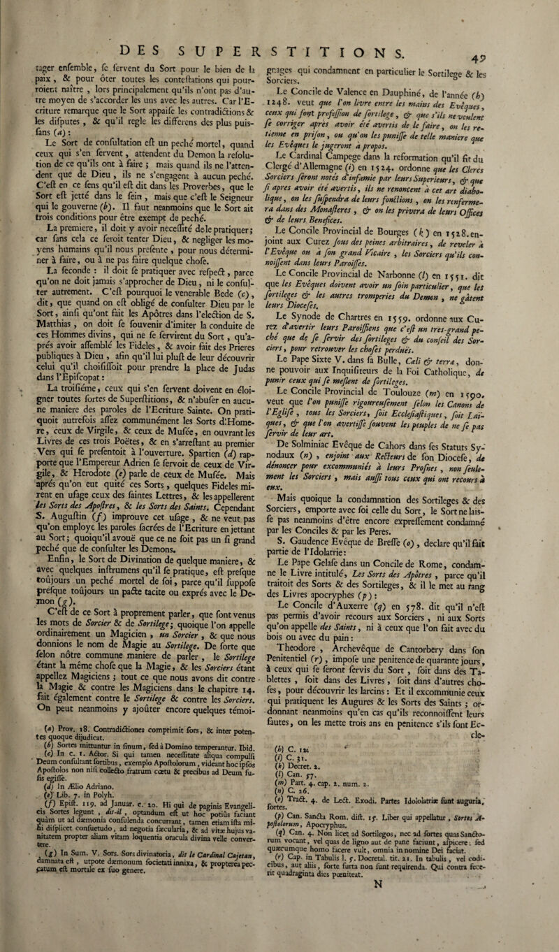 tager enfemble, fe fervent du Sort pour le bien de la paix, & pour ôter toutes les conteftations qui pour¬ raient naître , lors principalement qu’ils n’ont pas d’au¬ tre moyen de s’accorder les uns avec les autres. Car l’E¬ criture remarque que le Sort appaife les contradictions & les difputes , & qu'il réglé les difFerens des plus puis- fans (a) : Le Sort de confultation eft un péché mortel, quand ceux qui s’en fervent, attendent du Démon la refolu- tion de ce qu’ils ont à faire ; mais quand ils ne l’atten¬ dent que de Dieu , ils ne s’engagent à aucun péché. C’eft en ce fens qu’il eft dit dans lès Proverbes, que le Sort eft jette dans le fein , mais que c’eft le Seigneur qui le gouverne (b). Il faut neanmoins que le Sort ait trois conditions pour être exempt de péché. La première, il doit y avoir neceffité delepratiquer; car fans cela ce ferait tenter Dieu, & négliger les mo¬ yens humains qu’il nous prefente , pour nous détermi¬ ner à faire, ou à ne pas faire quelque chofe. La fécondé : il doit fe pratiquer avec refpeél, parce qu’on ne doit jamais s’approcher de Dieu, ni le conful- ter autrement. C’eft pourquoi le venerable Bede (c) , dit, que quand on eft obligé de confulter Dieu par le Sort, ainfi qu’ont fait les Apôtres dans l’ele&ion de S. Matthias , on doit fe fouvenir d’imiter la conduite de ces Hommes divins, qui ne fe fervirent du Sort, qu’a- prés avoir aflèmblé les Fideles, & avoir fait des Prières puoliques à Dieu , afin qu’il lui pluft de leur découvrir celui qu’il choififfoit pour prendre la place de Judas dans l’Èpifcopat : La troifiéme, ceux qui s’en fervent doivent en éloi¬ gner toutes fortes de Superftitions, & n’abufer en aucu¬ ne maniéré des paroles de l’Ecriture Sainte. On prati- quoit autrefois affez communément les Sorts d! Homè¬ re, ceux de Virgile, & ceux de Mufée, en ouvrant les Livres de ces trois Poètes, & en s’arreftant au premier Vers qui fe prefentoit à l’ouverture. Spartien (d) rap¬ porte que l’Empereur Adrien fe fervoit de ceux de Vir¬ gile, & Hérodote (e) parle de ceux de Mufée. Mais après qu’on eut quité ces Sorts, quelques Fideles mi¬ rent en ufage ceux des faintes Lettres, & les appelèrent les Sorts des Apojlres, & les Sorts des Saints. Cependant S. Auguftin (/) improuve cet ufage , & ne veut pas qu’on employé les paroles facrées de l’Ecriture en jettant au Sort; quoiqu’il avoue que ce ne foit pas un fi grand péché que de confulter les Démons. Enfin, le Sort de Divination de quelque maniéré, & avec quelques inftrumens qu’il fe pratique, eft prefque toujours un péché mortel de foi, parce qu’il fuppofe prefque toûjours un patfte tacite ou exprès avec le De- mon^). C’eft de ce Sort à proprement parler, que font venus les mots de Sorcier & de Sortilège; quoique l’on appelle ordinairement un Magicien , un Sorcier , & que nous donnions le nom de Magie au Sortilège. De forte que félon nôtre commune maniéré de parler , le Sortilège étant la meme choie que la Magie, & les Sorciers étant appeliez Magiciens ; tout ce que nous avons dit contre la Magie & contre les Magiciens dans le chapitre 14. fait également contre le Sortilège & contre les Sorciers. On peut neanmoins y ajouter encore quelques témoi- (4) Prov. 18. Contradi&iones comprimit fors, & inter poten- tes quoque dijudicat. (b) Sortes mittuntur in finum, fed à Domino temperantur. Ibid. W In c. 1. Adtor. Si qui tamen neceflitate aliqua compullî Deum confoltant fortibus, exemplo Apoftolorum, videanthoc ipfos Apoftolos non nifi colle&o t'ratrum cœtu & precibus ad Deum fu- fis egiflè. (J) In Ælio Adriano. (e) Lib. 7. in Polyh. (/) Epift. 119. ad Januar. e. 10. Hi qui de paginis Evangeli- cis Sortes legunt , dit-il , optandum eft ut hoc potiûs faciant quam ut ad daemoma confulenda concurrant, tamen etiamifta mi- ui diiplicet confuetudo, ad negotia faccularia, 8c ad vitas Hujus va- nitatem propter aliam vitam loquentia oracula divina velle conver- tere. {g) In Sum. V. Sors. Sors divinatoria, dit le Cardinal Cajetan, damnata eft , utpote dæmonum focietati innixa, 8c propterêa pec- pitum eft mortalc ex fuo generç. 4? gr.ages qui condamnent en particulier le Sortile°e & les Sorciers. b Le Concile de Valence en Dauphiné, de l’année (b) 1248. veut que l'on livre entre les mains des Evêques, ceux qui font profejfion de fortilege, & que s'ils ne veulent fe corriger apres avoir été avertis de le faire, on les re- tienne en prifin, ou qu'on les punijfe de telle maniéré que les Evêques le jugeront à propos. Le Cardinal Campege dans la reformation qu’il fit du Clergé d’Allemagne (i) en 1524. ordonne que les Clercs Sorciers feront notés d'infamie par leurs Supérieurs, & que fi apres avoir été avertis, ils ne renoncent a cet art diabo¬ lique, on les fufpendra de leurs fondions , on les renferme¬ ra dans des Monafieres , & on les privera de leurs Offices & de leurs Bénéfices. Le Concile Provincial de Bourges (k ) en 1528.en¬ joint aux Curez fous des peines arbitraires, de reveler à l'Evêque ou a fin grand Vicaire , les Sorciers qu'ils con- noijfent dans leurs Paroijfes. Le Concile Provincial de Narbonne (/) en 1551. dit que les Evêques doivent avoir un foin particulier, que les fortileges & les autres tromperies du Démon , ne gâtent leurs Diocefes. a Le Synode de Chartres en 1559. ordonne aux Cu¬ rez^ d'avertir leurs Paroifffens que c'efi un très-grand pé¬ ché que de fi fervir des fortileges & du confiil des Sor¬ ciers , pour retrouver les chofes perdues. Le Pape Sixte V. dans là Bulle, Cali & terra, don¬ ne pouvoir aux Inquifiteurs de la Foi Catholique, de punir ceux qui fe méfient de fortileges. Le Concile Provincial de Toulouze (m) en moo. veut que l'on punijfe rigoureufement filon les Canons de l'Eglife , tous les Sorciers, foit Ecclefiaftiques, fait Laï¬ ques , & que l'on avertiffe fouvent les peuples de ne fi pas fervir de leur art. r De Solminiac Evêque de Cahors dans fes Statuts Sy¬ nodaux (n) , enjoint aux Reiïeurs de fon Diocefe, de dénoncer pour excommuniés d leurs Profnes , non feule¬ ment les Sorciers , mais aujfi tous ceux qui ont recours h eux. Mais quoique la condamnation des Sortilèges & des Sorciers, emporte avec foi celle du Sort, le Sortnelais- fe pas neanmoins d’être encore expreflement condamné par les Conciles & par les Peres. S. Gaudence Evêque de Brelfe (0) , déclaré qu’il fait partie de l’Idolâtrie: Le Pape Gelafe dans un Concilede Rome, condam¬ ne le Livre intitule. Les Sorts des Apôtres , parce qu’il trairait des Sorts & des Sortilèges, & il le met au rang des Livres apocryphes (p): Le Concile d’Auxerre (q) en 578. dit qu’il n’eft pas permis d’avoir recours aux Sorciers , ni aux Sorts qu’on appelle des Saints, ni à ceux que l’on fait avec du bois ou avec du pain : Théodore , Archevêque de Cantorbery dans fon Penitentiel (r) , impofe une penitence de quarante jours, à ceux qui fe feront fervis du Sort , foit dans des Ta¬ blettes , foit dans des Livres, foit dans d’autres cho¬ fes , pour découvrir les larcins : Et il excommunie ceux qui pratiquent les Augures & les Sorts des Saints ; or¬ donnant neanmoins qu’en cas qu’ils reconnoifTent leurs fautes, on les mette trois ans en penitence s’ils font Ec- cle- (h) C. iv. fi) C. 31. (k) Decret. 4. (/) Can. 77. (m) Part. 4. cap. 2. num. 2. (n) C. 16. (O) Tra<ft. 4. de Le£t. Exodi. Partes Idololatri* font augurü, fortes. (P) Can. Sanflra Rom. dift. 17, Liber qui appellatur , Sortes A- pojiolorum, Apocryphus. (q) Can. 4. Non licet ad Sortilegos, nec ad fortes quas Sanébo- rum vocant, vel quas de ligno aut de pane faciunt, alpiccre : fed quæcumque homo facere vult, omnia in nomine Dei raciat. (r) Cap. in Tabulis 1. 7. Docretal. tit. 21. In tabulis , vel codi- cibus, aut aliis, forte furta non lunt requirenda. Qui contra fcce- tit quadraginta dies pœniteat. N _1
