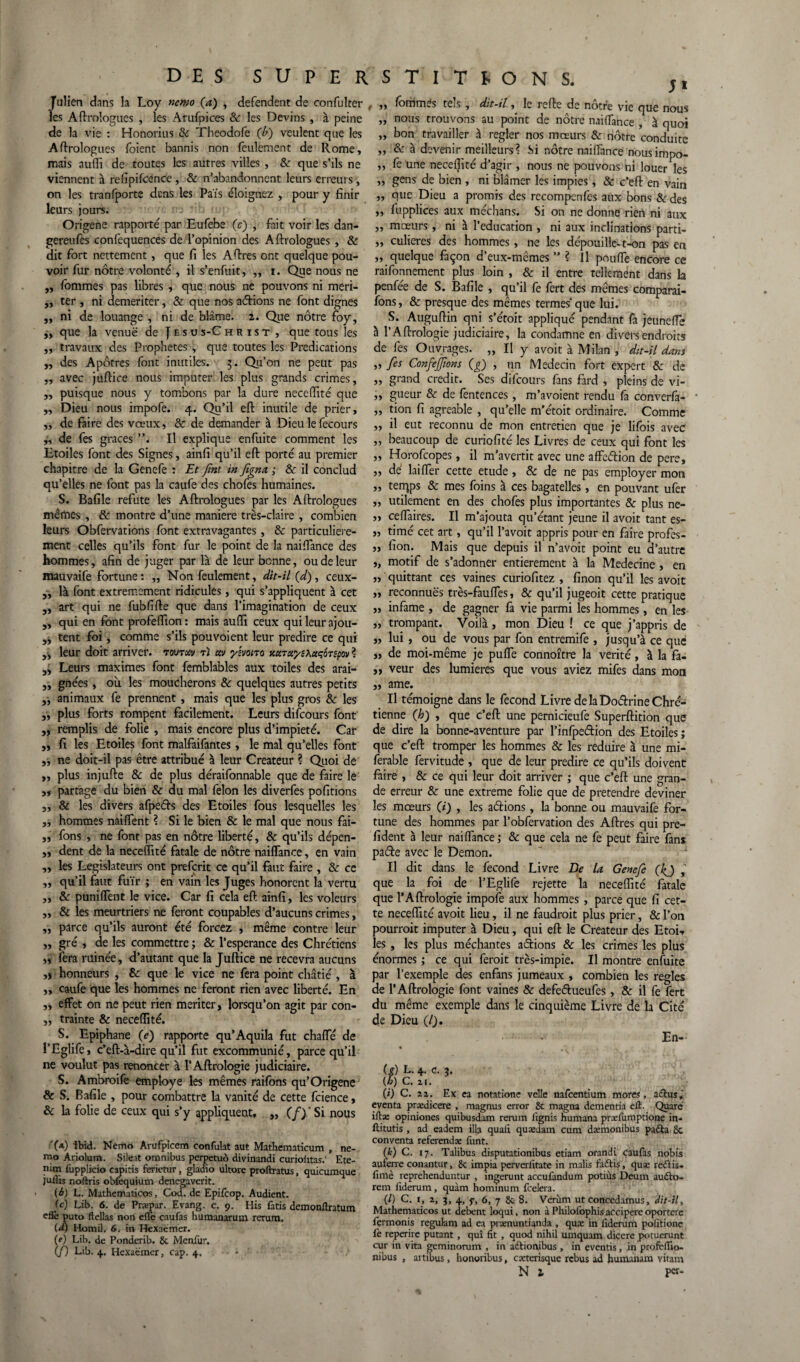 Julien dans la Loy nemo (a) , défendent de confulter les Aftrologues , les Arufpices 8c les Devins , à peine de la vie : Honorius & Theodofe (/>) veulent que les Aftrologues (oient bannis non feulement de Rome, mais nufli de toutes les autres villes, 8c que s’ils ne viennent à refipifcence, & n’abandonnent leurs erreurs , on les tranfporte dcns les Païs éloignez , pour y finir leurs jours. ne ' • ; Origene rapporté par Eufebe (c) , fait voir les dan- gereufes confequences de l’opinion des Aftrologues , & dit fort nettement, que fi les A (lires ont quelque pou¬ voir fur nôtre volonté , il s’enfuit, „ i. Que nous ne ,, fommes pas libres , que nous ne pouvons ni meri- ,, ter , ni demeriter, & que nos adions ne font dignes ,, ni de louange , ni de blâme. 2. Que nôtre foy, „ que la venue de J e s u s-C h r i s t , que tous les ,, travaux des Prophètes , que toutes les Prédications ,, des Apôtres font inutiles. 3. Qu’on ne peut pas „ avec juftice nous imputer les plus grands crimes, ,, puisque nous y tombons par la dure neceffité que ,, Dieu nous impofe. 4. Qu’il effc inutile de prier, „ de faire des vœux, & de demander à Dieu le fecours ,, de fes grâces Il explique enfuite comment les Etoiles font des Signes, ainfi qu’il eft porté au premier chapitre de la Genefe : Et fint in fign a ; 8c il conclud qu’elles ne font pas la caufe des chofes humaines. S. Bafile réfuté les Aftrologues par les Aftrologues mêmes , & montre d’une maniéré très-claire , combien leurs Obfervations font extravagantes, & particulière¬ ment celles qu’ils font fur le point de la naiffance des hommes, afin de juger par là de leur bonne, ou de leur mauvaife fortune: „ Non feulement, dit-il (d), ceux- „ là font extrêmement ridicules, qui s’appliquent à cet „ art qui ne fubfifte que dans l’imagination de ceux „ qui en font profeflion : mais auffi ceux qui leur ajou- tent foi, comme s’ils pou voient leur prédire ce qui ,, leur doit arriver, tovtw tî civ yzvoiTO xciTctyexctçoTtpov ? Leurs maximes font femblables aux toiles des arai- „ gnées, ou les moucherons & quelques autres petits 5, animaux fe prennent, mais que les plus gros & les „ plus forts rompent facilement. Leurs difcours font „ remplis de folie , mais encore plus d’impieté. Car ,, fi les Etoiles font malfaifantes, le mal qu’elles font „ ne doit-il pas être attribué à leur Créateur ? Quoi de ,, plus injufte 8c de plus déraifonnable que de faire le ,, partage du bien & du mal félon les diverfes pofitions „ & les divers afpeds des Etoiles fous lesquelles les „ hommes naiffent ? Si le bien & le mal que nous fai- ,, fons , ne font pas en nôtre liberté, 8c qu’ils dépen- ,, dent de la neceffité fatale de nôtre naiffance, en vain „ les Législateurs ont prefcrit ce qu’il faut faire , & ce „ qu’il faut fuir ; en vain les Juges honorent la vertu „ 8c puniffent le vice. Car fi cela eft ainfi, les voleurs „ & les meurtriers ne feront coupables d’aucuns crimes, „ parce qu’ils auront été forcez , même contre leur „ gré , de les commettre ; & l’esperance des Chrétiens „ fera ruinée, d’autant que la Juftice ne recevra aucuns ,j honneurs , 8c que le vice ne fera point châtié , à „ caufe que les hommes ne feront rien avec liberté. En ,, effet on ne peut rien mériter, lorsqu’on agit par con- „ trainte & neceffité. S. Epiphane O) rapporte qu’Aquila fut chaffé de l’Eglife, c’eft-à-dire qu’il fut excommunié, parce qu’il ne voulut pas renoncer à l’Aftrologie judiciaire. S. Ambroife employé les mêmes raifons qu’Origene 8c S. Bafile , pour combattre la vanité de cette fcience, & la folie de ceux qui s’y appliquent. „ (/) ' Si nous '(*) Ibid. Nemo Arufpicem confulat aut Mathematicum , ne¬ mo Ariolum. Sileat omnibus perpetuô divinandi curiofttas.' Ete- nim fupplicio capitis ferietur, gladio ultore proftratus, quicumque juiîis noftris obfcquium denegaverit. (é) L. Mathematicos, Cod. de Epifcop. Audient. (c) Lib. 6. de Præpar. Evang. c. 9. His fatis demonftratum eflè puto flellas non eflè caufas humanarum rerura, (d) Honiil. 6. in Hexaëmer. (e) Lib. de Ponderib. 8c Menfur. (J) Db. 4. Hexaëmer, cap. 4. - . ,, fommes te;s , dit-il, le refte de notre vie que nous „ nous trouvons au point de nôtre naiffance , à quoi „ bon travailler à regler nos mœurs & nôtre conduite „ & à devenir meilleurs? Si nôtre naiffance nousimpo- ,, neceffite d’agir , nous ne pouvons ni louer les „ gens de bien , ni blâmer les impies, & c’eft en vain „ que Dieu a promis des recompenfes aux bons &des „ fupplices aux médians. Si on ne donne rien ni aux „ mœurs , ni à l’éducation , ni aux inclinations parti- „ culieres des hommes, ne les dépouille-t-on pas en „ quelque façon d’eux-mêmes ” ? Il pouffe encore ce raifonnement plus loin , & il entre tellement dans la penfée de S. Bafile , qu’il fe fert des mêmes comparai- fons, 8c presque des mêmes termes’que lui. S. Auguftin qui s’étoit appliqué pendant (à jeuneffe à l’Aftrologie judiciaire, la condamne en divers endroits de fes Ouvrages. „ Il y avoit à Milan , dit-il dam „ fes Confejfions (g) , un Médecin fort expert 8c de „ grand crédit. Ses difcours fans fard , pleins de vi- „ gueur & de fentences, m’avoient rendu fa converfa- „ tion fi agréable , qu’elle m’étoit ordinaire. Comme „ il eut reconnu de mon entretien que je lifois avec ,, beaucoup de curiofité les Livres de ceux qui font les „ Horofcopes, il m’avertit avec une affedion de pere, „ dé laiffer cette etude , & de ne pas employer mon „ terrjps & mes foins à ces bagatelles, en pouvant ufer ,, utilement en des chofes plus importantes & plus ne- „ ceffaires. Il m’ajouta qu’étant jeune il avoit tant es- „ timé cet art, qu’il l’avoit appris pour en faire profes- „ fion. Mais que depuis il n’avoit point eu d’autre ,, motif de s’adonner entièrement à la Medecine , en „ quittant ces vaines curiofitez , finon qu’il les avoit „ reconnues très-fauffes, & qu’il jugeoit cette pratique „ infâme , de gagner fa vie parmi les hommes, en les „ trompant. Voilà , mon Dieu ! ce que j’appris de „ lui , ou de vous par fon entremife , jusqu’à ce que ,, de moi-même je puffe connoître la vérité, à la fa- ,, veur des lumières que vous aviez mifes dans mon „ ame. Il témoigne dans le fécond Livre delàDodrineChré¬ tienne (b) , que c’eft une pernicieufe Superftition que de dire la bonne-aventure par l’infpedion des Etoiles ; que c’eft tromper les hommes & les réduire à une mi- ferable fervitude , que de leur prédire ce qu’ils doivent faire , & ce qui leur doit arriver ; que c’eft une gran¬ de erreur & une extreme folie que de prétendre deviner les mœurs (i) , les adions, la bonne ou mauvaife for¬ tune des hommes par l’obfervation des Aftres qui pre- fident à leur naiffance; & que cela ne fe peut faire fans pade avec le Démon. Il dit dans le fécond Livre De la Genefe (kj , que la foi de l’Eglife rejette la neceffité fatale que l’Aftrologie impofe aux hommes , parce que fi cet¬ te neceffité avoit lieu , il ne faudrait plus prier, &l’on pourrait imputer à Dieu, qui eft le Créateur des Etoi-. les, les plus méchantes adions & les crimes les plus énormes ; ce qui ferait très-impie. Il montre enfuite par l’exemple des enfans jumeaux , combien les réglés de l’Aftrologie font vaines & defedueufes, & il fe fert du même exemple dans le cinquième Livre de la Cité de Dieu (/). En- • (s) L. 4. c. 3. (h) C. 21. (i) C. 22. Ex ca notntione velle nafeentium mores, aéhis,' eventa prædicere , magnus error 8c magna dementia eft. Quarë iftæ opiniones quibusdam rerum lïgnis humana præfumptione in- ftitutis, ad eadem ilia quali quædam cura dæmonibus paéta 8c con venta referendæ funt. (k) C. 17. Talibus disputationibus etiam orandi caufas nobis auferre conantur, 8c impia perverlitate in malis faétis, quæ reftis- lïmè reprehenduntur , ingerunt accufandum potiùs Deum auëto- rem liderum, quàm hommum fcelera. (/) C. 1, 2, 3, 4, f, 6, 7 8c 8. Verùm ut concedamus, dit-il, Mathematicos ut debent loqui, non à Philofophis accipere oportere fermonis régulant ad ea prænuntianda , quæ in liderum poiitione le reperire putant, qui fit , quod nihil umquam dicere potuerunt cur in vita geminorum , in adtionibus , in eventis, in profcflio- nibus , artibus, honwribus, cætcrisque rebus ad humanam vitam N 2. per-