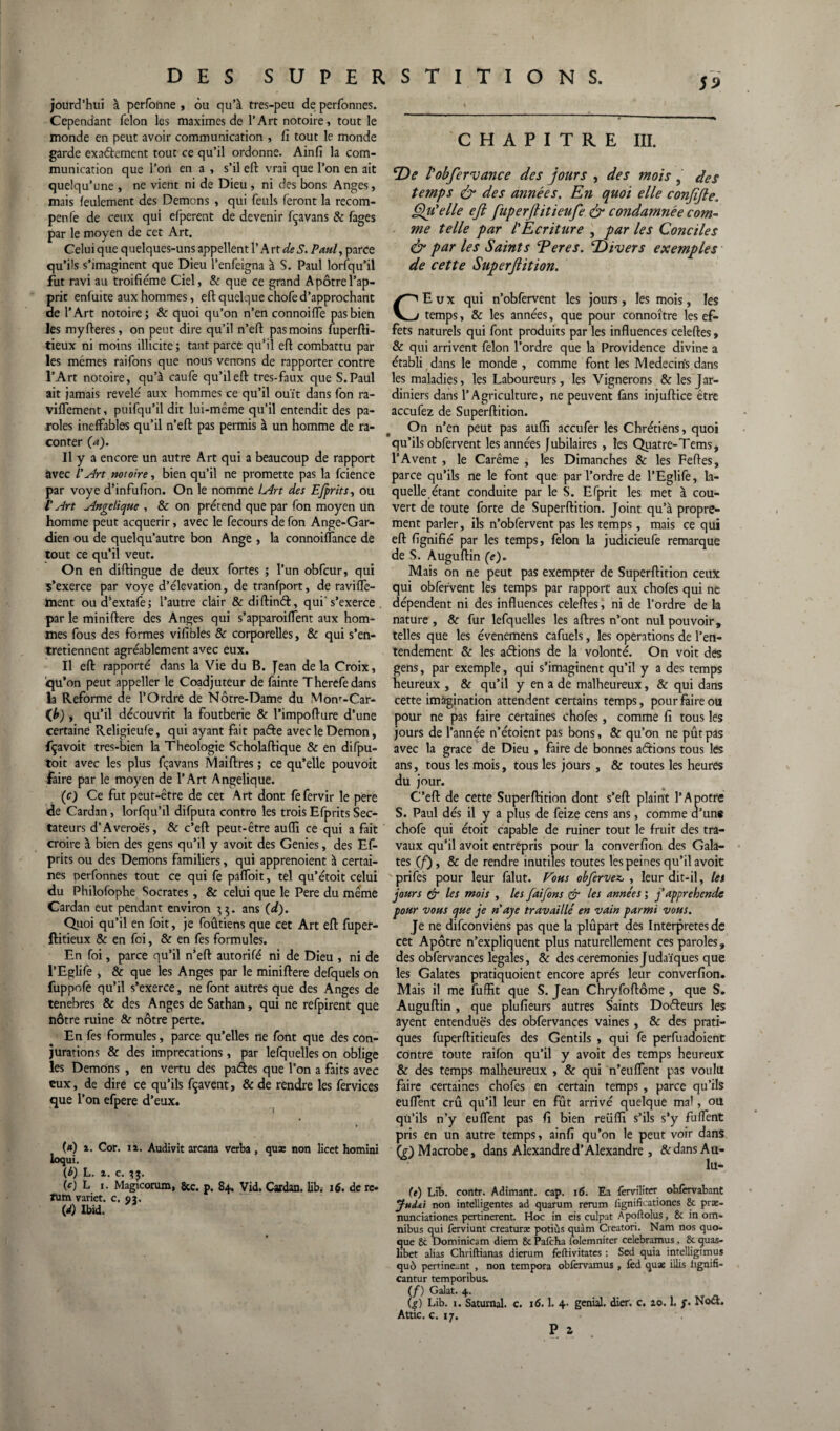CHAPITRE III. jourd’hui à perfcmne , ou qu’à tres-peu de perfonnes. Cependant félon les maximes de l’Art notoire, tout le monde en peut avoir communication , fi tout le monde garde exaétement tout ce qu’il ordonne. Ainfi la com¬ munication que l’on en a , s’il eft vrai que l’on en ait quelqu’une , ne vient ni de Dieu , ni des bons Anges, mais feulement des Démons , qui feuls feront la recom- penfe de ceux qui efperent de devenir fçavans & fages par le moyen de cet Art. Celui que q uelques-uns appellent l’A rt de S. Paul, parce qu’ils s’imaginent que Dieu l’enfeigna à S. Paul lorsqu'il fut ravi au troifiéme Ciel, & que ce grand Apôtrel’ap- pric enfuite aux hommes, efi; quelque chofe d’approchant ae l’Art notoire; & quoi qu’on n’en connoifle pas bien les myfteres, on peut dire qu’il n’eft pasmoins fuperfti- tieux ni moins illicite ; tant parce qu’il efi combattu par les mêmes raifons que nous venons de rapporter contre l’Art notoire, qu’à caufe qu’il efi: très-faux que S. Paul ait jamais révélé aux hommes ce qu’il ouït dans fon ra- viflement, puifqu’il dit lui-même qu’il entendit des pa¬ roles ineffables qu’il n’efi: pas permis à un homme de ra¬ conter (a). Il y a encore un autre Art qui a beaucoup de rapport avec /’ Art notoire, bien qu’il ne promette pas la fcience par voye d’infufion. On le nomme lArt des Efprits, ou l’Art Angélique , & on prétend que par fon moyen un homme peut acquérir, avec le fecours de fon Ange-Gar¬ dien ou de quelqu’autre bon Ange , la connoiflance de tout ce qu’il veut. On en diffingue de deux fortes ; l’un obfcur, qui s’exerce par voye d’élévation, de tranfport, de ravilTe- haent oud’extafe; l’autre clair &diftin&, qui's’exerce par le miniftere des Anges qui s’apparoiffent aux hom¬ mes fous des formes vifibles & corporelles, & qui s’en¬ tretiennent agréablement avec eux. Il eft rapporté dans la Vie du B. Jean de la Croix, qu’on peut appeller le Coadjuteur de fainte Therefedans la Reforme de l’Ordre de Notre-Dame du Monf-Car- qu’il découvrit la foutberie & l’impofture d’une certaine Religieufe, qui ayant fait pafte avec le Démon, fçavoit tres-bien la Théologie Scholaftique & en difpu- toit avec les plus fçavans Maiftres ; ce qu’elle pouvoir faire par le moyen de l’Art Angélique. (c) Ce fut peut-être de cet Art dont fefervir le pere cle Cardan, lorfqu’il difputa contre les trois Efprits Sec¬ tateurs d’Averoës, & c’eft peut-être aufli ce qui a fait croire à bien des gens qu’il y avoit des Genies, des Ef¬ prits ou des Démons familiers, qui apprenoient à certai¬ nes perfonnes tout ce qui fe paffoit, tel qu’étoit celui du Philofophe Socrates, & celui que le Pere du même Cardan eut pendant environ 55. ans (d). Quoi qu’il en foit, je foûtiens que cet Art efi: fuper- ftitieux & en foi, & en fes formules. En foi, parce qu’il n’efi autorifé ni de Dieu , ni de l’Eglife , & que les Anges par le miniftere defquels on fuppofe qu’il s’exerce, ne font autres que des Anges de tenebres & des Anges de Sathan, qui ne refpirent que nôtre ruine & nôtre perte. En fes formules, parce qu’elles ne font que des con¬ jurations & des imprécations, par lesquelles on oblige les Démons , en vertu des pades que l’on a faits avec eux, de dire ce qu’ils fçavent, & de rendre les fervices que l’on efpere d’eux. («) i. Cor. 11. Audivit arcana verba , quæ non licet homini loqui. (b) L. 2. c. (c) L I. Magicorum, 8tc. p. 84. Vid. Cardan, lib. 16. de rc- TUm variet. c. 03. (</) Ibid. De l'obfervance des jours , des mois , des temps & des années. En quoi elle confifie. Qu'elle eft fuperfiitieufe & condamnée com¬ me telle par l'Ecriture , par les Conciles & par les Saints Eeres. Divers exemples de cette Superflition. CEux qui n’obfervent les jours, les mois, les temps, & les années, que pour connoître les ef¬ fets naturels qui font produits par les influences celeftes, & qui arrivent félon l’ordre que la Providence divine a établi dans le monde , comme font les Medecirfs dans les maladies, les Laboureurs, les Vignerons & les Jar¬ diniers dans l’Agriculture, ne peuvent fans injuftice être accufez de Superftition. On n’en peut pas aufli accufer les Chrétiens, quoi qu’ils obfervent les années jubilaires , les Quatre-Tems, l’A vent , le Carême , les Dimanches & les Feftes, parce qu’ils ne le font que par l’ordre de l’Eglife, la¬ quelle étant conduite par le S. Efprit les met à cou¬ vert de toute forte de Superftition. Joint qu’à propre¬ ment parler, ils n’obfervent pas les temps, mais ce qui eft fignifié par les temps, félon la judicieufe remarque de S. Auguftin (c). Mais on ne peut pas exempter de Superftition ceux qui obfervent les temps par rapport aux choies qui ne dépendent ni des influences celeftes, ni de l’ordre de la nature , 8c fur lefquelles les aftres n’ont nul pouvoir, telles que les évenemens cafuels, les operations de l’en¬ tendement 8c les aéfions de la volonté. On voit des gens, par exemple, qui s’imaginent qu’il y a des temps heureux , & qu’il y en a de malheureux, & qui dans cette imagination attendent certains temps, pour faire ou pour ne pas faire certaines chofes, comme fi tous les jours de l’année n’étoient pas bons, & qu’on ne pût pas avec la grâce de Dieu , faire de bonnes aétions tous les ans, tous les mois, tous les jours , & toutes les heures du jour. C’eft de cette Superftition dont s’eft plaint l’Apôtre S. Paul dés il y a plus de feize cens ans, comme a’une chofe qui étoit capable de ruiner tout le fruit des tra¬ vaux qu’il avoit entrepris pour la converfion des Gala- tes (f), & de rendre mutiles toutes les peines qu’il avoit prifes pour leur falut. Vous obfervez, , leur dit-il, les jours fir les mois , les faifons & les années ; f appréhende pour vous que je n aje travaillé en vain parmi vous. Je ne difeonviens pas que la plupart des Interprètes de cet Apôtre n’expliquent plus naturellement ces paroles, des obfervances legales, & des ceremonies Judaïques que les Galates pratiquoient encore après leur converfion. Mais il me fuffit que S. Jean Chryfoftôme , que S. Auguftin, que plufieurs autres Saints Doéfeurs les ayent entendues des obfervances vaines , & des prati¬ ques fuperftitieufes des Gentils , qui fe perfuadoient contre toute raifon qu’il y avoit des temps heureux & des temps malheureux , & qui n’euflent pas voulu faire certaines chofes en certain temps , parce qu’ils euflent crû qu’il leur en fût arrivé quelque ma', ou qu’ils n’y euflent pas fi bien reüfli s’ils s’y fuffent pris en un autre temps, ainfi qu’on le peut voir dans (g)Macrobe, dans Alexandre d’Alexandre , ArdansAu- lu- (e) Lib. contr. Adimant. cap. 16. Ea ferviliter oblèrvabant Jud&i non intelligentes ad quarum rerum lîgnifLationcs St præ- nunciationes pertinerent. Hoc in eis culpat Apoftolus, 8t in om¬ nibus qui ferviunt creaturx potiùs quàm Creatori. Nam nos quo- que St Dominicam diem 8c Pafcha lolemniter celebramus, 8t quas- libet alias Chriftianas dierum feftivitates : Set! quia intelligimus quô pertïne_nt , non tempora obfervamus, lèd quae illis lignifi- cantur temporibus. (/) Galat. 4. (g) Lib. 1. Satumal. c. 16.1. 4. génial, dier. c. 20.1. f. Noël. Attic. c. 17.