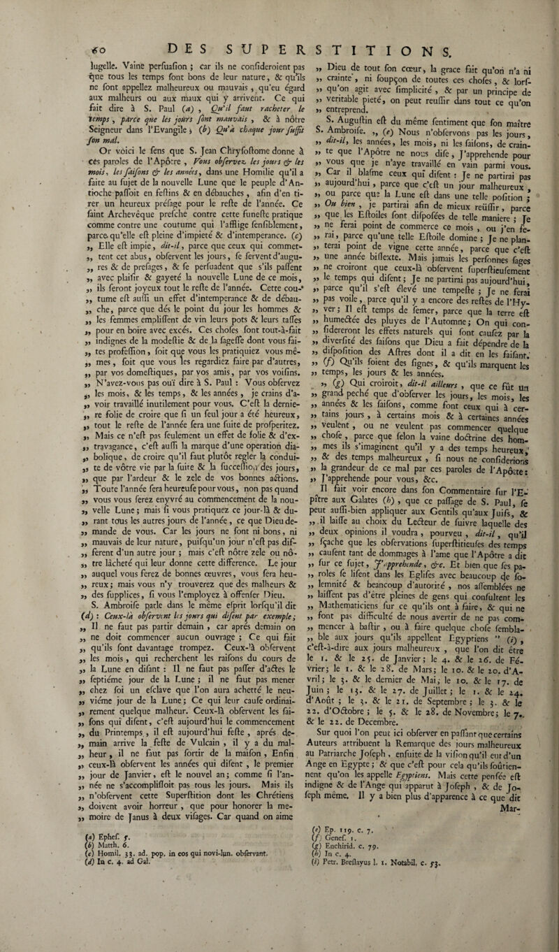 lugelle. Vaine perluafion ; car ils ne confïderoient pas que tous les temps font bons de leur nature, & qu’ils ne font appeliez malheureux ou mauvais , qu’eu égard aux malheurs ou aux maux qui y arrivenc. Ce qui fait dire à S. Paul (a) , Qu'il faut racheter le temps , parce que les jours font mauvais , & à nôtre Seigneur dans l’Evangile > (h) Ou'à chaque jour fufft fon mal. Or voici le fens que S. Jean Chryfoftome donne à ces paroles de l’Apôtre , Fous obfervez, les jours & tes mois, les faifons & les années, dans une Homilie qu’il a faite au fujet de la nouvelle Lune que le peuple d’An¬ tioche paffoit en feflins & en débauches, afin d’en ti¬ rer un heureux préfage pour le refte de l’année. Ce fâint Archevêque prefche contre cette funefte pratique comme contre une coutume qui l’afflige fenfiblement, parce, qu’elle eft pleine d’impieté & d’intemperance. (c) ,, Elle eft impie, dit-il, parce que ceux qui commet* ,, tent cet abus, obfervent les jours, fe fervent d’augu- „ res & de prefages, & fe perfuadent que s’ils paffent „ avec plaifîr & gayeté la nouvelle Lune de ce mois, ,, ils feront joyeux tout le refte de l’année. Cette cou-* ,, tume eft auffl un effet d’intemperance & de débau- „ che, parce que dés le point du jour les hommes & ,, les femmes empliffent de vin leurs pots & leurs taffes ,, pour en boire avec excès. Ces chofes font tout-à-fait „ indignes de la modeflie & de la fageffe dont vous fai- ,, tes profefflon, foit que vous les pratiquiez vous mê- „ mes, foit que vous les regardiez faire par d’autres, „ par vos domeftiques, par vos amis, par vos voifins. ,, N’avez-vous pas ouï dire à S. Paul : Vous obfervez j, les mois, & les temps, & les années, je crains d’a- „ voir travaillé inutilement pour vous. C’eft la dernie- „ re folie de croire que fi un feul jour a été heureux, ,, tout le refte de l’année fera une fuite de profperitez. j, Mais ce n’eft pas feulement un effet de folie & d’ex- „ travagance, c’eft auffl la marque d’une operation dia- ,, bolique, de croire qu’il faut plutôt regler la conduî- 3, te de vôtre vie par la fuite & la fucceffiondes jours, ,, que par l’ardeur & le zele de vos bonnes allions. ,, Toute l’année fera heureufe pour vous, non pas quand ,, vous vous ferez enyvré au commencement de la nou- „ velle Lune ; mais fi vous pratiquez ce jour-là & du- ,, rant tous les autres jours de l’année, ce que Dieude- „ mande de vous. Car les jours ne font ni bons, ni „ mauvais de leur nature, puifqu’un jour n’eft pas dif- ,, ferent d’un autre jour ; mais c’eft nôtre zele ou nô- „ tre lâcheté qui leur donne cette différence. Le jour ,, auquel vous ferez de bonnes œuvres, vous fera heu- „ reux; mais vous n’y trouverez que des malheurs & „ des fupplices, fi vous l’employez à offenfer Dieu. S. Ambroife parle dans le même efprit lorfqu'il dit (d) : Ceux-là obfervent les jours qui difent par exemple; ,, Il ne faut pas partir demain , car après demain on „ ne doit commencer aucun ouvrage ; Ce qui fait ,, qu’ils font davantage trompez. Ceux-’à obfervent „ les mois, qui recherchent les raifons du cours de ,, la Lune en difant : Il ne faut pas paffer d’ades le ,, feptiéme jour de la Lune ; il ne faut pas mener ,, chez foi un efclave que l’on aura achetté le neu- „ viéme jour de la Lune ; Ce qui leur caufe ordinai- ,, rement quelque malheur. Ceux-là obfervent les fai- ,, fons qui difent, c’eft aujourd’hui le commencement „ du Printemps., il eft aujourd’hui fefte , après de- „ main arrive la fefte de Vulcain , il y a du mal- ,, heur , il ne faut pas fortir de la maifon , Enfin ,, ceux-là obfervent les années qui difent , le premier „ jour de Janvier, eft le nouvel an; comme fi l’an- „ née ne s’accomplifloit pas tous les jours. Mais ils „ n’obfervent cette Superftition dont les Chrétiens ,, doivent avoir horreur , que pour honorer la me- „ moire de Janus à deux vifages. Car quand on aime (a) Ephef. f. (b) Matth. 6. (c) Homil. jj. ad. pop, in eos qui novi-lun. oWèrvant, (d) In c. 4. ad Gai. „ Dieu de tout fon cœur, la grâce fait qu’ori n’a ni „ crainte , ni foupçon de toutes ces chofes, & lorf- >» qu’on agit avec fimplicité , & par un principe de véritable pieté, on peut reuffir dans tout ce au’on „ entreprend. H S. Auguftin eft du même fentiment que fon maître S. Ambroife. ,, (e) Nous n’obfervons pas les jours, „ dit-tly les années, les mois, ni les faifons, de crain- „ te que 1 Apôtre ne nous dife, J’apprehende pour »’ YPUS ftue îe n’aye travaillé en vain parmi vous. „ Car il blafme ceux qui difent : Te ne partirai pas „ aujourd hui , parce que c’tft un jour malheureux , „ ou parce que la Lune eft dans une telle pofition ; „ Ou bien , je partirai afin de mieux reüffir , parce „ que les Eftoiles font difpofées de telle maniéré ; Je „ ne ferai point de commerce ce mois , ou j’en fe- „ rai, parce qu’une telle Eftoile domine ; Je ne plan- „ terai point de vigne cette année, parce que c’eft „ une année bifîexte. Mais jamais les perfonnes fa^es „ ne croiront que ceux-là obfervent fuperftieufement „ le temps qui difent; Je ne partirai pas aujourd’hui, „ parce qu’il s’eft élevé une tempefte ; Je ne ferai „ pas voile, parce qu’il y a encore des reftes de l’Hy- „ ver; Il eft temps de femer, parce que la terre eft „ hume&ée des pluyes de l’Automne; On qui con- „ fidereront les effets naturels qui font caufez par la » diverfité des faifons que Dieu a fait dépendre de la „ difpofition des Aftres dont il a dit en les faifanr.' » (f) Qy’ifc foient des fignes, & qu’ils marquent les „ temps, les jours & les années. ’> (?) Qui croirait, dit-il ailleurs , que ce fût un „ grand péché que d’obferver les jours, les mois, les „ années & les faifons, comme font ceux qui à cer- „ tains jours , à certains mois & à certaines années „ veulent, ou ne veulent pas commencer quelque „ chofe , parce que félon la vaine doétrine des hom- „ mes ils s’imaginent qu’il y a des temps heureux ' „ & des temps malheureux , fi nous ne confiderions „ la grandeur de ce mal par ces paroles de l’Apôüte ï „ J’apprehende pour vous, &c. ^ Il fait voir encore dans fon Commentaire fur l’E**' pître aux Galates (h) , que ce paffage de S. Paul, fe peut auffi-bien appliquer aux Gentils qu’aux Juifs,’ & » ü kûffe au choix du Lecteur de fuivre laquelle’des „ deux opinions il voudra , pourveu , dit-il, qu’il „ fçache que les obfervations fuperftitieufes des temps „ caufent tant de dommages à l’ame que l’Apôtre a dit „ fur ce fujet, J'appréhendé, &c. Et bien que fes pa- „ rôles fe lifent dans les Eglifes avec beaucoup eje fo- „ lemnité & beancoup d’autorité , nos affemblées ne „ laiffent pas d’être pleines de gens qui confulrent les ,, Mathématiciens fur ce qu’ils ont à faire, & qui ne ,, font pas difficulté de nous avertir de ne pas com- „ mencer à baftir , ou à faire quelque chofe fembla- „ ble aux jours qu’ils appellent Egyptiens ” (ï) , c’eft-à-dire aux jours malheureux , que l’on dit être le 1. & le 25. de Janvier; le 4. & le 26. de Fé¬ vrier; le 1. & le 28. de Mars; le 10. & le 20. d’A- vril; le 3. & le dernier de Mai; le 10. & le ry. de Juin; le 13. & le 27. de Juillet; le 1. & le 24. d’Août ; le 3. & le 21. de Septembre; le 3. & le 22. d’Odobre ; le 5. 6c le 28. de Novembre; le 7.. & le 22. de Décembre. Sur quoi l’on peut ici obferver en paffanrquecerrams Auteurs attribuent la Remarque des jours malheureux au Patriarche Jofeph , enfuite de la vifion qu’il eut d’un Ange en Egypte; & que c’eft pour cela qu’ilsfoûrien- nent qu’on les appelle Egyptiens. Mais cette penfée eft indigne & de l’Ange qui apparut à Jofeph , & de Jo¬ feph même. 11 y a bien plus d’apparence à ce que dit Mar- CO Ep. 119, c. 7. (f) Genef. j. (g) Enchirid. c. 79. (h) In c. 4. (Ô Petr. Breflayus 1. I. Notabil, c. f$.