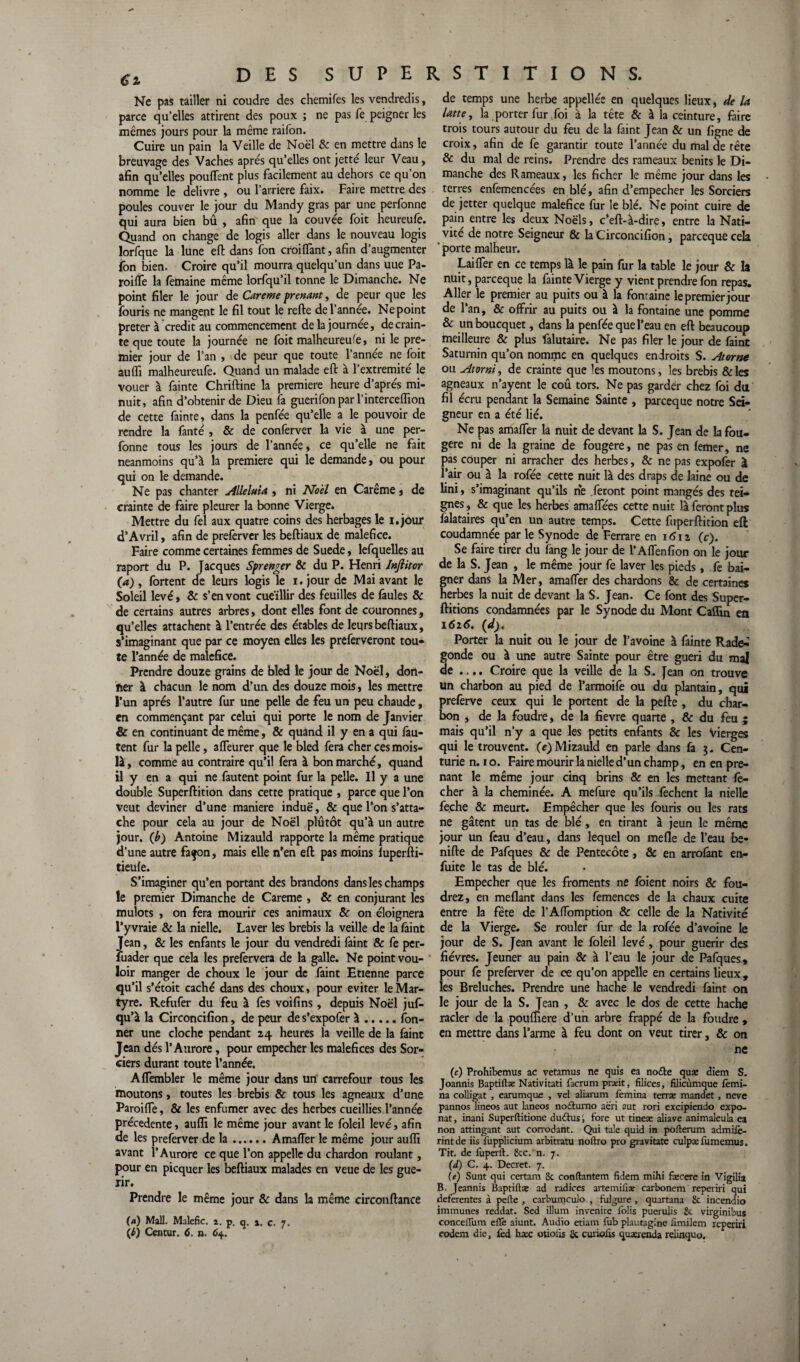 Ne pas tailler ni coudre des chemifes les vendredis, parce qu’elles attirent des poux ; ne pas fe peigner les mêmes jours pour la même raifon. Cuire un pain la Veille de Noël & en mettre dans le breuvage des Vaches apres qu’elles ont jette leur Veau, afin qu’elles pouffent plus facilement au dehors ce qu’on nomme le delivre , ou l’arriere faix. Faire mettre des poules couver le jour du Mandy gras par une perfonne qui aura bien bû , afin que la couvée foit heureufe. Quand on change de logis aller dans le nouveau logis lorfque la lune eft dans fon croiffant, afin d’augmenter fon bien. Croire qu’il mourra quelqu’un dans uue Pa- roiffe la femaine même lorfqu’il tonne le Dimanche. Ne point filer le jour de Careme prenant, de peur que les fouris ne mangent le fil tout le refte de l’annee. Ne point prêter à crédit au commencement de la journée, de crain¬ te que toute la journée ne foit malheureu'e, ni le pre¬ mier jour de l’an , de peur que toute l’année ne foit auffi malheureufe. Quand un malade eft à l’extremité le vouer à fainte Chriftine la première heure d’après mi¬ nuit, afin d’obtenir de Dieu fa guerifonpar l’interceffion de cette fainte, dans la penfée qu’elle a le pouvoir de rendre la fanté , & de conferver la vie à une per¬ fonne tous les jours de l’année, ce qu’elle ne fait neanmoins qu’à la première qui le demande, ou pour qui on le demande. Ne pas chanter Alléluia , ni Noël en Carême, de crainte de faire pleurer la bonne Vierge. Mettre du fel aux quatre coins des herbages le i.jour d’Avril, afin de preferver les beftiaux de maléfice. Faire comme certaines femmes de Suede, lefquelles au raport du P. Jacques Sprenger & du P. Henri Jnfiitor (a) , fortent de leurs logis le i. jour de Mai avant le Soleil levé, & s’en vont cueillir des feuilles de faules & de certains autres arbres, dont elles font de couronnes, qu’elles attachent à l’entrée des étables de leurs beftiaux, s’imaginant que par ce moyen elles les preferveront tou* te l’année de maléfice. Prendre douze grains de bled le jour de Noël, don- fier à chacun le nom d’un des douze mois, les mettre l’un apres l’autre fur une pelle de feu un peu chaude, en commençant par celui qui porte le nom de Janvier & en continuant de même, & quand il y en a qui fau¬ tent fur la pelle, affeurer que le bled fera cher ces mois- là, comme au contraire qu’il fera à bon marché, quand il y en a qui ne fautent point fur la pelle. Il y a une double Superftition dans cette pratique , parce que l’on veut deviner d’une maniéré induë, & que l’on s’atta¬ che pour cela au jour de Noël plutôt qu’à un autre jour, (b) Antoine Mizauld rapporte la même pratique d’une autre façon, mais elle n’en eft pas moins fuperfti- tieule. S’imaginer qu’en portant des brandons dans les champs le premier Dimanche de Careme , & en conjurant les mulots , on fera mourir ces animaux & on éloignera l’y vraie 8c la nielle. Laver les brebis la veille de la faint Jean, 8c les enfants le jour du vendredi faint & fe per¬ suader que cela les prefervera de la galle. Ne point vou¬ loir manger de choux le jour de faint Etienne parce qu’il s’étoit caché dans des choux, pour éviter le Mar¬ tyre. Refufer du feu à fes voifins, depuis Noël juf- qu’à la Circoncifion, de peur de s’expofer à.fon- ner une cloche pendant 24 heures la veille de la faint Jean dés l’Aurore, pour empecher les maléfices des Sor¬ ciers durant toute l’année. Affembler le même jour dans un carrefour tous les moutons, toutes les brebis & tous les agneaux d’une Paroiffe, & les enfumer avec des herbes cueillies l’année précédente, auffi le même jour avant le foleil levé, afin de les preferver de la.Amaffer le même jour auffi avant l’Aurore ce que l’on appelle du chardon roulant, pour en picquer les beftiaux malades en veue de les gué¬ rir. Prendre le même jour & dans la même circonftance (a) Mail. Malefic. a. p. q. », c. 7. (I) Centur, 6. a. 64. de temps une herbe appelles en quelques lieux, de la latte, la porter fur foi à la tête & à la ceinture, faire trois tours autour du feu de la faint Jean 8c un figne de croix, afin de fe garantir toute l’année du mal de tête & du mal de reins. Prendre des rameaux bénits le Di¬ manche des Rameaux, les ficher le même jour dans les terres enfemencées en blé, afin d’empecher les Sorciers de jetter quelque maléfice fur le blé. Ne point cuire de pain entre les deux Noëls, c’eft-à-dire, entre la Nati¬ vité de notre Seigneur & la Circoncifion, pareeque cela ' porte malheur. Laiffer en ce temps là le pain fur la table le jour & la nuit, pareeque la fainte Vierge y vient prendre fon repas. Aller le premier au puits ou à la fonraine le premier jour de l’an, 8c offrir au puits ou à la fontaine une pomme 8c unboucquet, dans la penfée que l’eau en eft beaucoup meilleure & plus falutaire. Ne pas filer le jour de faint Saturnin qu’on nomme en quelques endroits S. Atorne ou Atorniy de crainte que les moutons, les brebis &les agneaux n’ayent le coû tors. Ne pas garder chez foi du fil écru pendant la Semaine Sainte , pareeque notre Sei¬ gneur en a été lié. Ne pas amaffer la nuit de devant la S. Jean de la fou¬ gère ni de la graine de fougere, ne pas en lemer, ne pas couper ni arracher des herbes, & ne pas expofer à l’air ou à la rofée cette nuit là des draps de laine ou de fini, s’imaginant qu’ils rie feront point mangés des tei¬ gnes , & que les herbes amaffées cette nuit là feront plus falataires qu’en un autre temps. Cette fuperftition eft coudamnée par le Synode de Ferrare en idn (c). Se faire tirer du fang le jour de l’Affenfion on le jour de la S. Jean , le même jour fe laver les pieds, fe bai¬ gner dans la Mer, amaffer des chardons & de certain» herbes la nuit de devant la S. Jean. Ce font des Super- ftitions condamnées par le Synode du Mont Caffin en 1616. (d). Porter la nuit ou le jour de l’avoine à fainte Rade^ gonde ou à une autre Sainte pour être guéri du mal de .... Croire que la veille de la S. jean on trouve un charbon au pied de l’armoife ou du plantain, qui preferve ceux qui le portent de la pefte , du char¬ bon , de la foudre, de la fievre quarte , & du feu ; mais qu’il n’y a que les petits enfants 8c les Vierges qui le trouvent, (e) Mizauld en parle dans fa 3. Cen¬ turie n. 10. Faire mourir la nielle d’un champ, en en pre¬ nant le même jour cinq brins & en les mettant lé¬ cher à la cheminée. A mefure qu’ils fechent la nielle fe.che 8c meurt. Empêcher que les fouris ou les rats ne gâtent un tas de blé, en tirant à jeun le même jour un feau d’eau, dans lequel on mefle de l’eau be- nifte de Pafques & de Pentecôte, & en arrofant en- fuite le tas de blé. Empecher que les froments ne foient noirs 8c fou- drez, en méfiant dans les femences de la chaux cuite entre la fête de l’Affomption & celle de la Nativité de la Vierge. Se rouler fur de la rofée d’avoine le jour de S. Jean avant le foleil levé, pour guérir des fièvres. Jeûner au pain & à l’eau le jour de Pafques, pour fe preferver de ce qu’on appelle en certains lieux, les Breluches. Prendre une hache le vendredi faint on le jour de la S. Jean , & avec le dos de cette hache racler de la pouffiere d’un arbre frappé de la foudre , en mettre dans l’arme à feu dont on veut tirer, & on : , ne (c) Prohibemus ac vetamus ne quis ea no£te quæ diem S. Joannis Baptiftae Nativitati facrum pra:it, filices, filicùmque femi- na colligat , earumque , vel aliarum femina terrae mandet, neve pannos lineos aut laneos no&urno aëri aut rori excipiendo expo- nat, inani Superftitione dudtus fore ut tineæ aliave animaleula ea non attingant aut corrodant. Qui taie quid in pofterum admiie- rintde iis fupplicium arbitraux noftro pro giavitate culpæfumemus. Tit. de fuperft. 8cc. n. 7. (d) C. 4. Decret. 7. (e) Sunt qui certain 8c conftantem fidem mihi fæcere in Vigilia B. Jeannis Baptiftæ ad radices artemiiîæ carbonem reperiri qui deferentes à pefte , carbumculo , fulgure , quartana 8c incendio immunes reddat. Sed ilium invenire folis puerulis 8c virginibus conceflûm eflè aiunt. Audio etiam fub plautagine iimilem reperiri eodem die, fed hæc otioiis 8c curioixs quaaenda relinquo.