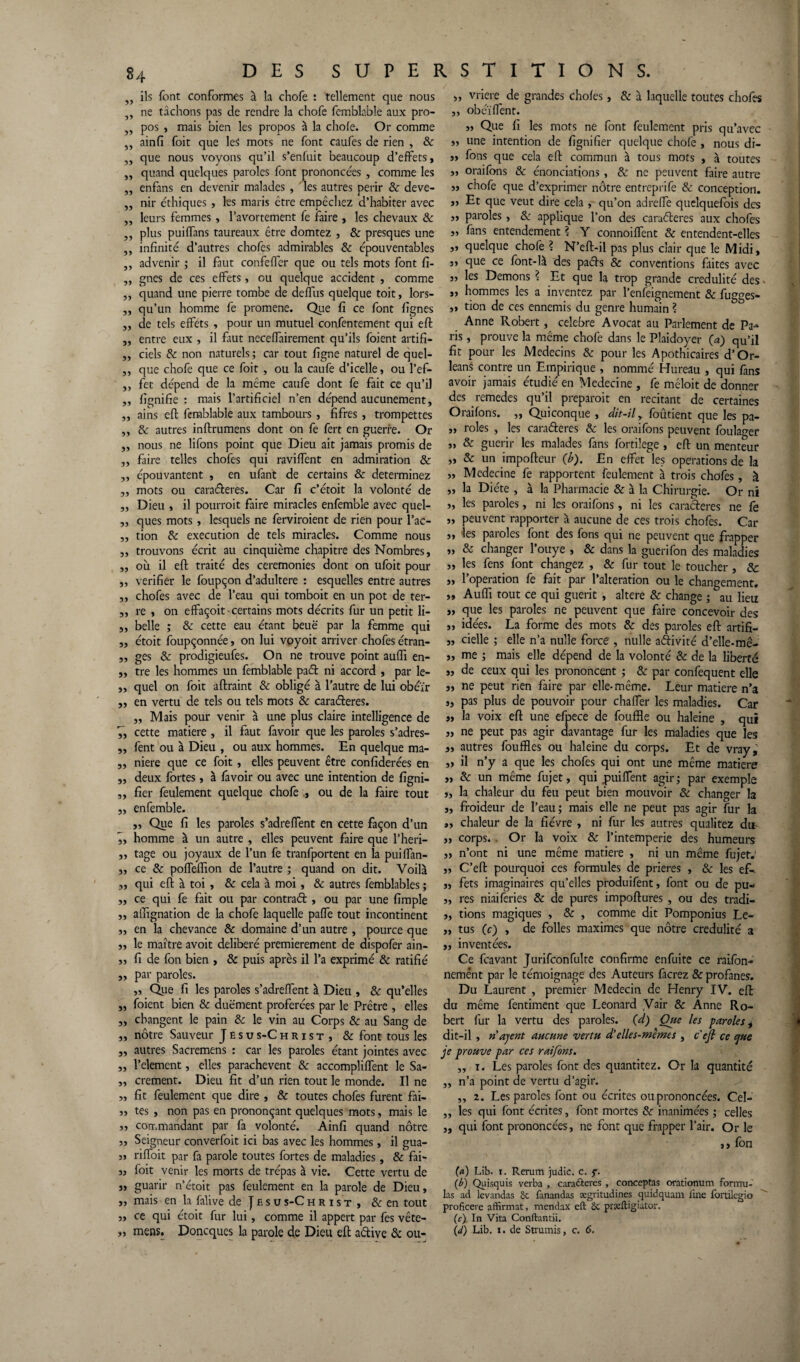 „ ils font conformes à la chofe : tellement que nous , ne tâchons pas de rendre la chofe femblable aux pro- 5) pos , mais bien les propos à la choie. Or comme „ ainfi foit que le$ mots ne font caufes de rien , & „ que nous voyons qu’il s’enfuit beaucoup d’effets, „ quand quelques paroles font prononcées , comme les „ enfans en devenir malades, les autres périr 8e deve- ,, nir éthiques , les maris ctre empêchez d’habiter avec „ leurs femmes , l’avortement fe faire , les chevaux 8e ,, plus puiffans taureaux être domtez , & presques une „ infinité d’autres chofes admirables 8e épouventables ,, advenir ; il faut confeffer que ou tels mots font fi- „ gnes de ces effets, ou quelque accident , comme ,, quand une pierre tombe de deflus quelque toit, lors- ,, qu’un homme fe promene. Que fi ce font lignes „ de tels effets , pour un mutuel confentement qui effc ,, entre eux , il faut neceffairement qu’ils foient artifi- „ ciels 8e non naturels ; car tout figne naturel de quel- ,, que chofe que ce foit , ou la caufe d’icelle, ou l’ef- ,, fet dépend de la même caufe dont fe fait ce qu’il „ lignifie : mais l’artificiel n’en dépend aucunement, ,, ains eft femblable aux tambours , fifres , trompettes ,, 8e autres inftrumens dont on fe fert en guerre. Or „ nous ne liions point que Dieu ait jamais promis de „ faire telles chofes qui raviffent en admiration 8e „ épouvantent , en ufant de certains 8e déterminez ,, mots ou caraéleres. Car fi c’étoit la volonté de „ Dieu , il pourrait faire miracles enfembîe avec quel- „ ques mots, lesquels ne ferviroient de rien pour l’ac- ,, tion 8e execution de tels miracles. Comme nous ,, trouvons écrit au cinquième chapitre des Nombres, ,, où il eft traité des ceremonies dont on ufoit pour ,, vérifier le foupçon d’adultere : esquelles entre autres ,, chofes avec de l’eau qui tomboit en un pot de ter- ,, re , on effaçoit • certains mots décrits fur un petit li- ,, belle ; 8e cette eau étant beuë par la femme qui ,, étoit foupçonnée, on lui voyoit arriver chofes étran- ,, ges 8e prodigieufes. On ne trouve point auffi en- ,, tre les hommes un femblable paét ni accord , par le- ,, quel on foit aftraint 8e obligé à l’autre de lui obéir „ en vertu de tels ou tels mots 8e caraéleres. ,, Mais pour venir à une plus claire intelligence de 7, cette matière , il faut favoir que les paroles s’adres- ,, fent ou à Dieu , ou aux hommes. En quelque ma- ,, niere que ce foit , elles peuvent être confiderées en „ deux fortes, à favoir ou avec une intention de figni- ,, fier feulement quelque chofe ., ou de la faire tout „ enfembîe. ,, Que fi les paroles s’adreftent en cette façon d’un ,, homme à un autre , elles peuvent faire que l’heri- ,, tage ou joyaux de l’un fe tranfportent en la puiflan- 3, ce 8e pofleffion de l’autre ; quand on dit. Voilà „ qui eft à toi , 8e cela à moi, 8e autres femblables ; „ ce qui fe fait ou par contraét , ou par une fimple ,, affignation de la chofe laquelle palfe tout incontinent s, en la chevance & domaine d’un autre , pource que 3, le maître avoit délibéré premièrement de dispofer ain- 3, fi de fon bien , 8e puis après il l’a exprimé 8e ratifié ,, par paroles. „ Que fi les paroles s’adreftent à Dieu , 8e qu’elles „ foient bien 8e duëment proférées par le Prêtre , elles „ changent le pain 8e le vin au Corps 8e au Sang de „ nôtre Sauveur Jésus-Christ, 8e font tous les 3, autres Sacremens : car les paroles étant jointes avec „ l’element, elles parachèvent 8e accompliflent le Sa- „ crement. Dieu fit d’un rien tout le monde. Il ne „ fit feulement que dire , 8e toutes chofes furent fai- „ tes , non pas en prononçant quelques mots, mais le „ commandant par fa volonté. Ainfi quand nôtre „ Seigneur converfoit ici bas avec les hommes, il gua- « riftoit par fa parole toutes fortes de maladies, & fai- 3, foit venir les morts de trépas à vie. Cette vertu de „ guarir n’étoit pas feulement en la parole de Dieu, „ mais en la falive de J e s u s-C hrist , & en tout „ ce qui étoit fur lui, comme il appert par fes vête- », mens. Doncques la parole de Dieu eft aétive & ou- ,, vriere de grandes choies, 8e à laquelle toutes chofes ,, obéïlfent. „ Que fi les mots ne font feulement pris qu’avec „ une intention de lignifier quelque chofe , nous di- ,, fons que cela eft commun à tous mots , à toutes „ oraifons 8e énonciations , 8e ne peuvent faire autre 3, chofe que d’exprimer nôtre entreprife 8e conception. „ Et que veut dire cela , qu’on adrelTe quelquefois des „ paroles , 8e applique l’on des caraéteres aux chofes „ fans entendement ? Y connoilfent & entendent-elles „ quelque chofe ? N’eft-il pas plus clair que le Midi, ,, que ce font-là des paéts & conventions faites avec „ les Démons ? Et que la trop grande crédulité des «. „ hommes les a inventez par l’enfeignement 8e fugges- 3, tion de ces ennemis du genre humain ? Anne Robert, célébré Avocat au Parlement de Pa¬ ris , prouve la même chofe dans le Plaidoyer (a) qu’il fit pour les Médecins 8e pour les Apothicaires d’Or¬ léans contre un Empirique , nommé Hureau , qui fans avoir jamais étudié en Medecine , fe méloit de donner des remedes qu’il préparait en recitant de certaines Oraifons. ,, Quiconque , dit-il y foûtient que les pa- „ rôles , les caraéteres 8e les oraifons peuvent foulager „ & guérir les malades fans fortiîege , eft un menteur „ 8e un impofteur (b). En effet''les operations de la „ Medecine fe rapportent feulement à trois chofes, à „ la Diète , à la Pharmacie & à la Chirurgie. Or ni „ les paroles, ni les oraifons, ni les caraéteres ne fe „ peuvent rapporter à aucune de ces trois chofes. Car „ les paroles font des fons qui ne peuvent que frapper „ & changer l’ouye , 8e dans la guerifon des maladies ,, les fens font changez , & fur tout le toucher, 8c „ l’operation fe fait par l’alteration ou le changement. „ Aufîi tout ce qui guérit , altéré & change ; au lieu „ que les paroles ne peuvent que faire concevoir des ,, idées. La forme des mots 8e des paroles eft artifi- „ cielle ; elle n’a nulle force , nulle aétivité d’elle-mê- ,, me ; mais elle dépend de la volonté 8e de la liberté „ de ceux qui les prononcent ; & par confequent elle „ ne peut rien faire par elle-même. Leur matière n’a „ pas plus de pouvoir pour chaffer les maladies. Car „ la voix eft une efpece de fouffle ou haleine , qui „ ne peut pas agir davantage fur les maladies que les », autres fouffles ou haleine du corps. Et de vray,’ ,, il n’y a que les chofes qui ont une même matière ,, 8e un même fujet, qui pui fient agir; par exemple „ la chaleur du feu peut bien mouvoir 8e changer la ,, froideur de l’eau; mais elle ne peut pas agir fur la „ chaleur de la fièvre , ni fur les autres qualitez du „ corps. . Or la voix & l’intemperie des humeurs „ n’ont ni une même matière , ni un même fujer.‘ „ C’eft pourquoi ces formules de prières , & les ef-. ,, fets imaginaires qu’elles produifent, font ou de pu- „ res niaiferies & de pures impoftures , ou des tradi- ,, fions magiques , 8e , comme dit Pomponius Le- „ tus (c) , de folles maximes que nôtre crédulité a „ inventées. Ce feavant Jurifconfulte confirme enfuite ce raifon- nemént par le témoignage des Auteurs facrez 8e profanes. Du Laurent , premier Médecin de Henry IV. eft du même fentiment que Leonard Vair 8e Anne Ro¬ bert fur la vertu des paroles, (d) Que les paroles, dit-il , nayent aucune vertu d’elles-mêmes , c'ejl ce que je prouve par ces raiforts. „ i. Les paroles font des quantitez. Or la quantité ,, n’a point de vertu d’agir. ,, 2. Les paroles font ou écrites ou prononcées. Cel- ,, les qui font écrites, font mortes 8e inanimées ; celles „ qui font prononcées, ne font que frapper l’air. Or le ,, fon (a) Lib. t. Rerum jjudic. c. f. (b) Quisquis verba , caraéteres , conceptas orationum formu¬ las ad levandas 5c fanandas ægritudines quidquam line fortilegio proficere affirmât, mendax eft 5c præftigiator. (c) In Vita Conftantii. (</) Lib. i. de Strumis, c. 6.
