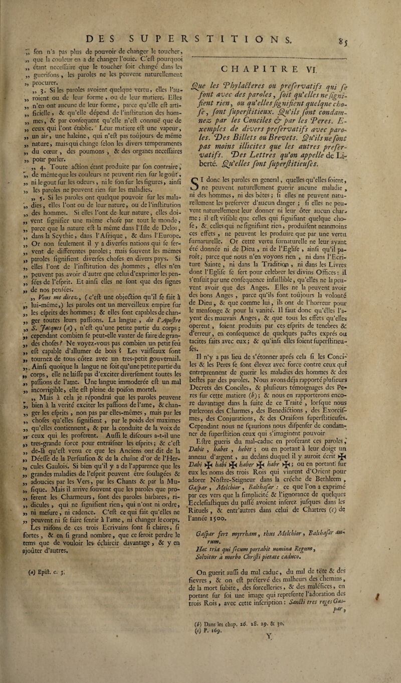 *5 CHAPITRE VI f, fon n’a pas plus de pouvoir de changer le toucher, „ que la couleur en a de changer l’ouie. C’eft pourquoi „ étant neceffaire que le toucher foit changé dans les „ guerifons, les paroles ne les peuvent naturellement „ procurer. „ 3. Si les paroles avoient quelque vertu, elles l’au- „ roient ou de leur forme , ou de leur matière. Elles ,, n’en ont aucune de leur forme, parce qu’elle eft arti- ,, ficielle , & qu’elle dépend de l’inftitution des hom- ,, mes, & par confequent qu’elle n’ell connue que de j, ceux qui l’ont établie. Leur matière eft une vapeur, „ un air, une haleine, qui n’eft pas toujours de même „ nature, mais qui change félon les divers tempéraments „ du coeur, des poumons , & des organes necelfaires „ pour parler. ,, 4. Toute aélion étant produite par fon contraire, 7, de même que les couleurs ne peuvent rien fur le goût, „ ni le goût fur les odeurs, ni le fon fur les figures, ainfi „ les paroles ne peuvent rien fur les maladies. ,, 5. Si les paroles ont quelque pouvoir fur les mala- dies, elles l’ont ou de leur nature, ou de l’inftitution „ des hommes. Si elles l’ont de leur nature , elles doi- „ vent lignifier une même chofe par tout le monde, if parce que la nature eft la même dans l’Ifle de Delos, „ dans la Scythie, dans l’Afrique , & dans l’Europe. ,, Or non feulement il y a diverfes nations qui fe fer- „ vent de differentes paroles ; mais fouvent les mêmes „ paroles lignifient diverfes chofes en divers pays. Si „ elles l’ont de l’inftitution des -hommes , elles n’en „ peuvent pas avoir d’autre que celui d’exprimer les pen- „ fées de l’efprit. Et ainfi elles ne font que des lignes „ de nos peniees. ,, Vous me direz,, ( c’eft une objeélion qu’il fe fait à „ lui-même,) les paroles ont un merveilleux empire fur 5, les efprits des hommes ; & elles font capables de chan- ,, ger toutes leurs pallions. La langue , dit l'Apoftre „ S. Jacques (a) , n’eft qu’une petite partie du corps 3 „ cependant combien fie peut-elle vanter de faire de gran- „ des chofes ? Ne voyez-vous pas combien un petit feu „ eft capable d’allumer de bois ? Les vaiffeaux font „ tournez de tous cotez avec un tres-petit gouvernail* Ainfi quoique la langue ne foit qu’une petite partie du „ corps, elle ne laiffe pas d’exciter diverfement toutes les 9, pallions de l’ame. Une langue immodérée eft un mal „ incorrigible, elle eft pleine de poifon mortel* „ Mais à cela je répondrai que les paroles peuvent l, bien à la vérité exciter les pallions de l’ame, & chan- ,, ger les efprits, non pas par elles-mêmes, mais par les „ chofes qu’elles lignifient , par le poids des maximes „ qu’elles contiennent, & par la conduite de la voix de 9r ceux qui les profèrent. Audi le difcours a-t-il une 9, tres-grande force pour entraifner les efprits ; & c’eft „ de-là qu’eft venu ce que les Anciens ont dit de la ,, Déeffe de la Perfuafion & de la chaîne d’or de l’Her- ,, cules Gaulois. Si bien qu’il y a de l’apparence que les „ grandes maladies de l’efprit peuvent être foulagées & „ adoucies par les Vers, par les Chants & par la Mu- „ fique. Mais il arrive fouvent que les paroles que pro- ,, ferent les Charmeurs, font des paroles barbares, ri- ,, dicules, qui ne lignifient rien, qui n’ont ni ordre, „ ni mefure, ni cadence. C’eft ce qui fait qu’elles ne „ peuvent ni fe faire fentir à l’ame, ni changer le corps. Les raifons de ces trois Ecrivains font fi claires, fi fortes, & en fi grand nombre, que ce feroit perdre le tems que de vouloir les- éçlaircir davantage , & y en ajoûter d’autres. (a) Epilt. c. 3; Que les Phylactères ou prefervatifs qui fi* font avec des paroles, foit qu'elles ne figni- fient rieny ou qu'ellesfignifient quelque cho¬ fe, font fuperfiitieux. Qu'ils font condam¬ nez» par les Conciles & par les Peres. E- xemples de divers prefervatifs avec paro¬ les. E)es Billets ou Brevets. Qu'ils ne font pas moins illicites que les autres prefer¬ vatifs. ‘Des Lettres qu'on appelle de Li¬ berté. QiCelles font fuperftitietifes. SI donc les paroles en general, quelles qu’elles foient, ne peuvent naturellement guérir aucune maladie , ni des hommes, ni des bêtes ; fi elles ne peuvent natu¬ rellement les preferver d’aucun danger ; fi elles ne peu¬ vent naturellement leur donner ni leur ôter aucun char¬ me ; il eft vifible que celles qui lignifiant quelque cho¬ fe, &, celles qui ne fignifiant rien, produifent neanmoins ces effets , ne peuvent les produire que par une vertu furnarurelle. Or cette vertu furnaturelle ne leur ayant été donnée ni de Dieu , ni de l’Eglife , ainfi qu’il pa- roît; parce que nous n’en voyons rien , ni dans l’Ecri¬ ture Sainte , ni dans la Tradition , ni dans les Livres dont l’Eglife fe fert pour celebrer les divins Offices : il s’enfuit par une confequence infaillible, qu’elles ne la peu¬ vent avoir que des Anges. Elles ne la peuvent avoir des bons Anges , parce qu’ils font toûjours la volonté de Dieu, & que comme lui, ils ont de l’horreur pour le menfonge & pour la vanité. Il faut donc qu’elles Pa¬ yent des mauvais Anges, & que tous les effets qu’elles opèrent , foient produits par ces efprits de tenebres & d’erreur, en confequence de quelques pactes exprès ou tacites faits avec eux 3 & qu’infi elles foient fuperftitieu- fes. Il n’y a pas lieu de s’étonner après cela fi les Conci¬ les & les Peres fe font élevez avec force contre ceux qui entreprennent de guérir les maladies des hommes & des belles par des paroles. Nous avons déjà rapporté plufieurs Decrets des Conciles, & plufieurs témoignages des Pe¬ res fur cette matière (b) ; & nous en rapporterons enco¬ re davantage dans la fuite de ce Traité , lorfque nous parlerons des Charmes, des Benediétions , des Exorcif- mes, des Conjurations, & des Oraifons fuperftitieufes. Cependant nous ne figurions nous difpenfer de condam¬ ner de fuperftition ceux qui s’imaginent pouvoir Eftre guéris du mal-caduc en proférant ces paroles,’ Habit , habet , hebèt ; ou en portant à leur doigt un anneau d’argent , au dedans duquel il y auroit écrit Dabi * habi * haber * habr 3 ou en portant! fur eux les noms des trois Rois qui vinrent d’Orient pour adorer Noftre-Seigneur dans la crèche de Bethleem , Gajpar , Melcbior , Balthafar : ce que l’on a exprimé par ces vers que la fimplicité & l’ignorance de quelques Ecclefiaftiques du paffé avoient inferez jufques dans les Rituels, & entr’autres dans celui de Chartres (c) de l’année 1500. Gajpar fert mjrrham, thus Melchior, Balthafar att* mm. Jrfac tria qui fecum portabit nomma Rcgum, Solvitur à morbo Chrijli pietate caduco. On guérit auffi du mal caduc, du mal de tête 8c des fievres , & on eft préfervé des malheurs des chemins, de la mort fubite, des forcelleries, 8c des maléfices, en portant fur foi une image qui reprefênte 1 adoration des trois Rois, avec cette infcription: Santli très regesGa»~ (b) Dans les chap. 16- î8. 29. 8c 30. (0 l69• /