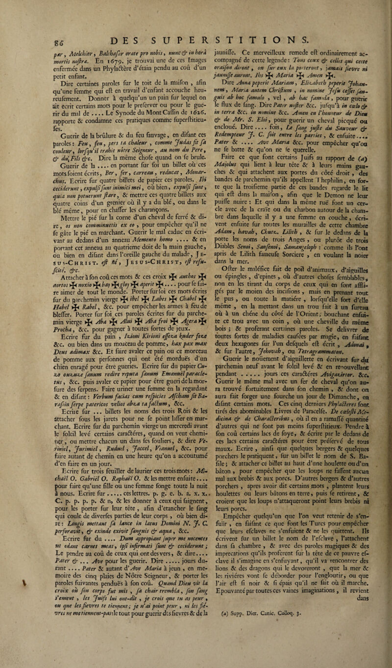 par, Melchlor, Balthafiar orate pro nobis, nunc ç’r in hûra mortis noflr<e. En 1679. je trouvai une de ces Images enfermée dans un Phylaétère d’étain pendu au coû d’un petit enfant. Dire certaines paroles fur le toit de la maifon , afin qu’une femme qui eft en travail d’enfant accouche heu- reufement. Donner à quelqu’un un pain fur lequel on ait écrit certains mots pour le preferver ou pour le gué¬ rir du mal de .... Le Synode du Mont Caflin de 1626. rapporte & condamne ces pratiques comme fuperftitieu- fes. Guérir de la brûlure ôc du feu fauvage, en difant ces paroles: Feu, feu, per s ta chaleur , comme Judas fit fa couleur, lorfiqu'il trahit nôtre Seigneur, au nom du Pere, fi <du\ Fils fie. Dire la même chofe quand on fe brûle. Guérir de la .... en portant fur foi un billet ou ces mots foient écrits, Ber, fer, carreau , reducat, Monar- chus. Ecrire fur quatre billets de papier ces paroles. Ibi ceciderunt, expulfifiant inimici met, où bien, expulfi fiunt, quia non potuerunt fi are, & mettre ces quatre billets aux quatre coins d’un grenier où il y a du blé, ou dans le blé même, pour en chaffer les charançons. Mettre le pié fur la corne d’un cheval de ferré & di¬ re , os non comminuetis ex eo > pour empecher qu’il ne fe gâte le pié en marchant. Guérir le mal caduc en écri¬ vant au dedans d’un anneau Memento homo .... & en portant cet anneau au quatrième doit de la main gauche , ou bien en difant dans l’oreille gauche du malade, J e- s u s-Christ. eft fié y Jesus-Christ, eft refu- ficité. fie. Attacher à fon coû ces mots & ces croix authos aortos * noxio b a) é^igloj aperit >>[<.... pour fe fai¬ re aimer de tout le monde. Porter furfoi ces mots écrits fur du parchemin vierge ibel Labes Chabel ►£< Habel * Rabel, &c. pour empêcher les armes à feu de bleffer. Porter fur foi ces paroles écrites fur du parche¬ min vierge * Aba * Alui >J< Ab a froi Agera >J< Procha, Ôcc. pour gagner à toutes fortes de jeux. Ecrire fur du pain , JzJoni Kiriorii effez,a kuder feze ôcc. ou bien dans uu moaceau de pomme, hax pax max Deus adimax &c. Et faire avaler ce pain ou ce morceau de pomme aux perfonnes qui ont été mordues d’un chien enragé pour être gueries. Ecrire fur du papier C«- z.o ouzjuz-e fianum redire reput a fianum Emanuèl paracle- tus y ôcc. puis avaler ce papier pour être guéri de la mor- fure des ferpens. Faire uriner une femme en la regardant & en difant: Verbumfacias cum refpicies AfichamJitBa- rafiin fierpe patericos velios abza ta faélum, ôcc. Ecriie fur ... billets les noms des trois Rois ôc les attacher fous les jarets pour ne fe point hlfer en mar¬ chant. Ecrire fur du parchemin vierge un mercredi avant le foleil levé certains caraéléres, quand on veut chemi¬ ner, ou mettre chacun un dans fes fouliers, & dire Ve- r in tel, Jurimiel, Ruducl, Jaccel, Fianuel, &c. pour faire autant de chemin en une heure qu’on a accoutumé d’en faire en un jour. Ecrire fur trois feuiller de laurier ces trois mots: Mi¬ chael O. Gabriel O. Raphaël O. ôc les mettre enfuite.... pour faire qu’une fille ou une femme fonge toute la nuit à nous. Ecrire fur.ces lettres, p. g. e. b. a. x. x.. C. p. p. p. p. & n, & les donner à ceux qui faignent, pour les porter fur leur tête , afin d’etancher le fang qui coule de diverfes parties de leur corps , où bien di¬ re: Longis mettant fia lance in latus Domini Ab. J. C. perforavit, (fi exinde exivit fianguis (fi aqua, &c. Ecrire fur du .... Dum appropiant Juper me nocentes ut edant carnes meas, ipfi infirmati fiunt (fi ceciderunt ; Le pendre au coû de ceux qui ont des vers, ôc dire.... Pater (fi ... Ave pour les guérir. Dire.jours du¬ rant .... Pater ôc autant d'Ave Adaria à jeun , en mé¬ moire des cinq plaies de Nôtre Seigneur, & porter les paroles fuivantes pendues à fon coû. Quand Dieu vit la croix ou fon corps fut mis , fa chair trembla, fon fang s'emeut , les Juifs lui ont-dit , je crois que tu as peur , ou qne les fievres te tiennent ; je n'ai point peur , ni les fiè¬ vres ne me tiennent-pas:h tout pour guérir des fievres & de la jauniiïe. Ce merveilleux remede eft ordinairement ac¬ compagné de cette legende: Tous ceux (fi celles qui cette oraifion diront, ou Jur eux la porteront, jamais fievre ni jaumjje auront. Jhs >J« Maria * Amen Dire Anna peperit Mariam, Elisabeth peperit Johan- nem, Maria autem Cbriflum , in nomine Jefiu ceffet fan- guis ab hoc famulo , vel , ab hac fam’ila , pour guérir le flux de fang. Dire/W<r nofier &c. jufqu’à in coda fi in terra &c. in nomine ôcc. Amen en l'honneur de Dieu fi de Mr. S. Eloi, pour guérir un cheval picqué ou encloue. Dire • •. • fois, Le fang jufie du Sauveur tfi Rédempteur J. C. fioit entre les parties , & enfuite.... Pater 8c .... Ave Maria Ôcc. pour empêcher qu’oa ne fe batte & qu’on ne fe querelle. Faire ce que font certains Juifs au rapport de (a) Majolus qui lient à leur tête Ôc à leurs mains gau¬ ches & qui attachent aux portes du côté droit , des bandes de parchemin qu’ils appellent Thephilin, en for¬ te que la troifieme partie de ces bandes regarde le lit qui eft dans la maifon , afin que le Démon ne leur piaffe nuire : Et qui dans la même rue font un cer¬ cle avec de la craïe ou du charbon autour de la cham¬ bre dans laquelle il y a une femme en couche, écri¬ vent enfuite fur toutes les murailles de cette chambre Adam, havah, Chutz.. Lilith , ôc fur le dedans de la potte les noms de trois Anges , ou plutôt de trois Diables Senoiy Sanfienoiy Samangeloph : comme ils l'ont apris de Lilith fameufe Sorcière , en voulant la noier dans la mer. Ofter le maléfice fait de poil d’animaux, d’aiguilles ou épingles, d’epines, où d’autres chofes fembiables, non en les tirant du corps de ceux qui en font affli¬ gés par le moien des incifions, mais en prenant tout le pus , ou toute la matière , lorfqu’elle fort d’elle même , en la mettant dans un trou fait à un fureau où â un chêne du côté de l’Orient; bouchant enfuî- te ce trou avec un coin , où une cheville du même bois ; ôc proférant certaines paroles. Se délivrer de toutes fortes de maladies caufées par magie, en faifâne deux hexagones fur l’un defquels eft écrit , Adonat, ôc fur l’autre, Jéhovah, ou Tetragrammaton. Guérir le noüement d’aiguillette en écrivant furda' parchemin neuf avant le foleil levé ôc en reoouvellant pendant.jours ces caraétéres Avigazàrtor. Ôcc. Guérir le même mal avec un fer de cheval qu’on au¬ ra trouvé fortuitement dans fon chemin , & dont on aura fait forger une fourche un jour de Dimanche, en difant certains mots. Ces cinq derniers Phylafteres font tirés des abominables Livres de Paracelfe. De cœlefiiMe- dicina fi de CharaÜeribus, où il en a ramalfé quantité d’autres qui ne font pas moins fuperftitieux. Pendre à fon coû certains lacs de foye, & écrire p3r le dedans de ces lacs certains caraéléres pour être préfervé de tous maux. Ecrire , ainfi que quelques bergers ôc quelques porchers le pratiquent, fur un bil'et le nom de S. Ba- file; ôc attacher ce billet au haut d’une houlette ou d’un bâton , pour empêcher que les loups ne faffent aucun mal aux brebis Ôc aux porcs. D’autres bergers ôc d’autres porchers , apres avoir dit certains mots , plantent leurs houlettes ou leurs bâtons en terre, puis fe retirent, & croient que les loups n’attaqueront point leurs brebis ni leurs porcs. Empêcher quelqu’un que l’on veut retenir de s’en¬ fuir , en faifant ce que font les Turcs pour empêcher que leurs efclaves ne s’enfuient ôc ne les quittent. Ils écrivent fur un billet le nom de l’efclave , l’attachent dans fa chambre , & avec des paroles magiques ôc des imprécations qu’ils profèrent fur la tête de ce pauvre ef- clave il s’imagine en s’enfuyant, qu’il va rencontrer des lions ôc des dragons qui le dévoreront , que la mer Ôc les rivières vont fe déborder pour l’engloutir, ou que l’air eft fi noir ôc fi épais qu’il ne fait où il marche. Epouvanté par toutes ces vaines imaginations, il revient dans (a) Supp. Dier. Came, Colloa. 3.
