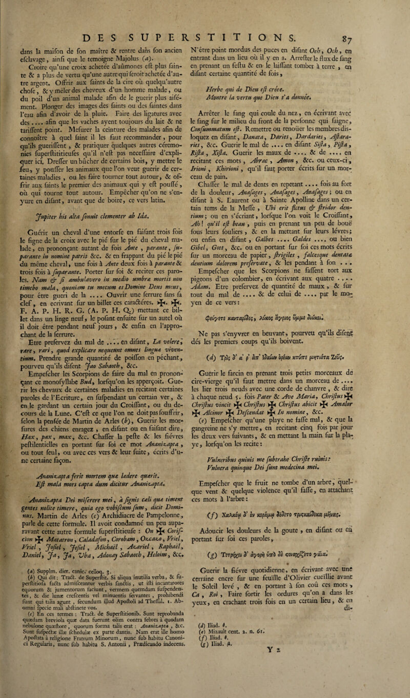 dans la maifon de fon maître & rentre dans fon ancien efclavage, ainfi que le témoigné Majolus (a). Croire qu’une croix achetée d’aûmones eft plus fain- te & a plus de vertu qu’une autre qui ferait achetée d’au¬ tre argent. Offrir aux faints de la cire où quelqu’autre chofe, 8c y mêler des cheveux d’un homme malade, ou du poil d’un animal malade afin de le guérir plus aifé- ment. Plonger des images des faints ou des faintes dans l’eau afin d’avoir de la pluie. Faire des ligatures avec des.... afin que les vaches ayent toujours du lait 8c ne tarifent point. Mefurer la ceinture des malades afin de connoître à quel faint il les faut recommander, pour qu’ils gueriffent , 8c pratiquer quelques autres cérémo¬ nies fuperftititieufes qu’il n’eft pas neceffaire d’expli¬ quer ici. Dreffer un bûcher de certains bois, y mettre le feu, y pouffer les animaux que l’on veut guérir de cer¬ taines maladies , ou les faire tourner tout autour, 8c of¬ frir aux faints le premier des animaux qui y eft pouffé, où qui tourne tout autour. Empêcher qu’on ne s’en- yure en difant, avant que de boire, ce vers latin. Jupiter his alta fionuit clementer ah Ida. Guérir un cheval d’une entorfe en faifant trois fois le figne de la croix avec le pié fur le pie du cheval ma¬ lade , en prononçant autant de fois Ante , parante, Ju- parante in nomine patris Sec. 8c en frappant du pié le pie du même cheval, une fois à Ante deux fois à parante8c trois fois à fuparante. Porter fur foi 8c reciter ces paro¬ les. Nam ©- fi ambulavero in medio umbra mortis non timeho mala, quoniam tu mecum es Domine Deus meus, pour être guéri de la .... Ouvrir une ferrure fans fa clef, en écrivant fur un billet ces cara&éres. HP- F. A. P. H. R. G. (A. P. H. QJ mettant ce bil¬ let dans un linge neuf, le pofant enfuite fur un autel où il doit être pendant neuf jours, 8c enfin en l’appro¬ chant de la ferrure. Etre prefervez du mal de .... en difant, La velere, rare, rari, quod explicare nequeunt omnes linguœ. viven- *ium. Prendre grande quantité de poiffon en pêchant, pourveu qu’ils difent Jao Sahaoth, 8cc. Ëmpefcher les Scorpions de faire du mal en pronon¬ çant ce monofyllabe Bud, lorfqu’on les apperçoit. Gué¬ rir les chevaux de certaines maladies en recitant certaines paroles de l’Ecriture, en fufpendant un certain ver, &c en le gardant un certain jour du Croiffant, ou du de- cours de la Lune. C’eft ce que l’on ne doit pas fouffrir, félon la penfée de Martin de Arles (h)> Guérir les mor* fures des chiens enragez , en difant ou en faifant dire, Hax, pax f max, 8cc. Chaffer la pefte 8c les fièvres peftilentielles en portant fur foi ce mot Ananizapta , ou tout feul, ou avec ces vers 8c leur fuite, écrits d’u¬ ne certaine façon. Anamzapt a ferit mortem qtta ladere quarit. Eft mala mors capta dum dicitur Ananizapta. Ananizapta Dei miferere mei, afignis cali qua timent gentes nolite timere, quia ego vobificum fum, dicit Domi- nus. Martin de Arles (c) Archidiacre de Pampelonne, parle de cette formule. Il avoit condamné un peu aupa¬ ravant cette autre formule fuperftitieufe : On Cor i fi cïon * Matatron , Caladafon, Corobam, Ozcazo, Vriel, Vriel , Jofiel, Jefiel , Michael , Azariel , Raphaël, Daniel i J a, Jay Vbay Adonay Sahaoth, Heloim, 8cc. (a) Supplm. dier. canic. celloq. \b) Qui dit: Traâ. de Superftit. Si aliqua inutilia verba, 8c fu- perftitiofu fafta admifeeantur verbis fandtis , ut ifti incantarores equorum 2c jumentorum faciunt, vermem quemdam iufpenden- tes, 8c die lunx crefcentis vel minuentis fervantes , prohibendi funt qui taîia agunt , fecundum illud Apoftoli ad Theffal. i. Ab- omni fpecie mali abftinete vos. (c) En ces termes : Tradt. de Superftitionib. Sunt reproband3 quædam breviola qux data fuerunt olim contra febres à quodam nebulone qu ce flore , quorum forma talis erat : Ananizapta , 8cc. Sunt fufpedlæ illce fchedulse ex parte dantis. Nam erat îlle homo Apoftata à religionc Fratrum Minorum, nunc fub habitu Canoni- ci Regularis, nunc fub habitu S. Antonii , Prædicando indeccns. N’être point mordus des puces en difant Oehy Och, en entrant dans un lieu où il y en a. Arrefter le flux de fang en prenant un feftu 8c en le laiflant tomber à terre » en difant certaine quantité de fois, Herbe qui de Dieu eft créée. Montre la vertu que Dieu t'a donnée. Arrêter le fang qui coule du nez, en écrivant avec le fang fur le milieu du front de la perfonne qui faigne, Confiummatum eft. Remettre ou renoüer les membres dis¬ loquez en difant, Danata, Daries, Dardaries, Aftara- ries, 8cc. Guérir le mal de .... en difant Sifta, Pifta , Rifta , Xifla. Guérir les maux de .... 8c de .... en recitant ces mots, Abrac , Amon , 8cc. ou ceux-ci, Irioni, Khirioni, qu’il faut porter écrits fur un mor¬ ceau de pain. Chaffer le mal de dents en répétant.... fois au fort de la douleur, Anafages, Anafages, An afâge s ; ou en difant à S. Laurent ou à Sainte Apolline dans un cer¬ tain tems de la Méfié , Ubi erit fletus & ftridor den- tium; ou en s’écriant, lorfque l’on voit le Croifiant, Ah ! qu'il ejl beau , puis en prenant un peu de boue fous leurs fouliers, 8c en la mettant fur leurs lèvres; ou enfin en difant , Galbes .... Galdes .... ou bien Gibel, Gott, &c. ou en portant fur foi ces mots écrits fur un morceau de papier, ftrigiles , falcesque dentau dentium dolorem prefervate, 8c les pendant à fon . . • Ëmpefcher que les Scorpions ne faffent tort aux pigeons d’un colombier, en écrivant aux quatre .... Adam. Etre prefervez de quantité de maux , 8c fur tout du mal de .... 5c de celui de .... par le mo¬ yen de ce vers: cpivysrs mncipihfi ayp;oç vppts Siwml Ne pas s’enyvrer en beuvant, pourveu qu’ils difent dés les premiers coups qu’ils boivent. (d) Tplç y ce p fat ifatov opéav y.TUTtz pynsTce Zîvj. Guérir le farcin en prenant trois petits morceaux dé cire-vierge qu’il faut mettre dans un morceau de .... les lier trois neuds avec une corde de chanvre , & dire à chaque neud 5. fois Pater & Ave Maria, Chriftus Chriftus vincit Chriftus Chriftus abicit Amalor * Alcinor Defcendat In nomine, Scc. (e) Ëmpefcher qu’une playe ne fafle mal, 5c que la gangreine ne s’y mettre, en recitant cinq fois par jour les deux vers fuivants, 8c en mettant la main fur la pla¬ ye , lorfqu’on les recite : Vulneribus qu'mis me fubtrahe Chrifte ruinis: Vulnera quinque Dei funt medecina mei. Ëmpefcher que le fruit ne tombe d’un arbre, quel¬ que vent 8c quelque violence qu’il fafle, en attachant ces mots à l’arbre : (f) Xciiïeêui 5’ h Ksp&peu îI&to rpi çm&Kte fwjvtttpi Adoucir les douleurs de la goûte , en difant ou en portant fur foi ces paroles, (g) TsTpfcet y fa/opvi vtt'Z) bs ydia. • Guérir la fièvre quotidienne, en écrivant avec une certaine encre fur une feuille d’Olivier cueillie avant le Soleil levé , 8c en portant à fon coû ces mots * Ca , Roi , Faire fortir les ordures qu’on a dans les yeux, en crachant trois fois en un certain lieu, 8c en di- ♦ '• (d) Iliad. é. (e) Miz-ault cent. 2. û. 61. (/) Iliad. fl. (g) Iliad. (i. Y z