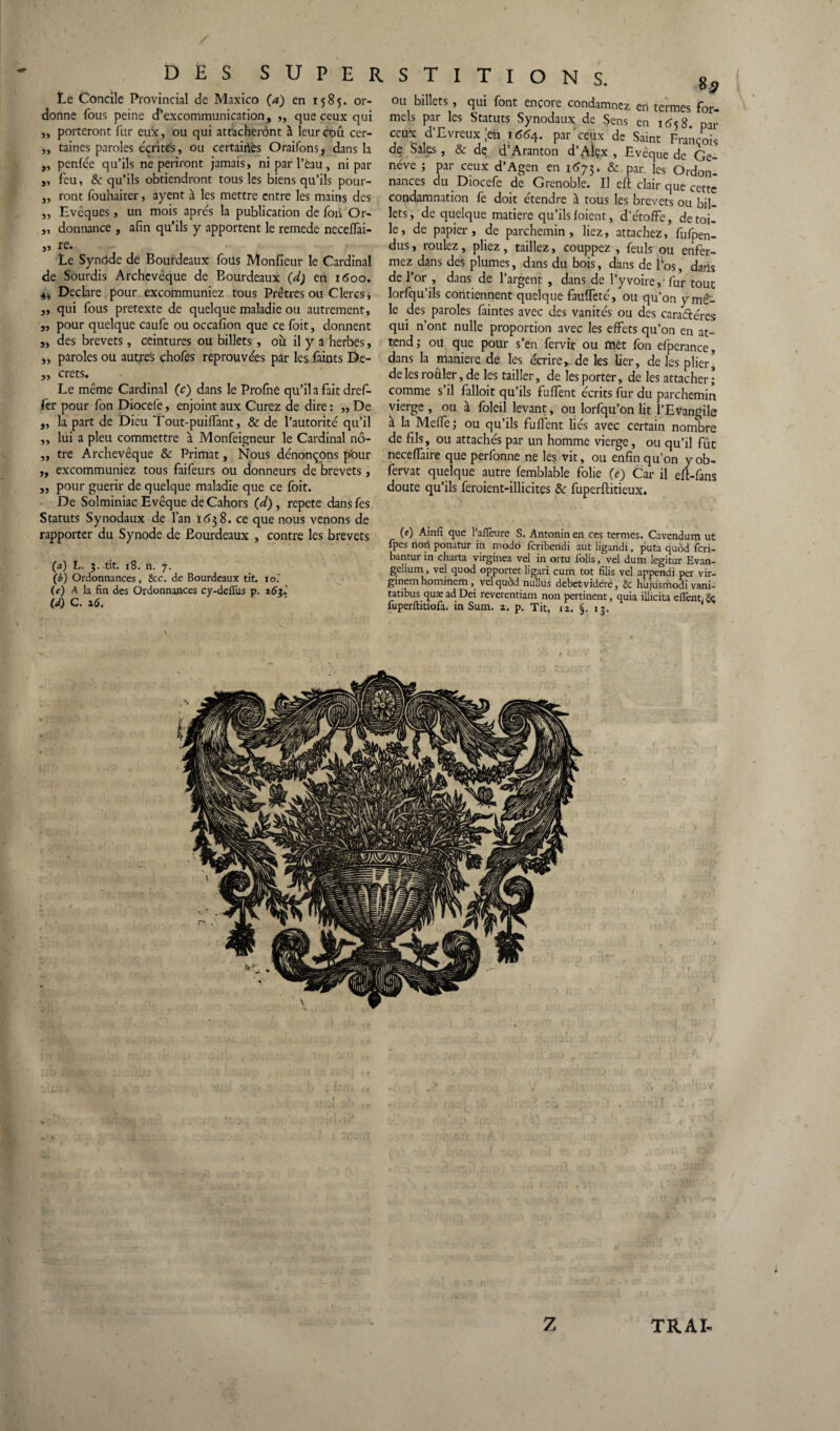 Le Concile Provincial de Maxico (a) en 1585. or¬ donne fous peine d'excommunication, ,, que ceux qui ,, porteront fur eux, ou qui attacheront à leur cou cer- „ taines paroles cçrite's, ou certaiiVes Oraifons* dans la „ penfee qu’ils ne périront jamais, ni par l’èau, ni par feu, & qu’ils obtiendront tous les biens qu’ils pour¬ ront fouhaiter, ayent à les mettre entre les mains des Evêques, un mois apres la publication de fori Or¬ donnance , afin qu’ils y apportent le remede neceffai- 55 re. 55 Le Synôde dé Bourdeaux foüs Monfieur le Cardinal de Sourdis Archevêque de Bourdeaux (d) eh i<5oo. Déclaré pour excommuniez tous Prêtres ou Clercs, qui fous pretexte de quelque maladie ou autrement, pour quelque caufe ou occafion que ce foit, donnent j, des brevets, ceintures ou billets, où il y a herbes, „ paroles ou autres chofes réprouvées pâr les faints De- „ crets. Le même Cardinal (c) dans le Profnê qu’il a fait dref- fer pour fon Diocefe, enjoint aux Curez de dire : ,, De la part de Dieu Tout-puiffant, & de l’autorité qu’il lui a pieu commettre à Monfeigneur le Cardinal nô¬ tre Archevêque & Primat, Nous dénonçons pour „ excommuniez tous faifeurs ou donneurs de brevets, ,, pour guérir de quelque maladie que ce foit. De Solminiac Evêque de Cahors (d), répété dansfes Statuts Synodaux de l’an I<53 8. ce que nous venons de rapporter du Synode de Bourdeaux , contre les brevets (a) L. 5. tit. 18. n. 7. \b) Ordonnances, 8cc. de Bourdeaux tit. 10.' (c) A la fin des Ordonnances cy-defTus p. 26^ (d) C. 26. si jj jj ou billets, qui font encore condamnez en termes for¬ mels par les Statuts Synodaux de Sens en 1 ^5 8. par ceux d’Evreux |eh 1664. par ceux de Saint François de Sales, & de d’Aranton d’Alçx , Evêque de Ge¬ nève ; par ceux d’Agen en 1673. & par les Ordon¬ nances du Diocefe de Grenoble. Il eft clair qUe cette condamnation fe doit étendre à tous les brevets ou bil¬ lets, de quelque matière qu’ils foient, d’étoffe, de toi¬ le, de papier, de parchemin, liez, attachez, fufpen- dus, roulez, pliez, taillez, couppez , feuls ou enfer¬ mez dans des plumes, dans du bois, dans de l’os, daris de l’or , dans de l’argent , dans de l’y voire,'fur tout lorfqu’ils contiennent quelque fauffeté, ou qu’on y mê¬ le des paroles faintes avec des vanités ou des caractères qui n’ont nulle proportion avec les effets qu’on en at¬ tend i ou que pour s’en fervir ou met fon efperance, dans la maniéré de les écrire, de les lier, de les plier] de les rouler, de les tailler, de les porter, de les attacher; comme s’il falloit qu’ils fuffent écrits fur du parchemin vierge , ou à foleil levant, ou lorfqu’on lit l’Evangile à la Meffe; ou qu’ils fuffent liés avec certain nombre de fils, ou attachés par un homme vierge, ou qu’il fût neceffaire que perfonne ne les vit, ou enfin qu’on y ob- fervat quelque autre femblable folie (e) Car il efl-fans doute qu’ils feroient-illicites 8c fuperftitieux. (e) Ainfi que l’afTeure S. Antonin en ces termes. Cavendum ut fpes noii ponatur in modo fcribendi aut ligandi, puta quôd fcri- bantur in charta virginea vel in ortu folis, vel dum legitur Evan¬ gelium , vel quod opportet ligari cum tôt filis vel appendi per vir- ginem hominem, vel quod nullus debetvidéré, 8c hùjüsmodi vani- tatibus quæ ad Dei reverentiam non pertinent, quia illicita e fient. fuperftitiofa. in Sum. 2. p. Tit, 12. §. 13.