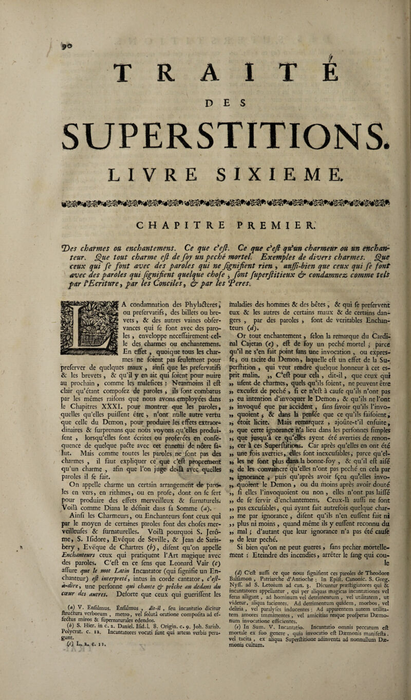 DES LIVRE SIXIEME. CHAPITRE PREMIER. *Des charmes ou enchantemens. Ce que c'eft. Ce que c'eft qu'un charmeur ou un enchan¬ teur. Que tout charme eji de foy un péché mortel. Exemples de divers charmes. Que ceux qui fe font avec des paroles qui ne fignifient rien , auffi-bien que ceux qui fe font avec des paroles qui fignifient quelque chofe , font fuperjlitieux & condamnez comme tels par fEcriture, par les Conciles, & par les Ter es. A condamnation des Phyla&eres j ou prefervatifs, des billets ou bre¬ vets , & des autres vaines obfer- vances qui fe font avec des paro¬ les , enveloppe neceffairement cel¬ le des charmes ou enchantemens. En effet , quoique tous les char¬ mes ne foient pas feulement pour preferver de quelques maux , ainfi que les prefervatifs & les brevets, & qu’il y en ait qui foient pour nuire au prochain , comme les maléfices : Neanmoins il eft clair qu’étant compofez de paroles , ils font combatus par les mêmes raifons que nous avons employées dans le Chapitres XXXI. pour montrer que les paroles, quelles qu’elles puiffent être , n’ont nulle autre vertu que celle du Démon, pour produire les effets extraor¬ dinaires & furprenans que nous voyons qu’elles produi- fent , lorsqu’elles font écrites ou proférées en confe- quence de quelque pade avec cet ennemi de nôtre fa- ïut. Mais comme toutes les paroles ne font pas des charmes , il faut expliquer ce que c’eft proprement qu’un charme , afin que l’on juge de*Ià avec quelles paroles il fe fait. On appelle charme un certain arrangement de paro¬ les en vers, en rithmes, ou en profe, dont on fe fert pour produire des effets merveilleux & furnaturels. Voilà comme Diana le définit dans fa Somme (a). Ainfi les Charmeurs, ou Enchanteurs font ceux qui par le moyen de certaines paroles font des chofes mer- veilleufes 8c furnaturelles. Voilà pourquoi S. Jérô¬ me, S. Ifidore, Evêque de Séville, & Jean de Saris- bery , Evêque de Chartres (b), difent qu’on appelle Enchanteurs ceux qui pratiquent l’Art magique avec des paroles. C’eft en ce fens que Leonard Vair (c) allure que le mot Latin Incantator (qui fignifie un En¬ chanteur) efi interprète', intus in corde cantator, c'eft- à-dire, une perfonne qui chante & prêche au dedans du cœur des autres. Deforte que ceux qui guerilfent les (a) V- Enfalmus. Enfalmus , dit-il , feu incantatio dicitur ftruttura verborum , métro, vel folutâ oratione comporta ad ef- fedtus miros & fupernaturales edendos. (b) S. Hier, in c. z. Daniel. Iiid.l. 8. Origin. c. 9. Joh. Sarisb. Polycrat. c. 11. Incantatores vocati funt qui artem verbis pera- gunt. (0 L. a. ç. 11. maladies des hommes & des bêtes, & qui fe prefervent eux & les autres de certains maux & de certains dan¬ gers , par des paroles , font de véritables Enchan¬ teurs (d). Or tout enchantement» félon la remarque du Cardi¬ nal Cajetan (e) , eft de foy un péché mortel 3 parce qu’il ne s’en fait point fans une invocation , ou expres- fe* ou tacite du Démon, laquelle eft un effet de la Su- perftition , qui veut rendre quelque honneur à cet es¬ prit malin. ,, C’eft pour cela , dit-il, que ceux qui „ ufent de charmes, quels qu’ils foient, ne peuvent être „ exeufez de péché , fi ce n’eft à caufe qu’ils n’ont pas „ eu intention d’invoquer le Démon, & qu’ils ne l’ont j» invoqué que par accident, fans favoir qu’ils l’invo- „ quoient * & dans la penfée que ce qu’ils faifoient, », étoit licite. Mais remarquez , ajoûte-t’il enfuite, », que cette ignorance n’a lieu dans les perfonnes fîmples que jusqu’à ce qu’elles ayent été averties de renon- ,, cer à ces Superftitions. Car après qu’elles en ont été „ une fois averties, elles font inexcufables, parce qu’el- ,, les ne font plus dans la bonne-foy , & qu’il eft aifé i, de les convaincre qu’elles n’ont pas péché en cela par ,, ignorance , piiis qu’après avoir fçeu qu’elles invo- ,, quoient le Démon , ou du moins après avoir douté „ fi elles l’invoquoient ou non , elles n’ont pas laiffé „ de fe fervir d’enchantemens. Ceux-là auffi ne font ,, pas excufables, qui ayant fait autrefois quelque char- „ me par ignorance , difent qu’ils n’en euffent fait ni ,, plus ni moins, quand même ils y euffent reconnu du „ mal ; d’autant que leur ignorance n’a pas été caufê „ de leur péché. Si bien qu’on ne peut gueres, fans pecher mortelle¬ ment : Eteindre des incendies, arrêter le fang qui cou¬ le (d) C'eft auffi ce que nous fignifient ces paroles de Théodore Ballâmon , Patriarche d’Antioche : In Epift. Canonic. S. Greg. Nyff. ad S. Letoium ad can. 3. Dicuntur præftigiatores qui 80 incantatores appellantur , qui per aliquas magicas incantationes vel feras alligant , ad hominum vel detrimentum , vel utilitatem, ut videtur, aliqua facientes. Ad detrimentum quidem, morbos, vel deliria , vel paralyfes inducentes : Ad apparentera autem utilita¬ tem amores immittentes , vel amicitias resque profperas Dxmo- num invocatione efficientes. (e) In Sum. V. Incantatio. Incantatio omnis peccatum eft mortale ex fuo genere , quia invocatio eft Dæmonis manifefta. vel tacita , ex aliqua Superftitione adinventa ad nonnullum Dæ¬ monis cultum.