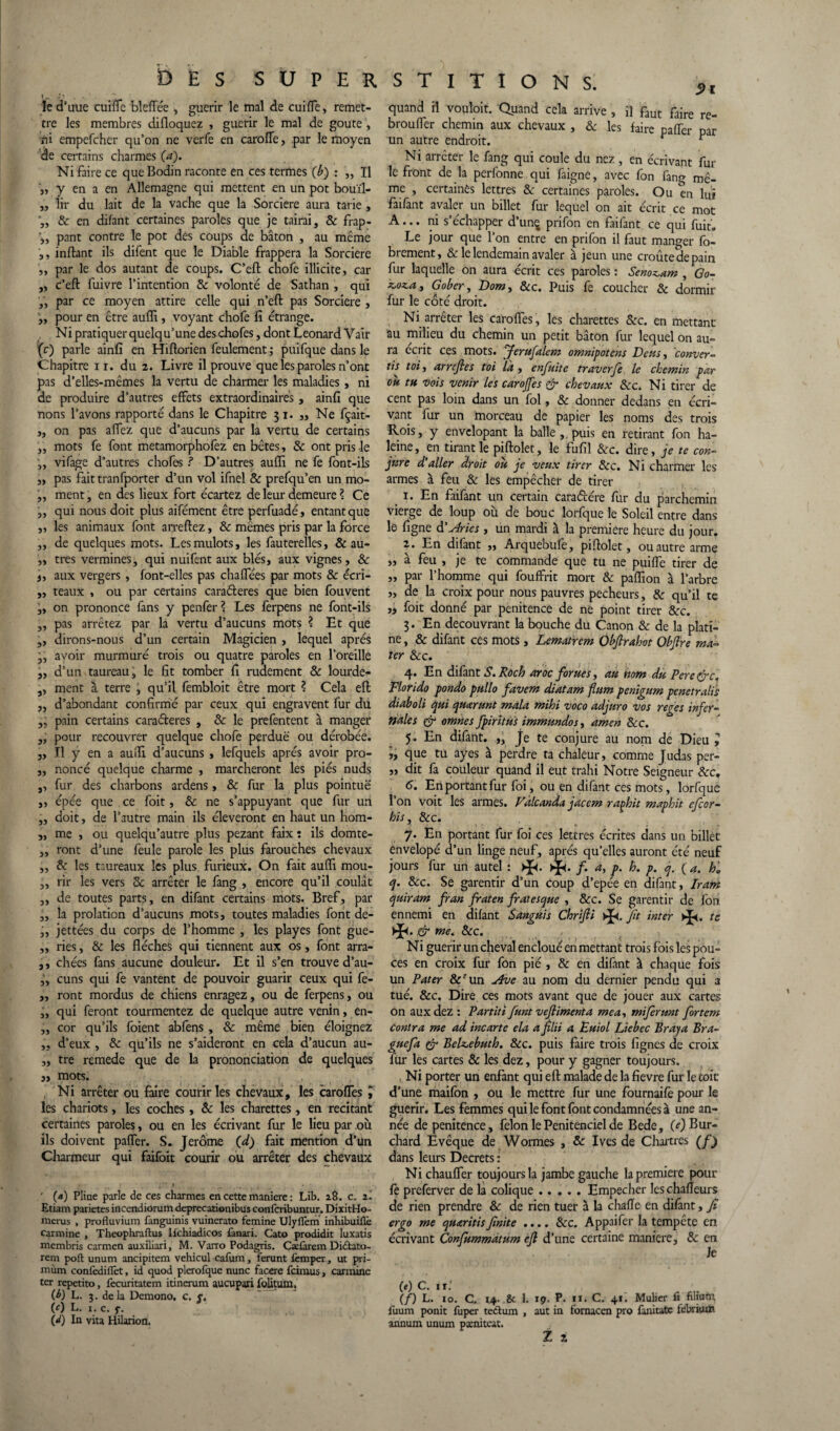 le d’uue cuifle bleflfée , guérir le mal de cuifle, remet¬ tre les membres difloquez , guérir le mal de goûte , ni empefcher qu’on ne verfe en carolfe, par le moyen de certains charmes (a). Ni faire ce que Bodin raconte en ces termes (b) : „ Il j, y en a en Allemagne qui mettent en un pot bouïl- ,, lir du lait de la vache que la Sorcière aura tarie , & en difant certaines paroles que je tairai, & frap- pant contre le pot des coups de bâton , au même a, inftant ils difent que le Diable frappera la Sorcière j, par le dos autant de coups. C’eft chofe illicite, car ,, c’eft fuivre l’intention 8c volonté de Sathan , qui par ce moyen attire celle qui n’eft pas Sorcière , „ pour en être auffi , voyant chofe fi étrange. Ni pratiquer quelqu’une des chofes, dont Leonard Vair (c) parle ainfi en Hiftorien feulement ; puifque dans le Chapitre n. du 2. Livre il prouve que les paroles n’ont pas d’elles-mêmes la vertu de charmer les maladies, ni de produire d’autres effets extraordinaires, ainfi que nons l’avons rapporté dans le Chapitre 31. „ Ne fçait- ,, on pas affez que d’aucuns par la vertu de certains ,, mots fe font metamorphofez en bêtes, & ont pris le ,, vifage d’autres chofes ? D’autres auffi ne fe font-ils „ pas fait tranfporter d’un vol ifnel & prefqu’en un mo- ,, ment, en des lieux fort écartez de leur demeure ? Ce ,, qui nous doit plus aifément être perfuadé, entant que ,, les animaux font arreftez, & mêmes pris par la force ,, de quelques mots. Les mulots, les fauterelles, & au- „ très vermines, qui nuifent aux blés, aux vignes, 8c i, aux vergers , font-elles pas chaffées par mots & écri- „ teaux , ou par certains cara&eres que bien fouvent „ on prononce fans y penfer ? Les ferpens ne font-ils „ pas arrêtez par la vertu d’aucuns mots ? Et que ,, dirons-nous d’un certain Magicien , lequel après j, avoir murmuré trois ou quatre paroles en l’oreille „ d’un taureau, le fit tomber fi rudement 8c lourde- ,, ment à terre , qu’il fembloit être mort ? Cela eft „ d’abondant confirmé par ceux qui engravent fur du pain certains caraderes , 8c le prefentent à manger „ pour recouvrer quelque chofe perdue ou dérobée. ,, Il y en a auffi d’aucuns , lefquels après avoir pro- „ noncé quelque charme , marcheront les piés nuds ,, fur des charbons ardens, & fur la plus pointue „ épée que ce foit, 8c ne s’appuyant que fur un ,, doit, de l’autre main ils éleveront en haut un hom- „ me , ou quelqu’autre plus pezant faix : ils domte- ,, ront d’une feule parole les plus farouches chevaux ,, 8c les taureaux les plus, furieux. On fait auffi mou- „ rir les vers 8c arrêter le fang , encore qu’il coulât „ de toutes parts, en difant certains mots. Bref, par „ la prolation d’aucuns mots, toutes maladies font de- „ jettées du corps de l’homme , les playes font gue- „ ries, & les flèches qui tiennent aux os, font arra- ,, chées fans aucune douleur. Et il s’en trouve d’au- „ cuns qui fe vantent de pouvoir guarir ceux qui fe- „ ront mordus de chiens enragez, ou de ferpens, ou „ qui feront tourmentez de quelque autre venin, en- „ cor qu’ils foient abfens , 8c même bien éloignez ,, d’eux , 8c qu’ils ne s’aideront en cela d’aucun au- „ tre remede que de la prononciation de quelques „ mots. Ni arrêter ou faire courir les chevaux , les carofles les chariots, les coches, 8c les charettes, en recitant certaines paroles, ou en les écrivant fur le lieu par où ils doivent pafler. S. Jerome (d) fait mention d’un Charmeur qui faifoit courir ou arrêter des chevaux .. • a,- I • _~ J _ ,_4 t . ; ' («) Pline parle de ces charmes en cette maniéré : Lib. 2Ô. c. 2. Etiam parietes incendiorum deprccationibus confcribuntur. DixitHo- mcrus , profluvium fanguinis vuinerato femine Ulyflem inhibuillè carminé , Theophrafl:us Ifchiadicos fanari. Cato prodidit luxatis membris carmen auxiliari, M. Varro Podagris. Cælàrem Didtato- rem poft: unum ancipitem vehicul cafum, ferunt femper, ut pri- mùm confedifTet, id quod plerofque nunc facere fcinius, carminé ter repetito, fecuritatem itinerum aucupari foütum, (b) L. 3. delà Demono. c. c. (c) L. 1. c. y. (<0 In vita Hilarion. 5>i quand il vouloir. Quand cela arrive , il faut faire re- brouffier chemin aux chevaux , 8c les faire pafTer par un autre endroit. t “ Ni arrêter le fang qui coule du nez , en écrivant fur le front de la perfonne qui faigne, avec fon fang mê¬ me , certaines lettres &; certaines paroles. Ou en lui faifant avaler un billet fur lequel on ait écrit ce mot A... ni s’échapper d’unç prifon en faifant ce qui fuit. Le jour que l’on entre en prifon il faut manger fo- brement, & le lendemain avaler à jeun une croûte de pain fur laquelle on aura écrit ces paroles : Senozcam , Go- zcozca, Gober, Dow, &c. Puis fe coucher 8c dormir fur le côté droit. Ni arrêter les carofles , les charettes 8cc. en mettant au milieu du chemin un petit bâton fur lequel on au¬ ra écrit ces mots. fferufalem omnipotens Dcus , conver¬ ti^ toi, arrefies toi la, enfuite traverfe le chemin par oit tn vois venir les carojfes & chevaux 8cc. Ni tirer de cent pas loin dans un fol, 8c donner dedans en écri¬ vant fur un morceau de papier les noms des trois Rois, y envelopant la balle,, puis en retirant fon ha¬ leine, en tirant le piftolet, le fufil &c. dire, je te con¬ jure d’aller droit oit je veux tirer 8cc. Ni charmer les armes à feu 8c les empêcher de tirer 1. En faifant un certain caradére fur du parchemin vierge de loup où de bouc lorfque le Soleil entre dans le figne d'Anes , un mardi à la première heure du jour. 2. En difant „ Arquebufe, piftolet, ou autre arme „ à feu , je te commande que tu ne puilfe tirer de „ par l’homme qui fouffrit mort 8c paffion à l’arbre „ de la croix pour nous pauvres pécheurs, & qu’il te „ foit donné par penitence de ne point tirer &rc. 3. En découvrant la bouche du Canon & de la plati¬ ne, & difant ces mots, Lematrem Ôbfirahot Objlre ma¬ ter 8cc. 4. En difant S. Roch aroc fornes, au nom du Pere&c, Florido pondo pullo favem diatam flum penigum penetralis diaboli qui quarunt mala mihi voco adjuro vos reges infer¬ nales & omnes fpiritus immundos, amen 8cc. 5. En difant. „ Je te conjure au nom de Dieu ? „ que tu ayes à perdre ta chaleur, comme Judas per- „ dit fa couleur quand il eut trahi Notre Seigneur 8cc, 6. En portant fur foi, ou en difant ces mots, lorfque 1 on voit les armes. Vâlcanda jaccm raçhit maphit ejcor- his, 8cc. 7. En portant fur foi ces lettres écrites dans un billet envelopé d’un linge neuf, après qu’elles auront été neuf jours fur un autel : >{<. >{<. /. a, p. h. p. q. ( a. ha q. 8cc. Se garentir d’un coup d’epée en difant, Iram quiram fran fraten fratesque , &c. Se garentir de fon ennemi en difant Sangais Chrifii fit inter te ,& me. &c. N i guérir un cheval encloué en mettant trois foi s les pou¬ ces en croix fur fon pié , & en difant à chaque fois un Pater &run Ave au nom du dernier pendu qui a tué. &c. Dire ces mots avant que de jouer aux cartes on auxdez : Partiti funt veflimenta me a, mijerunt fortem contra me ad incarte ela a filii a Euiol Liebec Broya Br a- guefa & Bekebutb. 8cc. puis faire trois lignes de croix fur les cartes & les dez, pour y gagner toujours. Ni porter un enfant qui eft malade de la fievre fur le toit d’une maifon , ou le mettre fur une fournaife pour le guérir. Les femmes qui le font font condamnées à une an¬ née de penitence , félon le Penitenciel de Bede, (e) Bur- chard Evêque de Wormes , & Ives de Chartres (/) dans leurs Decrets : Ni chauffer toujours la jambe gauche la première pour fe preferver de la colique ..... Empêcher Jeschafleurs de rien prendre 8c de rien tuer à la chafle en difant, fi ergo me quaritis finit e .... &c. Appaifer la tempête en écrivant Confummâtum efi d’une certaine maniéré, 8c en Je (e) C. ir.' (/) L. 10. C. *4- 8c 1. tç. P. 11. C. 41. Mulier fi filium, fuum ponit fuper tecSum , aut in fornacen pro fanitate febrium annum unum pamitcat.