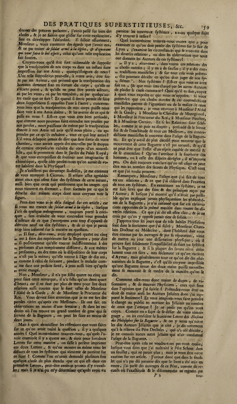 donner des preuves parlantes, j’avois pafle fur bien des chofes , & je ne faifois que glifler fur cette explication, fans en développer l’abfurdité. Il falloit aflùrément, Monfieur , vous contenter des égards que j’avois eus, & ne pas traiter de foldat armé a la légère, & d'ignorant qui veut faire le bel efprit, celui qu’une telle explication fait fourire. Croyez-vous qu’il foit fort raifonnable de fuppofer que la tranfpiration de nos corps va dans un inftant faire impreflion fur nos Amis , quoiqu’éloignez de nous? Une telle fuppofition peut-elle, à votre avis, être fai¬ te par un Auteur, qui prétend que la tranfpiration des hommes demeure fixe en fortant du corps , qu’elle ne .s’écarte point , & qu’elle ne peut être portée ailleurs, «i par les vents, ni par les tempêtes, ni par quelqu’au- tre caufe que ce foit ? Et quand il feroit permis de faire deux fuppofitions fi oppofées l’une à l’autre , concevez- vous bien que la tranfpiration de nos corps puifTe nous faire voir à nos Amis abfens , & les avertir de ce qui fe pafle en nous ? Eft-ce que vous êtes bien perfuadé, que comme nous pouvons faire entendre nos penfées par nos paroles, nous purifions de même par la tranfpiration donner à nos Amis tel avis qu’il nous plaira , ou ap¬ prendre par ce qu’ils exhalent , tout ce qui leur arrive? S’il vous échapoit jamais de dire que fans fortir de votre chambre, vous auriez appris des nouvelles par le moyen de certains corpufcules exhalez du corps d’un nouvel- lifte, qui fe promenoit dans le Jardin du Palais Royal ; & que vous entreprilfiez de foutenir une imagination fi chimérique, quelle idée penfez-vous qu’on auroitde vo¬ tre habileté dans la Phyfique? Je n’infifterai pas davantage là-deflus, je me contente de vous renvoyer à Cicéron. Il réfute alTez agréable¬ ment ceux qui ofent faire des fyftêmes de cette nature, aufli bien que ceux qui penferoient que les images qui nous viennent en dormant , font formées par ce qui fe détache des mêmes corps dont nous croyons voir h figure. Peut-être vous ai-je déjà fatigué fur cet article, car fi vous me traitez de foldat armé à la légère , lorfque j’ufe de quelque ménagement , toujours porté à criti¬ quer , fans craindre de vous contredire vous grondez d’ailleurs de ce que j’entreprens avec trop d’appareil de détruire neuf ou dix fyftêmes , & de ce que je parois trop bien informé fur la matière en queftion. „ Il faut, dites-vousy avoir employé quatre ou cinq ,, ans à faire des expériences fur la Baguette , pour dire » fi pofitivement qu’elle tourne indifféremment à des „ perfonnes d’un tempérament différent, & aux mêmes ,, perfonnes, en des tems où la difpofition de leur corps „ n’eft pas la même; qu’elle tourne à l’âge de dix ans, ti comme à celui de foixante , pendant la maladie com- 3, me dans une parfaite fanté, à jeun aufli bien qu’après „ avoir mangé. Non , Monfieur, il n’a pas fallu quatre ou cinq ans pour faire cette remarque, il n’a fallu qu’un demi quart d’heure ; car il ne faut pas plus de tems pour lire deux relations aufli courtes que le font celles de Monfieur l’Abbé de la Garde , & de Monfieur le Procureur du Roi. Vous deviez faire attention que je ne me fers des paroles citées qu’après ces Meflieurs. Ils ont fait ces obfervations en moins d’une femaine ; & dans les en¬ droits où l’on trouve un grand nombre de gens qui fe fervent de la Baguette , on peut les faire en moins de deux jours. Mais à quoi aboutiffent les réflexions que vous faites fur ce qu’on avoit traité la queftion 9 il y a quelques années ? Quel inconvénient trouvez-vous, qu’après l’a¬ voir examinée il y a quatre ans, & écrit pour lors deux Lettres fur cette matière , on fàfle à préfent imprimer ces deux Lettres , & qu’on montre en même tems les défauts de tous les fyftêmes qui viennent de paroitre fur ce fujet ? Comme l’on m’avoit demandé plufieurs fois quelque chofe de plus étendu que ce qui eft dans ces premières Lettres, peut-être avois-je promis d’y travail¬ ler; mais fi je n'ai pu m’y déterminer qu’après avoir vu PERSTITIEUSES, &c. ,s piroitre les nouveaux fyllémes , ,.t.on quelque fujet d y trouver à redire ? Quel inconvénient trouvez-vous encore que , pour examiner ce qu’on doit penfer des fyftêmes fur le fait de Lyon , j’examine les circonftances qui fe trouvent dans les diverfes relations , ou dans les obfervations que nous ont données les Auteurs de ces fyftêmes? >j U y a , dites-vous , dans toutes ces relations des ,, chofes outrées ; il y en a de fauffes ; il y a des con- 3, traditions manifeftes ; & fur tout cela vous préten- „ dez pourtant décider ce qu’on doit juger de nos fy» >, ftêmes ”. Nos fyftêmes ! Eft-ce que vous en avez fait un , f& que vous êtes chargé par les autres Auteurs de plaider la caufe commune? Quoi qu’il en foit, voyez a quoi vous expofez ce que vous m’oppofez. Si vous prétendez que ces chofes outrées & ces contradictions manifeftes partent de l’ignorance ou de la malice de ceux qui les rapportent, je vous renvoyé à Monfieur l’Abbé de la Garde , à Monfieur le Chevalier de Montgivrol, à Monfieur le Procureur du Roi, à Monfieur Panthor, & à Monfieur Garnier. Et fi les Relations font fidel- les, comme je ne puis en douter , perfuadé de la bonne foi & de 1 exaétitude de tous ces Meflieurs, ces contra¬ dictions manifeftes fe trouvent dans l’ufage de la Baguet¬ te. Et qu y a-t-il de plus décifif pour montrer que le mouvement de cette Baguette n’eft pas naturel, & qu’il ne peut être que l’effet d’un efprit capable de mentir & de fe contredire ? Qu’on l’attribue à la fourberie des hommes, ou à celle des Efprits déréglez , il m’importe peu. On doit toujours conclure qu’un tel ufage ne peut être mis au nombre des fecrets de Phyfique. C’eft tout ce que j’ai voulu prouver. Remarquez, Monfieur, l’ufage que j’ai fait de tou¬ tes ces relations , & ce que j’ai obfervé dans l’examen de tous ces fyftêmes. En examinant un fyftême, je ne me fuis fervi que des faits & des principes reçus par l’ Auteur ; & lorfque j’ai montré qu'il n’étoit pas pofli- ble qu’on expliquât jamais phyfiquement les phénomè¬ nes de la Baguette , je n’ai raifonné que fur ces obfervà- tions rapportées de la .même manière dans routes fes di¬ verfes relations. Ce que j’ai dit eft affez clair,, & je ne crois pas qu’on y oppofe jamais rien de folide. > J’apprens tous les jours que de très habiles Phyficiens font dans le fentiment que j’ai fuivi , Monfieur Châte¬ lain Doéteur en Médecine , dont l’habileté doit vous être connue par fes ouvrages & par fa réputation , vient de mettre au jour une diflèrtation phyfique , où il prouve fort folidement l’impoflibilité de faire un fyftérr.e fur la Baguette ; & fi la plupart des favans nient abso¬ lument tous ces faits , non feulement ce qu’on raconte d’Aymar, mais généralement tout ce qu’on dit des phé¬ nomènes de la Baguette, c’eft qu’ils croyent impoflible qu’une Baguette tenue des deux mains puiffe naturelle¬ ment fe mouvoir & fe tordre de la manière qu’on le dit. Comment ofez-vous donc traiter de dupes , de vi- fionnaires , & de mauvais Phyficiens , ceux qui font dans l’opinion que j’ai fuivic ? Prétendez-vous être en droit de traiter ainfi les Auteurs Jéfuites dont j’ai rap¬ porte le fentiment? Et vous imaginez-vous faire prendre le change au public en mettant les Jéfuites au nombre de ceux que j attaque ? Je ne penfe pas qu’on vous croye. Comme on a fujet de fe defier de votre témoi¬ gnage , on ira confulter la huitième Letrre des Illufiont des Philofephes fur la Baguette , & on y verra qu’outre les dix Auteurs Jéfuites que je cite , je dis nettement qu’à la réferve du Père Dechales , qui n'a ofé décider, je ne connois aucun autre Jéfuite qui n’ait condamné l’ufage de la Baguette. Peut-être après cela ne voudra-t-on pas vous croire, lorfque vous dites que j’ai maltraité le Père Schott dans un feuillet, qui ne parpic plus ; mais je veux être vorre caution fur cet article. J’avoue donc que dans le feuil¬ let qui n’a pas dû paroitre dès que le livre a été mis en vente, j’ai parlé des ouvrages de ce Père, comme de re¬ cueils où l’exa&itude & le difeernement ne régnent pas P î tou-