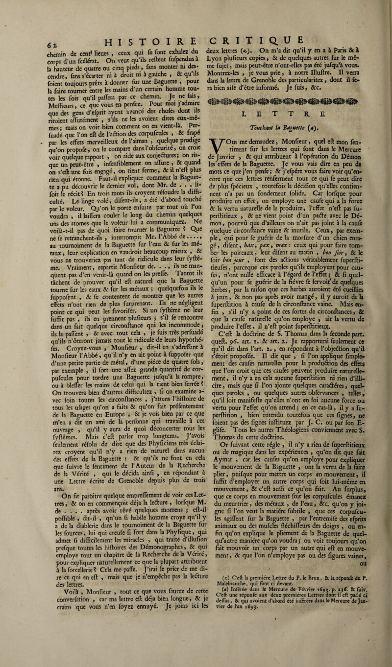 ceux qui fe font exhalez du deux lettres (*). On m’a dit qu’il y en a à Paris & à foient toujours prêts à donner fur une Baguette , pour la faire tourner entre les mains d un certain homme tou¬ tes les fois qu’il paffera par ce chemin. Je ne fais, Meilleurs, ce que vous en penfez. Pour moi j’admire que des gens d’efprit ayent avancé des chofes dont ils riroient affurément , s’ils ne les avoient dites eux-mc- roais on voit bien comment on en vient-là. Per- dans la lettre de Grenoble des particularitez : ra bien aife d’être informé. Je fuis, &c. mes; mais on voit Dien Lummua w .... - — ^ fuadé que l’on eft de l’aâion des corpufcules , & frape par les effets merveilleux de l’aiman , quelque prodige qu’on propofe, on le compare dans 1 obfcurite, on croit voir quelque rapport , on aide aux conjectures; on ris¬ que un peut-être , infenfiblement on afïure on s’eft une fois engagé, on tient ferme, & rien qui étonne. Faut-il expliquer comment la Baguet¬ te a pu découvrir le dernier vol, dont Mr. de . . . li- foit le récit ? En trois mots ils croyent réfoudre la diffi¬ culté. Le linge volé, difent-ils, a été d’abord touché par le voleur. Qu’on le porte enfuite par tout où l’on LETTRE Touchant U Baguette (d). VOus me demandez, Monfieur, quel eft mon fen- timent fur les lettres qui font dans le Mercure « j deJ anvier , & qui attribuent à l’opération du Démon > & quand jgj effets de la Baguette. Je vous vais dire en peu de il plus mots ce que j’en penfe; & j’efpére vous faire voir qu’en- core que ces lettres renferment tout ce qui fe peut dire de plus fpécieux , toutefois la décifîon qu’elles contien¬ nent n’a pas un fondement folide. Car lorfque pour produire un effet, on employé une caufe qui a la force & la vertu naturelle de le produire, l’effet n’eft pas fu- voudra , il laiffera couler le long du chemin quelques perftitieux , 8c ne vient point d’un paéle avec le Dé- uns des atomes que le voleur lui a communiquez. Ne mon, pourvû que d’ailleurs on n’ait pas joint à la caufe voilà-t-il pas de quoi faire tourner la Baguette ? Que ne fe retranchent-ils , interrompit Mr. l’Abbe de .... » au tournoiment de la Baguette fur l’eau & fur les mé¬ taux , leur explication en vaudrait beaucoup mieux , & vous ne trouveriez pas tant de ridicule dans leur fyfte- me. Vraiment, repartit Monfieur de. . ., ils ne man¬ quent pas d’en venir-là quand on les preffe. Tantôt ils tâchent de prouver qu’il eft naturel que la Baguette quelque circonftance vaine & inutile. Ceux, par exem¬ ple, qui pour fe guérir de la morfure d’un chien enra¬ gé , difent, hax, pax, max : ceux qui pour faire tom¬ ber les poireaux, leur difent au matin , bon foir, & le foir bon jour , font des aérions véritablement fuperfti- tieufes, parceque ces paroles qu’ils employent pour cau- fes, n’ont nulle efficace à l’égard de l’effet; & fi quel- i ' . _ qu’un pour fe guérir de la fièvre fe fervoit* de quelques tourne fur les eaux & fur les métaux ; quelquefois ils le herbes, par la raifon que ces herbes auraient été cueillies fuppofent , & fe contentent de montrer que les autres à jeun, 8c non pas après avoir mangé, il y aurait de la effets n’ont rien de plus furprenant. Ils ne négligent fuperftition à caufe de la circonftance vaine. Mais en- —-: —... 1^ A„Ar.fA.- Si un fvfteme ne leur gn } s*jj n»y a pQint de ces fortes de circonftances, & que la caufe naturelle qu’on employé , ait la vertu de produire l’effet, il n’eft point fuperftitieux. C’eft la doctrine de S. Thomas dans la fécondé part, queft. 96. art. 1. & art. 2. Je rapporterai feulement ce qu’il dit dans l’art. 2., en répondant à l’objeftion qu’il s’étoit propofée. Il dit que , fi l’on applique Ample¬ ment des caufes naturelles pour la production des effets que l’on croit que ces caufes peuvent produire naturelle¬ ment , il n’y a en cela aucune fuperftition ni rien d’illi¬ cite , mais que fi l’on ajoute quelques caradéres, quel¬ ques paroles , ou quelques autres obfervances , telles, qu’il foit manifefte qu’elles n’ont en foi aucune force ou point ce qui peut les favorifer. Si un fyfteme ne leur fuffit pas , ils en prennent plufieurs ; s’il fe rencontre dans un fait quelque circonftance qui les incommode, ils la paffent , & avec tout cela , je fuis très perfuadé qu’ils noteront jamais tout le ridicule de leurs hypothé- fes. Croyez-vous , Monfieur , dit-il en s’adreffant à Monfieur l’Abbé, qu’il n’y en ait point à fuppofer que d’une petite partie de métal, d’une pièce de quatre fols, par exemple , il fort une affez grande quantité de cor¬ pufcules pour tordre une Baguette jufqu’à la rompre, ou à bleffer les mains de celui qui la tient bien ferrée ? On trouvera bien d’autres difficultez , fi on examine a- foin toutes les circonftances , j’attens l’hiftoire de vec tous les ufages qu’on a faits 8c qu’on fait prefentement vertu pour l’effet qu’on attend ; en ce cas-là, il y a fu- de la Baguette en Europe , & je vois bien par ce que perftition , bien entendu toutefois que ces fignes, ne 1.1 r. -.* — foient pas des fignes inftituez par J. C. ou par fon E- glife. Tous les autres Théologiens conviennent avec S. Thomas de cette dodrine. Or fuivant cette régie , il n’y a rien de fuperftitieux ou de magique dans les expériences , qu’on dit que fait Aymar , car les caufes qu’on employé pour expliquer le mouvement de la Baguette , ont la vertu de la faire plier, puifque pour mettre un corps en mouvement, il fuffit d’employer un autre corps qui foit lui-même en mouvement, 8c c’eft auffi ce qu’on fait. Au furplus, que ce corps en mouvement foit les corpufcules émanez du meurtrier, des métaux , de l’eau, &c. qu’on y joi¬ gne fi l’on veut la matière fubtile , que ces corpufcu- _ les agiffent fur la Baguette , par I’entremife des efprits a de la diablerie dans le tournoiment de la Baguette fur animaux ou des mufcles fléchiiïeurs des doigts , ou en- les fources, lui qui creufe fi fort dans la Phyfique, qui qu’on explique le pliement de la Baguette de quel- admet fi difficilement les miracles » qui traite d’illufion qu’autre manière qu’on voudra; on voit toujours qu’on prefque toutes les hiftoires des Démonographes, 8c qui fait mouvoir un corps par un autre qui eft en mouve- employe tout un chapitre de la Recherche de la Vérité, ment} & qUe pon n’employe pas ou des figures vaines, pour expliquer naturellement ce que la plupart attribuent 0u à la forcellerie ? Cela me parte. J’irai le prier de me di¬ re ce qui en eft , mais que je n’empêche pas la ledure (-) C’eft la première Lettre du P. le Brun, & la réponfe du P. des lettres. Malebranche, qui font ci devant. Voilà , Monfieur , tout ce que vous faurez de cette M Inferee dans le Mercure de Février 169?. P. xx6 & foiv. ; . /yj /• , . , q Celt une reponie aux deux premières Lettres dont il eft parle ci converfation * car ma lettre elt deja^ bien longue > oc je dcfius, 8c qui avoient d’abord été inférées dans le Mercure de Jan- crains que vous n’en foyez ennuyé. Je joins ici les vicr de l’an 1695. m’en a dit un ami de la perfonne qui travaille à cet ouvrage , qu’il y aura de quoi déconcerter tous les fy fie mes. Mais c’eft parler trop longtems. J’avois feulement réfolu de dire que des Phyficiens très éclai¬ rez croyent qu’il n’y a rien de naturel dans aucun des effets de la Baguette : & qu’ils ne font en cela que fuivre le fentiment de l’Auteur de la Recherche de la Vérité , qui le décida ainfi , en répondant à une Lettre écrite de Grenoble depuis plus de trois ans. On fit parôitre quelque empreffement de voir ces Let¬ tres, & on en commençoit déjà la leéture , lorfque M. de ... . après avoir rêvé quelques momens ; eft-il poffible , dit-il , qu’un fi habile homme croye qu’il y