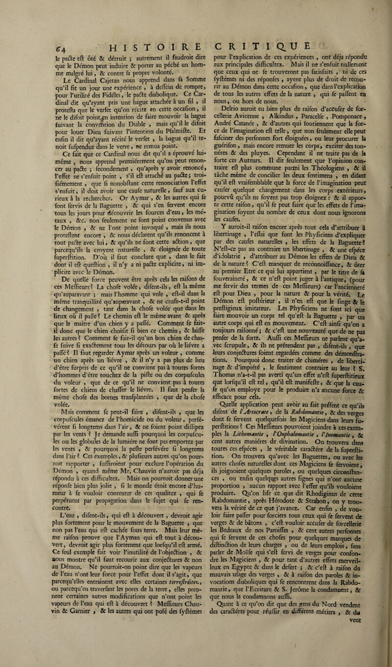 le pacte eft ôté & détruit ; autrement il faudrait dire que le Démon peut induire & porter au péché un hom¬ me malgré lui, & contre fa propre volonté. Le Cardinal Cajetan nous apprend dans fa Somme qu’il fit un jour une expérience , à deflein de rompre, pour l’utilité des Fidèles, le paéte diabolique. Ce Car¬ dinal dit qu’ayant pris une bague attachée à un fil , il protefia que le verfet qu’on récite en cette occafion, il ne le difoit point^n intention de faire mouvoir la bague fuivant la convention du Diable , mais qu’il le difoit pour louer Dieu fuivant l’intention du Pfalmifte. Et enfin il dit qu’ayant récité le verfet , la bague qu’il te- noit fufpendue dans le verre, ne remua point. Ce fait que ce Cardinal nous dit qu’il a éprouvé lui- même , nous apprend premièrement qu’on peut renon¬ cer au paéte ; fecondement , qu’après y avoir renoncé, l’effet ne s’enfuit point , s’il eft attaché au pacte ; troi- fiémement , que fi nonobftant cette renonciation l’effet s’enfuit, il doit avoir une caufe naturelle , fauf aux cu¬ rieux à la rechercher. Or Aymar, & les autres qui fe font fervis de la Baguette , & qui s’en fervent encore tous les jours pour découvrir les fources d’eau, les mé¬ taux , &c. non feulement ne font point convenus avec le Démon , & ne l’ont point invoqué , mais ils nous procèdent encore , & nous déclarent qu’ils renoncent à tout paéte avec lui, & qu’ils ne font cette aétion, que parcequ’ils la croyent naturelle , & éloignée de toute fuperftition. D’où il faut conclure que , dans le fait dont il eft queftion , il n’y a ni paéte explicite, ni im¬ plicite avec le Démon. De quelle force peuvent être après cela les raifons de ces Meflieurs? La chofe volée, difent-ils, eft la même qu’auparavant ; mais l’homme qui vole , eft-il dans la même tranquillité qu’auparavant , & ne caufe-t-il point de changement , tant dans la chofe volée que dans les lieux où il pafïe ? Le chemin eft le même avant 8c après que le maitre d’un chien y a pafle. Comment fe fait- il donc que le chien choifit fi bien ce chemin, 8c laiffe les autres ? Comment fe fait-il qu’un bon chien de chas- fe fuive fi exaétement tous les détours par où le lièvre a paffé ? Il faut regarder Aymar après un voleur , comme un chien après un lièvre , & il n’y a pas plus de lieu d’être furpris de ce qu’il ne convient pas à toutes fortes d’hommes d’être touchez de la pifte ou des corpufcules du voleur , que de ce qu’il ne convient pas à toutes fortes de chiens de chaffer le lièvre. Il faut penfer la même chofe des bornes tranfplantées , que de la chofe volée. Mais comment fe peut-il faire , difent-ils , que les corpufcules émanez de l’homicide ou du voleur, perfé- vérent fi longtems dans l’air, & ne foient point diffipez par les vents ? Je demande aufii pourquoi les corpufcu¬ les ou les globules de la lumière ne font pas emportez par les vents , & pourquoi la pefte perfévére fi longtems dans l’air ? Ces exemples, & plufieurs autres qu’on pour¬ rait rapporter , fuffiroient pour exclure l’opération du Démon , quand même Mr. Chauvin n’auroit pas déjà répondu à ces difficultez. Mais on pourrait donner une réponfe bien plus jolie , fi le monde étoit encore d’hu¬ meur à fe vouloir contenter de ces qualitez , qui fe perpétuent par propagation dans le fujet qui fe ren¬ contre. L’eau , difent-ils, qui eft à découvert, devrait agir plus fortement pour le mouvement de la Baguette , que non pas l’eau qui eft cachée fous terre. Mais leur mê¬ me raifon prouve que l’Ayman qui eft tout à décou¬ vert , devrait agir plus fortement que lorfqu’il eft armé. Ce feul exemple fait voir l’inutilité de l’objeétion , 8c nous montre qu’il faut recourir aux conjeétures & non au Démon. Ne pourroit-on point dire que les vapeurs de l’eau n’ont leur force pour l’effet dont il s’agit, que parcequ’elles entraînent avec elles certaines terreftrcitez,, ou parcequ’en traverfant les pores de la terre, elles pren¬ nent certaines autres modifications que n’ont point les vapeurs de l’eau qui eft à découvert ? Meflieurs Chau¬ vin & Garnier , & les autres qui ont pofé des fyftêmes pour l’explication de ces expériences, ont déjà répondu aux principales difficultez. Mais il ne s’enfuit nullement que ceux qui ne fe trouveront pas fatisfaits , ni de ces fyftêmes ni des réponfes , ayent plus de droit de recou¬ rir au Démon dans cette occafion, que dans l’explication de tous les autres effets de la nature , qui fe paflent en nous, ou hors de nous. Delrio aurait eu bien plus de raifon d’aceufer de for- cellerie Avicenne , Alkindus, Paracelfe , Pomponace , André Catanée , & d’autres qui foutiennent que la for¬ ce de l’imagination eft telle, que non feulement elle peut fafeiner des perfonnes fort éloignées, ou leur procurer la guérifon, mais encore remuer les corps, exciter des ton- néres & des pluyes. Cependant il ne traite pas de la forte ces Auteurs. Il dit feulement que l’opinion con¬ traire eft plus commune parmi les Théologiens , & il tâche même de concilier les deux fentimens , en difant qu’il eft vraifemblable que la force de l’imagination peut caufer quelque changement dans les corps extérieurs, pourvû qu’ils ne foyent pas trop éloignez : & il appor¬ te cette raifon, qu’il fe peut faire que les effets de l’ima¬ gination foyent du nombre de ceux dont nous ignorons les caufes. Y auroit-il raifon encore après tout cela d’attribuer à libertinage , l’eflai que font les Phyficiens d’expliquer par des caufes naturelles , les effets de la Baguette? N’eft-ce pas au contraire un libertinage , & une efpéce d’idolâtrie , d’attribuer au Démon les effets de Dieu & de la nature ? C’eft manquer de recônnoiflance, & ôter au premier Etre ce qui lui appartient, par le titre de fâ fouveraineté, 8c ce n’eft point juger à l’antique, (pour me fervir des termes de ces Meflieurs.) car l’ancienneté eft pour Dieu , pour la nature 8c pour la vérité. Le Démon eft poftérieur , il n’en eft que le finge & le preftigieux imitateur. Les Phyficiens ne font ici que faire mouvoir un corps tel qu’eft la Baguette , par un autre corps qui eft en mouvement. C’eft ainfi qu’on a toujours raifonné ; & c’eft une nouveauté que de ne pas penfer de la forte. Auflï ces Meflieurs ne parlent qu’a¬ vec fcrupule, & ils ne prétendent pas , difent-ils, que leurs conjeétures foient regardées comme des démonftra- tions. Pourquoi donc traiter de chimères , de liberti¬ nage 8c d’impiété , le fentiment contraire au leur ? S. Thomas n’a-t-il pas averti qu’un effet n’eft fuperftitieux que lorfqu’il eft tel, qu’il eft manifefte, & que la cau¬ fe qu’on employé pour le produire n’a aucune force & efficace pour cela. Quelle application peut avoir au fait préfent ce qu’ils difent de /’ Art ocrât e, de la Rabdomantie, & des verges dont fe fervent quelquefois les Magiciens dans leurs fu- perftitions ? Ces Meflieurs pouvoient joindre à ces exem¬ ples la Lithomantie , /’ Onphalomantie , /’lnomantie , & cent autres manières de divination. On trouvera dans toutes ces efpéces , le véritable caraétére de la fuperfti¬ tion. On trouvera qu’avec les Baguettes, ou avec les autres chofes naturelles dont ces Magiciens fe fervoient, ils joignoient quelques paroles, ou quelques circonftan- ces , ou enfin quelqqçs autres lignes qui n’ont aucune proportion , aucun rapport avec l’effet qu’ils vouloient produire. Qu’on life ce que dit Rhodiginus de cette Rabdomantie, apres Hérodote & Strabon, on y trou¬ vera la vérité de ce que j’avance. Car enfin , de vou¬ loir faire paffer pour forciers tous ceux qui fe fervent de verges & de bâtons , c’eft vouloir accufer de forcellerie les Bedeaux de nos Paroifles , 8c cent autres perfonnes qui fe fervent de ces chofes pour quelques marques de diftinétion de leurs charges , ou de leurs emplois, fans parler de Moïfe qui s’eft fervi de verges pour confon¬ dre les Magiciens , & pour tant d’autres effets merveil¬ leux en Egypte 8c dans le defert ; & c’eft à raifon du mauvais ufage des verges , & à raifon des paroles & in¬ vocations diaboliques qui fe rencontrent dans la Rabdo¬ mantie, que l’Ecriture & S. Jerome la condamnent, & que nous la condamnons aufli. Quant à ce qu’on dit que des gens du Nord vendent des cara&éres pour réuflir en différens métiers , & du vent