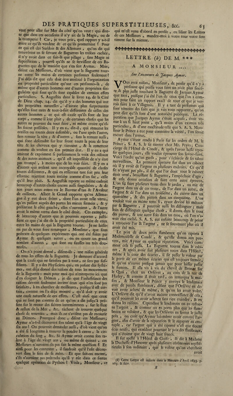 vent pour aller fur Mer du côté qu’on veut : qui dou¬ te que dans ces occafions il n’y ait de la Magie, ou de la tromperie ? Car, je vous prie, quel rapport y a-t-il entre ce qu’ils vendent 8c ce qu’ils promettent ? Pour ce qui eft des Suédois & des Allemans , qu’on dit qui trouvèrent en fe fervant de Baguettes les tréfors cachez, il n’y avoit dans ce fait-là que pillage , fans Magie ni fuperftition , pourvû qu’ils ne fe ferviflent de ces Ba¬ guettes que de la manière que s’en fert Aymar. Mais, difent ces Meilleurs, d’où vient que la Baguette tour* ne entre les mains de certaines perfonnes feulement ? J’ai déjà dit que cela doit être attribué à l’organization ou propriété particulière qu’ont ces perfonnes-là , de même que d’autres hommes ont d’autres propriétez fin- guliéres qui font qu’ils font capables de certains effets particuliers. S. Auguftin dans le livre 14. de la Cité de Dieu chap. 24. dit qu’il y a des hommes qui ont des propriétez naturelles , d’autant plus furprenantes qu’elles font rares & tout-à-fait différentes de celles des autres hommes , ce qui eft caufe qu’ils font de leur corps , comme il leur plait , de certaines chofes que les autres ne peuvent du tout faire , ni même croire qu’el¬ les foient poffibles. Il y en a, dit-il, qui remuent les oreilles ou toutes deux enfemble, ou l’une après l’autre, fans remuer la tête ; 8c d’autres , fans la remuer aufli, qui font defcendre fur leur front toute la peau de leur tête & les cheveux qui y tiennent , & la remettent comme ils veulent en fon premier état. Il y en a qui imitent 8c expriment fi parfaitement la voix des oifeaux & des autres animaux , qu’il eft impoflible de n’y être pas trompé , à moins que de les voir faire. Il y en a d’autres qui avalent une incroyable quantité de chofes toutes différentes, 8c qui en refferrant tant foit peu leur eftomac rejettent toute entière comme d’un fac , celle qu’il leur plait. S. Auguftin raporte au même endroit beaucoup d’autres chofes encore aufli finguliéres , & de nos jours nous avons vu le Buveur d’eau & PAvaleur de cailloux. Albert le Grand rapporte qu’en Allema¬ gne il y eut deux frères , dont l’un avoit telle vertu, qu’en paflant auprès des portes les mieux fermées , 8c y préfentant le côté gauche, elles s’ouvroient , & l’autre avoit la même vertu dans le côté droit. Ces exemples, & beaucoup d’autres que je pourrais raporter , jufti- fient ce que j’ai dit de la propriété particulière de ceux entre les mains de qui la Baguette tourne. Je ne laiffe- rai pas de vous faire remarquer , Monfieur , que fous prétexte de quelques expériences qui ont été faites par Aymar 8c quelques autres , on en ajoute un grand nombre d’autres , qui font ou fauffes ou très dou- teufes. On n’a point donné , difent-ils i une raifon générale de tous les effets de la Baguette. Je demeure d’accord que la caufe qui ne fatisfera pas à tout, ne fera pas fuf- fifante. Il y a des Phyficiens qui, en pofant des fyftê- mes, ont déjà donné des raifons de tous les mouvemens de la Baguette : mais pour moi qui n’entreprens ici que d’en éloigner le Démon , je dis que l’infutfifance des raifons devrait feulement inviter ceux qui n’en font pas fatisfaits, à en chercher de meilleures, puifqu’il eft cer¬ tain, comme on l’a déjà montré , qu’il doit y avoir une caufe naturelle de ces effets. C’eft ainfi que ceux qui ne font pas contens de ce qu’on a dit jufqu’à pré- fent fur le retour des fièvres intermittentes , fur le flux & reflux de la Mer , 8cc. tâchent de trouver quelque chofe de nouveau , mais ils ne s’avifent pas de recourir au Démon. Pourquoi donc , difent ce s Meflïeurs, Aymar n’a-t-il découvert fon talent qu’à l’âge de vingt fix ans ? On pourrait demander aufli, d’où vient qu’on a été fi longtems à trouver la poudre à canon , la cir¬ culation du fang , &c. Si Aymar avoit connu fon ta¬ lent à l’âge de vingt ans , ou même de quinze , ces Meflieurs n’auroient-ils pas fait la même queftion ? Et ainfi pour les contenter , il faudrait qu’il l’eût décou¬ vert dans le fein de fa mère. Et que fait-on encore, s’ils n’auroient pas prétendu qu’il y eût dans ce fœtus quelque opération de Python ? Voila , Monfieur, ce *5 qui m eft venu d abord en penfée , en lifant les Lettres de ces Meflieurs , mandez-moi à votre tour votre fen- timent fur la mienne. ***$*******%**&•%%*%%%%%%%%%%% LETTRE (T) DE M. *** A MONSIEUR ..., Sur l'avanture de Jacques uiymar. VOus avez raifon, Monfieur, de penfer qu’il n’y a perfonne qui puiffe vous faire un récit plus fincé- re 8c plus jufte touchant la Baguette de Jacques Aymar que moi, puifque j’ai été l’un de ceux que l’on a com¬ mis pour faire un rapport exact de tout ce que je ver¬ rais faire a ce Villageois. 11 y a tant de perfonnes qui font témoins des faits que je vais vous rapporter, qu’on peut dire qu’ils font d’une notoriété publique. La ré¬ putation que Jacques Aymar s’étoit acquife , étoit ve¬ nue a un fi haut point , qu’à moins d’un examen très particulier , & d’une exaéhtude telle que S. A. S. Mon¬ fieur le Prince à eue pour connoitre la vérité, l’on ferait encore dans l’erreur. Aymar s étant rendu à Paris fur les ordres de M. lé Prince , S. A. S. le fit mettre chez Mr. Peyra, Con¬ cierge de 1 Hôtel de Condé, 8c après l’avoir laiffé repo- fer quelques jours, elle voulut éprouver fon favoir-faire. Voici l’ordre qu’on garda , pour s’éclaircir de fes talens merveilleux. La première épreuve fut dans un cabinet ou il y avoit de l’argent en plufieurs endroits. Ce qu’il fit n ayant pas plu, fl dit que l’or dont tout le cabinet étoit orné, brouillant fa Baguette, l’empêchoit d’agir, & cela donna occafion de faire cette autre épreuve. L on fit faire plufieurs trous dans le jardin , on mit de l’argent dans un de ces trous, de l’or dans un autre, de l’argent & de l’or dans un troifiéme, du cuivre dans un quatrième , 8c des pierres dans un cinquième. L’on vouloit voir en même tems fi, ayant deviné les métaux par fa Baguette , il pourrait aufli les diftinguer ; mais loin de diftinguer quelque chofe , il donna dans le troti des pierres, & une autre fois dans un trou, où l’on n’a- voit rien caché. S. A. S. eut enfuite beaucoup de peine à retrouver l’or 8c l’argent , ne fe fouvenant plus où il avoit été mis. Le prix de deux petits flambeaux qu*on raporta ï Mademoifelle de Conde , 8c qu’elle donna aux pau¬ vres, mit Aymar en quelque réputation. Voici com¬ ment cela fe paffa. La Baguette tourna dans le cabi¬ net , & après avoir fait plufieurs tours dans l’Hôtel, même à la cour des écuries, il fit paffer le voleur par la porte de ces mêmes écuries qui eft toujours fermée, 8c qu’on n’ouvre prefque jamais que pour biffer paffer k fumier, il alla vis à vis du cheval de Bronze fur le Quai , chez Un Orfèvre , au coin de la rue de Harlay, 8c comme il étoit tard, on remarqua la mai- fon , 8c Monfieur le Prince y envoya le lendemain avec de pareils flambeaux, difant que l’Orfèvre en de- voit avoir acheté de même, 8c qu’on les avoit volez. L’Orfèvre dit qu’il n’avoit aucune connoiffance de cela, qu’il pourrait les avoir achetez fans rien craindre , 8c en donna les raifons. Cependant le lendemain on en redon¬ na l’argent , & comme on en porta plus que les flam¬ beaux ne valoient, 8c que les Orfèvres en favent le jufte prix , on croit qu’Aymar lui-même avoit envoyé l’ar¬ gent , afin d’avoir de la réputation 8c le regagner au cen¬ tuple , car l’argent qui a été raporté n’eft que douze écus neufs, qui excédent pourtant le prix des flambeaux, qui n’étoient que de vingt huit francs. Il fut apellé à l’Hôtel de Guife , 8c dit à Madame la Ducheffe d’Hanover après plufieurs cérémonies myfté- rieufes à fon ordinaire , que le voleur qu’on cherchoit avoit (b) Cette Lettre eft inférée dans le Mercure d’A/ril i6oi. p< 263. 2c fui/. R