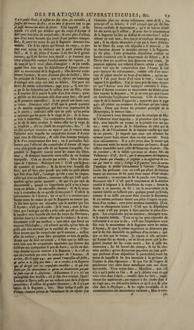 d ale pottlx élevé, il reffent un feu dans fes entrailles , il fiuffire des maux de tète ; en un mot il éprouve tout ce qui fe pajfe durant un accès de fièvre. Cela fuppofé , je de¬ mande s’il n’eft pas évident que du corps d’Aymar il fort'pour lors plus de corpufcules, & avec plus d’aftion, que d’un autre homme qui jouit d’une parfaite tranqui- lité, Rentre les mains de qui la Baguette demeure im¬ mobile. Or fi les efprits qui fortent du corps , en for- tent avec autant de violence que le petit plomb d’un fufil , & fi du corps d’Aymar il en fort de fi grands torrens, qu’il en devient tout épuifé ; je foutiens que cette aâion doit rompre l’enchainement des vapeurs , & de tout ce qu’il vous plaira d’imaginer : & par confé- quent bien loin que les difpofitions d’Aymar concou¬ rent au mouvement de la Baguette , elles doivent entiè¬ rement l’arrêter, & avec d’autant plus de facilité , félon les principes de l’Auteur, que ces efprits ont beaucoup d’analogie avec ceux qui font au dehors. Car pour me fervir du même raifonnement, page 429. ,, Si une ver- ,, ge de fer fufpendue par le milieu avec un filet, vient j, à toucher de fa pointe le pôle d’un bon aiman , quoi- „ qu’elle ait été aimantée déjà d’un autre fens, elle perd ,, fa première impreflion , & en prend une toute con- „ traire. Pourquoi cela? C’eft que la grande quantité ,, de matière magnétique qui fort avec impétuofité de „ la pierre , contraint Celle qui ne paffe qu’en petite „ quantité par les pores de la verge de fer , de fe mou- ,, voir à contrefens. La tranfpiration forte & abondan- ,, te de la main produit le même effet fur la verge de „ coudrier , elle en chàffe les corpufcules, &c. ”. Si on fait quelque attention au rapport qui fe trouve entre l’adivité avec laquelle les corpufcules fortent d’Aymar tout ému & fébricitant , & celle d’un homme tranquil¬ le & d’un tempérament fort lent, on fe perfuadera faci- lement que l’activité des corpufcules d’Aymar eft beau¬ coup plus grande que celle de cet homme tranquille. Ce¬ pendant la Baguette tourne entre les mains du Devi- neur , & demeure immobile entre celles de cet homme tranquille. Cela ne devroit pas arriver, félon les prin¬ cipes de l’Auteur. Pourquoi cela ? C’eft que la gran¬ de quantité de matière , & la force avec laquelle elle fort, qui eft bien plus grande que celle du petit plomb qui fort d’un fufil , l’analogie qu’elle a avec les corpus¬ cules qui font au dehors, contraint celle qui n’eft quel¬ quefois qu’en petite quantité , & qui n’a pas tant de mouvement , quand on fuppoferoit qu’il y en a beau¬ coup au dehors , de rebrouffer chemin , & de fe mou¬ voir à contrefens de ce qu’elle fe mouvoit ? C’eft-là le raifonnement de l’Auteur, fur ce qu’il y a certaines per- fonnes entre les mains de qui la Baguette ne tourne pas. Je fais bien qu’on me répondra que la matière qui fort H’Aymar, n’eft pas fi roide. Je le veux , mais je fou- tiens que l’analogie qu’elle a avec celle qui eft au dehors, la rapidiré avec laquelle elle fort du corps du Devineur, doivent faire ici le même effet que la roideur; & ce rai¬ fonnement n’eft pas meilleur , que celui que ferait un mauvais Philofophe , s’il affuroit qu’afin qu’un brin de paille pût être entrainé par la rapidité du vent , il fau¬ drait encore que les corpufcules qu’il entraîne , euffent affez de roideur , pour faire pirouetter ce brin de paille. Avant que de finir cet article , il faut que je faffe en¬ core voir que les corpufcules meurtriers qui fortent des fcélérats ont quelquefois fi peu de force , qu’ils ne doi¬ vent donner aucune atteinte à la Baguette , & c’eft ce qui ne s’accorde pas avec les principes de l’Auteur. Il arrive, dit-il page 447* V** quand L imprefîon efi foible , ffi’ qu’on a le fang peu ému y on a recours a la Baguette qui efi dirigée par ces corpufcules invifibles , & qui fait Jentir par fin mouvement ce qu'on ne découvrirait pas par la feule voje de la finfation. Affurement il y a ici un paralogifme fort fenfible, où je fuis fort trompé. Quoi ! Lorfque le Devin paffe par un endroit tout farci d’efprits meurtriers, il reffent de grandes émotions , & il n’a pas befoin de la Baguette , foit. Mais lorfqu’il paffe par d’autres chemins privez de l’abondance de ces efprits (car l’émotion plus ou moins véhémente vient de-là , fon principe eft au dehors) il n’elt attaqué que par des fen- fations confufes & équivoques , qu’il ne (aurait démê¬ ler des autres qu’il reffent , & pour lors le tournoiment de la Baguette lui fert au deffautde ces émotions ! Alfu- rément on voit bien, fans que je m’explique davantage, que , fi les efprits meurtriers n’ont pas la force d’ébran¬ ler les fibres du corps très difpofées à fe mouvoir , ils ne fauroient donner la moindre atteinte à la Baguette. Je dis plus. Cette prétendue difpofition confufe ne fauroit concourir avec le mouvement du dehors , & le Devin dans ces occafions doit demeurer tout court. Je pourrais apporter une infinité d’autres raifons , qui fe¬ raient voir que les comparaifons dont l’Auteur fe fert pour appuyer fes raifonnemens, comme celle d’un mor¬ ceau de papier attaché au bout d’un bâton , qu’on ex- pofe à l’air pour favoir d’où vient le vent , n’ont nul rapport à la queftion. Car je vous prie de vous fouve- nir que l’Auteur nous doit expliquer comment la difpo¬ fition d’Aymar concourt au mouvement du dehors pour faire tourner la Baguette , & je ne vois pas que toutes ces fimilitudes l’expliquent beaucoup. Celle du micros¬ cope & de la lunette d’approche , rapportée dans la page 447. eft plutôt un ornement du difcours qu’une bonne raifon. Ceux qui favent les premiers principes de la Dioptrique, le verront bien. J’ai encore à vous démontrer que les principes de Mr. de Vallemont érant fuppofez , je prouverai que la rapi¬ dité, avec laquelle un ayman va (e joindre avec un au¬ tre , vient en partie de la difpofition de celui qui le tient, & de l’écoulement de la matière canelée qui fort de ces pierres. Je fuppofe que ceux qui tiennent les aymans ayent leurs mains dans un état naturel. Voici mon raifonnementi II y a des corps dans la nature qui fe meuvent entre les mains de certaines perfonnes, &qui reftent immobiles entre celles de beaucoup d’autres. On en convient , & la raifon que nous en donne Mr. de Vallemont: C'efiy dit-il, que le mouvement des vapeurs, tant froides que chaudes, fi joignant a la difpofition de ce- lui qui tient le corps , l'oblige à fe pancher vers la terre. J’applique le même raifonnement à l’aiman. Prefque toutes les perfonnes (car on n’eft pas affuré de toutes) tenant un morceau de fer entre leurs mains d’une certai¬ ne manière , ce morceau de fer fe panche vers l’ayman. Pourquoi cela ? C’eft que le mouvement de la matière canelée fe joignant à la difpofition du corps , donne le branle à ce morceau de fer ; car le mouvement de la matière fubtile ne fuffiroit pas, quelque grand qu’il foit, comme il ne fuffit pas pour faire tourner la Baguette; & ces mêmes perfonnes tenant une pièce d’argent en pré- fence d’un ayman, cette pièce demeure immobile. D’où vient ce changement bizare ? C’eft que la difpofition du corps n’eft pas propre à faire pancher la pièce d’ar¬ gent. Les corpufcules qui en émanent, dérangent tou¬ te la matière fubtile. Tout ce qu’on peut répondre de raifonnable à ce que je dis , c’eft que l’expérience nous fait voir le mouvement de la Baguette entre les mains d’Aymar, & que la même expérience ne démontre pas que le fer foit immobile en préfence d’un ayman , qui que ce foit qui le tienne. Je répons à cela qu’avant qu’Aymar fût au monde, on ne favoit point que la Ba¬ guette tournât fur les corps morts , fur la piftc des meurtriers , fur les bornes des champs, & fur les che¬ mins perdus ; qu’on découvrira peut-être un jour quel¬ que perfonne d’une difpofition fi particulière entre les mains de laquelle le fer fera immobile à la préfence de l’ayman le plus vigoureux , & que l’or & l’argent fe pancheront vers cette force métallique avec une force incroyable. Vous voyez donc , Monfieur , que s’il n’y a qu’à parler en l’air , & qu’à débiter tout ce qui vous vient dans l’efprit , entaffer faits fur faits , expé¬ riences fur expériences, par rapport à des chofes dont il ne s’agit pas, on obfcurcira bientôt ce qu’il y a de plus clair dans la Phyfique , & les régies invariables de la communication des mouvemens varieront, félon le tem- S pc-