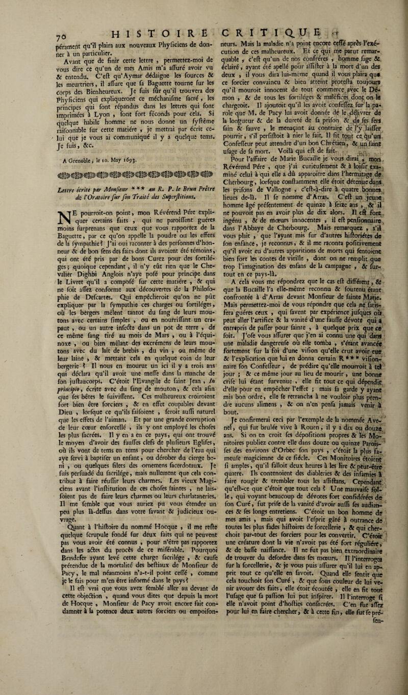 7° histoire pérament qu’il plaira aux nouveaux Phyficiens de don¬ ner à un particulier. Avant que de finir cette lettre , permettez-moi de vous dire ce qu’un de mes Amis m’a affuré avoir vu & entendu. C’eft qu’Aymar dédaigne les fources & les meurtriers, il affûte que fa Baguette tourne fur les corps des Bienheureux. Je fuis fûr qu’il trouvera des Phyficiens qui expliqueront ce méchanifme facré , les principes qui font répandus dans les lettres qui font imprimées à Lyon , font fort féconds pour cela. Si quelque habile homme ne nous donne un fyftême raifonriâble fur cette matière , je mettrai par écrit ce¬ lui que je vous ai communiqué il y a quelque tems. Je fuis, &c. A Grenoble , le 10. May 1693. Lettre écrite par Monfieur * ¥* au R. P. le Brun Prêtre de l'Oratoire fur fin Traité des Superfiitions. NE pourroit-on point, mon Révérend Père expli¬ quer certains faits , qui ne paroiffent guère* moins furprenans que ceux que vous rapportez de la Baguette, par ce qu’on appelle la poudre ou les effets de la fympathie? J’ai oui raconter à des perfonnes d’hon¬ neur & de bon fens des faits dont ils avoient été témoins, qui ont été pris par de bons Curez pour des fortilé- ges ; quoique cependant, il n’y eût rien que le Che¬ valier Dighbi Anglois n’aye pofé pour principe dans le Livret qu’il a compofé fur cette matière , & qui ne foit affez conforme aux découvertes de la Philofo- phie de Defcartes. Qui empêcheroit qu’on ne pût expliquer par la fympathie ces charges ou fortiléges, où les bergers mêlent tantôt du fang de leurs mou¬ tons avec certains fimples , ou en nourriffant un cra- paut , ou un autre infeéte dans un pot de terre , de ce même fang tiré au mois de Mars , ou à l’équi¬ noxe , ou bien mêlant des excrémens de leurs mou¬ tons avec du lait de brebis , du vin , ou même de leur laine , & mettant cela en quelque coin de leur bergerie ? Il nous en mourut un ici il y a trois ans qui déclara qu’il avoit une meffe dans la manche de fon juftaucorps. C’étoit l'Evangile de faint Jean , In prindpioy écrite avec du fang de mouton, & cela afin que fes bêtes le fuiviffent. Ces malheureux croiroient fort bien être forciers , & en effet coupables devant Dieu , lorfque ce qu’ils faifoient , ferait aufii naturel que les effets de l’aiman. Et par une grande corruption de leur cœur enforcellé , ils y ont employé les choies les plus facrées. Il y en a en ce pays, qui ont trouvé le moyen d’avoir des fauffes clefs de plufieurs Eglifes, où ils vont de tems en tems pour chercher de l’eau qui aye fervi à baptifer un enfant, ou dérober du cierge bé¬ ni , ou quelques filets des ornemens facerdotaux. fe fuis perfuadé du facrilége, mais nullement que cela con¬ tribue à faire réuflir leurs charmes. Les vieux Magi¬ ciens avant l’inftitution de ces chofes faintes , ne lais- foient pas de faire leurs charmes ou leurs charlataneries. Il me femble que vous auriez pu vous étendre un peu plus là-deffus dans votre favant & judicieux ou¬ vrage. Quant à l’hiftoire du nommé Hocque , il me refte quelque fcrupule fondé fur deux faits qui ne peuvent pas vous avoir été connus , pour n’être pas rapportez dans les a&es du procès de ce miférable. Pourquoi Brasdefer ayant levé cette charge facrilége , & caufe prétendue de la mortalité des beftiaux de Monfieur de Pacy, le mal néanmoins n’a-t-il point ceffé , comme je le fais pour m’en être informé dans le pays ? Il eft vrai que vous avez femblé aller au devant de cette obje&ion , quand vous dites que depuis la mort de Hocque , Monfieur de Pacy avoit encore fait con¬ damner à la potence deux autres forciers ou empoifon- CRITIQUE ,t neurs. Mais la maladie n’a point encore ceffé après l’exé¬ cution de ces malheureux. Et ce qui me parut remar¬ quable , c’eft qu’un de nos confrères , homme fage & éclairé, ayant été apellé pour affilier à la mort d’un des deux , il vous dira lui-mème quand il vous plaira qu* ce forcier convaincu & bien atteint proteftà toujours qu’il mourait innocent de tout commerce avec le Dé¬ mon , & de tous les fortiléges & maléfices dont on le chargeoit. U ajourait qu’il les avoit confeffez fur’la pa¬ role que M. de Pacy lui avoit donnée de le,’délivrer de la longueur & de la dureté de fa prifon & de fes fers fain & fauve , le menaçant au contraire de l’y laiffer pourrir, s’il perfiftoit à nier le fait. Il fit tput ce qu’un Confeffeur peut attendre d’un bon Chrétien , & un faint ufage de fa mort. Voilà qui eft de fait. Pour l’affaire de Marie Bucaille je vous dirai , mon Révérend Père , que j’ai curieufement & à loifir exa¬ miné celui à qui elle a dû apparoitre dans l’hermitage de Cherbourg, lorfque conftamment elle étoit détenue dans les prifons de Vallogne , c’eft-q-dire à quatre bonnes lieues de-là. Il fe nomme d’Ârras. C’eft un jeune homme âgé préfentement de quinze à fcize ans , & il ne pouvoit pas en avoir plus de dix alors. Il eft fort ingénu , & de mœurs innocentes , il eft penfipnnaire dans l’Abbaye de Cherbourg. Mais remarquez , s’il vous plait , que l’ayant mis fur d’autres hiftoriétes de fon enfance, je reconnus, & il me raconta pofitivement qu’il avoit eu d’autres apparitions de morts qui fentoienc bien fort les contes de vieille , dont on ne remplit que trop l’imagination des enfans de la campagne , & fur- tout en ce pays-là. A cela vous me répondrez que le cas eft différent, & que la Bucaille l’a elle-même reconnu & foutenu étant confrontée à d’Arras devant Monfieur de fainte M^tie. Mais permettez-moi de vous répondre que cela né fatis- fera guéres ceux , qui favent par expérience jufques où peut aller l’artifice & la vanité d’une fauffe dévote qui 9 entrtpris de paffer pour fainte , à quelque prix que ce foit. J’ofe vous affurer que j’en ai connu une qui dan* une maladie dangcreufe où elle tomba , s’étant avancée fortement fur la foi d’une vifion qu’elle crut avoir eue & l’explication que lui en donna certain R * * * vifion- naire fon Confeffeur , de prédire qu’elle mourrait à tel jour ; & ce même jour au lieu de mourir , une bonne crife lui étant furvenue , elle fit tout ce qui dépendit d’elle pour en empêcher l’effet ; mais fa garde y ayant mis bon ordre, elle fe retrancha à ne vouloir plus pren¬ dre aucuns alimens , & on n’en penfa jamais venir à bout. Je confirmerai ceci par l’exemple de la nommée Ave- nel, qui fut brûlée vive à Rouen, il y a dix ou douze ans. Si on en croit fes dépofitions propres & les M.o- nitoires publiez contre elle dans douze ou quinze Parois- fes des environs d’Orbec fon pays , c’étoit la plus fa- meufe magicienne de ce fiécle. Ces Monitoires étoient fi amples, qu’il falloit deux heures à les lire & peut-être quatre. Ils contenoient des diableries & des infamies \ faire rougir & trembler tous les affiftans. Cependant, qu’eft-ce que c’étoit que tout cela ? Une mauvaife fol¬ le, qui voyant beaucoup de dévotes fort confédérées de fon Curé, fut prife de la vanité d’avoir auffi fes audian- ces & fes longs entretiens. C’étoit un bon homme de mes amis , mais qui avoit l’efprit gâté à outrance de toutes les plus fades hiftoires de forcellerie , & qui cher- choit par-tout des forciers pour les convertir. C’étoit une créature dont la vie n’a voit pas été fort régulière, & de baffe naiffance. Il ne fut pas bien extraordinaire de trouver du defordre dans fes mœurs. Il l’interrogea fur la forcellerie, & je vous puis affurer qu’il lui en ap¬ prit tout ce qu’elle en favoit. Quand elle fentit que cela touchoit fon Curé , & que fous couleur de lui ve¬ nir avouer des faits, elle étoit écoutée , elle en fit tout l’ufage que fa paffion lui put infpirer. Il l’interroge fi elle n’avoit point d’hofties confacrées. C’en fut affez pour lui en faire chercher, & à cette fin, elle fut fe pré- fen-