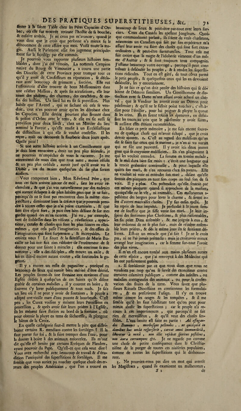 fentelf à h fainte Table chez les Pères Capucins d’Or- beaucoup de lieux & peut-être par-tout avec leurs for- bec, ou elle fut trouvée retirant l’hoftie de fa bouche, ciers. Ceux du Canada les apellent Jongleurs. Quoi- & enfuite arretee. Je ne crois pas m’avancer, quand je que communément parlant, ils foicnt de vrais charlatans, vous dirai que je crois que perfonne n’a mieux fu le néanmoins un Canadien qui fait par fon expérience m’a dénouement de cette affaire que moi. Voilà toute la ma- àffuré leur avoir vu faire des chofes qui font fort extra- gie. Audi le Parlement affit fon jugement principale- ordinaires , & peut-être furnaturelles. Tout cela me ment fur le facnlége par elle commis. fait croire que la magie & l’idolâtrie viennent d’un mê- Je pourrais vous rapporter plufieurs hiftoircs fem- me d’Auteur , & fe font toujours tenu compagnie, blables , dont j ai été témoin. La nommée Campion J’eilime beaucoup votre ouvrage , parcequ’il peut con- native du Bourg de Vimoutier , a couru une partie tribuer à defabufer les peuples, & à rendre les fuperfti- des Diocéfes de cette Province pour tromper tout ce ‘ '' ’ ~  * ' qu’il y avoit de Confeffeurs en réputation , le décla¬ rant avec beaucoup de grimaces , forciére. Elle eut l’effronterie d’aller trouver de bons Millionnaires dans une célébré Million, & après fes accufations, elle leur remit des philtres, des charmes, des caractères, & en¬ fin des holties. Un liard lui en fit fa provifion. Plus habile que l’Avenel , qui ne fachant ou cela fe ven- doit, crut n’en pouvoir avoir qu’en les dérobant chez les Capucins. Elle devint pourtant plus favante dans fa prifon d’Orbec avec le tems, & elle en lit aufli fa provifion pour deux liards , chez un Mercier du lieu nommé la Faveur , qu’elle rendit à un Eccléfiaftique de diftinétion à qui elle fe voulut confeffer. Il les reçut, mais on découvrit la fourberie deux jours après. Quelle pitié ! Si une autre hiftoire arrivée à un Gentilhomme que je dois bien connoitre > étoit un peu plus féricufe, je ne pourrais m’empêcher de vous la raconter. Je me contenterai de vous dire que tout autre , moins réfolu & un peu plus crédule , aurait juré qu’il avoit vu le Diable » ou du moins quelqu’un de fes plus favans «carters. Vous comprenez bien , Mon Révérend Père , que tous ces faits arrivez autour de moi , fans les avoir re¬ cherchez , & que >’ai vus naturellement par des endroits qüi auront échapez à de plus habiles gens que je ne fuis, preequ’ils ne fe font pas rencontrez dans la même con¬ joncture, diminuent bien la créance que je pourrais pren¬ dre à toutes celles que je n’ai point examinées , 8c que fans être efprit fort, je puis être bien défiant & fur mes gardes quand on m’en raconte. J’ai vu, par exemple, tant de foibleffes dans les vifions , révélations , appari¬ tions , extafes & chofes qui font les plus faintes en elles- mêmes , que cela paffe l’imagination , & des effets de l’imagination, qui font furprenans , & incroyables. Le croirez vous ? Le fouet & la flétriffure de Marie Bu- caille ne lui ont ftit rien rabbatre de l’entêtement de fè donner pour une fainte à miracles ; elle continue fa ma¬ nœuvre , elle a des difciples , elle trouve un azile , & lui en dut-il encore autant coûter , elle foutiendra la ga¬ geure. . Il y a encore un telle de paganifme , pratiqué en fions ridicules. Tout en efl gâté, de tous côrez parmi le petit peuple, & quelquefois ceux qui les en devraient defabufer, les y entretiennent. Je ne fais ce qu’on doit penfer des hifioires qui fe dé« bitent de Démons familiers. Un Gentilhomme de dis¬ tinction avec fa Dame m’ont àffuré avoir acheté un che¬ val , que le Vendeur les àvertit avoir un Démon pour palefrenier; & qu’il ne le falloit point toucher, c’eft-à- dire pour l’étriller, pour lui peigner & ployer la queue & les crins, ils en firent toutes les épreuves, en défai- fânt les traces au crin que le palefrenier y avoit faites, 8c auffitot elles étoient racommodées. En lifant ce petit mémoire , je me fuis eiieore foiive- nu de quelque chofe qui m’avoit échapé , que je crois devoir ajouter, i. C’efl: au regard des maléfices qu’on dit fe faire fur ceux qui fe marient ; je n’en ai vu aucutl qui ne fût une pauvreté. Il y avoit ici deux jeunes gens qui fe croyoient maléficiez. Us s’en plaignoient à qui les vouloit entendre. La femme en tomba malade, & le mal dura bien fix mois : e’étoii une langueur qui la tenoit grabataire continuelle , & pour laquelle elle quitta fon mari,. & s’en retourna chez fes parens. Elle ne vouloit ni voir ni entendre fon mari , difant qu’elle fentoit des picqures en tout fon corps au feul fon de fa voix. Il y a plus. On prétendoit qu’elle fentoit par ces mêmes picqures quand il approchoit de la mai fon, quoiqu’elle ne le vît, ni entendît. Ces malheureux a- pellérent des bergers pour lever le charme , & firent as- fez d’ autres mauvaifes chofes. J’y fus enfin apellé. Je les repris de leur impiété. Je perfuadai à la jeune fem¬ me de fouffrir que .je fiffe venir fon mari. Je leur in- fpirai des fentimens plus Chrétiens, & plus raifonnables, les fis prier Dieu enfemble , & me joignis à eux, & leur ordonnai de ne fe plus fuir, mais de réitérer enfem- ble leurs prières, & dès le même jour ils fe fentirent dé¬ livrez. Efl-ce un miracle que j’ai fait ? Je ne le crois pas, ni ne l’ai jamais prétendu : mais je crois avoir mieux arrangé leur imagination , car la femme fur-tout l’avoit des plus vives. Il m’en efl: encore tombé aux mains plufieurs autres de cette efpéce , que j’ai renvoyez à des Médecins qui les ont parfaitement guéris. 2. Il fembleroit par ce que vous dites que vous ne beaucoup de lieux qui aurait bien mérité d’être décrié, voudriez pas trop qu’on fe fervît des exorcifmes contre Les peuples favent-ils une fontaine aux environs d’une Eglile dédiée à quelqu’un de ces Saints qu’ils difent guérir de certaines maladies , il y courent en boire , & fouvent s’y laver publiquement & tous nuds. Je fais un lieu où il ne peut y avoir de fontaines , le peuple a adopté une vieille mare d’eau puante & bourbeufe. C’efl: peu , les Curez voifins y mènent leurs Paroi (liens en proceflion , & après avoir fait leurs prières à l’Eglife, ils les mènent faire ftation au bord de la fontaine , où {>our obtenir la pluye en tems de féchereffe, ils plongent e bâton de la Croix. En quelle cathégorie faut-il mettre la pâte que diftri- buent certains R. mendians contre les fortiléges ? Il la faut porter fur foi , & la faire tremper dans l’eau, pour la donner à boire à des animaux enforeelez. Us m’ont dit quelle efl benite par certains Evêques de Flandres, ayant pouvoir du Pape. Qu’efl-ce que cela veut dire ? Vous avez recherché avec beaucoup de travail & d’éru¬ dition l’antiquité des fuperftitions & fortiléges. II me femble que vous auriez pu toucher quelque chofe des er¬ reurs des peuples Américains , que l’on a trouve en certaines calamitez publiques , comme des infectes , ou maladies contâgieufes des animaux , ou pour la confer- vation des fruits de la terre. Vous favez que plu¬ fieurs Rituels Diocéfains en contiennent les formulai¬ res , & en preferivent l’ufage. Il s’y en trouve même contre les orages & les tempêtes , & il me femble qu’il les faut fubftituer tant qu’on peut pour mieux abolir les fuperftitions ; car le peuple n’a re¬ cours à ces impertinences , que parcequ’il ne fait rien de merveilleux , & qu’il veut des chofes fen- fibles. L’eau benite efl: faite en partie : Ad tjfugan« dos D&mones , morbofcjue pellendos . . ut quidquid in domibus hac unda refperfcrit , car eut omni immun dit iâ, liberctur à noxâ , non illic rejideat Jpiritus pejlilens, non aura corrumpens &c. Je ne regarde pas comme une chofe de petite conféquence dans le Chriftia- nifme de le purger de toutes ces niaiferies populaires. Comme de toutes les fuperftitions qui le deshonno- rent. 3. Ne pourriez-vous pas dire un mot qui avertît les Magiftrats , quand ils examinent un malheureux, S z de