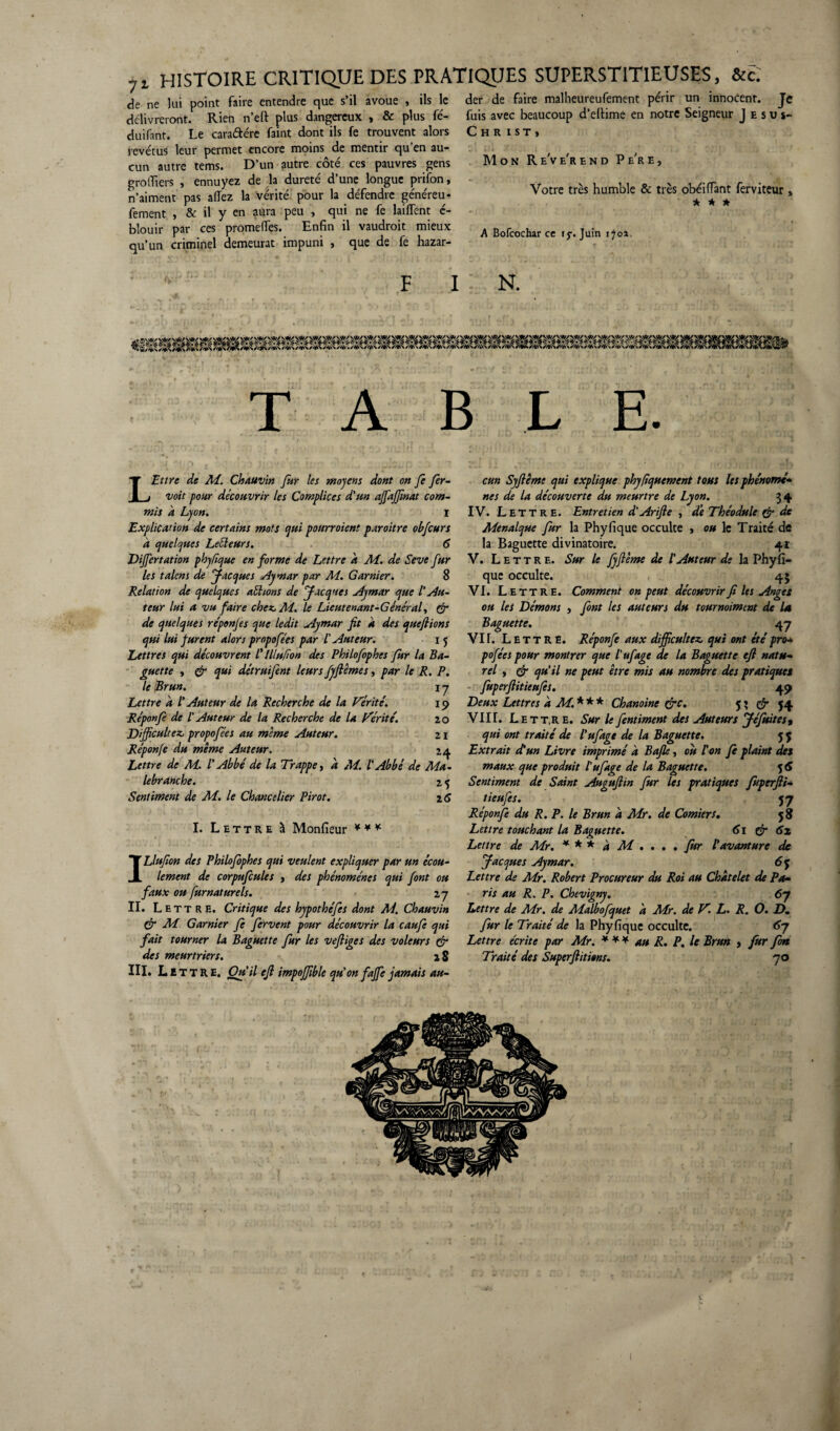 , HISTOIRE CRITIQUE DES PRATIQUES SUPERSTITIEUSES, &c. de ne lui point faire entendre que s’il avoue , ils le délivreront. Rien n’eft plus dangereux , & plus fé- duifant. Le cara&ére faint dont ils fe trouvent alors revêtus leur permet encore moins de mentir qu’en au¬ cun autre tems. D’un autre côté ces pauvres gens greffiers , ennuyez de la dureté d’une longue prifon, n’aiment pas allez la vérité pour la défendre généreu* fement , & il y en aura peu , qui ne fe lailfent é- blouir par ces promelfes. Enfin il vaudrait mieux qu’un criminel demeurât impuni , que de fe hazar- f i der de faire malheureufement périr un innocent. Je fuis avec beaucoup d’eftime en notre Seigneur Jésus- C H R I ST, Mon Re've'rend Pe're, Votre très humble & très obéilïant ferviteur » * * * A Bofcochar ce rj-. Juin 170* N. TABLE. LEttre de M. Chauvin fur les moyens dont on fe fer- voit pour découvrir les Complices d'un affajfinat com¬ mis à Lyon. ï Explication de certains mots qui pourraient paroitre obfcurs 'a quelques Leéleurs. 6 Differtation phyfique en forme de Lettre h M. de Seve fur les talcns de Jacques Aymar par M. Garnier. 8 Relation de quelques actions de Jacques Aymar que l'Au¬ teur lui a vu faire chez, M. le Lieutenant-Général, er de quelques réponjes que ledit Aymar fit À des que fiions qui lui furent alors propofées par /’ Auteur. 1 5 Lettres qui découvrent /’ lllufion des Philofophes fur la Ba¬ guette , & qui détruifent leurs fyftêmes, par le R. P. le Brun. 1 y Lettre a /’ Auteur de la Recherche de la Vérité. 19 Réponfe de /’ Auteur de la Recherche de la Vérité. 20 Difficultéz, propofées au meme Auteur. 21 Réponfe du même Auteur. 24. Lettre de M. P Abbé de la Trappe, a M. l'Abbé de Ma- lebr anche. 2 5 Sentiment de M. le Chancelier Pirot. 26 I. Lettre à Monfieur ILlufion des Philofophes qui veulent expliquer par un écou¬ lement de corpufcules , des phénomènes qui font ou faux ou fumât urels. 2 y II. Lettre. Critique des hypothéfes dont M. Chauvin & M Garnier fe fervent pour découvrir la caufe qui fait tourner la Baguette fur les vefliges des voleurs dr des meurtriers. 2 8 III. Lit T R E. Ou’il efl impoffible qu’on faffe jamais au¬ cun Syfiême qui explique phyfiquement tous les phénomé- nés de la découverte du meurtre de Lyon. 34 IV. Lettre. Entretien d'Arifte , de Théodule & de Menalque fur la Phyfique occulte > ou le Traité de la Baguette divinatoire. 41 V. Lettre. Sur le Jyftême de l'Auteur de la Phyfi¬ que occulte. 43 VI. Lettre. Comment on peut découvrir fi Us Anges ou les Démons , font les auteurs du tournoiment de la Baguette. 47 VIT. Lettre. Réponfe aux difficultés qui ont étépro- pofées pour montrer que l’ufage de la Baguette efl natu¬ rel , dr qu’il ne peut être mis au nombre des pratiques fuperftitieufes. 49 Deux Lettres a M. * * * Chanoine dre. 5 ? & 54 VIII. Lett.r e. Sur le fentiment des Auteurs Jéfuites % qui ont traité de l’ufage de la Baguette. 5 $ Extrait et un Livre imprimé à Bafle, ou ton fe plaint des maux que produit tufage de la Baguette. 5 6 Sentiment de Saint Auguflin fur les pratiques fiuperfli- tieufes. 57 Réponfe du R. P. le Brun d Mr. de Comiers. 5 8 Lettre touchant la Baguette. 61 dr 6z Lettre de Mr. * * * à M . . . . fur l'avanture de Jacques Aymar. 6q Lettre de Mr. Robert Procureur du Roi au Châtelet de Pa¬ ris au R. P. Chevigny. 67 Lettre de Mr. de Malbofquet à Mr. de V. L. R. O. D. fur le Traité de la Phyfique occulte. Sy Lettre écrite par Mr. * * * au R. P. le Brun , fur fin Traité des Superftitions. 70