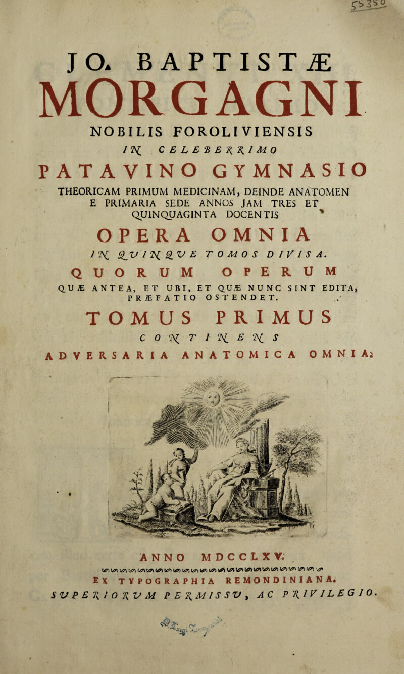 JO. BAPTISTA MORGAGNI \ NOBILIS FOROLIVIENSIS /2\{ C E L E •B E I M 0 PATAVINO GYMNASIO THEORICAM PRIMUM MEDICINAM, DEINDE ANATOMEN E PRIMARIA SEDE ANNOS JAM TRES ET QUINQUAGINTA DOCENTIS ' OPERA OMNIA 1‘K S_'0 1^iSiVE TOMOS DIVISA. QUORUM OPERUM Q.UiE ANTEA, ET UBI, ET Q,U® NUNC SINT EDITA, PRIEFATIO OSTENDET. TOMUS PRIMUS CO‘A{ T J Ii E S adversaria ANATOMICA OMNIAj ANNO MDCCLXV. UJS', 1^ 1«?^ IsJ'! 1^1 ek typographia remondiniana* S V P E K i’ 0 'Ji V M P E T^A4 l S SV y AC PRIVILEGIO. .4