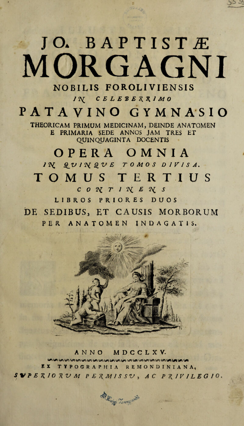 JO* BAPTISTA MORGAGNI NOBILIS FOROLIVIENSIS ANNO MDCCLXV. J£ X TYPOGRAPHIA REMONDINIANA, S%IPERIORVM p E RM 1 S S V , AC PRIVILEGIO, & 'J£. ^'V.* /Z\£ C E L E % E AK I M O PATAVINO GYMNASIO THEORICAM PRIMUM MEDICINAM, DEINDE ANATQMEN E PRIMARIA SEDE ANNOS JAM TRES ET QUINQUAGINTA DOCENTIS OPERA OMNIA J fi SiV/fiQVE TOMOS DIVISA. TOMUS TERTIUS t C 0 fi T l fi E fi s LIBROS PRIORES DUOS DE SEDIBUS, ET CAUSIS MORBORUM PER ANATOMEN INDAGATIS,