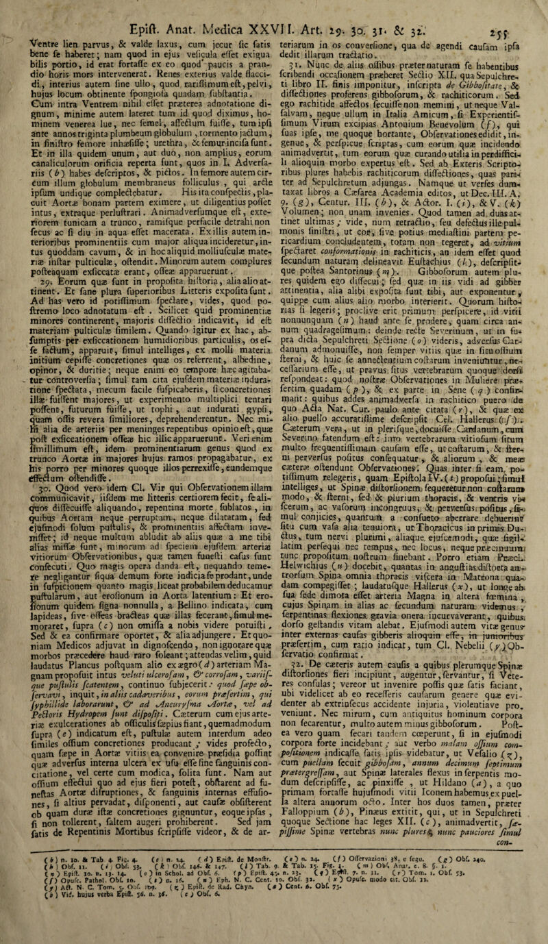 Epift. Ventre lien parvus, & valde laxus, cum jecur fic fatis bene fe haberet; nam quod in ejus velicula eflet exigua bilis portio, id erat fortaffe ex eo quod* paucis a pran¬ dio horis mors intervenerat. Renes exterius valde flacci¬ di, interius autem fine ullo, quod rariflimum eft, pelvi, hujus locum obtinente fpongiola quadam fubftantia. Cum intra Ventrem nihil eflet praterea adnotatione di¬ gnum, minime autem lateret tum id quod diximus, ho¬ minem venerea lue, nec femel, affedlum fuifle, turaipfl ante annos triginta plumbeum globulum , tormento jactum, in finiftro femore inhafiffe; urethra, & femurincifafunt. Et in illa quidem unum, aut duo, non amplius, eorum canaliculorum orificia reperta funt, quos in I. Adverfa- riis (b) habes defcriptos, & picdos. In femore autem cir¬ cum illum globulum membraneus folliculus , qui arde ipfum undique compledebatur. His ita confpedis, pla¬ cuit Aortas bonam partem eximere, ut diligentius poflet intus, extraque perluftrari. Animadverfumque eft, exte¬ riorem tunicam a trunco, ramifque perfacile detrahi non fecus ac fi diu in aqua eflet macerata. Exiliis autem in¬ terioribus prominentiis cum major aliqua incideretur, in¬ tus quoddam cavum, & in hoc aliquid molliufcula mate¬ rias inftar pulticulas, oftendit. Minorum autem complures pofteaquam exficcata erant, offeas apparuerunt. 29. Eorum quas funt in propofita hiftoria, alia alio at¬ tinent. Et fane plura fuperioribus Litteris expofitafunt. Ad has vero id potiflimum fpedare, vides, quod po- ftremo loco adnotatum eft . Scilicet quid prominentia; minores continerent, majoris difledio indicavit, id eft materiam pulticulas fimilem. Quando igitur ex hac, ab- fumptis per exficcationem humidioribus particulis, osef- fe fadum, apparuit, fimul intelliges, ex molli materia initium cepifle concretiones quas os referrent, albedine, opinor, & duritie; neque enim eo tempore hscagitaba¬ tur controverfia; fimul tam cita ejufdem materias indura- tione fpedata, mecum facile fufpicaberis, fi concretiones illae-fuiflent majores, ut experimento multiplici tentari poflent, futurum fuifle, ut tophi, aut indurati gypfi, quam offis revera limiliores, deprehenderentur. Nec mi¬ hi alia de arteriis per meninges repentibus opinio eft, quae poft exficcationem ofleae hic illic apparuerunt . Veri enim fimillimum eft, idem prominentiarum genus quod ex trunco Aortas in majores hujus ramos propagabatur, ex his porro per minores quoque illos perrexifle, eundemque dfedum oftendiflfe. 50. Quod vero idem Cl. Vir qui Obfervationem illam communicavit, iifdem me litteris certiorem fecic, fe ali¬ quos diflecuifle aliquando, repentina morte fublatos , in quibus Aortam neque perruptam, neque dilatatam, fed' ejafmodi folum puftulis, & prominentiis aftedam inve- niffet; id neque multum abludit ab aliis quas a me tibi alias mifla funt, minorum ad fpecieni ejufdem arteriae vitiorum Obfervationibus, quas tamen funefti cafus funt confecuti. Quo magis opera danda eft, nequando teme¬ re negligantur liqua demum forte indiciafeprodant,unde in fufpicionem quanto magis liceat probabilem deducamur puftularum, aut erofionum in Aorta latentium: Et ero- fionum quidem, figna nonnulla, a Bellino indicata, cum lapideas, five ofleas bra&eas quas illas fecerant,fimul'me¬ moraret , fupra (c) non omi(la a nobis videre potuifti, Sed & ea confirmare oportet, & alia adjungere. Et quo¬ niam Medicos adjuvat in dignofcendo, non ignorare quae morbos praecedere haud raro foleant; attendas velim, quid laudatus Plancus poftquam alio exasgro(^)arteriam Ma¬ gnam propofuit intus veluti ulcerofam, & corrofam, variif- que pujlmis fcatentem, continuo fubjecerit / quod [ape ob- fervavi, inquit, in aliis cadaveribus, eorum prafertim, qui Anat. Medica XXVII. Art. 19. 30. 31* & 32..' teriarum in os converfione, qua dc agendi caufam ipfa dedit illarum tra&atio. 31. Nunc de aliis oflibus prater naturam fe habentibus fcribendi occafionem praberet Seclio XII. qua Sepulchre¬ ti libro II. finis imponitur, infcripta de Gtbbofttate, Sc diffetftiortes proferens gibboforum, Sc rachiticorum. Sed ego rachitide affedos fecuiflenon memini, ut neque Val- falvam, neque ullum in Italia Amicum, fi Expenentif- fiiTium Virum excipias Antonium Benevolum (/), qui fuas ipfe, me quoque hortante, Obfervationesedidit,in¬ genue, & perfpicue fcriptas, cum eorum quas incidendo animadvertit, tum eorum quae curando utilia in perdiffici¬ li alioquin morbo expertus eft. Sed ab Exteris Scripto¬ ribus plures habebis rachiticorum diflefliones, quas pari* ter ad Sepulchretum adjungas. Namque ut verfes dum¬ taxat libros a Casfarea Academia editos, ut Dec. ILLA. 9. (g), Centur. III. (b), Sc Ador. I. (i), & V. (k) Volumen; non unam invenies. Quod tamen ad duas at¬ tinet ultimas ,* vide, num retradio, feu defedus ille pul¬ monis finiftn, ut cor, live potius mediaftini partem pe¬ ricardium concludentem, totam non tegeret, ad vitium (pedaret conformationis in rachiticis, an idem eflet quod fecundum naturam delineavit Euftachius (/ ), defcripfit- que pqftea Santorinus (m). Gibboforum autem plu¬ res quidem ego diflecui; fed quas in iis vidi ad gibber attinentia, alia alibi expofjta funt tibi, aut exponentur, quippe cum alius aiio morbo interierit. Quorum hifto- nas fi legeris; proclive erit primum perfpicere, id vitii nonnunquam (n) haud ante fe prodere, quam circa an¬ num quadragdimum: deinde refte Sev.erinum, ut in fu¬ pra dida Sepulchreti Seciione (o) videris, adverius Car- danum admonuifle, non femper vitiis quas in fituoffium fterni, Sc huic fe annedentium coftarum inveniuntur, ne- ceflarium efle, ut pravus litus vertebrarum quoque dorii. refpondeat; qu,od npftrae Qbfervatipnes in Muliere prae» fertim quadam (/>),& ex parte in Sene ( q ) confir^ mant: quibus addes animadvecfa ift rachitico puero de quo Ada Nat. Cur. paulo, ante- citata (r), Sc quze ex alio puello accuratiffime defcripfit Cei. Hallerus. (i/.);. Cauterum ve.ra, ut in plerifque,doc.uifle Cardanum,cum Severino fatendum eft: inro vertebrarum vitiofum litum multo frequentiflirnam caufam efle,. ut coftarum, 8c fter¬ ni perverfus pofitus confequatur , Sc aliorum , 8c meao csteras oftendunt Obfervationes. Quas inter fi eam. po¬ tiflimum relegeris, q.uam EpiftolaiV.(t) propofui;fimul intelliges, ut Spinae diftorfionem;fequerecurnon coliarurt» modo, Sc fterni, fed Sc plurium thoracis., 8c ventris viw fcerum, ac vaforum iiKongruus,. Sc. perverfus. pofitus , fij- mul conjicies, quantum a confueto aberrare debuerint? fitu cum vafa alia tenuiora, ut-Tho^acicus. i-n pritmis Du- dus, tum nervi plurimi, aliaque. ejufcemodi, quas ligil- latim perfequi nec tempus, nec locus, nequeprecipuura; tunc propofitutn noftrum linebant. Porro etiam PrtecL. Helwichiusfu') docebit, quantas in- aoguftiasjdlftoctaaa- trorfum Spina omnia thpracis viscera in Maccona qua¬ dam compegiflet ; laudatufque Hallerus (#), ut. longe ah. fua fede dimota eflet arteria Magna in altera foemina , cujus Spinam in alias ac fecundum naturam, videmus , ferpentinas; flexiones, gravia onera incurvaverant , quibus, dorfo geftandis vitam alebat. Ejufmodi autem vitas genus* inter externas caufas gibberis alioqum efle , in jtmtrrrrbns prafertim, cum ratio indicat, tum Cl., Nebelii (/}Qb- fervatio confirmat. .32. De cateris autem caufis a quibus plerumque Spina diftorfiones fieri incipiunt, augentur,fervantur, fi Vete¬ res confulas; vereor ut invenire poffis qua fatis faciant, ubi videlicet ab eo recefleris cauflirum genere qua evi- jyphillide laborarunt, €>* ad xAneuryjma xAorta, vel ad flenter ab extriufecus accidente injuria, violentiave pro Peftoris Hydropem Junt difpofiti. Caterum cum ejus arte¬ ria exulcerationes ab olficulis/fapiusliant,quemadmodum fupra (e) indicatum eft, puftula autem interdum adeo fimiles olfiuin concretiones producant / vides profedo. veniunt. Nec mirum, cum antiquitus hominum corpora non fecarentur, multo autem minus gibboforum. Poft- ea vero quam fecari tandem coeperunt, fi in ejufmodi corpora forte incidebant / aut verbo malam ojfium com- quam fape in Aorta vitiis ea convenire- prafidia poflint pofitionem indicafle fatis ipfis videbatur, ut Vefalio f^), cjua adverfus interna ulcera ex ufu efle fine fanguimscon- cum puellam fecuit gibbofam, annum decimum feptimum citatione, vel certe cum modica, folita funt. Nam aut pratergreffam, aut Spina laterales flexus inferpentis mo olfium eflfedui quo ad ejus fieri poteft, obftarent ad fu- neftas Aorta difruptiones, Sc fanguinis internas eflulio- nes, fi altius pervadat, difponenti, aut caufa obfifterent ob quam dura ifta concretiones gignuntur, eoqueipfas , fi non tollerent, faltem augeri prohiberent. Sed jam fatis dc Repentinis Mortibus fcripfifle videor, & de ar¬ dum defcripfifle, ac pinxifle , ut Hildano {a) , a quo primam fortaffe hujufmodi vitii Iconem habemus ex puel¬ la altera annorum oflo. Inter hos duos tamen, prater Falloppium (£), Pinaus extitit, qui, ut in Sepulchreti quoque Secftione hac leges XII. (c), animadvertit, fa- pijfime Spina vertebras nunc plures£ nunc pauciores fimul con- (O n. 14. (/) OlTervazioni 3S. e fe§u. ( fr) n. 10. & Tab 4. Fu. 4. (e ) n. 14. id') Eaift. de Mondr. v- s — —. v. ^ - V4; (* ) Obf. 11. ii ) Obf. sj. ik) Obf. I4<. & 147. CI) Tab. 9. & Tab. 15. Fip. 1. C »» ) Obi Anar. e. 8. §. 1. if) Opufc. Pathol. Obf. 10. is) n. 16. ia) Eph. N. C. Cent. io. Obf. 31. ( x) Opufc. «iodo cit. Obf. JI-. Aft. N. C. Tom. 5. Obf. 109. ( z ) Epift. de Rad. Chyn. i») Ceut. t. Obf. 73- i b ) Vid. hujui verba Epift. 56. n. 3S. ( e ) Obf. 6. ig) Obf. »40. 1.