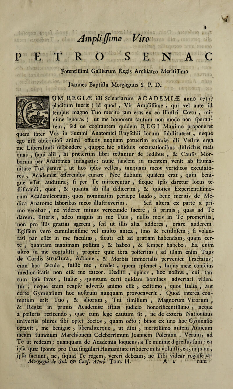 5 PETRO SE NAC Potentiffimi Galliarum Regis Archiatro Meritiffimo t. Joannes Baptifta Morgagnus S. P. D. UM REGIiE ifti Scientiarum ACADEMIA anno 1731^ placitum fuerit ( id quod , Vir Ampliffime , qui vel ante id tempus magno Tuo merito jam eras ex eo Illuftri Coetu , mi¬ nime ignoras ) ut me honorem tantum non modo non fperan- tem 5 fed ne cogitantem quidem REGI Maximo proponeret quem inter Vos in Summi Anatomici Ruyfchii locum fubditueret , neque ego nifi obfequiofi animi officiis unquam potuerim eximiae illi Veftrae erga me Liberalitati refpondere 5 quippe hic affiduis occupationibus diftridus meis quas 5 fiqui alii > hi praefertim libri teftantur de Sedibus , &. Caufis Mor¬ borum per Anatomen indagatis; nunc tandem in mentem venit ab Huma¬ nitate Tua petere , ut hos ipfos velles, tanquam meos veridicos excufato- res 5 Academiae offerendos curare. Nec dubium quidem erat , quin beni¬ gne effet auditura, fi per Te mitterentur , ficque ipfis daretur locus te- flificandi, quot , & quanta ab illa didicerim , & quoties Experientiffimo- riim Academicorum, quos nominatim perfaepe laudo , bene meritis de Me¬ dica Anatome laboribus meos illuftraverim. Sed altera ex parte a pri¬ mo verebar , ne viderer minus verecunde facere , fi primis , quas ad Te darem, litteris , adeo magnis in me Tuis , nullis meis in Te promeritis, non pro illis gratias agerem , fed ut illis alia adderes , orare auderem. Egiffem vero cumulatiffime vel multo antea , imo Sc retuliffem , fi volun¬ tati par effet in me facultas , ficuti efl: ad gratiam habendam, quam cer¬ te , quantam maximam poffum , & habeo , dc femper habebo. Ea enim ultro in me contulifti , propter quae fera pofteritas ( ad illam enim Tu^is de Cordis Structura, Adfione , & Morbis immortalis perveniet Tra(5fatus) eum hoc faeculo , fuiffe me , credet , quem ipfemet , hujus meae confeius mediocritatis non effe me fateor. Dedifti , opinor , hoc noftrae , cui tan¬ tum ipfe faves , Italiae , quantum certi quidam homines adverfari viden¬ tur ; neque enim reapfe adverfo animo effe , exifiimo , quos Italia , aut certe Gymnafium hoc noftrum nunquam provocaverit . Quod interea con¬ tentum erit Tuo , 8c aliorum , Tui fimilium , Magnorum Virorum , dc Regiae in primis Academiae iftius judicio honorificentiffimo , neque a pofteris reticendo , quae cum lege cautum fit , ne de exteris Nationibus univerfis plures fibi optet Socios , quam odto ; binos ex uno hoc Gymnafio optavit , me benigne , liberaliterque , ut dixi , meritiffimo autem Amicum meum fummum Marchionem Celeberrimum Joannem Poleniim . Verum, ad Te ut redeam; quanquam de Academia loquens,aTe minimedigrefiiisfum; ea ipfa quse fponte pro Tua fingulari Humanitate tribuere mihi voluifti, ea, inquam, ipfa faciunt, ne, fiquid Te rogem, vereri debeam, ne Tibi videar rogaffepa-